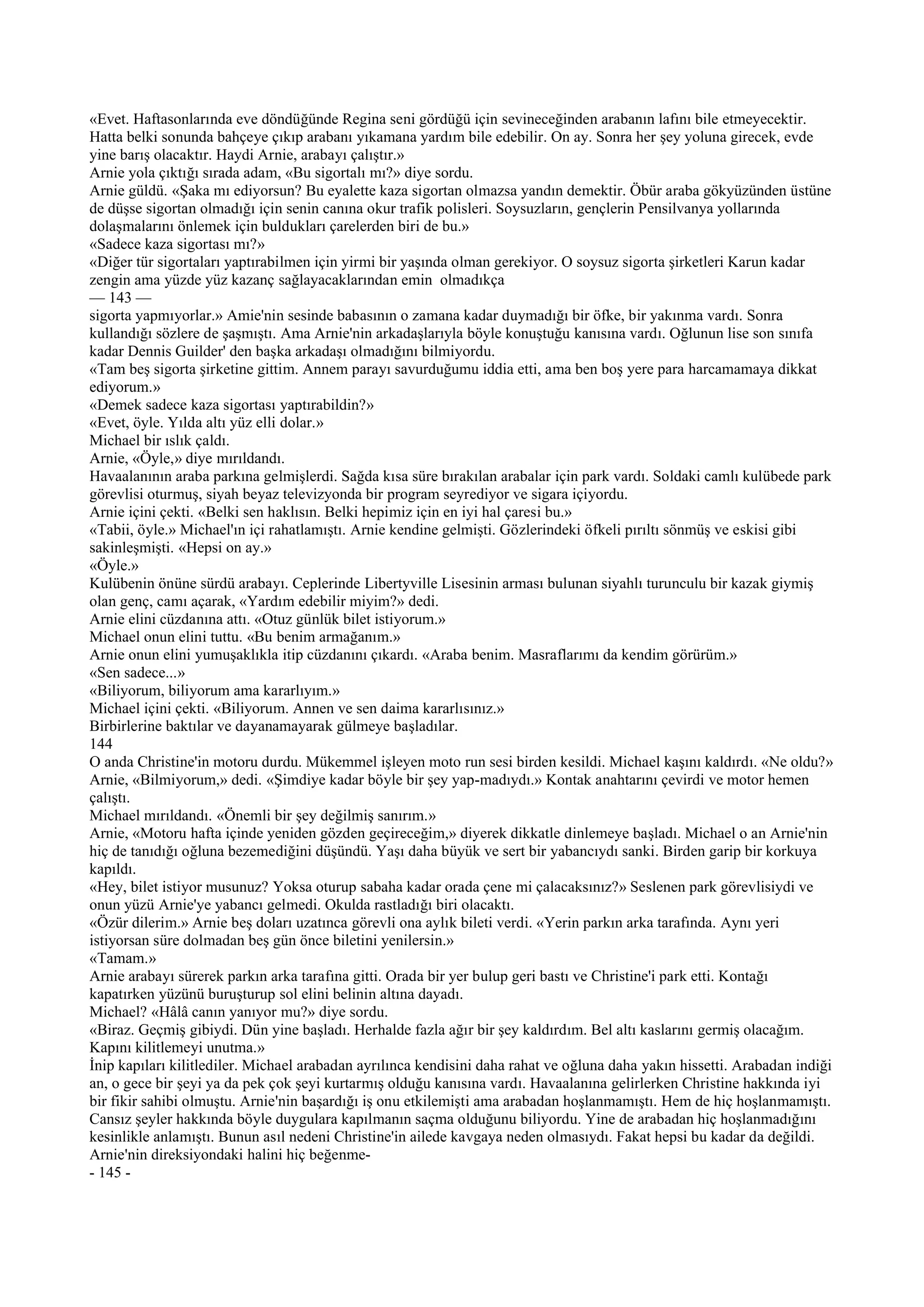 «Evet. Haftasonlarında eve döndüğünde Regina seni gördüğü için sevineceğinden arabanın lafını bile etmeyecektir.
Hatta belki sonunda bahçeye çıkıp arabanı yıkamana yardım bile edebilir. On ay. Sonra her şey yoluna girecek, evde
yine barış olacaktır. Haydi Arnie, arabayı çalıştır.»
Arnie yola çıktığı sırada adam, «Bu sigortalı mı?» diye sordu.
Arnie güldü. «Şaka mı ediyorsun? Bu eyalette kaza sigortan olmazsa yandın demektir. Öbür araba gökyüzünden üstüne
de düşse sigortan olmadığı için senin canına okur trafik polisleri. Soysuzların, gençlerin Pensilvanya yollarında
dolaşmalarını önlemek için buldukları çarelerden biri de bu.»
«Sadece kaza sigortası mı?»
«Diğer tür sigortaları yaptırabilmen için yirmi bir yaşında olman gerekiyor. O soysuz sigorta şirketleri Karun kadar
zengin ama yüzde yüz kazanç sağlayacaklarından emin olmadıkça
— 143 —
sigorta yapmıyorlar.» Amie'nin sesinde babasının o zamana kadar duymadığı bir öfke, bir yakınma vardı. Sonra
kullandığı sözlere de şaşmıştı. Ama Arnie'nin arkadaşlarıyla böyle konuştuğu kanısına vardı. Oğlunun lise son sınıfa
kadar Dennis Guilder' den başka arkadaşı olmadığını bilmiyordu.
«Tam beş sigorta şirketine gittim. Annem parayı savurduğumu iddia etti, ama ben boş yere para harcamamaya dikkat
ediyorum.»
«Demek sadece kaza sigortası yaptırabildin?»
«Evet, öyle. Yılda altı yüz elli dolar.»
Michael bir ıslık çaldı.
Arnie, «Öyle,» diye mırıldandı.
Havaalanının araba parkına gelmişlerdi. Sağda kısa süre bırakılan arabalar için park vardı. Soldaki camlı kulübede park
görevlisi oturmuş, siyah beyaz televizyonda bir program seyrediyor ve sigara içiyordu.
Arnie içini çekti. «Belki sen haklısın. Belki hepimiz için en iyi hal çaresi bu.»
«Tabii, öyle.» Michael'ın içi rahatlamıştı. Arnie kendine gelmişti. Gözlerindeki öfkeli pırıltı sönmüş ve eskisi gibi
sakinleşmişti. «Hepsi on ay.»
«Öyle.»
Kulübenin önüne sürdü arabayı. Ceplerinde Libertyville Lisesinin arması bulunan siyahlı turunculu bir kazak giymiş
olan genç, camı açarak, «Yardım edebilir miyim?» dedi.
Arnie elini cüzdanına attı. «Otuz günlük bilet istiyorum.»
Michael onun elini tuttu. «Bu benim armağanım.»
Arnie onun elini yumuşaklıkla itip cüzdanını çıkardı. «Araba benim. Masraflarımı da kendim görürüm.»
«Sen sadece...»
«Biliyorum, biliyorum ama kararlıyım.»
Michael içini çekti. «Biliyorum. Annen ve sen daima kararlısınız.»
Birbirlerine baktılar ve dayanamayarak gülmeye başladılar.
144
O anda Christine'in motoru durdu. Mükemmel işleyen moto run sesi birden kesildi. Michael kaşını kaldırdı. «Ne oldu?»
Arnie, «Bilmiyorum,» dedi. «Şimdiye kadar böyle bir şey yap-madıydı.» Kontak anahtarını çevirdi ve motor hemen
çalıştı.
Michael mırıldandı. «Önemli bir şey değilmiş sanırım.»
Arnie, «Motoru hafta içinde yeniden gözden geçireceğim,» diyerek dikkatle dinlemeye başladı. Michael o an Arnie'nin
hiç de tanıdığı oğluna bezemediğini düşündü. Yaşı daha büyük ve sert bir yabancıydı sanki. Birden garip bir korkuya
kapıldı.
«Hey, bilet istiyor musunuz? Yoksa oturup sabaha kadar orada çene mi çalacaksınız?» Seslenen park görevlisiydi ve
onun yüzü Arnie'ye yabancı gelmedi. Okulda rastladığı biri olacaktı.
«Özür dilerim.» Arnie beş doları uzatınca görevli ona aylık bileti verdi. «Yerin parkın arka tarafında. Aynı yeri
istiyorsan süre dolmadan beş gün önce biletini yenilersin.»
«Tamam.»
Arnie arabayı sürerek parkın arka tarafına gitti. Orada bir yer bulup geri bastı ve Christine'i park etti. Kontağı
kapatırken yüzünü buruşturup sol elini belinin altına dayadı.
Michael? «Hâlâ canın yanıyor mu?» diye sordu.
«Biraz. Geçmiş gibiydi. Dün yine başladı. Herhalde fazla ağır bir şey kaldırdım. Bel altı kaslarını germiş olacağım.
Kapını kilitlemeyi unutma.»
İnip kapıları kilitlediler. Michael arabadan ayrılınca kendisini daha rahat ve oğluna daha yakın hissetti. Arabadan indiği
an, o gece bir şeyi ya da pek çok şeyi kurtarmış olduğu kanısına vardı. Havaalanına gelirlerken Christine hakkında iyi
bir fikir sahibi olmuştu. Arnie'nin başardığı iş onu etkilemişti ama arabadan hoşlanmamıştı. Hem de hiç hoşlanmamıştı.
Cansız şeyler hakkında böyle duygulara kapılmanın saçma olduğunu biliyordu. Yine de arabadan hiç hoşlanmadığını
kesinlikle anlamıştı. Bunun asıl nedeni Christine'in ailede kavgaya neden olmasıydı. Fakat hepsi bu kadar da değildi.
Arnie'nin direksiyondaki halini hiç beğenme-
- 145 -
 
