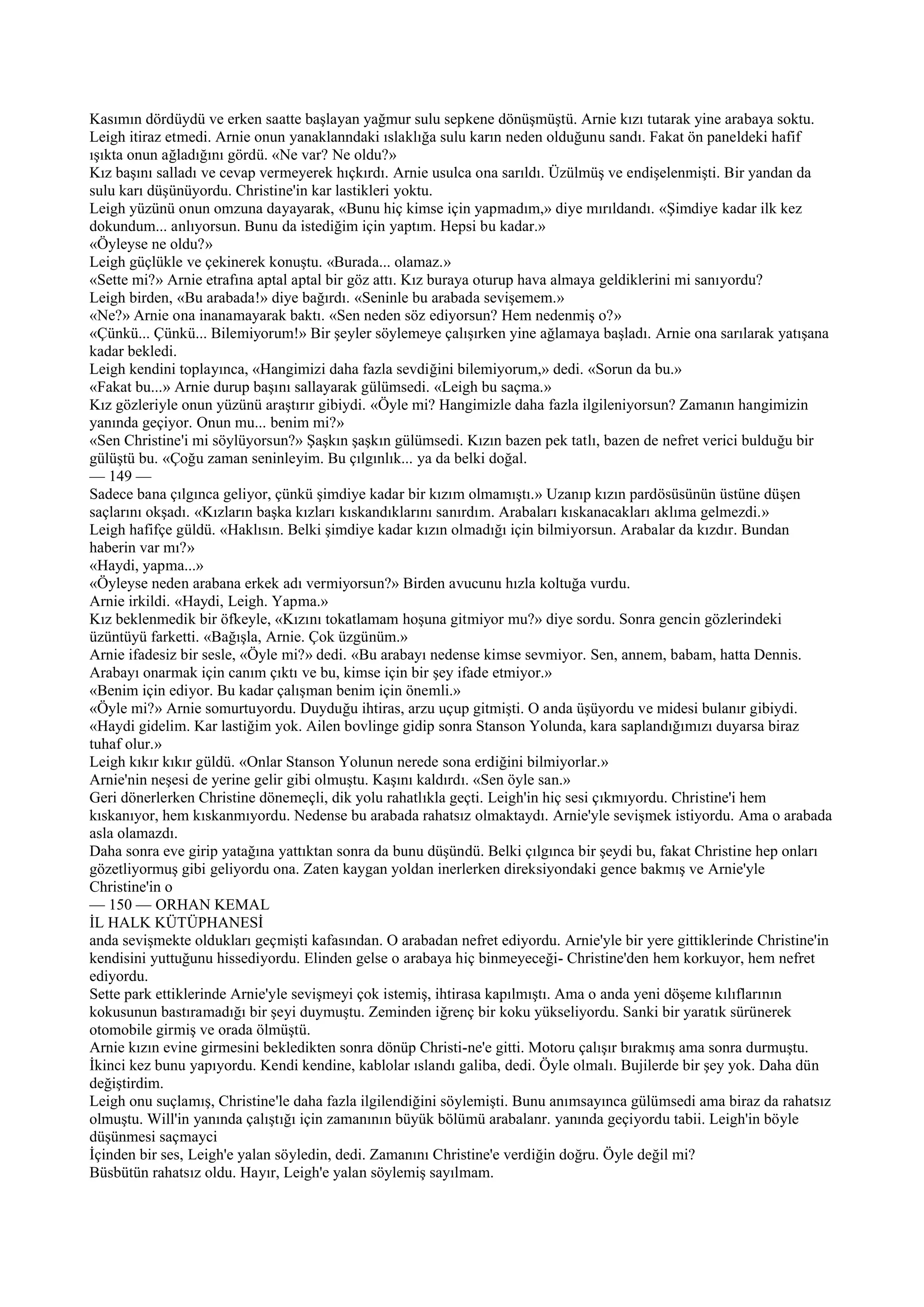 Kasımın dördüydü ve erken saatte başlayan yağmur sulu sepkene dönüşmüştü. Arnie kızı tutarak yine arabaya soktu.
Leigh itiraz etmedi. Arnie onun yanaklanndaki ıslaklığa sulu karın neden olduğunu sandı. Fakat ön paneldeki hafif
ışıkta onun ağladığını gördü. «Ne var? Ne oldu?»
Kız başını salladı ve cevap vermeyerek hıçkırdı. Arnie usulca ona sarıldı. Üzülmüş ve endişelenmişti. Bir yandan da
sulu karı düşünüyordu. Christine'in kar lastikleri yoktu.
Leigh yüzünü onun omzuna dayayarak, «Bunu hiç kimse için yapmadım,» diye mırıldandı. «Şimdiye kadar ilk kez
dokundum... anlıyorsun. Bunu da istediğim için yaptım. Hepsi bu kadar.»
«Öyleyse ne oldu?»
Leigh güçlükle ve çekinerek konuştu. «Burada... olamaz.»
«Sette mi?» Arnie etrafına aptal aptal bir göz attı. Kız buraya oturup hava almaya geldiklerini mi sanıyordu?
Leigh birden, «Bu arabada!» diye bağırdı. «Seninle bu arabada sevişemem.»
«Ne?» Arnie ona inanamayarak baktı. «Sen neden söz ediyorsun? Hem nedenmiş o?»
«Çünkü... Çünkü... Bilemiyorum!» Bir şeyler söylemeye çalışırken yine ağlamaya başladı. Arnie ona sarılarak yatışana
kadar bekledi.
Leigh kendini toplayınca, «Hangimizi daha fazla sevdiğini bilemiyorum,» dedi. «Sorun da bu.»
«Fakat bu...» Arnie durup başını sallayarak gülümsedi. «Leigh bu saçma.»
Kız gözleriyle onun yüzünü araştırır gibiydi. «Öyle mi? Hangimizle daha fazla ilgileniyorsun? Zamanın hangimizin
yanında geçiyor. Onun mu... benim mi?»
«Sen Christine'i mi söylüyorsun?» Şaşkın şaşkın gülümsedi. Kızın bazen pek tatlı, bazen de nefret verici bulduğu bir
gülüştü bu. «Çoğu zaman seninleyim. Bu çılgınlık... ya da belki doğal.
— 149 —
Sadece bana çılgınca geliyor, çünkü şimdiye kadar bir kızım olmamıştı.» Uzanıp kızın pardösüsünün üstüne düşen
saçlarını okşadı. «Kızların başka kızları kıskandıklarını sanırdım. Arabaları kıskanacakları aklıma gelmezdi.»
Leigh hafifçe güldü. «Haklısın. Belki şimdiye kadar kızın olmadığı için bilmiyorsun. Arabalar da kızdır. Bundan
haberin var mı?»
«Haydi, yapma...»
«Öyleyse neden arabana erkek adı vermiyorsun?» Birden avucunu hızla koltuğa vurdu.
Arnie irkildi. «Haydi, Leigh. Yapma.»
Kız beklenmedik bir öfkeyle, «Kızını tokatlamam hoşuna gitmiyor mu?» diye sordu. Sonra gencin gözlerindeki
üzüntüyü farketti. «Bağışla, Arnie. Çok üzgünüm.»
Arnie ifadesiz bir sesle, «Öyle mi?» dedi. «Bu arabayı nedense kimse sevmiyor. Sen, annem, babam, hatta Dennis.
Arabayı onarmak için canım çıktı ve bu, kimse için bir şey ifade etmiyor.»
«Benim için ediyor. Bu kadar çalışman benim için önemli.»
«Öyle mi?» Arnie somurtuyordu. Duyduğu ihtiras, arzu uçup gitmişti. O anda üşüyordu ve midesi bulanır gibiydi.
«Haydi gidelim. Kar lastiğim yok. Ailen bovlinge gidip sonra Stanson Yolunda, kara saplandığımızı duyarsa biraz
tuhaf olur.»
Leigh kıkır kıkır güldü. «Onlar Stanson Yolunun nerede sona erdiğini bilmiyorlar.»
Arnie'nin neşesi de yerine gelir gibi olmuştu. Kaşını kaldırdı. «Sen öyle san.»
Geri dönerlerken Christine dönemeçli, dik yolu rahatlıkla geçti. Leigh'in hiç sesi çıkmıyordu. Christine'i hem
kıskanıyor, hem kıskanmıyordu. Nedense bu arabada rahatsız olmaktaydı. Arnie'yle sevişmek istiyordu. Ama o arabada
asla olamazdı.
Daha sonra eve girip yatağına yattıktan sonra da bunu düşündü. Belki çılgınca bir şeydi bu, fakat Christine hep onları
gözetliyormuş gibi geliyordu ona. Zaten kaygan yoldan inerlerken direksiyondaki gence bakmış ve Arnie'yle
Christine'in o
— 150 — ORHAN KEMAL
İL HALK KÜTÜPHANESİ
anda sevişmekte oldukları geçmişti kafasından. O arabadan nefret ediyordu. Arnie'yle bir yere gittiklerinde Christine'in
kendisini yuttuğunu hissediyordu. Elinden gelse o arabaya hiç binmeyeceği- Christine'den hem korkuyor, hem nefret
ediyordu.
Sette park ettiklerinde Arnie'yle sevişmeyi çok istemiş, ihtirasa kapılmıştı. Ama o anda yeni döşeme kılıflarının
kokusunun bastıramadığı bir şeyi duymuştu. Zeminden iğrenç bir koku yükseliyordu. Sanki bir yaratık sürünerek
otomobile girmiş ve orada ölmüştü.
Arnie kızın evine girmesini bekledikten sonra dönüp Christi-ne'e gitti. Motoru çalışır bırakmış ama sonra durmuştu.
İkinci kez bunu yapıyordu. Kendi kendine, kablolar ıslandı galiba, dedi. Öyle olmalı. Bujilerde bir şey yok. Daha dün
değiştirdim.
Leigh onu suçlamış, Christine'le daha fazla ilgilendiğini söylemişti. Bunu anımsayınca gülümsedi ama biraz da rahatsız
olmuştu. Will'in yanında çalıştığı için zamanının büyük bölümü arabalanr. yanında geçiyordu tabii. Leigh'in böyle
düşünmesi saçmayci
İçinden bir ses, Leigh'e yalan söyledin, dedi. Zamanını Christine'e verdiğin doğru. Öyle değil mi?
Büsbütün rahatsız oldu. Hayır, Leigh'e yalan söylemiş sayılmam.
 