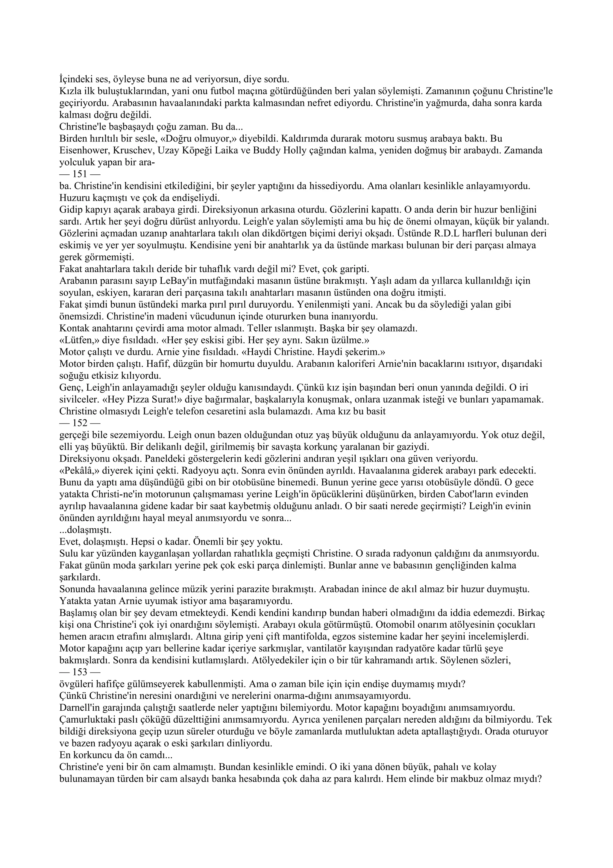 İçindeki ses, öyleyse buna ne ad veriyorsun, diye sordu.
Kızla ilk buluştuklarından, yani onu futbol maçına götürdüğünden beri yalan söylemişti. Zamanının çoğunu Christine'le
geçiriyordu. Arabasının havaalanındaki parkta kalmasından nefret ediyordu. Christine'in yağmurda, daha sonra karda
kalması doğru değildi.
Christine'le başbaşaydı çoğu zaman. Bu da...
Birden hırıltılı bir sesle, «Doğru olmuyor,» diyebildi. Kaldırımda durarak motoru susmuş arabaya baktı. Bu
Eisenhower, Kruschev, Uzay Köpeği Laika ve Buddy Holly çağından kalma, yeniden doğmuş bir arabaydı. Zamanda
yolculuk yapan bir ara-
— 151 —
ba. Christine'in kendisini etkilediğini, bir şeyler yaptığını da hissediyordu. Ama olanları kesinlikle anlayamıyordu.
Huzuru kaçmıştı ve çok da endişeliydi.
Gidip kapıyı açarak arabaya girdi. Direksiyonun arkasına oturdu. Gözlerini kapattı. O anda derin bir huzur benliğini
sardı. Artık her şeyi doğru dürüst anlıyordu. Leigh'e yalan söylemişti ama bu hiç de önemi olmayan, küçük bir yalandı.
Gözlerini açmadan uzanıp anahtarlara takılı olan dikdörtgen biçimi deriyi okşadı. Üstünde R.D.L harfleri bulunan deri
eskimiş ve yer yer soyulmuştu. Kendisine yeni bir anahtarlık ya da üstünde markası bulunan bir deri parçası almaya
gerek görmemişti.
Fakat anahtarlara takılı deride bir tuhaflık vardı değil mi? Evet, çok garipti.
Arabanın parasını sayıp LeBay'in mutfağındaki masanın üstüne bırakmıştı. Yaşlı adam da yıllarca kullanıldığı için
soyulan, eskiyen, kararan deri parçasına takılı anahtarları masanın üstünden ona doğru itmişti.
Fakat şimdi bunun üstündeki marka pırıl pırıl duruyordu. Yenilenmişti yani. Ancak bu da söylediği yalan gibi
önemsizdi. Christine'in madeni vücudunun içinde otururken buna inanıyordu.
Kontak anahtarını çevirdi ama motor almadı. Teller ıslanmıştı. Başka bir şey olamazdı.
«Lütfen,» diye fısıldadı. «Her şey eskisi gibi. Her şey aynı. Sakın üzülme.»
Motor çalıştı ve durdu. Arnie yine fısıldadı. «Haydi Christine. Haydi şekerim.»
Motor birden çalıştı. Hafif, düzgün bir homurtu duyuldu. Arabanın kaloriferi Arnie'nin bacaklarını ısıtıyor, dışarıdaki
soğuğu etkisiz kılıyordu.
Genç, Leigh'in anlayamadığı şeyler olduğu kanısındaydı. Çünkü kız işin başından beri onun yanında değildi. O iri
sivilceler. «Hey Pizza Surat!» diye bağırmalar, başkalarıyla konuşmak, onlara uzanmak isteği ve bunları yapamamak.
Christine olmasıydı Leigh'e telefon cesaretini asla bulamazdı. Ama kız bu basit
— 152 —
gerçeği bile sezemiyordu. Leigh onun bazen olduğundan otuz yaş büyük olduğunu da anlayamıyordu. Yok otuz değil,
elli yaş büyüktü. Bir delikanlı değil, girilmemiş bir savaşta korkunç yaralanan bir gaziydi.
Direksiyonu okşadı. Paneldeki göstergelerin kedi gözlerini andıran yeşil ışıkları ona güven veriyordu.
«Pekâlâ,» diyerek içini çekti. Radyoyu açtı. Sonra evin önünden ayrıldı. Havaalanına giderek arabayı park edecekti.
Bunu da yaptı ama düşündüğü gibi on bir otobüsüne binemedi. Bunun yerine gece yarısı otobüsüyle döndü. O gece
yatakta Christi-ne'in motorunun çalışmaması yerine Leigh'in öpücüklerini düşünürken, birden Cabot'ların evinden
ayrılıp havaalanına gidene kadar bir saat kaybetmiş olduğunu anladı. O bir saati nerede geçirmişti? Leigh'in evinin
önünden ayrıldığını hayal meyal anımsıyordu ve sonra...
...dolaşmıştı.
Evet, dolaşmıştı. Hepsi o kadar. Önemli bir şey yoktu.
Sulu kar yüzünden kayganlaşan yollardan rahatlıkla geçmişti Christine. O sırada radyonun çaldığını da anımsıyordu.
Fakat günün moda şarkıları yerine pek çok eski parça dinlemişti. Bunlar anne ve babasının gençliğinden kalma
şarkılardı.
Sonunda havaalanına gelince müzik yerini parazite bırakmıştı. Arabadan inince de akıl almaz bir huzur duymuştu.
Yatakta yatan Arnie uyumak istiyor ama başaramıyordu.
Başlamış olan bir şey devam etmekteydi. Kendi kendini kandırıp bundan haberi olmadığını da iddia edemezdi. Birkaç
kişi ona Christine'i çok iyi onardığını söylemişti. Arabayı okula götürmüştü. Otomobil onarım atölyesinin çocukları
hemen aracın etrafını almışlardı. Altına girip yeni çift mantifolda, egzos sistemine kadar her şeyini incelemişlerdi.
Motor kapağını açıp yarı bellerine kadar içeriye sarkmışlar, vantilatör kayışından radyatöre kadar türlü şeye
bakmışlardı. Sonra da kendisini kutlamışlardı. Atölyedekiler için o bir tür kahramandı artık. Söylenen sözleri,
— 153 —
övgüleri hafifçe gülümseyerek kabullenmişti. Ama o zaman bile için için endişe duymamış mıydı?
Çünkü Christine'in neresini onardığıni ve nerelerini onarma-dığını anımsayamıyordu.
Darnell'in garajında çalıştığı saatlerde neler yaptığını bilemiyordu. Motor kapağını boyadığını anımsamıyordu.
Çamurluktaki paslı çöküğü düzelttiğini anımsamıyordu. Ayrıca yenilenen parçaları nereden aldığını da bilmiyordu. Tek
bildiği direksiyona geçip uzun süreler oturduğu ve böyle zamanlarda mutluluktan adeta aptallaştığıydı. Orada oturuyor
ve bazen radyoyu açarak o eski şarkıları dinliyordu.
En korkuncu da ön camdı...
Christine'e yeni bir ön cam almamıştı. Bundan kesinlikle emindi. O iki yana dönen büyük, pahalı ve kolay
bulunamayan türden bir cam alsaydı banka hesabında çok daha az para kalırdı. Hem elinde bir makbuz olmaz mıydı?
 