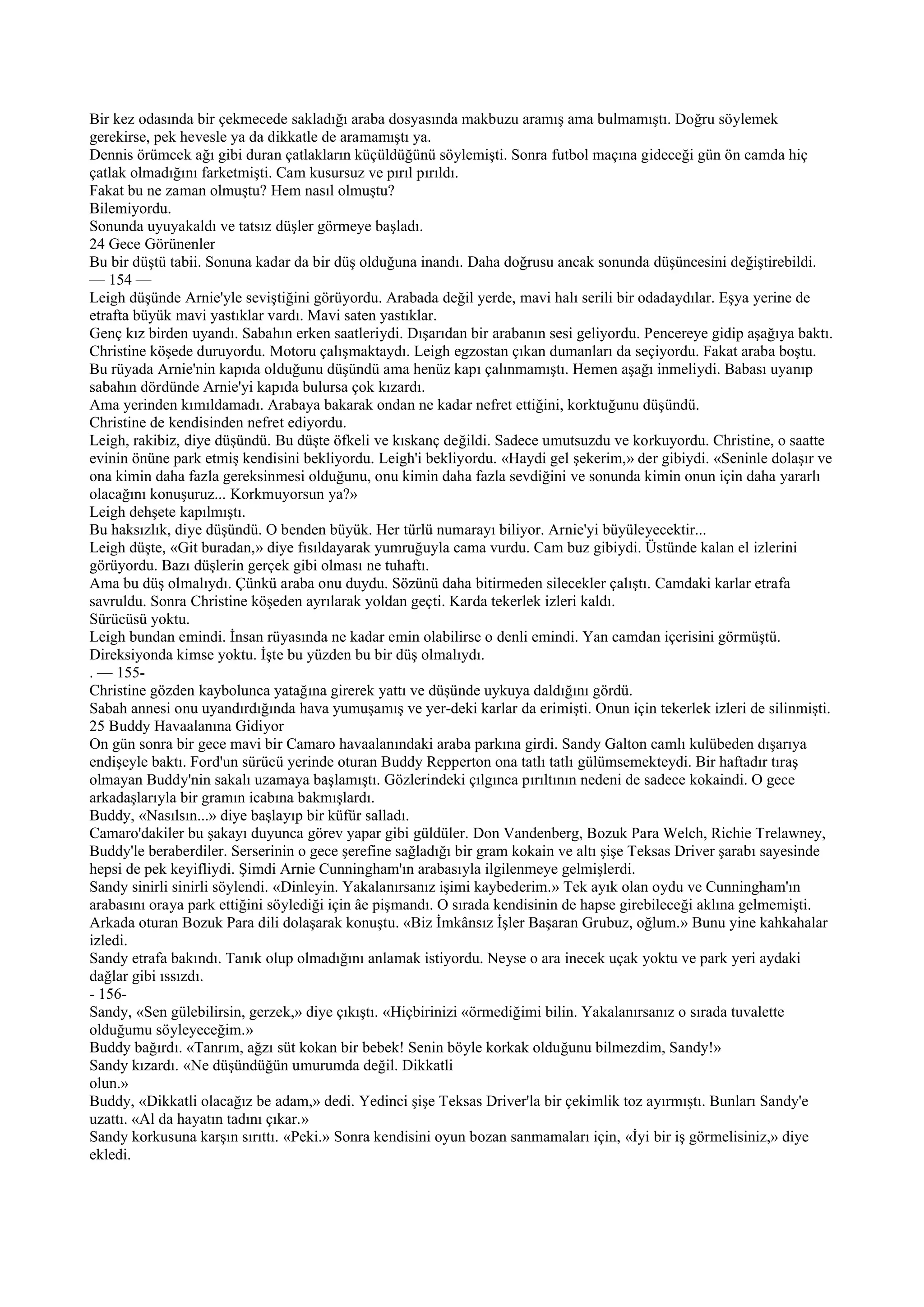 Bir kez odasında bir çekmecede sakladığı araba dosyasında makbuzu aramış ama bulmamıştı. Doğru söylemek
gerekirse, pek hevesle ya da dikkatle de aramamıştı ya.
Dennis örümcek ağı gibi duran çatlakların küçüldüğünü söylemişti. Sonra futbol maçına gideceği gün ön camda hiç
çatlak olmadığını farketmişti. Cam kusursuz ve pırıl pırıldı.
Fakat bu ne zaman olmuştu? Hem nasıl olmuştu?
Bilemiyordu.
Sonunda uyuyakaldı ve tatsız düşler görmeye başladı.
24 Gece Görünenler
Bu bir düştü tabii. Sonuna kadar da bir düş olduğuna inandı. Daha doğrusu ancak sonunda düşüncesini değiştirebildi.
— 154 —
Leigh düşünde Arnie'yle seviştiğini görüyordu. Arabada değil yerde, mavi halı serili bir odadaydılar. Eşya yerine de
etrafta büyük mavi yastıklar vardı. Mavi saten yastıklar.
Genç kız birden uyandı. Sabahın erken saatleriydi. Dışarıdan bir arabanın sesi geliyordu. Pencereye gidip aşağıya baktı.
Christine köşede duruyordu. Motoru çalışmaktaydı. Leigh egzostan çıkan dumanları da seçiyordu. Fakat araba boştu.
Bu rüyada Arnie'nin kapıda olduğunu düşündü ama henüz kapı çalınmamıştı. Hemen aşağı inmeliydi. Babası uyanıp
sabahın dördünde Arnie'yi kapıda bulursa çok kızardı.
Ama yerinden kımıldamadı. Arabaya bakarak ondan ne kadar nefret ettiğini, korktuğunu düşündü.
Christine de kendisinden nefret ediyordu.
Leigh, rakibiz, diye düşündü. Bu düşte öfkeli ve kıskanç değildi. Sadece umutsuzdu ve korkuyordu. Christine, o saatte
evinin önüne park etmiş kendisini bekliyordu. Leigh'i bekliyordu. «Haydi gel şekerim,» der gibiydi. «Seninle dolaşır ve
ona kimin daha fazla gereksinmesi olduğunu, onu kimin daha fazla sevdiğini ve sonunda kimin onun için daha yararlı
olacağını konuşuruz... Korkmuyorsun ya?»
Leigh dehşete kapılmıştı.
Bu haksızlık, diye düşündü. O benden büyük. Her türlü numarayı biliyor. Arnie'yi büyüleyecektir...
Leigh düşte, «Git buradan,» diye fısıldayarak yumruğuyla cama vurdu. Cam buz gibiydi. Üstünde kalan el izlerini
görüyordu. Bazı düşlerin gerçek gibi olması ne tuhaftı.
Ama bu düş olmalıydı. Çünkü araba onu duydu. Sözünü daha bitirmeden silecekler çalıştı. Camdaki karlar etrafa
savruldu. Sonra Christine köşeden ayrılarak yoldan geçti. Karda tekerlek izleri kaldı.
Sürücüsü yoktu.
Leigh bundan emindi. İnsan rüyasında ne kadar emin olabilirse o denli emindi. Yan camdan içerisini görmüştü.
Direksiyonda kimse yoktu. İşte bu yüzden bu bir düş olmalıydı.
. — 155-
Christine gözden kaybolunca yatağına girerek yattı ve düşünde uykuya daldığını gördü.
Sabah annesi onu uyandırdığında hava yumuşamış ve yer-deki karlar da erimişti. Onun için tekerlek izleri de silinmişti.
25 Buddy Havaalanına Gidiyor
On gün sonra bir gece mavi bir Camaro havaalanındaki araba parkına girdi. Sandy Galton camlı kulübeden dışarıya
endişeyle baktı. Ford'un sürücü yerinde oturan Buddy Repperton ona tatlı tatlı gülümsemekteydi. Bir haftadır tıraş
olmayan Buddy'nin sakalı uzamaya başlamıştı. Gözlerindeki çılgınca pırıltının nedeni de sadece kokaindi. O gece
arkadaşlarıyla bir gramın icabına bakmışlardı.
Buddy, «Nasılsın...» diye başlayıp bir küfür salladı.
Camaro'dakiler bu şakayı duyunca görev yapar gibi güldüler. Don Vandenberg, Bozuk Para Welch, Richie Trelawney,
Buddy'le beraberdiler. Serserinin o gece şerefine sağladığı bir gram kokain ve altı şişe Teksas Driver şarabı sayesinde
hepsi de pek keyifliydi. Şimdi Arnie Cunningham'ın arabasıyla ilgilenmeye gelmişlerdi.
Sandy sinirli sinirli söylendi. «Dinleyin. Yakalanırsanız işimi kaybederim.» Tek ayık olan oydu ve Cunningham'ın
arabasını oraya park ettiğini söylediği için âe pişmandı. O sırada kendisinin de hapse girebileceği aklına gelmemişti.
Arkada oturan Bozuk Para dili dolaşarak konuştu. «Biz İmkânsız İşler Başaran Grubuz, oğlum.» Bunu yine kahkahalar
izledi.
Sandy etrafa bakındı. Tanık olup olmadığını anlamak istiyordu. Neyse o ara inecek uçak yoktu ve park yeri aydaki
dağlar gibi ıssızdı.
- 156-
Sandy, «Sen gülebilirsin, gerzek,» diye çıkıştı. «Hiçbirinizi «örmediğimi bilin. Yakalanırsanız o sırada tuvalette
olduğumu söyleyeceğim.»
Buddy bağırdı. «Tanrım, ağzı süt kokan bir bebek! Senin böyle korkak olduğunu bilmezdim, Sandy!»
Sandy kızardı. «Ne düşündüğün umurumda değil. Dikkatli
olun.»
Buddy, «Dikkatli olacağız be adam,» dedi. Yedinci şişe Teksas Driver'la bir çekimlik toz ayırmıştı. Bunları Sandy'e
uzattı. «Al da hayatın tadını çıkar.»
Sandy korkusuna karşın sırıttı. «Peki.» Sonra kendisini oyun bozan sanmamaları için, «İyi bir iş görmelisiniz,» diye
ekledi.
 