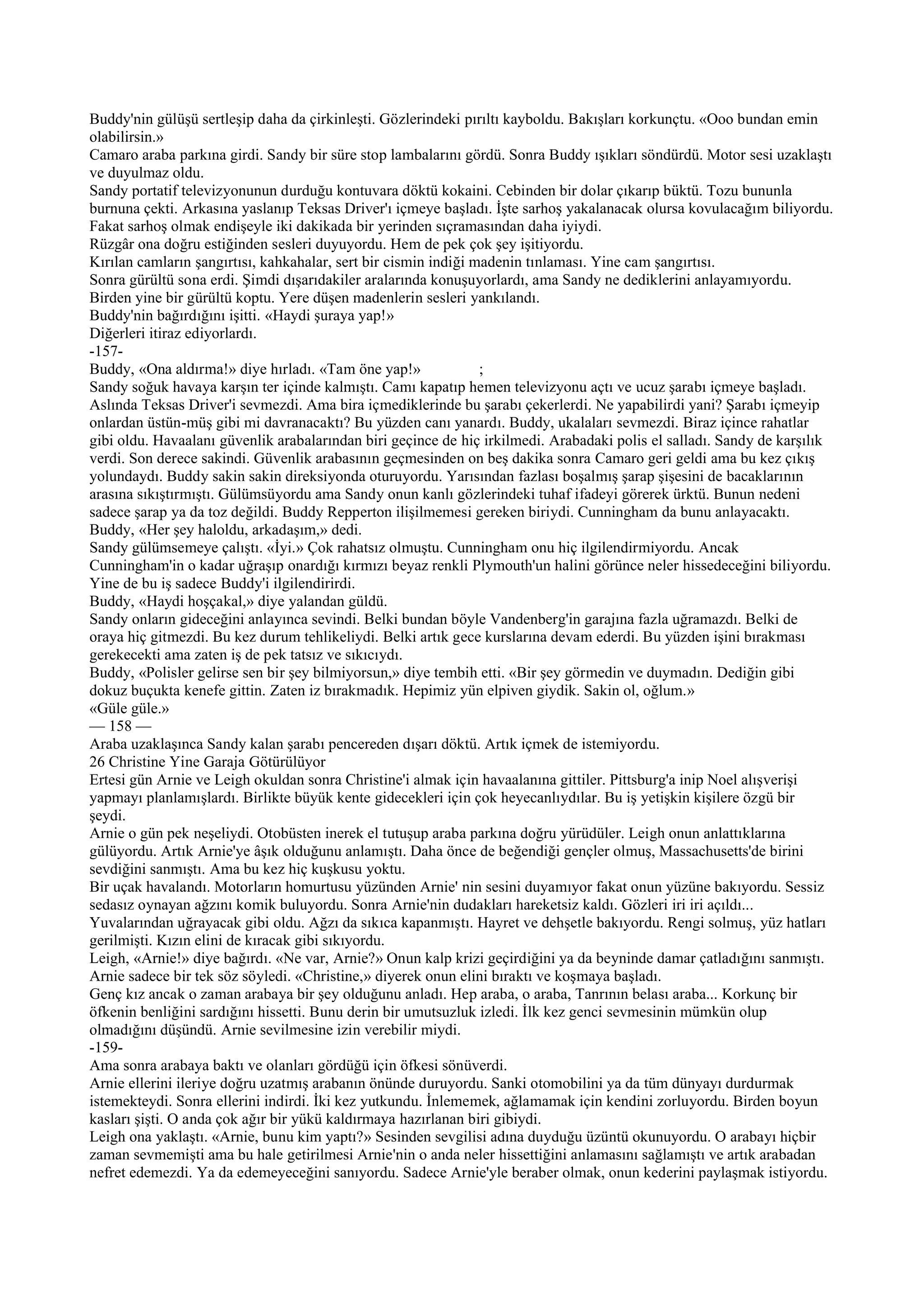 Buddy'nin gülüşü sertleşip daha da çirkinleşti. Gözlerindeki pırıltı kayboldu. Bakışları korkunçtu. «Ooo bundan emin
olabilirsin.»
Camaro araba parkına girdi. Sandy bir süre stop lambalarını gördü. Sonra Buddy ışıkları söndürdü. Motor sesi uzaklaştı
ve duyulmaz oldu.
Sandy portatif televizyonunun durduğu kontuvara döktü kokaini. Cebinden bir dolar çıkarıp büktü. Tozu bununla
burnuna çekti. Arkasına yaslanıp Teksas Driver'ı içmeye başladı. İşte sarhoş yakalanacak olursa kovulacağım biliyordu.
Fakat sarhoş olmak endişeyle iki dakikada bir yerinden sıçramasından daha iyiydi.
Rüzgâr ona doğru estiğinden sesleri duyuyordu. Hem de pek çok şey işitiyordu.
Kırılan camların şangırtısı, kahkahalar, sert bir cismin indiği madenin tınlaması. Yine cam şangırtısı.
Sonra gürültü sona erdi. Şimdi dışarıdakiler aralarında konuşuyorlardı, ama Sandy ne dediklerini anlayamıyordu.
Birden yine bir gürültü koptu. Yere düşen madenlerin sesleri yankılandı.
Buddy'nin bağırdığını işitti. «Haydi şuraya yap!»
Diğerleri itiraz ediyorlardı.
-157-
Buddy, «Ona aldırma!» diye hırladı. «Tam öne yap!»               ;
Sandy soğuk havaya karşın ter içinde kalmıştı. Camı kapatıp hemen televizyonu açtı ve ucuz şarabı içmeye başladı.
Aslında Teksas Driver'i sevmezdi. Ama bira içmediklerinde bu şarabı çekerlerdi. Ne yapabilirdi yani? Şarabı içmeyip
onlardan üstün-müş gibi mi davranacaktı? Bu yüzden canı yanardı. Buddy, ukalaları sevmezdi. Biraz içince rahatlar
gibi oldu. Havaalanı güvenlik arabalarından biri geçince de hiç irkilmedi. Arabadaki polis el salladı. Sandy de karşılık
verdi. Son derece sakindi. Güvenlik arabasının geçmesinden on beş dakika sonra Camaro geri geldi ama bu kez çıkış
yolundaydı. Buddy sakin sakin direksiyonda oturuyordu. Yarısından fazlası boşalmış şarap şişesini de bacaklarının
arasına sıkıştırmıştı. Gülümsüyordu ama Sandy onun kanlı gözlerindeki tuhaf ifadeyi görerek ürktü. Bunun nedeni
sadece şarap ya da toz değildi. Buddy Repperton ilişilmemesi gereken biriydi. Cunningham da bunu anlayacaktı.
Buddy, «Her şey haloldu, arkadaşım,» dedi.
Sandy gülümsemeye çalıştı. «İyi.» Çok rahatsız olmuştu. Cunningham onu hiç ilgilendirmiyordu. Ancak
Cunningham'in o kadar uğraşıp onardığı kırmızı beyaz renkli Plymouth'un halini görünce neler hissedeceğini biliyordu.
Yine de bu iş sadece Buddy'i ilgilendirirdi.
Buddy, «Haydi hoşçakal,» diye yalandan güldü.
Sandy onların gideceğini anlayınca sevindi. Belki bundan böyle Vandenberg'in garajına fazla uğramazdı. Belki de
oraya hiç gitmezdi. Bu kez durum tehlikeliydi. Belki artık gece kurslarına devam ederdi. Bu yüzden işini bırakması
gerekecekti ama zaten iş de pek tatsız ve sıkıcıydı.
Buddy, «Polisler gelirse sen bir şey bilmiyorsun,» diye tembih etti. «Bir şey görmedin ve duymadın. Dediğin gibi
dokuz buçukta kenefe gittin. Zaten iz bırakmadık. Hepimiz yün elpiven giydik. Sakin ol, oğlum.»
«Güle güle.»
— 158 —
Araba uzaklaşınca Sandy kalan şarabı pencereden dışarı döktü. Artık içmek de istemiyordu.
26 Christine Yine Garaja Götürülüyor
Ertesi gün Arnie ve Leigh okuldan sonra Christine'i almak için havaalanına gittiler. Pittsburg'a inip Noel alışverişi
yapmayı planlamışlardı. Birlikte büyük kente gidecekleri için çok heyecanlıydılar. Bu iş yetişkin kişilere özgü bir
şeydi.
Arnie o gün pek neşeliydi. Otobüsten inerek el tutuşup araba parkına doğru yürüdüler. Leigh onun anlattıklarına
gülüyordu. Artık Arnie'ye âşık olduğunu anlamıştı. Daha önce de beğendiği gençler olmuş, Massachusetts'de birini
sevdiğini sanmıştı. Ama bu kez hiç kuşkusu yoktu.
Bir uçak havalandı. Motorların homurtusu yüzünden Arnie' nin sesini duyamıyor fakat onun yüzüne bakıyordu. Sessiz
sedasız oynayan ağzını komik buluyordu. Sonra Arnie'nin dudakları hareketsiz kaldı. Gözleri iri iri açıldı...
Yuvalarından uğrayacak gibi oldu. Ağzı da sıkıca kapanmıştı. Hayret ve dehşetle bakıyordu. Rengi solmuş, yüz hatları
gerilmişti. Kızın elini de kıracak gibi sıkıyordu.
Leigh, «Arnie!» diye bağırdı. «Ne var, Arnie?» Onun kalp krizi geçirdiğini ya da beyninde damar çatladığını sanmıştı.
Arnie sadece bir tek söz söyledi. «Christine,» diyerek onun elini bıraktı ve koşmaya başladı.
Genç kız ancak o zaman arabaya bir şey olduğunu anladı. Hep araba, o araba, Tanrının belası araba... Korkunç bir
öfkenin benliğini sardığını hissetti. Bunu derin bir umutsuzluk izledi. İlk kez genci sevmesinin mümkün olup
olmadığını düşündü. Arnie sevilmesine izin verebilir miydi.
-159-
Ama sonra arabaya baktı ve olanları gördüğü için öfkesi sönüverdi.
Arnie ellerini ileriye doğru uzatmış arabanın önünde duruyordu. Sanki otomobilini ya da tüm dünyayı durdurmak
istemekteydi. Sonra ellerini indirdi. İki kez yutkundu. İnlememek, ağlamamak için kendini zorluyordu. Birden boyun
kasları şişti. O anda çok ağır bir yükü kaldırmaya hazırlanan biri gibiydi.
Leigh ona yaklaştı. «Arnie, bunu kim yaptı?» Sesinden sevgilisi adına duyduğu üzüntü okunuyordu. O arabayı hiçbir
zaman sevmemişti ama bu hale getirilmesi Arnie'nin o anda neler hissettiğini anlamasını sağlamıştı ve artık arabadan
nefret edemezdi. Ya da edemeyeceğini sanıyordu. Sadece Arnie'yle beraber olmak, onun kederini paylaşmak istiyordu.
 