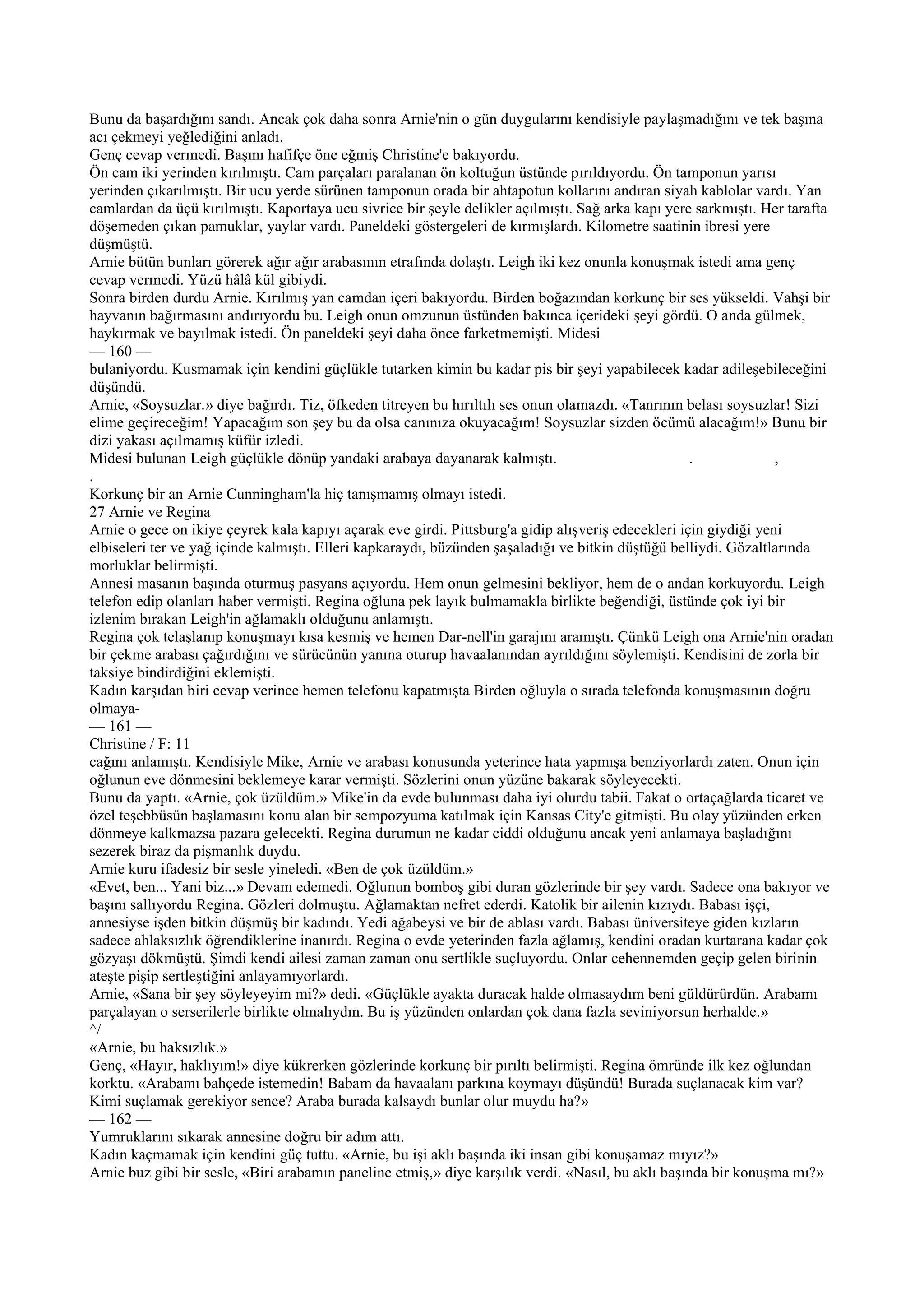 Bunu da başardığını sandı. Ancak çok daha sonra Arnie'nin o gün duygularını kendisiyle paylaşmadığını ve tek başına
acı çekmeyi yeğlediğini anladı.
Genç cevap vermedi. Başını hafifçe öne eğmiş Christine'e bakıyordu.
Ön cam iki yerinden kırılmıştı. Cam parçaları paralanan ön koltuğun üstünde pırıldıyordu. Ön tamponun yarısı
yerinden çıkarılmıştı. Bir ucu yerde sürünen tamponun orada bir ahtapotun kollarını andıran siyah kablolar vardı. Yan
camlardan da üçü kırılmıştı. Kaportaya ucu sivrice bir şeyle delikler açılmıştı. Sağ arka kapı yere sarkmıştı. Her tarafta
döşemeden çıkan pamuklar, yaylar vardı. Paneldeki göstergeleri de kırmışlardı. Kilometre saatinin ibresi yere
düşmüştü.
Arnie bütün bunları görerek ağır ağır arabasının etrafında dolaştı. Leigh iki kez onunla konuşmak istedi ama genç
cevap vermedi. Yüzü hâlâ kül gibiydi.
Sonra birden durdu Arnie. Kırılmış yan camdan içeri bakıyordu. Birden boğazından korkunç bir ses yükseldi. Vahşi bir
hayvanın bağırmasını andırıyordu bu. Leigh onun omzunun üstünden bakınca içerideki şeyi gördü. O anda gülmek,
haykırmak ve bayılmak istedi. Ön paneldeki şeyi daha önce farketmemişti. Midesi
— 160 —
bulaniyordu. Kusmamak için kendini güçlükle tutarken kimin bu kadar pis bir şeyi yapabilecek kadar adileşebileceğini
düşündü.
Arnie, «Soysuzlar.» diye bağırdı. Tiz, öfkeden titreyen bu hırıltılı ses onun olamazdı. «Tanrının belası soysuzlar! Sizi
elime geçireceğim! Yapacağım son şey bu da olsa canınıza okuyacağım! Soysuzlar sizden öcümü alacağım!» Bunu bir
dizi yakası açılmamış küfür izledi.
Midesi bulunan Leigh güçlükle dönüp yandaki arabaya dayanarak kalmıştı.                             .             ,
.
Korkunç bir an Arnie Cunningham'la hiç tanışmamış olmayı istedi.
27 Arnie ve Regina
Arnie o gece on ikiye çeyrek kala kapıyı açarak eve girdi. Pittsburg'a gidip alışveriş edecekleri için giydiği yeni
elbiseleri ter ve yağ içinde kalmıştı. Elleri kapkaraydı, büzünden şaşaladığı ve bitkin düştüğü belliydi. Gözaltlarında
morluklar belirmişti.
Annesi masanın başında oturmuş pasyans açıyordu. Hem onun gelmesini bekliyor, hem de o andan korkuyordu. Leigh
telefon edip olanları haber vermişti. Regina oğluna pek layık bulmamakla birlikte beğendiği, üstünde çok iyi bir
izlenim bırakan Leigh'in ağlamaklı olduğunu anlamıştı.
Regina çok telaşlanıp konuşmayı kısa kesmiş ve hemen Dar-nell'in garajını aramıştı. Çünkü Leigh ona Arnie'nin oradan
bir çekme arabası çağırdığını ve sürücünün yanına oturup havaalanından ayrıldığını söylemişti. Kendisini de zorla bir
taksiye bindirdiğini eklemişti.
Kadın karşıdan biri cevap verince hemen telefonu kapatmışta Birden oğluyla o sırada telefonda konuşmasının doğru
olmaya-
— 161 —
Christine / F: 11
cağını anlamıştı. Kendisiyle Mike, Arnie ve arabası konusunda yeterince hata yapmışa benziyorlardı zaten. Onun için
oğlunun eve dönmesini beklemeye karar vermişti. Sözlerini onun yüzüne bakarak söyleyecekti.
Bunu da yaptı. «Arnie, çok üzüldüm.» Mike'in da evde bulunması daha iyi olurdu tabii. Fakat o ortaçağlarda ticaret ve
özel teşebbüsün başlamasını konu alan bir sempozyuma katılmak için Kansas City'e gitmişti. Bu olay yüzünden erken
dönmeye kalkmazsa pazara gelecekti. Regina durumun ne kadar ciddi olduğunu ancak yeni anlamaya başladığını
sezerek biraz da pişmanlık duydu.
Arnie kuru ifadesiz bir sesle yineledi. «Ben de çok üzüldüm.»
«Evet, ben... Yani biz...» Devam edemedi. Oğlunun bomboş gibi duran gözlerinde bir şey vardı. Sadece ona bakıyor ve
başını sallıyordu Regina. Gözleri dolmuştu. Ağlamaktan nefret ederdi. Katolik bir ailenin kızıydı. Babası işçi,
annesiyse işden bitkin düşmüş bir kadındı. Yedi ağabeysi ve bir de ablası vardı. Babası üniversiteye giden kızların
sadece ahlaksızlık öğrendiklerine inanırdı. Regina o evde yeterinden fazla ağlamış, kendini oradan kurtarana kadar çok
gözyaşı dökmüştü. Şimdi kendi ailesi zaman zaman onu sertlikle suçluyordu. Onlar cehennemden geçip gelen birinin
ateşte pişip sertleştiğini anlayamıyorlardı.
Arnie, «Sana bir şey söyleyeyim mi?» dedi. «Güçlükle ayakta duracak halde olmasaydım beni güldürürdün. Arabamı
parçalayan o serserilerle birlikte olmalıydın. Bu iş yüzünden onlardan çok dana fazla seviniyorsun herhalde.»
^/
«Arnie, bu haksızlık.»
Genç, «Hayır, haklıyım!» diye kükrerken gözlerinde korkunç bir pırıltı belirmişti. Regina ömründe ilk kez oğlundan
korktu. «Arabamı bahçede istemedin! Babam da havaalanı parkına koymayı düşündü! Burada suçlanacak kim var?
Kimi suçlamak gerekiyor sence? Araba burada kalsaydı bunlar olur muydu ha?»
— 162 —
Yumruklarını sıkarak annesine doğru bir adım attı.
Kadın kaçmamak için kendini güç tuttu. «Arnie, bu işi aklı başında iki insan gibi konuşamaz mıyız?»
Arnie buz gibi bir sesle, «Biri arabamın paneline etmiş,» diye karşılık verdi. «Nasıl, bu aklı başında bir konuşma mı?»
 