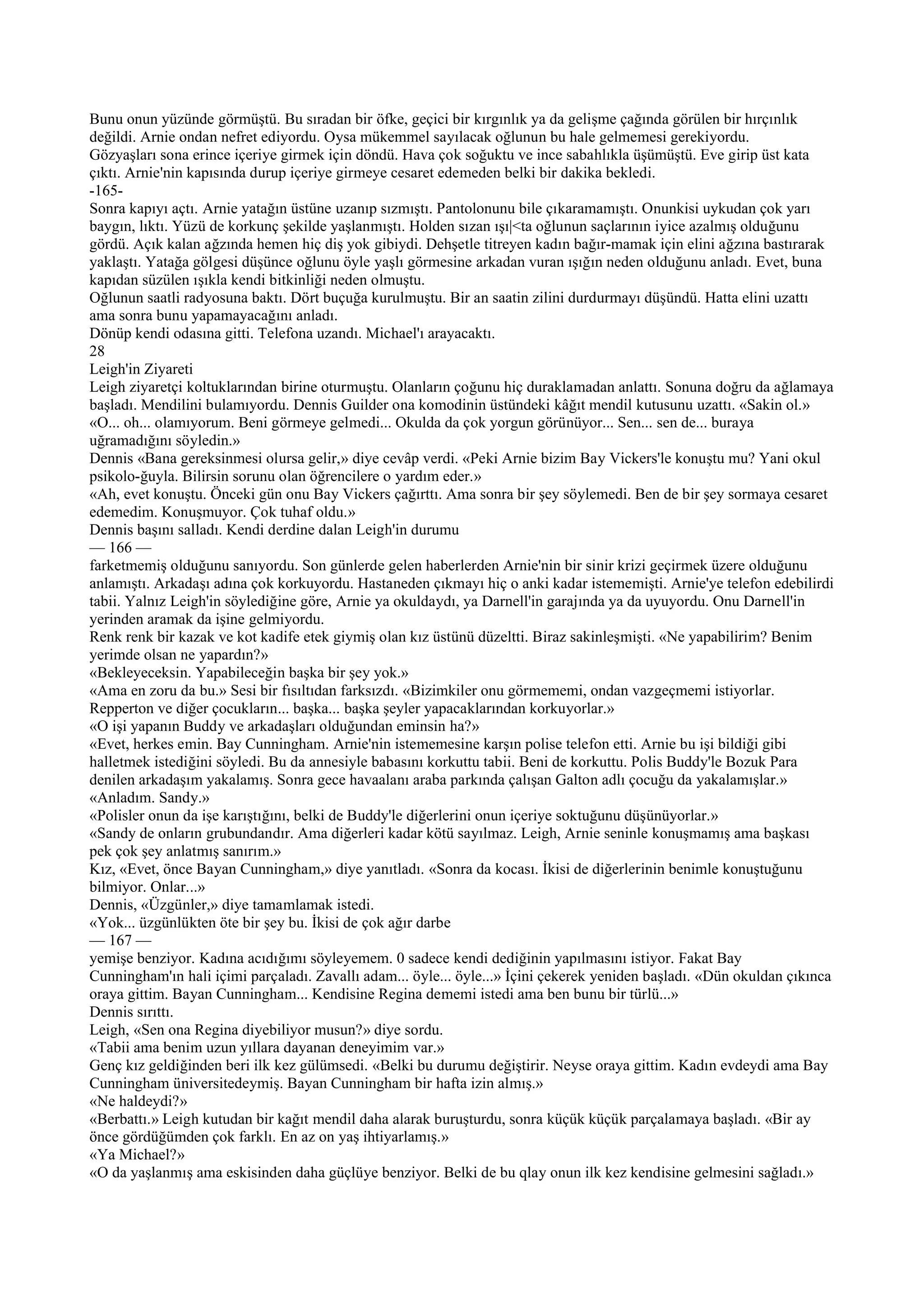 Bunu onun yüzünde görmüştü. Bu sıradan bir öfke, geçici bir kırgınlık ya da gelişme çağında görülen bir hırçınlık
değildi. Arnie ondan nefret ediyordu. Oysa mükemmel sayılacak oğlunun bu hale gelmemesi gerekiyordu.
Gözyaşları sona erince içeriye girmek için döndü. Hava çok soğuktu ve ince sabahlıkla üşümüştü. Eve girip üst kata
çıktı. Arnie'nin kapısında durup içeriye girmeye cesaret edemeden belki bir dakika bekledi.
-165-
Sonra kapıyı açtı. Arnie yatağın üstüne uzanıp sızmıştı. Pantolonunu bile çıkaramamıştı. Onunkisi uykudan çok yarı
baygın, lıktı. Yüzü de korkunç şekilde yaşlanmıştı. Holden sızan ışı|<ta oğlunun saçlarının iyice azalmış olduğunu
gördü. Açık kalan ağzında hemen hiç diş yok gibiydi. Dehşetle titreyen kadın bağır-mamak için elini ağzına bastırarak
yaklaştı. Yatağa gölgesi düşünce oğlunu öyle yaşlı görmesine arkadan vuran ışığın neden olduğunu anladı. Evet, buna
kapıdan süzülen ışıkla kendi bitkinliği neden olmuştu.
Oğlunun saatli radyosuna baktı. Dört buçuğa kurulmuştu. Bir an saatin zilini durdurmayı düşündü. Hatta elini uzattı
ama sonra bunu yapamayacağını anladı.
Dönüp kendi odasına gitti. Telefona uzandı. Michael'ı arayacaktı.
28
Leigh'in Ziyareti
Leigh ziyaretçi koltuklarından birine oturmuştu. Olanların çoğunu hiç duraklamadan anlattı. Sonuna doğru da ağlamaya
başladı. Mendilini bulamıyordu. Dennis Guilder ona komodinin üstündeki kâğıt mendil kutusunu uzattı. «Sakin ol.»
«O... oh... olamıyorum. Beni görmeye gelmedi... Okulda da çok yorgun görünüyor... Sen... sen de... buraya
uğramadığını söyledin.»
Dennis «Bana gereksinmesi olursa gelir,» diye cevâp verdi. «Peki Arnie bizim Bay Vickers'le konuştu mu? Yani okul
psikolo-ğuyla. Bilirsin sorunu olan öğrencilere o yardım eder.»
«Ah, evet konuştu. Önceki gün onu Bay Vickers çağırttı. Ama sonra bir şey söylemedi. Ben de bir şey sormaya cesaret
edemedim. Konuşmuyor. Çok tuhaf oldu.»
Dennis başını salladı. Kendi derdine dalan Leigh'in durumu
— 166 —
farketmemiş olduğunu sanıyordu. Son günlerde gelen haberlerden Arnie'nin bir sinir krizi geçirmek üzere olduğunu
anlamıştı. Arkadaşı adına çok korkuyordu. Hastaneden çıkmayı hiç o anki kadar istememişti. Arnie'ye telefon edebilirdi
tabii. Yalnız Leigh'in söylediğine göre, Arnie ya okuldaydı, ya Darnell'in garajında ya da uyuyordu. Onu Darnell'in
yerinden aramak da işine gelmiyordu.
Renk renk bir kazak ve kot kadife etek giymiş olan kız üstünü düzeltti. Biraz sakinleşmişti. «Ne yapabilirim? Benim
yerimde olsan ne yapardın?»
«Bekleyeceksin. Yapabileceğin başka bir şey yok.»
«Ama en zoru da bu.» Sesi bir fısıltıdan farksızdı. «Bizimkiler onu görmememi, ondan vazgeçmemi istiyorlar.
Repperton ve diğer çocukların... başka... başka şeyler yapacaklarından korkuyorlar.»
«O işi yapanın Buddy ve arkadaşları olduğundan eminsin ha?»
«Evet, herkes emin. Bay Cunningham. Arnie'nin istememesine karşın polise telefon etti. Arnie bu işi bildiği gibi
halletmek istediğini söyledi. Bu da annesiyle babasını korkuttu tabii. Beni de korkuttu. Polis Buddy'le Bozuk Para
denilen arkadaşım yakalamış. Sonra gece havaalanı araba parkında çalışan Galton adlı çocuğu da yakalamışlar.»
«Anladım. Sandy.»
«Polisler onun da işe karıştığını, belki de Buddy'le diğerlerini onun içeriye soktuğunu düşünüyorlar.»
«Sandy de onların grubundandır. Ama diğerleri kadar kötü sayılmaz. Leigh, Arnie seninle konuşmamış ama başkası
pek çok şey anlatmış sanırım.»
Kız, «Evet, önce Bayan Cunningham,» diye yanıtladı. «Sonra da kocası. İkisi de diğerlerinin benimle konuştuğunu
bilmiyor. Onlar...»
Dennis, «Üzgünler,» diye tamamlamak istedi.
«Yok... üzgünlükten öte bir şey bu. İkisi de çok ağır darbe
— 167 —
yemişe benziyor. Kadına acıdığımı söyleyemem. 0 sadece kendi dediğinin yapılmasını istiyor. Fakat Bay
Cunningham'ın hali içimi parçaladı. Zavallı adam... öyle... öyle...» İçini çekerek yeniden başladı. «Dün okuldan çıkınca
oraya gittim. Bayan Cunningham... Kendisine Regina dememi istedi ama ben bunu bir türlü...»
Dennis sırıttı.
Leigh, «Sen ona Regina diyebiliyor musun?» diye sordu.
«Tabii ama benim uzun yıllara dayanan deneyimim var.»
Genç kız geldiğinden beri ilk kez gülümsedi. «Belki bu durumu değiştirir. Neyse oraya gittim. Kadın evdeydi ama Bay
Cunningham üniversitedeymiş. Bayan Cunningham bir hafta izin almış.»
«Ne haldeydi?»
«Berbattı.» Leigh kutudan bir kağıt mendil daha alarak buruşturdu, sonra küçük küçük parçalamaya başladı. «Bir ay
önce gördüğümden çok farklı. En az on yaş ihtiyarlamış.»
«Ya Michael?»
«O da yaşlanmış ama eskisinden daha güçlüye benziyor. Belki de bu qlay onun ilk kez kendisine gelmesini sağladı.»
 