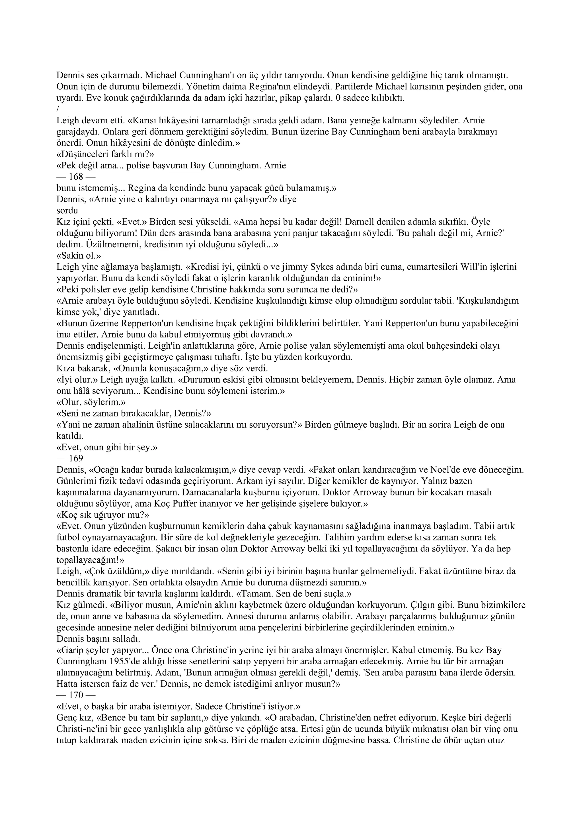 Dennis ses çıkarmadı. Michael Cunningham'ı on üç yıldır tanıyordu. Onun kendisine geldiğine hiç tanık olmamıştı.
Onun için de durumu bilemezdi. Yönetim daima Regina'nın elindeydi. Partilerde Michael karısının peşinden gider, ona
uyardı. Eve konuk çağırdıklarında da adam içki hazırlar, pikap çalardı. 0 sadece kılıbıktı.
/
Leigh devam etti. «Karısı hikâyesini tamamladığı sırada geldi adam. Bana yemeğe kalmamı söylediler. Arnie
garajdaydı. Onlara geri dönmem gerektiğini söyledim. Bunun üzerine Bay Cunningham beni arabayla bırakmayı
önerdi. Onun hikâyesini de dönüşte dinledim.»
«Düşünceleri farklı mı?»
«Pek değil ama... polise başvuran Bay Cunningham. Arnie
— 168 —
bunu istememiş... Regina da kendinde bunu yapacak gücü bulamamış.»
Dennis, «Arnie yine o kalıntıyı onarmaya mı çalışıyor?» diye
sordu
Kız içini çekti. «Evet.» Birden sesi yükseldi. «Ama hepsi bu kadar değil! Darnell denilen adamla sıkıfıkı. Öyle
olduğunu biliyorum! Dün ders arasında bana arabasına yeni panjur takacağını söyledi. 'Bu pahalı değil mi, Arnie?'
dedim. Üzülmememi, kredisinin iyi olduğunu söyledi...»
«Sakin ol.»
Leigh yine ağlamaya başlamıştı. «Kredisi iyi, çünkü o ve jimmy Sykes adında biri cuma, cumartesileri Will'in işlerini
yapıyorlar. Bunu da kendi söyledi fakat o işlerin karanlık olduğundan da eminim!»
«Peki polisler eve gelip kendisine Christine hakkında soru sorunca ne dedi?»
«Arnie arabayı öyle bulduğunu söyledi. Kendisine kuşkulandığı kimse olup olmadığını sordular tabii. 'Kuşkulandığım
kimse yok,' diye yanıtladı.
«Bunun üzerine Repperton'un kendisine bıçak çektiğini bildiklerini belirttiler. Yani Repperton'un bunu yapabileceğini
ima ettiler. Arnie bunu da kabul etmiyormuş gibi davrandı.»
Dennis endişelenmişti. Leigh'in anlattıklarına göre, Arnie polise yalan söylememişti ama okul bahçesindeki olayı
önemsizmiş gibi geçiştirmeye çalışması tuhaftı. İşte bu yüzden korkuyordu.
Kıza bakarak, «Onunla konuşacağım,» diye söz verdi.
«İyi olur.» Leigh ayağa kalktı. «Durumun eskisi gibi olmasını bekleyemem, Dennis. Hiçbir zaman öyle olamaz. Ama
onu hâlâ seviyorum... Kendisine bunu söylemeni isterim.»
«Olur, söylerim.»
«Seni ne zaman bırakacaklar, Dennis?»
«Yani ne zaman ahalinin üstüne salacaklarını mı soruyorsun?» Birden gülmeye başladı. Bir an sorira Leigh de ona
katıldı.
«Evet, onun gibi bir şey.»
— 169 —
Dennis, «Ocağa kadar burada kalacakmışım,» diye cevap verdi. «Fakat onları kandıracağım ve Noel'de eve döneceğim.
Günlerimi fizik tedavi odasında geçiriyorum. Arkam iyi sayılır. Diğer kemikler de kaynıyor. Yalnız bazen
kaşınmalarına dayanamıyorum. Damacanalarla kuşburnu içiyorum. Doktor Arroway bunun bir kocakarı masalı
olduğunu söylüyor, ama Koç Puffer inanıyor ve her gelişinde şişelere bakıyor.»
«Koç sık uğruyor mu?»
«Evet. Onun yüzünden kuşburnunun kemiklerin daha çabuk kaynamasını sağladığına inanmaya başladım. Tabii artık
futbol oynayamayacağım. Bir süre de kol değnekleriyle gezeceğim. Talihim yardım ederse kısa zaman sonra tek
bastonla idare edeceğim. Şakacı bir insan olan Doktor Arroway belki iki yıl topallayacağımı da söylüyor. Ya da hep
topallayacağım!»
Leigh, «Çok üzüldüm,» diye mırıldandı. «Senin gibi iyi birinin başına bunlar gelmemeliydi. Fakat üzüntüme biraz da
bencillik karışıyor. Sen ortalıkta olsaydın Arnie bu duruma düşmezdi sanırım.»
Dennis dramatik bir tavırla kaşlarını kaldırdı. «Tamam. Sen de beni suçla.»
Kız gülmedi. «Biliyor musun, Amie'nin aklını kaybetmek üzere olduğundan korkuyorum. Çılgın gibi. Bunu bizimkilere
de, onun anne ve babasına da söylemedim. Annesi durumu anlamış olabilir. Arabayı parçalanmış bulduğumuz günün
gecesinde annesine neler dediğini bilmiyorum ama pençelerini birbirlerine geçirdiklerinden eminim.»
Dennis başını salladı.
«Garip şeyler yapıyor... Önce ona Christine'in yerine iyi bir araba almayı önermişler. Kabul etmemiş. Bu kez Bay
Cunningham 1955'de aldığı hisse senetlerini satıp yepyeni bir araba armağan edecekmiş. Arnie bu tür bir armağan
alamayacağını belirtmiş. Adam, 'Bunun armağan olması gerekli değil,' demiş. 'Sen araba parasını bana ilerde ödersin.
Hatta istersen faiz de ver.' Dennis, ne demek istediğimi anlıyor musun?»
— 170 —
«Evet, o başka bir araba istemiyor. Sadece Christine'i istiyor.»
Genç kız, «Bence bu tam bir saplantı,» diye yakındı. «O arabadan, Christine'den nefret ediyorum. Keşke biri değerli
Christi-ne'ini bir gece yanlışlıkla alıp götürse ve çöplüğe atsa. Ertesi gün de ucunda büyük mıknatısı olan bir vinç onu
tutup kaldırarak maden ezicinin içine soksa. Biri de maden ezicinin düğmesine bassa. Christine de öbür uçtan otuz
 