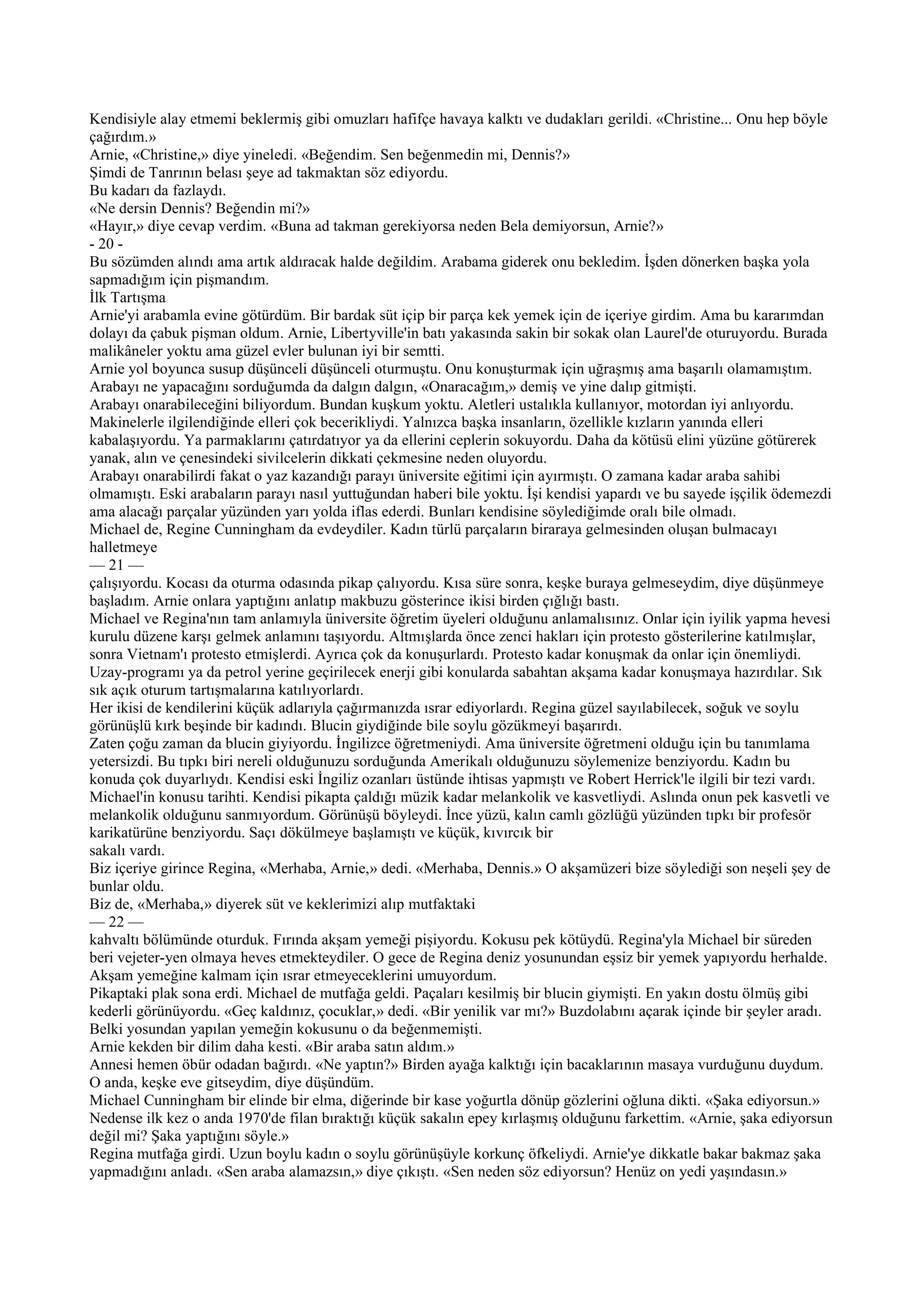 Kendisiyle alay etmemi beklermiş gibi omuzları hafifçe havaya kalktı ve dudakları gerildi. «Christine... Onu hep böyle
çağırdım.»
Arnie, «Christine,» diye yineledi. «Beğendim. Sen beğenmedin mi, Dennis?»
Şimdi de Tanrının belası şeye ad takmaktan söz ediyordu.
Bu kadarı da fazlaydı.
«Ne dersin Dennis? Beğendin mi?»
«Hayır,» diye cevap verdim. «Buna ad takman gerekiyorsa neden Bela demiyorsun, Arnie?»
- 20 -
Bu sözümden alındı ama artık aldıracak halde değildim. Arabama giderek onu bekledim. İşden dönerken başka yola
sapmadığım için pişmandım.
İlk Tartışma
Arnie'yi arabamla evine götürdüm. Bir bardak süt içip bir parça kek yemek için de içeriye girdim. Ama bu kararımdan
dolayı da çabuk pişman oldum. Arnie, Libertyville'in batı yakasında sakin bir sokak olan Laurel'de oturuyordu. Burada
malikâneler yoktu ama güzel evler bulunan iyi bir semtti.
Arnie yol boyunca susup düşünceli düşünceli oturmuştu. Onu konuşturmak için uğraşmış ama başarılı olamamıştım.
Arabayı ne yapacağını sorduğumda da dalgın dalgın, «Onaracağım,» demiş ve yine dalıp gitmişti.
Arabayı onarabileceğini biliyordum. Bundan kuşkum yoktu. Aletleri ustalıkla kullanıyor, motordan iyi anlıyordu.
Makinelerle ilgilendiğinde elleri çok becerikliydi. Yalnızca başka insanların, özellikle kızların yanında elleri
kabalaşıyordu. Ya parmaklarını çatırdatıyor ya da ellerini ceplerin sokuyordu. Daha da kötüsü elini yüzüne götürerek
yanak, alın ve çenesindeki sivilcelerin dikkati çekmesine neden oluyordu.
Arabayı onarabilirdi fakat o yaz kazandığı parayı üniversite eğitimi için ayırmıştı. O zamana kadar araba sahibi
olmamıştı. Eski arabaların parayı nasıl yuttuğundan haberi bile yoktu. İşi kendisi yapardı ve bu sayede işçilik ödemezdi
ama alacağı parçalar yüzünden yarı yolda iflas ederdi. Bunları kendisine söylediğimde oralı bile olmadı.
Michael de, Regine Cunningham da evdeydiler. Kadın türlü parçaların biraraya gelmesinden oluşan bulmacayı
halletmeye
— 21 —
çalışıyordu. Kocası da oturma odasında pikap çalıyordu. Kısa süre sonra, keşke buraya gelmeseydim, diye düşünmeye
başladım. Arnie onlara yaptığını anlatıp makbuzu gösterince ikisi birden çığlığı bastı.
Michael ve Regina'nın tam anlamıyla üniversite öğretim üyeleri olduğunu anlamalısınız. Onlar için iyilik yapma hevesi
kurulu düzene karşı gelmek anlamını taşıyordu. Altmışlarda önce zenci hakları için protesto gösterilerine katılmışlar,
sonra Vietnam'ı protesto etmişlerdi. Ayrıca çok da konuşurlardı. Protesto kadar konuşmak da onlar için önemliydi.
Uzay-programı ya da petrol yerine geçirilecek enerji gibi konularda sabahtan akşama kadar konuşmaya hazırdılar. Sık
sık açık oturum tartışmalarına katılıyorlardı.
Her ikisi de kendilerini küçük adlarıyla çağırmanızda ısrar ediyorlardı. Regina güzel sayılabilecek, soğuk ve soylu
görünüşlü kırk beşinde bir kadındı. Blucin giydiğinde bile soylu gözükmeyi başarırdı.
Zaten çoğu zaman da blucin giyiyordu. İngilizce öğretmeniydi. Ama üniversite öğretmeni olduğu için bu tanımlama
yetersizdi. Bu tıpkı biri nereli olduğunuzu sorduğunda Amerikalı olduğunuzu söylemenize benziyordu. Kadın bu
konuda çok duyarlıydı. Kendisi eski İngiliz ozanları üstünde ihtisas yapmıştı ve Robert Herrick'le ilgili bir tezi vardı.
Michael'in konusu tarihti. Kendisi pikapta çaldığı müzik kadar melankolik ve kasvetliydi. Aslında onun pek kasvetli ve
melankolik olduğunu sanmıyordum. Görünüşü böyleydi. İnce yüzü, kalın camlı gözlüğü yüzünden tıpkı bir profesör
karikatürüne benziyordu. Saçı dökülmeye başlamıştı ve küçük, kıvırcık bir
sakalı vardı.
Biz içeriye girince Regina, «Merhaba, Arnie,» dedi. «Merhaba, Dennis.» O akşamüzeri bize söylediği son neşeli şey de
bunlar oldu.
Biz de, «Merhaba,» diyerek süt ve keklerimizi alıp mutfaktaki
— 22 —
kahvaltı bölümünde oturduk. Fırında akşam yemeği pişiyordu. Kokusu pek kötüydü. Regina'yla Michael bir süreden
beri vejeter-yen olmaya heves etmekteydiler. O gece de Regina deniz yosunundan eşsiz bir yemek yapıyordu herhalde.
Akşam yemeğine kalmam için ısrar etmeyeceklerini umuyordum.
Pikaptaki plak sona erdi. Michael de mutfağa geldi. Paçaları kesilmiş bir blucin giymişti. En yakın dostu ölmüş gibi
kederli görünüyordu. «Geç kaldınız, çocuklar,» dedi. «Bir yenilik var mı?» Buzdolabını açarak içinde bir şeyler aradı.
Belki yosundan yapılan yemeğin kokusunu o da beğenmemişti.
Arnie kekden bir dilim daha kesti. «Bir araba satın aldım.»
Annesi hemen öbür odadan bağırdı. «Ne yaptın?» Birden ayağa kalktığı için bacaklarının masaya vurduğunu duydum.
O anda, keşke eve gitseydim, diye düşündüm.
Michael Cunningham bir elinde bir elma, diğerinde bir kase yoğurtla dönüp gözlerini oğluna dikti. «Şaka ediyorsun.»
Nedense ilk kez o anda 1970'de filan bıraktığı küçük sakalın epey kırlaşmış olduğunu farkettim. «Arnie, şaka ediyorsun
değil mi? Şaka yaptığını söyle.»
Regina mutfağa girdi. Uzun boylu kadın o soylu görünüşüyle korkunç öfkeliydi. Arnie'ye dikkatle bakar bakmaz şaka
yapmadığını anladı. «Sen araba alamazsın,» diye çıkıştı. «Sen neden söz ediyorsun? Henüz on yedi yaşındasın.»
 