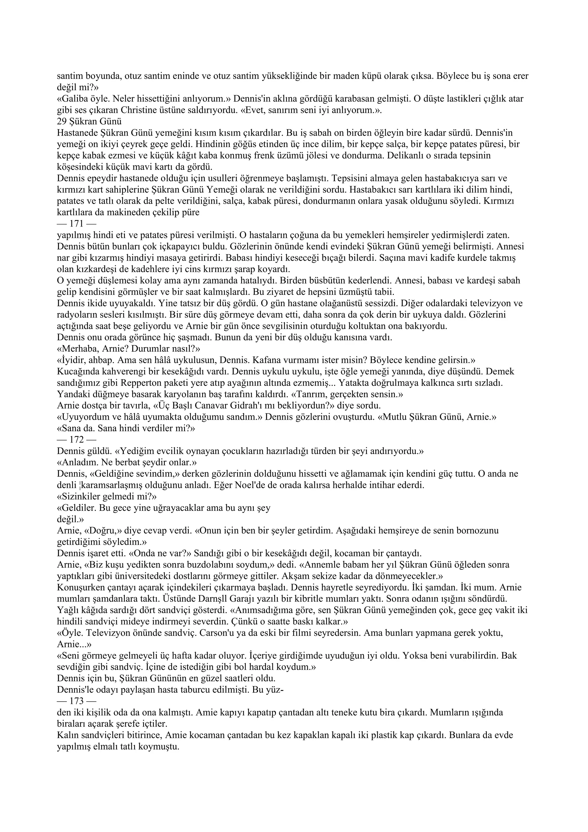 santim boyunda, otuz santim eninde ve otuz santim yüksekliğinde bir maden küpü olarak çıksa. Böylece bu iş sona erer
değil mi?»
«Galiba öyle. Neler hissettiğini anlıyorum.» Dennis'in aklına gördüğü karabasan gelmişti. O düşte lastikleri çığlık atar
gibi ses çıkaran Christine üstüne saldırıyordu. «Evet, sanırım seni iyi anlıyorum.».
29 Şükran Günü
Hastanede Şükran Günü yemeğini kısım kısım çıkardılar. Bu iş sabah on birden öğleyin bire kadar sürdü. Dennis'in
yemeği on ikiyi çeyrek geçe geldi. Hindinin göğüs etinden üç ince dilim, bir kepçe salça, bir kepçe patates püresi, bir
kepçe kabak ezmesi ve küçük kâğıt kaba konmuş frenk üzümü jölesi ve dondurma. Delikanlı o sırada tepsinin
köşesindeki küçük mavi kartı da gördü.
Dennis epeydir hastanede olduğu için usulleri öğrenmeye başlamıştı. Tepsisini almaya gelen hastabakıcıya sarı ve
kırmızı kart sahiplerine Şükran Günü Yemeği olarak ne verildiğini sordu. Hastabakıcı sarı kartlılara iki dilim hindi,
patates ve tatlı olarak da pelte verildiğini, salça, kabak püresi, dondurmanın onlara yasak olduğunu söyledi. Kırmızı
kartlılara da makineden çekilip püre
— 171 —
yapılmış hindi eti ve patates püresi verilmişti. O hastaların çoğuna da bu yemekleri hemşireler yedirmişlerdi zaten.
Dennis bütün bunları çok içkapayıcı buldu. Gözlerinin önünde kendi evindeki Şükran Günü yemeği belirmişti. Annesi
nar gibi kızarmış hindiyi masaya getirirdi. Babası hindiyi keseceği bıçağı bilerdi. Saçına mavi kadife kurdele takmış
olan kızkardeşi de kadehlere iyi cins kırmızı şarap koyardı.
O yemeği düşlemesi kolay ama aynı zamanda hatalıydı. Birden büsbütün kederlendi. Annesi, babası ve kardeşi sabah
gelip kendisini görmüşler ve bir saat kalmışlardı. Bu ziyaret de hepsini üzmüştü tabii.
Dennis ikide uyuyakaldı. Yine tatsız bir düş gördü. O gün hastane olağanüstü sessizdi. Diğer odalardaki televizyon ve
radyoların sesleri kısılmıştı. Bir süre düş görmeye devam etti, daha sonra da çok derin bir uykuya daldı. Gözlerini
açtığında saat beşe geliyordu ve Arnie bir gün önce sevgilisinin oturduğu koltuktan ona bakıyordu.
Dennis onu orada görünce hiç şaşmadı. Bunun da yeni bir düş olduğu kanısına vardı.
«Merhaba, Arnie? Durumlar nasıl?»
«İyidir, ahbap. Ama sen hâlâ uykulusun, Dennis. Kafana vurmamı ister misin? Böylece kendine gelirsin.»
Kucağında kahverengi bir kesekâğıdı vardı. Dennis uykulu uykulu, işte öğle yemeği yanında, diye düşündü. Demek
sandığımız gibi Repperton paketi yere atıp ayağının altında ezmemiş... Yatakta doğrulmaya kalkınca sırtı sızladı.
Yandaki düğmeye basarak karyolanın baş tarafını kaldırdı. «Tanrım, gerçekten sensin.»
Arnie dostça bir tavırla, «Üç Başlı Canavar Gidrah'ı mı bekliyordun?» diye sordu.
«Uyuyordum ve hâlâ uyumakta olduğumu sandım.» Dennis gözlerini ovuşturdu. «Mutlu Şükran Günü, Arnie.»
«Sana da. Sana hindi verdiler mi?»
— 172 —
Dennis güldü. «Yediğim evcilik oynayan çocukların hazırladığı türden bir şeyi andırıyordu.»
«Anladım. Ne berbat şeydir onlar.»
Dennis, «Geldiğine sevindim,» derken gözlerinin dolduğunu hissetti ve ağlamamak için kendini güç tuttu. O anda ne
denli ¦karamsarlaşmış olduğunu anladı. Eğer Noel'de de orada kalırsa herhalde intihar ederdi.
«Sizinkiler gelmedi mi?»
«Geldiler. Bu gece yine uğrayacaklar ama bu aynı şey
değil.»
Arnie, «Doğru,» diye cevap verdi. «Onun için ben bir şeyler getirdim. Aşağıdaki hemşireye de senin bornozunu
getirdiğimi söyledim.»
Dennis işaret etti. «Onda ne var?» Sandığı gibi o bir kesekâğıdı değil, kocaman bir çantaydı.
Arnie, «Biz kuşu yedikten sonra buzdolabını soydum,» dedi. «Annemle babam her yıl Şükran Günü öğleden sonra
yaptıkları gibi üniversitedeki dostlarını görmeye gittiler. Akşam sekize kadar da dönmeyecekler.»
Konuşurken çantayı açarak içindekileri çıkarmaya başladı. Dennis hayretle seyrediyordu. İki şamdan. İki mum. Arnie
mumları şamdanlara taktı. Üstünde Darnşll Garajı yazılı bir kibritle mumları yaktı. Sonra odanın ışığını söndürdü.
Yağlı kâğıda sardığı dört sandviçi gösterdi. «Anımsadığıma göre, sen Şükran Günü yemeğinden çok, gece geç vakit iki
hindili sandviçi mideye indirmeyi severdin. Çünkü o saatte baskı kalkar.»
«Öyle. Televizyon önünde sandviç. Carson'u ya da eski bir filmi seyredersin. Ama bunları yapmana gerek yoktu,
Arnie...»
«Seni görmeye gelmeyeli üç hafta kadar oluyor. İçeriye girdiğimde uyuduğun iyi oldu. Yoksa beni vurabilirdin. Bak
sevdiğin gibi sandviç. İçine de istediğin gibi bol hardal koydum.»
Dennis için bu, Şükran Gününün en güzel saatleri oldu.
Dennis'le odayı paylaşan hasta taburcu edilmişti. Bu yüz-
— 173 —
den iki kişilik oda da ona kalmıştı. Amie kapıyı kapatıp çantadan altı teneke kutu bira çıkardı. Mumların ışığında
biraları açarak şerefe içtiler.
Kalın sandviçleri bitirince, Amie kocaman çantadan bu kez kapaklan kapalı iki plastik kap çıkardı. Bunlara da evde
yapılmış elmalı tatlı koymuştu.
 