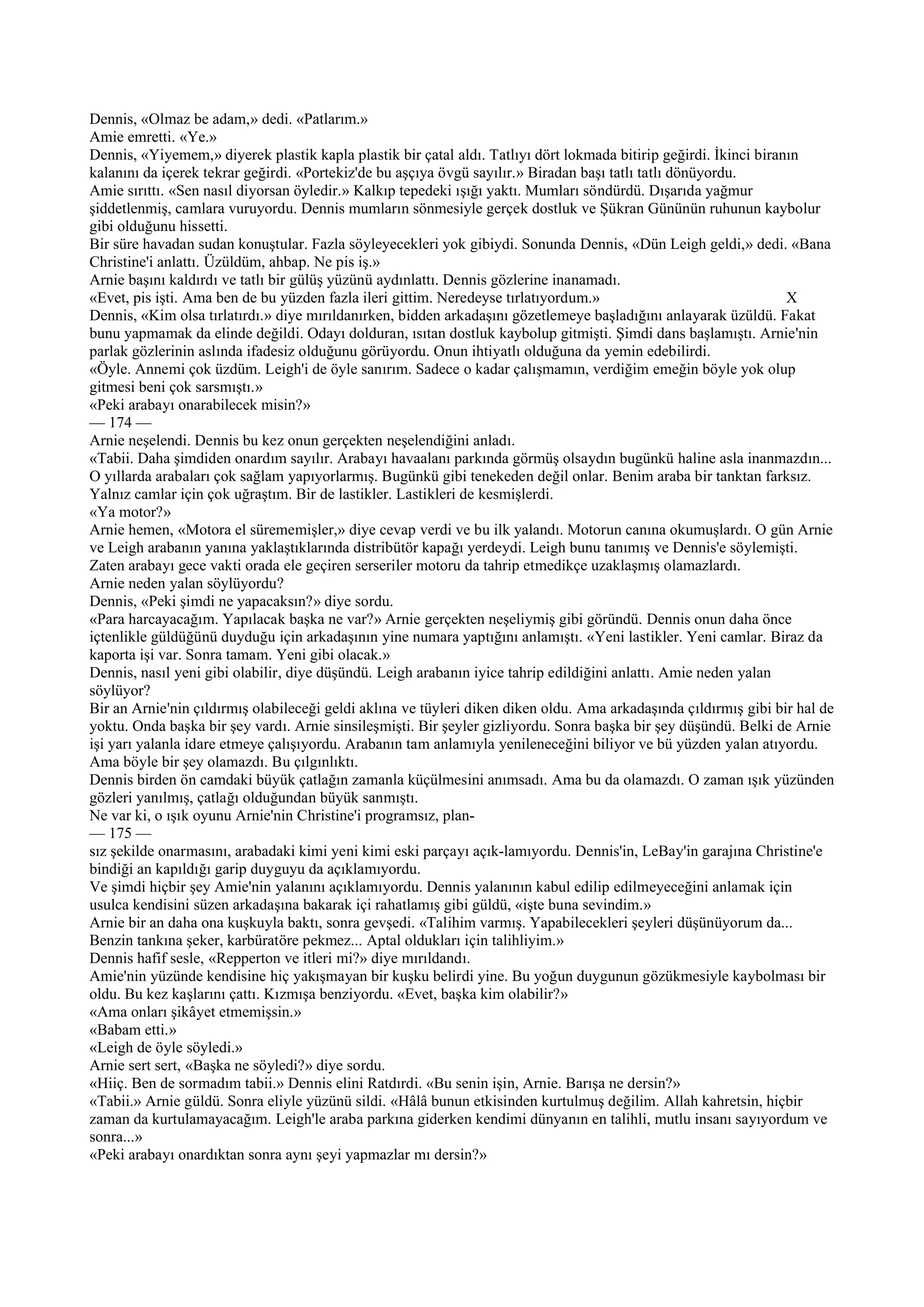 Dennis, «Olmaz be adam,» dedi. «Patlarım.»
Amie emretti. «Ye.»
Dennis, «Yiyemem,» diyerek plastik kapla plastik bir çatal aldı. Tatlıyı dört lokmada bitirip geğirdi. İkinci biranın
kalanını da içerek tekrar geğirdi. «Portekiz'de bu aşçıya övgü sayılır.» Biradan başı tatlı tatlı dönüyordu.
Amie sırıttı. «Sen nasıl diyorsan öyledir.» Kalkıp tepedeki ışığı yaktı. Mumları söndürdü. Dışarıda yağmur
şiddetlenmiş, camlara vuruyordu. Dennis mumların sönmesiyle gerçek dostluk ve Şükran Gününün ruhunun kaybolur
gibi olduğunu hissetti.
Bir süre havadan sudan konuştular. Fazla söyleyecekleri yok gibiydi. Sonunda Dennis, «Dün Leigh geldi,» dedi. «Bana
Christine'i anlattı. Üzüldüm, ahbap. Ne pis iş.»
Arnie başını kaldırdı ve tatlı bir gülüş yüzünü aydınlattı. Dennis gözlerine inanamadı.
«Evet, pis işti. Ama ben de bu yüzden fazla ileri gittim. Neredeyse tırlatıyordum.»                                X
Dennis, «Kim olsa tırlatırdı.» diye mırıldanırken, bidden arkadaşını gözetlemeye başladığını anlayarak üzüldü. Fakat
bunu yapmamak da elinde değildi. Odayı dolduran, ısıtan dostluk kaybolup gitmişti. Şimdi dans başlamıştı. Arnie'nin
parlak gözlerinin aslında ifadesiz olduğunu görüyordu. Onun ihtiyatlı olduğuna da yemin edebilirdi.
«Öyle. Annemi çok üzdüm. Leigh'i de öyle sanırım. Sadece o kadar çalışmamın, verdiğim emeğin böyle yok olup
gitmesi beni çok sarsmıştı.»
«Peki arabayı onarabilecek misin?»
— 174 —
Arnie neşelendi. Dennis bu kez onun gerçekten neşelendiğini anladı.
«Tabii. Daha şimdiden onardım sayılır. Arabayı havaalanı parkında görmüş olsaydın bugünkü haline asla inanmazdın...
O yıllarda arabaları çok sağlam yapıyorlarmış. Bugünkü gibi tenekeden değil onlar. Benim araba bir tanktan farksız.
Yalnız camlar için çok uğraştım. Bir de lastikler. Lastikleri de kesmişlerdi.
«Ya motor?»
Arnie hemen, «Motora el sürememişler,» diye cevap verdi ve bu ilk yalandı. Motorun canına okumuşlardı. O gün Arnie
ve Leigh arabanın yanına yaklaştıklarında distribütör kapağı yerdeydi. Leigh bunu tanımış ve Dennis'e söylemişti.
Zaten arabayı gece vakti orada ele geçiren serseriler motoru da tahrip etmedikçe uzaklaşmış olamazlardı.
Arnie neden yalan söylüyordu?
Dennis, «Peki şimdi ne yapacaksın?» diye sordu.
«Para harcayacağım. Yapılacak başka ne var?» Arnie gerçekten neşeliymiş gibi göründü. Dennis onun daha önce
içtenlikle güldüğünü duyduğu için arkadaşının yine numara yaptığını anlamıştı. «Yeni lastikler. Yeni camlar. Biraz da
kaporta işi var. Sonra tamam. Yeni gibi olacak.»
Dennis, nasıl yeni gibi olabilir, diye düşündü. Leigh arabanın iyice tahrip edildiğini anlattı. Amie neden yalan
söylüyor?
Bir an Arnie'nin çıldırmış olabileceği geldi aklına ve tüyleri diken diken oldu. Ama arkadaşında çıldırmış gibi bir hal de
yoktu. Onda başka bir şey vardı. Arnie sinsileşmişti. Bir şeyler gizliyordu. Sonra başka bir şey düşündü. Belki de Arnie
işi yarı yalanla idare etmeye çalışıyordu. Arabanın tam anlamıyla yenileneceğini biliyor ve bü yüzden yalan atıyordu.
Ama böyle bir şey olamazdı. Bu çılgınlıktı.
Dennis birden ön camdaki büyük çatlağın zamanla küçülmesini anımsadı. Ama bu da olamazdı. O zaman ışık yüzünden
gözleri yanılmış, çatlağı olduğundan büyük sanmıştı.
Ne var ki, o ışık oyunu Arnie'nin Christine'i programsız, plan-
— 175 —
sız şekilde onarmasını, arabadaki kimi yeni kimi eski parçayı açık-lamıyordu. Dennis'in, LeBay'in garajına Christine'e
bindiği an kapıldığı garip duyguyu da açıklamıyordu.
Ve şimdi hiçbir şey Amie'nin yalanını açıklamıyordu. Dennis yalanının kabul edilip edilmeyeceğini anlamak için
usulca kendisini süzen arkadaşına bakarak içi rahatlamış gibi güldü, «işte buna sevindim.»
Arnie bir an daha ona kuşkuyla baktı, sonra gevşedi. «Talihim varmış. Yapabilecekleri şeyleri düşünüyorum da...
Benzin tankına şeker, karbüratöre pekmez... Aptal oldukları için talihliyim.»
Dennis hafif sesle, «Repperton ve itleri mi?» diye mırıldandı.
Amie'nin yüzünde kendisine hiç yakışmayan bir kuşku belirdi yine. Bu yoğun duygunun gözükmesiyle kaybolması bir
oldu. Bu kez kaşlarını çattı. Kızmışa benziyordu. «Evet, başka kim olabilir?»
«Ama onları şikâyet etmemişsin.»
«Babam etti.»
«Leigh de öyle söyledi.»
Arnie sert sert, «Başka ne söyledi?» diye sordu.
«Hiiç. Ben de sormadım tabii.» Dennis elini Ratdırdi. «Bu senin işin, Arnie. Barışa ne dersin?»
«Tabii.» Arnie güldü. Sonra eliyle yüzünü sildi. «Hâlâ bunun etkisinden kurtulmuş değilim. Allah kahretsin, hiçbir
zaman da kurtulamayacağım. Leigh'le araba parkına giderken kendimi dünyanın en talihli, mutlu insanı sayıyordum ve
sonra...»
«Peki arabayı onardıktan sonra aynı şeyi yapmazlar mı dersin?»
 