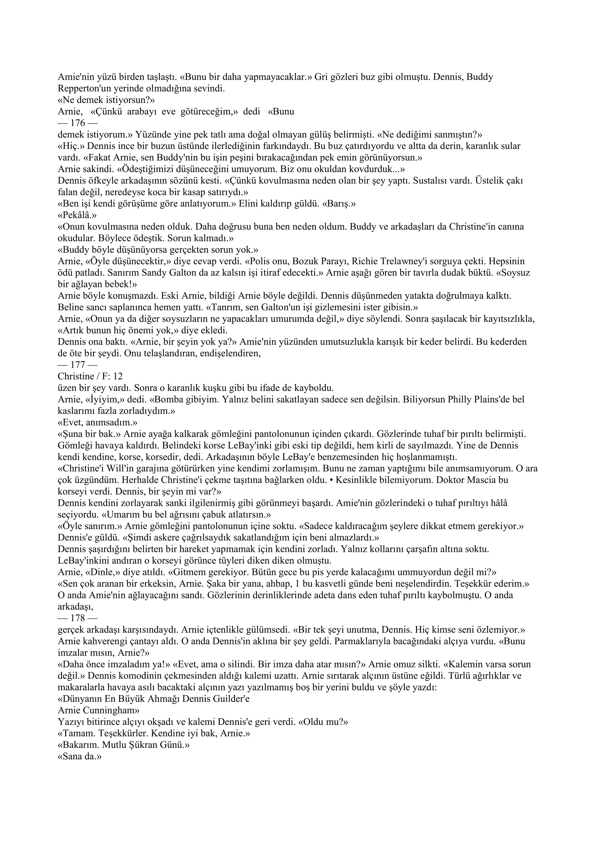Amie'nin yüzü birden taşlaştı. «Bunu bir daha yapmayacaklar.» Gri gözleri buz gibi olmuştu. Dennis, Buddy
Repperton'un yerinde olmadığına sevindi.
«Ne demek istiyorsun?»
Arnie, «Çünkü arabayı eve götüreceğim,» dedi «Bunu
— 176 —
demek istiyorum.» Yüzünde yine pek tatlı ama doğal olmayan gülüş belirmişti. «Ne dediğimi sanmıştın?»
«Hiç.» Dennis ince bir buzun üstünde ilerlediğinin farkındaydı. Bu buz çatırdıyordu ve altta da derin, karanlık sular
vardı. «Fakat Arnie, sen Buddy'nin bu işin peşini bırakacağından pek emin görünüyorsun.»
Arnie sakindi. «Ödeştiğimizi düşüneceğini umuyorum. Biz onu okuldan kovdurduk...»
Dennis öfkeyle arkadaşının sözünü kesti. «Çünkü kovulmasına neden olan bir şey yaptı. Sustalısı vardı. Üstelik çakı
falan değil, neredeyse koca bir kasap satırıydı.»
«Ben işi kendi görüşüme göre anlatıyorum.» Elini kaldırıp güldü. «Barış.»
«Pekâlâ.»
«Onun kovulmasına neden olduk. Daha doğrusu buna ben neden oldum. Buddy ve arkadaşları da Christine'in canına
okudular. Böylece ödeştik. Sorun kalmadı.»
«Buddy böyle düşünüyorsa gerçekten sorun yok.»
Arnie, «Öyle düşünecektir,» diye cevap verdi. «Polis onu, Bozuk Parayı, Richie Trelawney'i sorguya çekti. Hepsinin
ödü patladı. Sanırım Sandy Galton da az kalsın işi itiraf edecekti.» Arnie aşağı gören bir tavırla dudak büktü. «Soysuz
bir ağlayan bebek!»
Arnie böyle konuşmazdı. Eski Arnie, bildiği Arnie böyle değildi. Dennis düşünmeden yatakta doğrulmaya kalktı.
Beline sancı saplanınca hemen yattı. «Tanrım, sen Galton'un işi gizlemesini ister gibisin.»
Arnie, «Onun ya da diğer soysuzların ne yapacakları umurumda değil,» diye söylendi. Sonra şaşılacak bir kayıtsızlıkla,
«Artık bunun hiç önemi yok,» diye ekledi.
Dennis ona baktı. «Arnie, bir şeyin yok ya?» Amie'nin yüzünden umutsuzlukla karışık bir keder belirdi. Bu kederden
de öte bir şeydi. Onu telaşlandıran, endişelendiren,
— 177 —
Christine / F: 12
üzen bir şey vardı. Sonra o karanlık kuşku gibi bu ifade de kayboldu.
Arnie, «İyiyim,» dedi. «Bomba gibiyim. Yalnız belini sakatlayan sadece sen değilsin. Biliyorsun Philly Plains'de bel
kaslarımı fazla zorladıydım.»
«Evet, anımsadım.»
«Şuna bir bak.» Arnie ayağa kalkarak gömleğini pantolonunun içinden çıkardı. Gözlerinde tuhaf bir pırıltı belirmişti.
Gömleği havaya kaldırdı. Belindeki korse LeBay'inki gibi eski tip değildi, hem kirli de sayılmazdı. Yine de Dennis
kendi kendine, korse, korsedir, dedi. Arkadaşının böyle LeBay'e benzemesinden hiç hoşlanmamıştı.
«Christine'i Will'in garajına götürürken yine kendimi zorlamışım. Bunu ne zaman yaptığımı bile anımsamıyorum. O ara
çok üzgündüm. Herhalde Christine'i çekme taşıtına bağlarken oldu. • Kesinlikle bilemiyorum. Doktor Mascia bu
korseyi verdi. Dennis, bir şeyin mi var?»
Dennis kendini zorlayarak sanki ilgilenirmiş gibi görünmeyi başardı. Amie'nin gözlerindeki o tuhaf pırıltıyı hâlâ
seçiyordu. «Umarım bu bel ağrısını çabuk atlatırsın.»
«Öyle sanırım.» Arnie gömleğini pantolonunun içine soktu. «Sadece kaldıracağım şeylere dikkat etmem gerekiyor.»
Dennis'e güldü. «Şimdi askere çağrılsaydık sakatlandığım için beni almazlardı.»
Dennis şaşırdığını belirten bir hareket yapmamak için kendini zorladı. Yalnız kollarını çarşafın altına soktu.
LeBay'inkini andıran o korseyi görünce tüyleri diken diken olmuştu.
Arnie, «Dinle,» diye atıldı. «Gitmem gerekiyor. Bütün gece bu pis yerde kalacağımı ummuyordun değil mi?»
«Sen çok aranan bir erkeksin, Arnie. Şaka bir yana, ahbap, 1 bu kasvetli günde beni neşelendirdin. Teşekkür ederim.»
O anda Amie'nin ağlayacağını sandı. Gözlerinin derinliklerinde adeta dans eden tuhaf pırıltı kaybolmuştu. O anda
arkadaşı,
— 178 —
gerçek arkadaşı karşısındaydı. Arnie içtenlikle gülümsedi. «Bir tek şeyi unutma, Dennis. Hiç kimse seni özlemiyor.»
Arnie kahverengi çantayı aldı. O anda Dennis'in aklına bir şey geldi. Parmaklarıyla bacağındaki alçıya vurdu. «Bunu
imzalar mısın, Arnie?»
«Daha önce imzaladım ya!» «Evet, ama o silindi. Bir imza daha atar mısın?» Arnie omuz silkti. «Kalemin varsa sorun
değil.» Dennis komodinin çekmesinden aldığı kalemi uzattı. Arnie sırıtarak alçının üstüne eğildi. Türlü ağırlıklar ve
makaralarla havaya asılı bacaktaki alçının yazı yazılmamış boş bir yerini buldu ve şöyle yazdı:
«Dünyanın En Büyük Ahmağı Dennis Guilder'e
Arnie Cunningham»
Yazıyı bitirince alçıyı okşadı ve kalemi Dennis'e geri verdi. «Oldu mu?»
«Tamam. Teşekkürler. Kendine iyi bak, Arnie.»
«Bakarım. Mutlu Şükran Günü.»
«Sana da.»
 