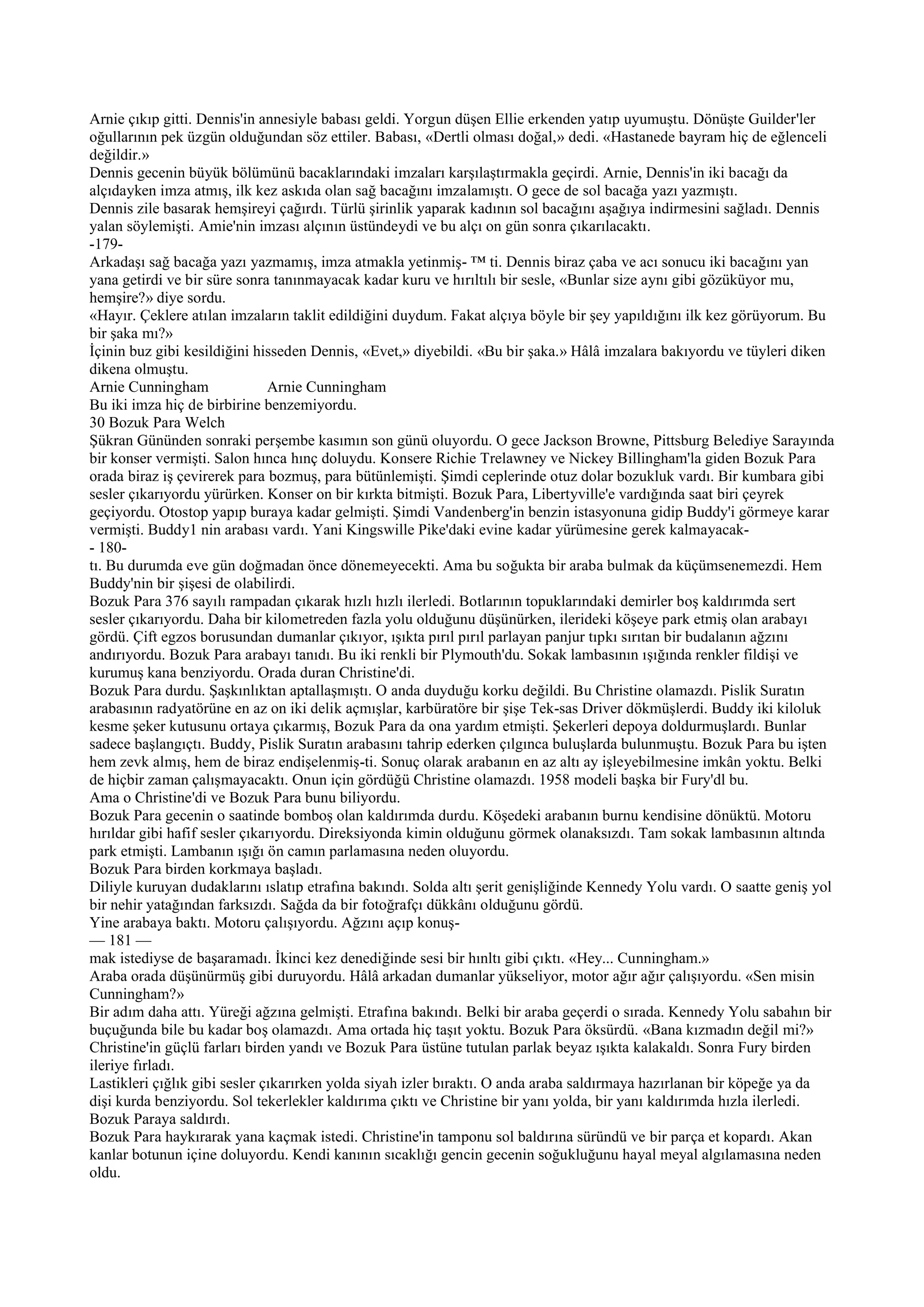 Arnie çıkıp gitti. Dennis'in annesiyle babası geldi. Yorgun düşen Ellie erkenden yatıp uyumuştu. Dönüşte Guilder'ler
oğullarının pek üzgün olduğundan söz ettiler. Babası, «Dertli olması doğal,» dedi. «Hastanede bayram hiç de eğlenceli
değildir.»
Dennis gecenin büyük bölümünü bacaklarındaki imzaları karşılaştırmakla geçirdi. Arnie, Dennis'in iki bacağı da
alçıdayken imza atmış, ilk kez askıda olan sağ bacağını imzalamıştı. O gece de sol bacağa yazı yazmıştı.
Dennis zile basarak hemşireyi çağırdı. Türlü şirinlik yaparak kadının sol bacağını aşağıya indirmesini sağladı. Dennis
yalan söylemişti. Amie'nin imzası alçının üstündeydi ve bu alçı on gün sonra çıkarılacaktı.
-179-
Arkadaşı sağ bacağa yazı yazmamış, imza atmakla yetinmiş- ™ ti. Dennis biraz çaba ve acı sonucu iki bacağını yan
yana getirdi ve bir süre sonra tanınmayacak kadar kuru ve hırıltılı bir sesle, «Bunlar size aynı gibi gözüküyor mu,
hemşire?» diye sordu.
«Hayır. Çeklere atılan imzaların taklit edildiğini duydum. Fakat alçıya böyle bir şey yapıldığını ilk kez görüyorum. Bu
bir şaka mı?»
İçinin buz gibi kesildiğini hisseden Dennis, «Evet,» diyebildi. «Bu bir şaka.» Hâlâ imzalara bakıyordu ve tüyleri diken
dikena olmuştu.
Arnie Cunningham               Arnie Cunningham
Bu iki imza hiç de birbirine benzemiyordu.
30 Bozuk Para Welch
Şükran Gününden sonraki perşembe kasımın son günü oluyordu. O gece Jackson Browne, Pittsburg Belediye Sarayında
bir konser vermişti. Salon hınca hınç doluydu. Konsere Richie Trelawney ve Nickey Billingham'la giden Bozuk Para
orada biraz iş çevirerek para bozmuş, para bütünlemişti. Şimdi ceplerinde otuz dolar bozukluk vardı. Bir kumbara gibi
sesler çıkarıyordu yürürken. Konser on bir kırkta bitmişti. Bozuk Para, Libertyville'e vardığında saat biri çeyrek
geçiyordu. Otostop yapıp buraya kadar gelmişti. Şimdi Vandenberg'in benzin istasyonuna gidip Buddy'i görmeye karar
vermişti. Buddy1 nin arabası vardı. Yani Kingswille Pike'daki evine kadar yürümesine gerek kalmayacak-
- 180-
tı. Bu durumda eve gün doğmadan önce dönemeyecekti. Ama bu soğukta bir araba bulmak da küçümsenemezdi. Hem
Buddy'nin bir şişesi de olabilirdi.
Bozuk Para 376 sayılı rampadan çıkarak hızlı hızlı ilerledi. Botlarının topuklarındaki demirler boş kaldırımda sert
sesler çıkarıyordu. Daha bir kilometreden fazla yolu olduğunu düşünürken, ilerideki köşeye park etmiş olan arabayı
gördü. Çift egzos borusundan dumanlar çıkıyor, ışıkta pırıl pırıl parlayan panjur tıpkı sırıtan bir budalanın ağzını
andırıyordu. Bozuk Para arabayı tanıdı. Bu iki renkli bir Plymouth'du. Sokak lambasının ışığında renkler fildişi ve
kurumuş kana benziyordu. Orada duran Christine'di.
Bozuk Para durdu. Şaşkınlıktan aptallaşmıştı. O anda duyduğu korku değildi. Bu Christine olamazdı. Pislik Suratın
arabasının radyatörüne en az on iki delik açmışlar, karbüratöre bir şişe Tek-sas Driver dökmüşlerdi. Buddy iki kiloluk
kesme şeker kutusunu ortaya çıkarmış, Bozuk Para da ona yardım etmişti. Şekerleri depoya doldurmuşlardı. Bunlar
sadece başlangıçtı. Buddy, Pislik Suratın arabasını tahrip ederken çılgınca buluşlarda bulunmuştu. Bozuk Para bu işten
hem zevk almış, hem de biraz endişelenmiş-ti. Sonuç olarak arabanın en az altı ay işleyebilmesine imkân yoktu. Belki
de hiçbir zaman çalışmayacaktı. Onun için gördüğü Christine olamazdı. 1958 modeli başka bir Fury'dl bu.
Ama o Christine'di ve Bozuk Para bunu biliyordu.
Bozuk Para gecenin o saatinde bomboş olan kaldırımda durdu. Köşedeki arabanın burnu kendisine dönüktü. Motoru
hırıldar gibi hafif sesler çıkarıyordu. Direksiyonda kimin olduğunu görmek olanaksızdı. Tam sokak lambasının altında
park etmişti. Lambanın ışığı ön camın parlamasına neden oluyordu.
Bozuk Para birden korkmaya başladı.
Diliyle kuruyan dudaklarını ıslatıp etrafına bakındı. Solda altı şerit genişliğinde Kennedy Yolu vardı. O saatte geniş yol
bir nehir yatağından farksızdı. Sağda da bir fotoğrafçı dükkânı olduğunu gördü.
Yine arabaya baktı. Motoru çalışıyordu. Ağzını açıp konuş-
— 181 —
mak istediyse de başaramadı. İkinci kez denediğinde sesi bir hınltı gibi çıktı. «Hey... Cunningham.»
Araba orada düşünürmüş gibi duruyordu. Hâlâ arkadan dumanlar yükseliyor, motor ağır ağır çalışıyordu. «Sen misin
Cunningham?»
Bir adım daha attı. Yüreği ağzına gelmişti. Etrafına bakındı. Belki bir araba geçerdi o sırada. Kennedy Yolu sabahın bir
buçuğunda bile bu kadar boş olamazdı. Ama ortada hiç taşıt yoktu. Bozuk Para öksürdü. «Bana kızmadın değil mi?»
Christine'in güçlü farları birden yandı ve Bozuk Para üstüne tutulan parlak beyaz ışıkta kalakaldı. Sonra Fury birden
ileriye fırladı.
Lastikleri çığlık gibi sesler çıkarırken yolda siyah izler bıraktı. O anda araba saldırmaya hazırlanan bir köpeğe ya da
dişi kurda benziyordu. Sol tekerlekler kaldırıma çıktı ve Christine bir yanı yolda, bir yanı kaldırımda hızla ilerledi.
Bozuk Paraya saldırdı.
Bozuk Para haykırarak yana kaçmak istedi. Christine'in tamponu sol baldırına süründü ve bir parça et kopardı. Akan
kanlar botunun içine doluyordu. Kendi kanının sıcaklığı gencin gecenin soğukluğunu hayal meyal algılamasına neden
oldu.
 