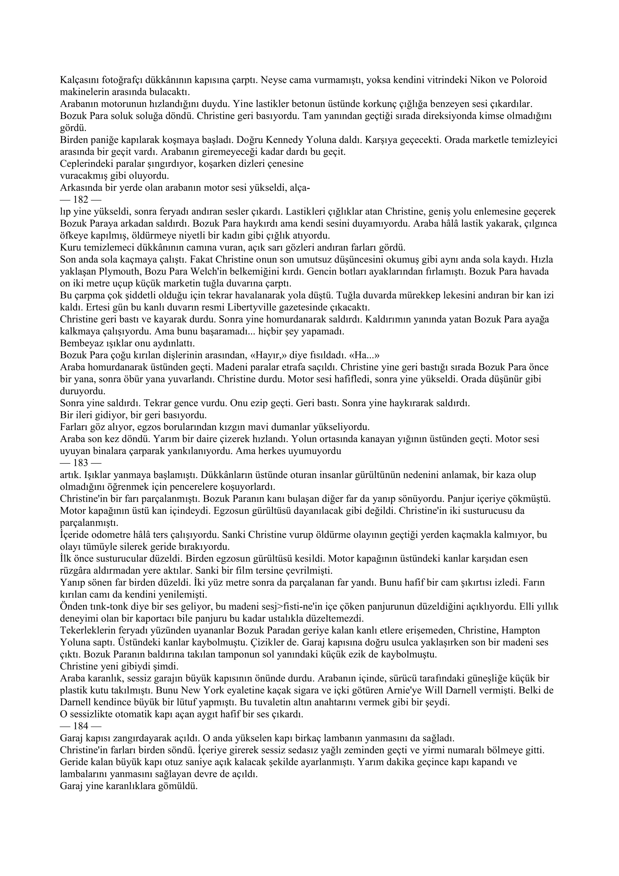 Kalçasını fotoğrafçı dükkânının kapısına çarptı. Neyse cama vurmamıştı, yoksa kendini vitrindeki Nikon ve Poloroid
makinelerin arasında bulacaktı.
Arabanın motorunun hızlandığını duydu. Yine lastikler betonun üstünde korkunç çığlığa benzeyen sesi çıkardılar.
Bozuk Para soluk soluğa döndü. Christine geri basıyordu. Tam yanından geçtiği sırada direksiyonda kimse olmadığını
gördü.
Birden paniğe kapılarak koşmaya başladı. Doğru Kennedy Yoluna daldı. Karşıya geçecekti. Orada marketle temizleyici
arasında bir geçit vardı. Arabanın giremeyeceği kadar dardı bu geçit.
Ceplerindeki paralar şıngırdıyor, koşarken dizleri çenesine
vuracakmış gibi oluyordu.
Arkasında bir yerde olan arabanın motor sesi yükseldi, alça-
— 182 —
lıp yine yükseldi, sonra feryadı andıran sesler çıkardı. Lastikleri çığlıklar atan Christine, geniş yolu enlemesine geçerek
Bozuk Paraya arkadan saldırdı. Bozuk Para haykırdı ama kendi sesini duyamıyordu. Araba hâlâ lastik yakarak, çılgınca
öfkeye kapılmış, öldürmeye niyetli bir kadın gibi çığlık atıyordu.
Kuru temizlemeci dükkânının camına vuran, açık sarı gözleri andıran farları gördü.
Son anda sola kaçmaya çalıştı. Fakat Christine onun son umutsuz düşüncesini okumuş gibi aynı anda sola kaydı. Hızla
yaklaşan Plymouth, Bozu Para Welch'in belkemiğini kırdı. Gencin botları ayaklarından fırlamıştı. Bozuk Para havada
on iki metre uçup küçük marketin tuğla duvarına çarptı.
Bu çarpma çok şiddetli olduğu için tekrar havalanarak yola düştü. Tuğla duvarda mürekkep lekesini andıran bir kan izi
kaldı. Ertesi gün bu kanlı duvarın resmi Libertyville gazetesinde çıkacaktı.
Christine geri bastı ve kayarak durdu. Sonra yine homurdanarak saldırdı. Kaldırımın yanında yatan Bozuk Para ayağa
kalkmaya çalışıyordu. Ama bunu başaramadı... hiçbir şey yapamadı.
Bembeyaz ışıklar onu aydınlattı.
Bozuk Para çoğu kırılan dişlerinin arasından, «Hayır,» diye fısıldadı. «Ha...»
Araba homurdanarak üstünden geçti. Madeni paralar etrafa saçıldı. Christine yine geri bastığı sırada Bozuk Para önce
bir yana, sonra öbür yana yuvarlandı. Christine durdu. Motor sesi hafifledi, sonra yine yükseldi. Orada düşünür gibi
duruyordu.
Sonra yine saldırdı. Tekrar gence vurdu. Onu ezip geçti. Geri bastı. Sonra yine haykırarak saldırdı.
Bir ileri gidiyor, bir geri basıyordu.
Farları göz alıyor, egzos borularından kızgın mavi dumanlar yükseliyordu.
Araba son kez döndü. Yarım bir daire çizerek hızlandı. Yolun ortasında kanayan yığının üstünden geçti. Motor sesi
uyuyan binalara çarparak yankılanıyordu. Ama herkes uyumuyordu
— 183 —
artık. Işıklar yanmaya başlamıştı. Dükkânların üstünde oturan insanlar gürültünün nedenini anlamak, bir kaza olup
olmadığını öğrenmek için pencerelere koşuyorlardı.
Christine'in bir farı parçalanmıştı. Bozuk Paranın kanı bulaşan diğer far da yanıp sönüyordu. Panjur içeriye çökmüştü.
Motor kapağının üstü kan içindeydi. Egzosun gürültüsü dayanılacak gibi değildi. Christine'in iki susturucusu da
parçalanmıştı.
İçeride odometre hâlâ ters çalışıyordu. Sanki Christine vurup öldürme olayının geçtiği yerden kaçmakla kalmıyor, bu
olayı tümüyle silerek geride bırakıyordu.
İlk önce susturucular düzeldi. Birden egzosun gürültüsü kesildi. Motor kapağının üstündeki kanlar karşıdan esen
rüzgâra aldırmadan yere aktılar. Sanki bir film tersine çevrilmişti.
Yanıp sönen far birden düzeldi. İki yüz metre sonra da parçalanan far yandı. Bunu hafif bir cam şıkırtısı izledi. Farın
kırılan camı da kendini yenilemişti.
Önden tınk-tonk diye bir ses geliyor, bu madeni sesj>fisti-ne'in içe çöken panjurunun düzeldiğini açıklıyordu. Elli yıllık
deneyimi olan bir kaportacı bile panjuru bu kadar ustalıkla düzeltemezdi.
Tekerleklerin feryadı yüzünden uyananlar Bozuk Paradan geriye kalan kanlı etlere erişemeden, Christine, Hampton
Yoluna saptı. Üstündeki kanlar kaybolmuştu. Çizikler de. Garaj kapısına doğru usulca yaklaşırken son bir madeni ses
çıktı. Bozuk Paranın baldırına takılan tamponun sol yanındaki küçük ezik de kaybolmuştu.
Christine yeni gibiydi şimdi.
Araba karanlık, sessiz garajın büyük kapısının önünde durdu. Arabanın içinde, sürücü tarafındaki güneşliğe küçük bir
plastik kutu takılmıştı. Bunu New York eyaletine kaçak sigara ve içki götüren Arnie'ye Will Darnell vermişti. Belki de
Darnell kendince büyük bir lütuf yapmıştı. Bu tuvaletin altın anahtarını vermek gibi bir şeydi.
O sessizlikte otomatik kapı açan aygıt hafif bir ses çıkardı.
— 184 —
Garaj kapısı zangırdayarak açıldı. O anda yükselen kapı birkaç lambanın yanmasını da sağladı.
Christine'in farları birden söndü. İçeriye girerek sessiz sedasız yağlı zeminden geçti ve yirmi numaralı bölmeye gitti.
Geride kalan büyük kapı otuz saniye açık kalacak şekilde ayarlanmıştı. Yarım dakika geçince kapı kapandı ve
lambalarını yanmasını sağlayan devre de açıldı.
Garaj yine karanlıklara gömüldü.
 