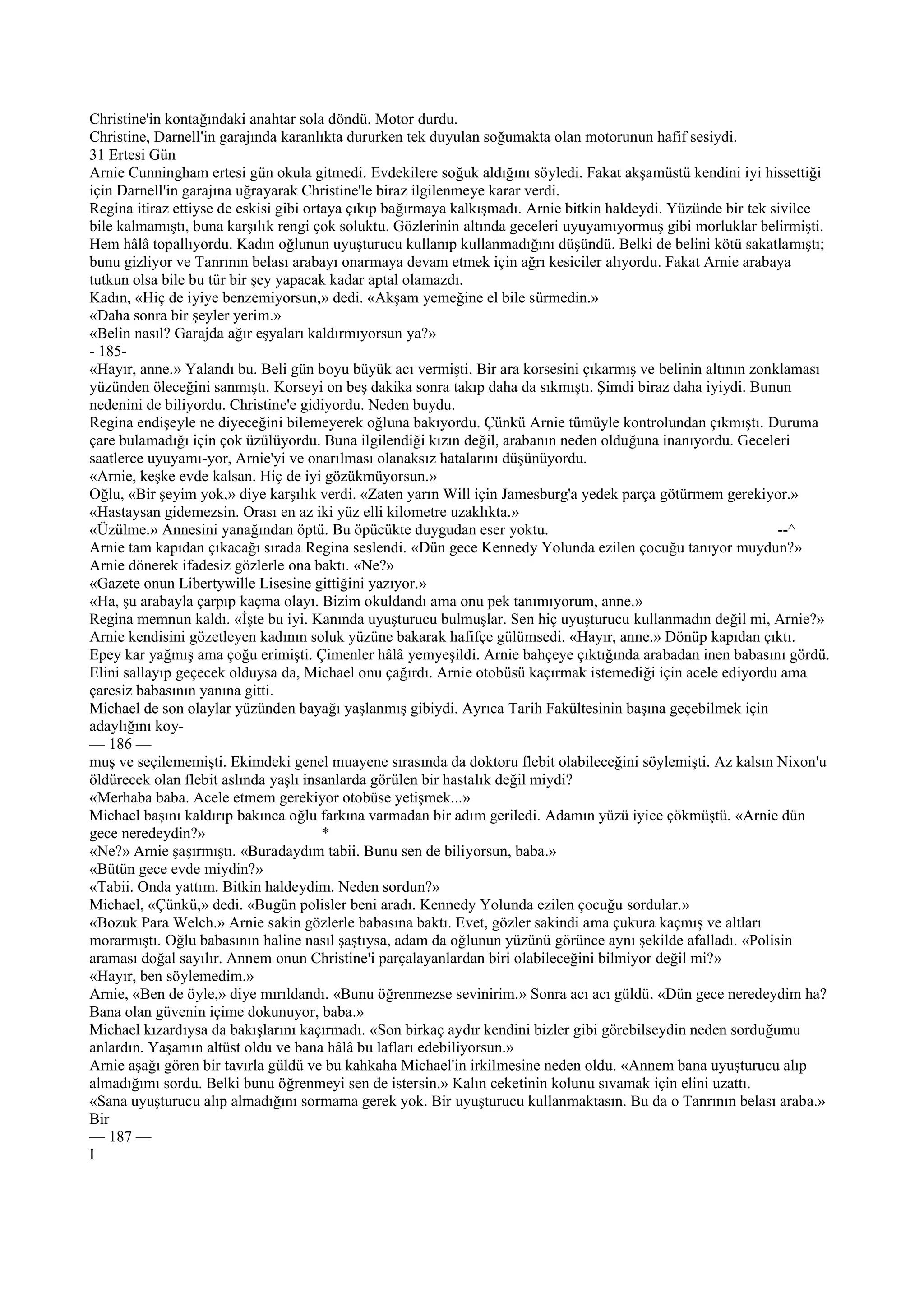 Christine'in kontağındaki anahtar sola döndü. Motor durdu.
Christine, Darnell'in garajında karanlıkta dururken tek duyulan soğumakta olan motorunun hafif sesiydi.
31 Ertesi Gün
Arnie Cunningham ertesi gün okula gitmedi. Evdekilere soğuk aldığını söyledi. Fakat akşamüstü kendini iyi hissettiği
için Darnell'in garajına uğrayarak Christine'le biraz ilgilenmeye karar verdi.
Regina itiraz ettiyse de eskisi gibi ortaya çıkıp bağırmaya kalkışmadı. Arnie bitkin haldeydi. Yüzünde bir tek sivilce
bile kalmamıştı, buna karşılık rengi çok soluktu. Gözlerinin altında geceleri uyuyamıyormuş gibi morluklar belirmişti.
Hem hâlâ topallıyordu. Kadın oğlunun uyuşturucu kullanıp kullanmadığını düşündü. Belki de belini kötü sakatlamıştı;
bunu gizliyor ve Tanrının belası arabayı onarmaya devam etmek için ağrı kesiciler alıyordu. Fakat Arnie arabaya
tutkun olsa bile bu tür bir şey yapacak kadar aptal olamazdı.
Kadın, «Hiç de iyiye benzemiyorsun,» dedi. «Akşam yemeğine el bile sürmedin.»
«Daha sonra bir şeyler yerim.»
«Belin nasıl? Garajda ağır eşyaları kaldırmıyorsun ya?»
- 185-
«Hayır, anne.» Yalandı bu. Beli gün boyu büyük acı vermişti. Bir ara korsesini çıkarmış ve belinin altının zonklaması
yüzünden öleceğini sanmıştı. Korseyi on beş dakika sonra takıp daha da sıkmıştı. Şimdi biraz daha iyiydi. Bunun
nedenini de biliyordu. Christine'e gidiyordu. Neden buydu.
Regina endişeyle ne diyeceğini bilemeyerek oğluna bakıyordu. Çünkü Arnie tümüyle kontrolundan çıkmıştı. Duruma
çare bulamadığı için çok üzülüyordu. Buna ilgilendiği kızın değil, arabanın neden olduğuna inanıyordu. Geceleri
saatlerce uyuyamı-yor, Arnie'yi ve onarılması olanaksız hatalarını düşünüyordu.
«Arnie, keşke evde kalsan. Hiç de iyi gözükmüyorsun.»
Oğlu, «Bir şeyim yok,» diye karşılık verdi. «Zaten yarın Will için Jamesburg'a yedek parça götürmem gerekiyor.»
«Hastaysan gidemezsin. Orası en az iki yüz elli kilometre uzaklıkta.»
«Üzülme.» Annesini yanağından öptü. Bu öpücükte duygudan eser yoktu.                                            --^
Arnie tam kapıdan çıkacağı sırada Regina seslendi. «Dün gece Kennedy Yolunda ezilen çocuğu tanıyor muydun?»
Arnie dönerek ifadesiz gözlerle ona baktı. «Ne?»
«Gazete onun Libertywille Lisesine gittiğini yazıyor.»
«Ha, şu arabayla çarpıp kaçma olayı. Bizim okuldandı ama onu pek tanımıyorum, anne.»
Regina memnun kaldı. «İşte bu iyi. Kanında uyuşturucu bulmuşlar. Sen hiç uyuşturucu kullanmadın değil mi, Arnie?»
Arnie kendisini gözetleyen kadının soluk yüzüne bakarak hafifçe gülümsedi. «Hayır, anne.» Dönüp kapıdan çıktı.
Epey kar yağmış ama çoğu erimişti. Çimenler hâlâ yemyeşildi. Arnie bahçeye çıktığında arabadan inen babasını gördü.
Elini sallayıp geçecek olduysa da, Michael onu çağırdı. Arnie otobüsü kaçırmak istemediği için acele ediyordu ama
çaresiz babasının yanına gitti.
Michael de son olaylar yüzünden bayağı yaşlanmış gibiydi. Ayrıca Tarih Fakültesinin başına geçebilmek için
adaylığını koy-
— 186 —
muş ve seçilememişti. Ekimdeki genel muayene sırasında da doktoru flebit olabileceğini söylemişti. Az kalsın Nixon'u
öldürecek olan flebit aslında yaşlı insanlarda görülen bir hastalık değil miydi?
«Merhaba baba. Acele etmem gerekiyor otobüse yetişmek...»
Michael başını kaldırıp bakınca oğlu farkına varmadan bir adım geriledi. Adamın yüzü iyice çökmüştü. «Arnie dün
gece neredeydin?»                       *
«Ne?» Arnie şaşırmıştı. «Buradaydım tabii. Bunu sen de biliyorsun, baba.»
«Bütün gece evde miydin?»
«Tabii. Onda yattım. Bitkin haldeydim. Neden sordun?»
Michael, «Çünkü,» dedi. «Bugün polisler beni aradı. Kennedy Yolunda ezilen çocuğu sordular.»
«Bozuk Para Welch.» Arnie sakin gözlerle babasına baktı. Evet, gözler sakindi ama çukura kaçmış ve altları
morarmıştı. Oğlu babasının haline nasıl şaştıysa, adam da oğlunun yüzünü görünce aynı şekilde afalladı. «Polisin
araması doğal sayılır. Annem onun Christine'i parçalayanlardan biri olabileceğini bilmiyor değil mi?»
«Hayır, ben söylemedim.»
Arnie, «Ben de öyle,» diye mırıldandı. «Bunu öğrenmezse sevinirim.» Sonra acı acı güldü. «Dün gece neredeydim ha?
Bana olan güvenin içime dokunuyor, baba.»
Michael kızardıysa da bakışlarını kaçırmadı. «Son birkaç aydır kendini bizler gibi görebilseydin neden sorduğumu
anlardın. Yaşamın altüst oldu ve bana hâlâ bu lafları edebiliyorsun.»
Arnie aşağı gören bir tavırla güldü ve bu kahkaha Michael'in irkilmesine neden oldu. «Annem bana uyuşturucu alıp
almadığımı sordu. Belki bunu öğrenmeyi sen de istersin.» Kalın ceketinin kolunu sıvamak için elini uzattı.
«Sana uyuşturucu alıp almadığını sormama gerek yok. Bir uyuşturucu kullanmaktasın. Bu da o Tanrının belası araba.»
Bir
— 187 —
I
 