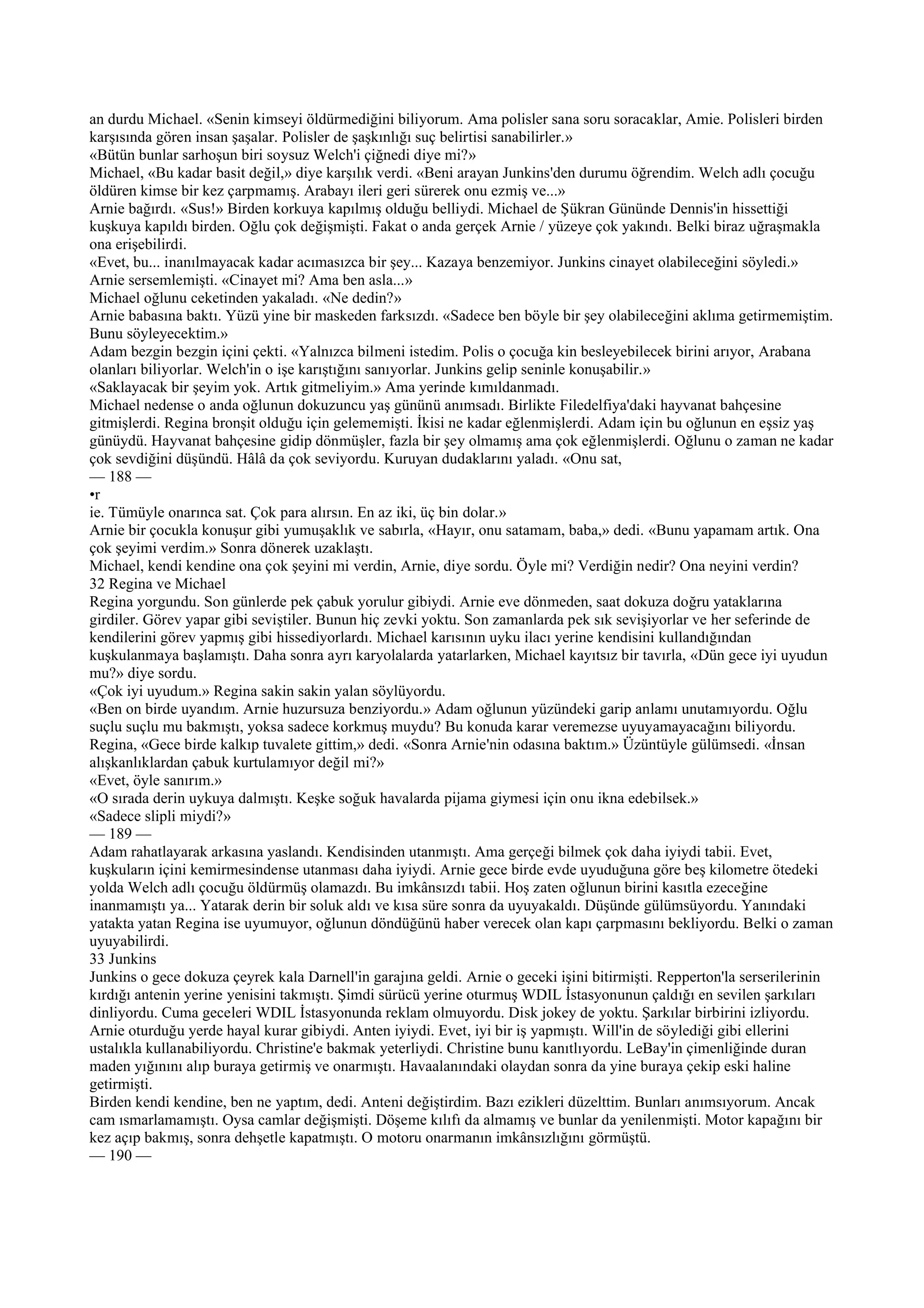 an durdu Michael. «Senin kimseyi öldürmediğini biliyorum. Ama polisler sana soru soracaklar, Amie. Polisleri birden
karşısında gören insan şaşalar. Polisler de şaşkınlığı suç belirtisi sanabilirler.»
«Bütün bunlar sarhoşun biri soysuz Welch'i çiğnedi diye mi?»
Michael, «Bu kadar basit değil,» diye karşılık verdi. «Beni arayan Junkins'den durumu öğrendim. Welch adlı çocuğu
öldüren kimse bir kez çarpmamış. Arabayı ileri geri sürerek onu ezmiş ve...»
Arnie bağırdı. «Sus!» Birden korkuya kapılmış olduğu belliydi. Michael de Şükran Gününde Dennis'in hissettiği
kuşkuya kapıldı birden. Oğlu çok değişmişti. Fakat o anda gerçek Arnie / yüzeye çok yakındı. Belki biraz uğraşmakla
ona erişebilirdi.
«Evet, bu... inanılmayacak kadar acımasızca bir şey... Kazaya benzemiyor. Junkins cinayet olabileceğini söyledi.»
Arnie sersemlemişti. «Cinayet mi? Ama ben asla...»
Michael oğlunu ceketinden yakaladı. «Ne dedin?»
Arnie babasına baktı. Yüzü yine bir maskeden farksızdı. «Sadece ben böyle bir şey olabileceğini aklıma getirmemiştim.
Bunu söyleyecektim.»
Adam bezgin bezgin içini çekti. «Yalnızca bilmeni istedim. Polis o çocuğa kin besleyebilecek birini arıyor, Arabana
olanları biliyorlar. Welch'in o işe karıştığını sanıyorlar. Junkins gelip seninle konuşabilir.»
«Saklayacak bir şeyim yok. Artık gitmeliyim.» Ama yerinde kımıldanmadı.
Michael nedense o anda oğlunun dokuzuncu yaş gününü anımsadı. Birlikte Filedelfiya'daki hayvanat bahçesine
gitmişlerdi. Regina bronşit olduğu için gelememişti. İkisi ne kadar eğlenmişlerdi. Adam için bu oğlunun en eşsiz yaş
günüydü. Hayvanat bahçesine gidip dönmüşler, fazla bir şey olmamış ama çok eğlenmişlerdi. Oğlunu o zaman ne kadar
çok sevdiğini düşündü. Hâlâ da çok seviyordu. Kuruyan dudaklarını yaladı. «Onu sat,
— 188 —
•r
ie. Tümüyle onarınca sat. Çok para alırsın. En az iki, üç bin dolar.»
Arnie bir çocukla konuşur gibi yumuşaklık ve sabırla, «Hayır, onu satamam, baba,» dedi. «Bunu yapamam artık. Ona
çok şeyimi verdim.» Sonra dönerek uzaklaştı.
Michael, kendi kendine ona çok şeyini mi verdin, Arnie, diye sordu. Öyle mi? Verdiğin nedir? Ona neyini verdin?
32 Regina ve Michael
Regina yorgundu. Son günlerde pek çabuk yorulur gibiydi. Arnie eve dönmeden, saat dokuza doğru yataklarına
girdiler. Görev yapar gibi seviştiler. Bunun hiç zevki yoktu. Son zamanlarda pek sık sevişiyorlar ve her seferinde de
kendilerini görev yapmış gibi hissediyorlardı. Michael karısının uyku ilacı yerine kendisini kullandığından
kuşkulanmaya başlamıştı. Daha sonra ayrı karyolalarda yatarlarken, Michael kayıtsız bir tavırla, «Dün gece iyi uyudun
mu?» diye sordu.
«Çok iyi uyudum.» Regina sakin sakin yalan söylüyordu.
«Ben on birde uyandım. Arnie huzursuza benziyordu.» Adam oğlunun yüzündeki garip anlamı unutamıyordu. Oğlu
suçlu suçlu mu bakmıştı, yoksa sadece korkmuş muydu? Bu konuda karar veremezse uyuyamayacağını biliyordu.
Regina, «Gece birde kalkıp tuvalete gittim,» dedi. «Sonra Arnie'nin odasına baktım.» Üzüntüyle gülümsedi. «İnsan
alışkanlıklardan çabuk kurtulamıyor değil mi?»
«Evet, öyle sanırım.»
«O sırada derin uykuya dalmıştı. Keşke soğuk havalarda pijama giymesi için onu ikna edebilsek.»
«Sadece slipli miydi?»
— 189 —
Adam rahatlayarak arkasına yaslandı. Kendisinden utanmıştı. Ama gerçeği bilmek çok daha iyiydi tabii. Evet,
kuşkuların içini kemirmesindense utanması daha iyiydi. Arnie gece birde evde uyuduğuna göre beş kilometre ötedeki
yolda Welch adlı çocuğu öldürmüş olamazdı. Bu imkânsızdı tabii. Hoş zaten oğlunun birini kasıtla ezeceğine
inanmamıştı ya... Yatarak derin bir soluk aldı ve kısa süre sonra da uyuyakaldı. Düşünde gülümsüyordu. Yanındaki
yatakta yatan Regina ise uyumuyor, oğlunun döndüğünü haber verecek olan kapı çarpmasını bekliyordu. Belki o zaman
uyuyabilirdi.
33 Junkins
Junkins o gece dokuza çeyrek kala Darnell'in garajına geldi. Arnie o geceki işini bitirmişti. Repperton'la serserilerinin
kırdığı antenin yerine yenisini takmıştı. Şimdi sürücü yerine oturmuş WDIL İstasyonunun çaldığı en sevilen şarkıları
dinliyordu. Cuma geceleri WDIL İstasyonunda reklam olmuyordu. Disk jokey de yoktu. Şarkılar birbirini izliyordu.
Arnie oturduğu yerde hayal kurar gibiydi. Anten iyiydi. Evet, iyi bir iş yapmıştı. Will'in de söylediği gibi ellerini
ustalıkla kullanabiliyordu. Christine'e bakmak yeterliydi. Christine bunu kanıtlıyordu. LeBay'in çimenliğinde duran
maden yığınını alıp buraya getirmiş ve onarmıştı. Havaalanındaki olaydan sonra da yine buraya çekip eski haline
getirmişti.
Birden kendi kendine, ben ne yaptım, dedi. Anteni değiştirdim. Bazı ezikleri düzelttim. Bunları anımsıyorum. Ancak
cam ısmarlamamıştı. Oysa camlar değişmişti. Döşeme kılıfı da almamış ve bunlar da yenilenmişti. Motor kapağını bir
kez açıp bakmış, sonra dehşetle kapatmıştı. O motoru onarmanın imkânsızlığını görmüştü.
— 190 —
 