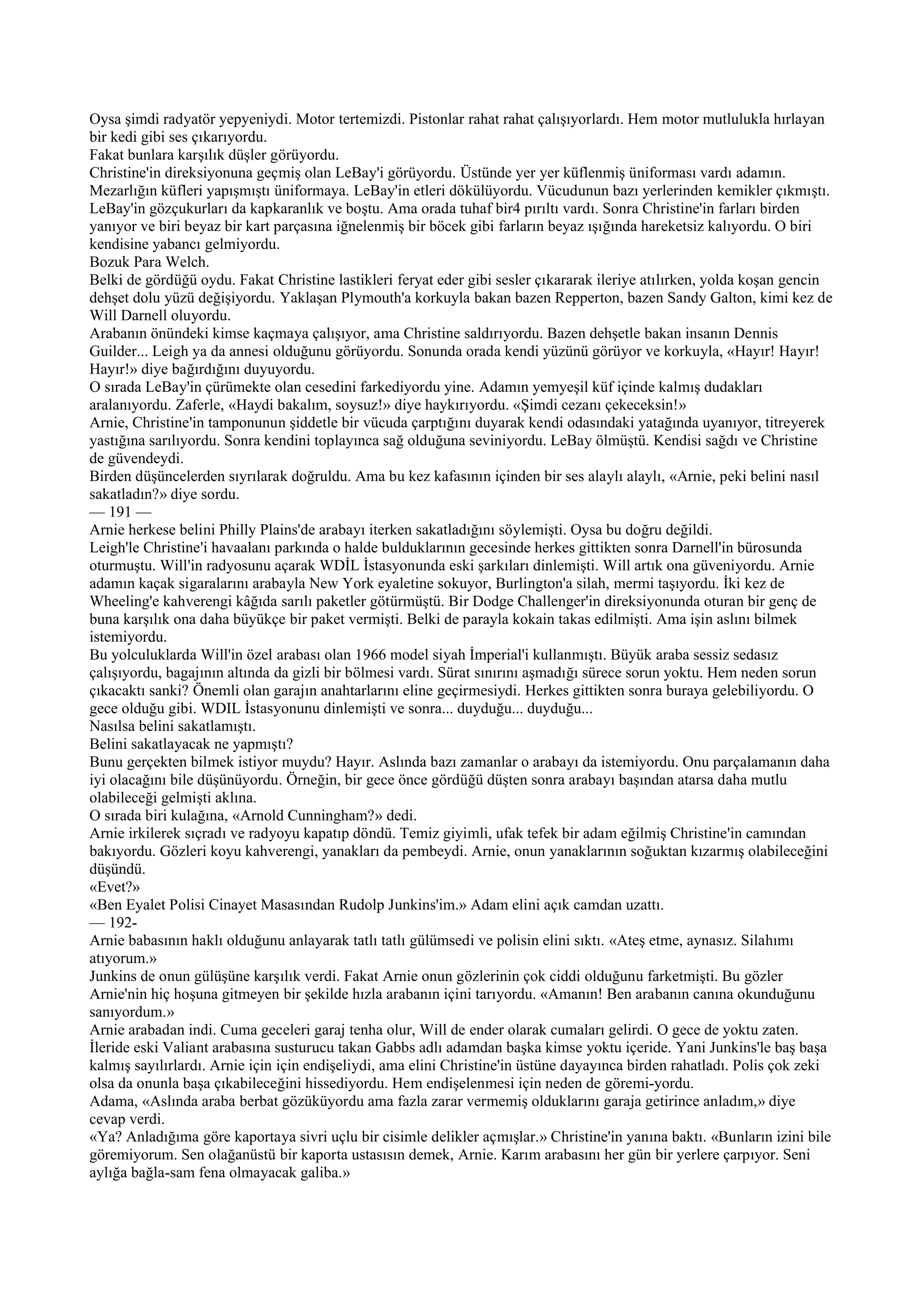 Oysa şimdi radyatör yepyeniydi. Motor tertemizdi. Pistonlar rahat rahat çalışıyorlardı. Hem motor mutlulukla hırlayan
bir kedi gibi ses çıkarıyordu.
Fakat bunlara karşılık düşler görüyordu.
Christine'in direksiyonuna geçmiş olan LeBay'i görüyordu. Üstünde yer yer küflenmiş üniforması vardı adamın.
Mezarlığın küfleri yapışmıştı üniformaya. LeBay'in etleri dökülüyordu. Vücudunun bazı yerlerinden kemikler çıkmıştı.
LeBay'in gözçukurları da kapkaranlık ve boştu. Ama orada tuhaf bir4 pırıltı vardı. Sonra Christine'in farları birden
yanıyor ve biri beyaz bir kart parçasına iğnelenmiş bir böcek gibi farların beyaz ışığında hareketsiz kalıyordu. O biri
kendisine yabancı gelmiyordu.
Bozuk Para Welch.
Belki de gördüğü oydu. Fakat Christine lastikleri feryat eder gibi sesler çıkararak ileriye atılırken, yolda koşan gencin
dehşet dolu yüzü değişiyordu. Yaklaşan Plymouth'a korkuyla bakan bazen Repperton, bazen Sandy Galton, kimi kez de
Will Darnell oluyordu.
Arabanın önündeki kimse kaçmaya çalışıyor, ama Christine saldırıyordu. Bazen dehşetle bakan insanın Dennis
Guilder... Leigh ya da annesi olduğunu görüyordu. Sonunda orada kendi yüzünü görüyor ve korkuyla, «Hayır! Hayır!
Hayır!» diye bağırdığını duyuyordu.
O sırada LeBay'in çürümekte olan cesedini farkediyordu yine. Adamın yemyeşil küf içinde kalmış dudakları
aralanıyordu. Zaferle, «Haydi bakalım, soysuz!» diye haykırıyordu. «Şimdi cezanı çekeceksin!»
Arnie, Christine'in tamponunun şiddetle bir vücuda çarptığını duyarak kendi odasındaki yatağında uyanıyor, titreyerek
yastığına sarılıyordu. Sonra kendini toplayınca sağ olduğuna seviniyordu. LeBay ölmüştü. Kendisi sağdı ve Christine
de güvendeydi.
Birden düşüncelerden sıyrılarak doğruldu. Ama bu kez kafasının içinden bir ses alaylı alaylı, «Arnie, peki belini nasıl
sakatladın?» diye sordu.
— 191 —
Arnie herkese belini Philly Plains'de arabayı iterken sakatladığını söylemişti. Oysa bu doğru değildi.
Leigh'le Christine'i havaalanı parkında o halde bulduklarının gecesinde herkes gittikten sonra Darnell'in bürosunda
oturmuştu. Will'in radyosunu açarak WDİL İstasyonunda eski şarkıları dinlemişti. Will artık ona güveniyordu. Arnie
adamın kaçak sigaralarını arabayla New York eyaletine sokuyor, Burlington'a silah, mermi taşıyordu. İki kez de
Wheeling'e kahverengi kâğıda sarılı paketler götürmüştü. Bir Dodge Challenger'in direksiyonunda oturan bir genç de
buna karşılık ona daha büyükçe bir paket vermişti. Belki de parayla kokain takas edilmişti. Ama işin aslını bilmek
istemiyordu.
Bu yolculuklarda Will'in özel arabası olan 1966 model siyah İmperial'i kullanmıştı. Büyük araba sessiz sedasız
çalışıyordu, bagajının altında da gizli bir bölmesi vardı. Sürat sınırını aşmadığı sürece sorun yoktu. Hem neden sorun
çıkacaktı sanki? Önemli olan garajın anahtarlarını eline geçirmesiydi. Herkes gittikten sonra buraya gelebiliyordu. O
gece olduğu gibi. WDIL İstasyonunu dinlemişti ve sonra... duyduğu... duyduğu...
Nasılsa belini sakatlamıştı.
Belini sakatlayacak ne yapmıştı?
Bunu gerçekten bilmek istiyor muydu? Hayır. Aslında bazı zamanlar o arabayı da istemiyordu. Onu parçalamanın daha
iyi olacağını bile düşünüyordu. Örneğin, bir gece önce gördüğü düşten sonra arabayı başından atarsa daha mutlu
olabileceği gelmişti aklına.
O sırada biri kulağına, «Arnold Cunningham?» dedi.
Arnie irkilerek sıçradı ve radyoyu kapatıp döndü. Temiz giyimli, ufak tefek bir adam eğilmiş Christine'in camından
bakıyordu. Gözleri koyu kahverengi, yanakları da pembeydi. Arnie, onun yanaklarının soğuktan kızarmış olabileceğini
düşündü.
«Evet?»
«Ben Eyalet Polisi Cinayet Masasından Rudolp Junkins'im.» Adam elini açık camdan uzattı.
— 192-
Arnie babasının haklı olduğunu anlayarak tatlı tatlı gülümsedi ve polisin elini sıktı. «Ateş etme, aynasız. Silahımı
atıyorum.»
Junkins de onun gülüşüne karşılık verdi. Fakat Arnie onun gözlerinin çok ciddi olduğunu farketmişti. Bu gözler
Arnie'nin hiç hoşuna gitmeyen bir şekilde hızla arabanın içini tarıyordu. «Amanın! Ben arabanın canına okunduğunu
sanıyordum.»
Arnie arabadan indi. Cuma geceleri garaj tenha olur, Will de ender olarak cumaları gelirdi. O gece de yoktu zaten.
İleride eski Valiant arabasına susturucu takan Gabbs adlı adamdan başka kimse yoktu içeride. Yani Junkins'le baş başa
kalmış sayılırlardı. Arnie için için endişeliydi, ama elini Christine'in üstüne dayayınca birden rahatladı. Polis çok zeki
olsa da onunla başa çıkabileceğini hissediyordu. Hem endişelenmesi için neden de göremi-yordu.
Adama, «Aslında araba berbat gözüküyordu ama fazla zarar vermemiş olduklarını garaja getirince anladım,» diye
cevap verdi.
«Ya? Anladığıma göre kaportaya sivri uçlu bir cisimle delikler açmışlar.» Christine'in yanına baktı. «Bunların izini bile
göremiyorum. Sen olağanüstü bir kaporta ustasısın demek, Arnie. Karım arabasını her gün bir yerlere çarpıyor. Seni
aylığa bağla-sam fena olmayacak galiba.»
 