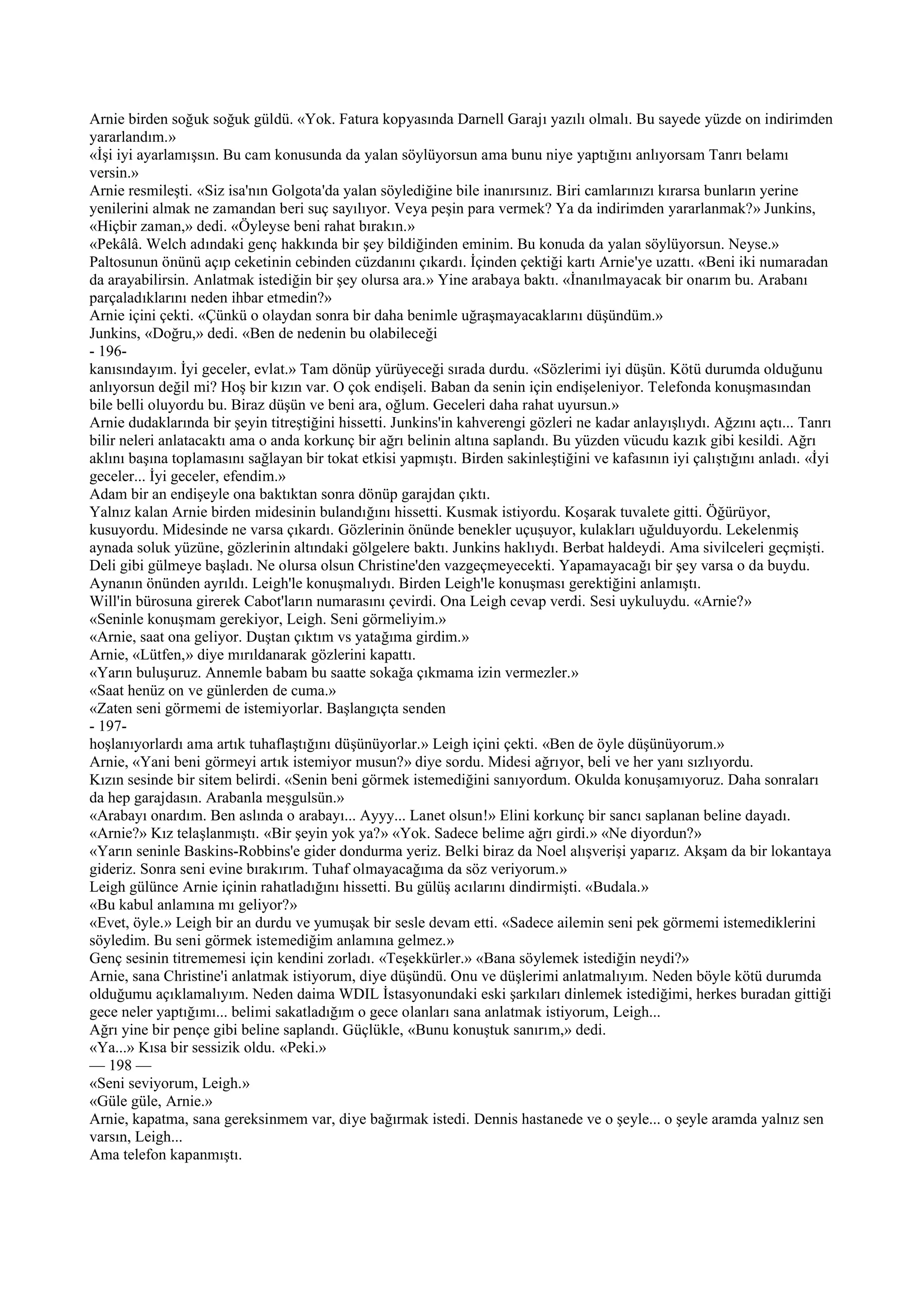 Arnie birden soğuk soğuk güldü. «Yok. Fatura kopyasında Darnell Garajı yazılı olmalı. Bu sayede yüzde on indirimden
yararlandım.»
«İşi iyi ayarlamışsın. Bu cam konusunda da yalan söylüyorsun ama bunu niye yaptığını anlıyorsam Tanrı belamı
versin.»
Arnie resmileşti. «Siz isa'nın Golgota'da yalan söylediğine bile inanırsınız. Biri camlarınızı kırarsa bunların yerine
yenilerini almak ne zamandan beri suç sayılıyor. Veya peşin para vermek? Ya da indirimden yararlanmak?» Junkins,
«Hiçbir zaman,» dedi. «Öyleyse beni rahat bırakın.»
«Pekâlâ. Welch adındaki genç hakkında bir şey bildiğinden eminim. Bu konuda da yalan söylüyorsun. Neyse.»
Paltosunun önünü açıp ceketinin cebinden cüzdanını çıkardı. İçinden çektiği kartı Arnie'ye uzattı. «Beni iki numaradan
da arayabilirsin. Anlatmak istediğin bir şey olursa ara.» Yine arabaya baktı. «İnanılmayacak bir onarım bu. Arabanı
parçaladıklarını neden ihbar etmedin?»
Arnie içini çekti. «Çünkü o olaydan sonra bir daha benimle uğraşmayacaklarını düşündüm.»
Junkins, «Doğru,» dedi. «Ben de nedenin bu olabileceği
- 196-
kanısındayım. İyi geceler, evlat.» Tam dönüp yürüyeceği sırada durdu. «Sözlerimi iyi düşün. Kötü durumda olduğunu
anlıyorsun değil mi? Hoş bir kızın var. O çok endişeli. Baban da senin için endişeleniyor. Telefonda konuşmasından
bile belli oluyordu bu. Biraz düşün ve beni ara, oğlum. Geceleri daha rahat uyursun.»
Arnie dudaklarında bir şeyin titreştiğini hissetti. Junkins'in kahverengi gözleri ne kadar anlayışlıydı. Ağzını açtı... Tanrı
bilir neleri anlatacaktı ama o anda korkunç bir ağrı belinin altına saplandı. Bu yüzden vücudu kazık gibi kesildi. Ağrı
aklını başına toplamasını sağlayan bir tokat etkisi yapmıştı. Birden sakinleştiğini ve kafasının iyi çalıştığını anladı. «İyi
geceler... İyi geceler, efendim.»
Adam bir an endişeyle ona baktıktan sonra dönüp garajdan çıktı.
Yalnız kalan Arnie birden midesinin bulandığını hissetti. Kusmak istiyordu. Koşarak tuvalete gitti. Öğürüyor,
kusuyordu. Midesinde ne varsa çıkardı. Gözlerinin önünde benekler uçuşuyor, kulakları uğulduyordu. Lekelenmiş
aynada soluk yüzüne, gözlerinin altındaki gölgelere baktı. Junkins haklıydı. Berbat haldeydi. Ama sivilceleri geçmişti.
Deli gibi gülmeye başladı. Ne olursa olsun Christine'den vazgeçmeyecekti. Yapamayacağı bir şey varsa o da buydu.
Aynanın önünden ayrıldı. Leigh'le konuşmalıydı. Birden Leigh'le konuşması gerektiğini anlamıştı.
Will'in bürosuna girerek Cabot'ların numarasını çevirdi. Ona Leigh cevap verdi. Sesi uykuluydu. «Arnie?»
«Seninle konuşmam gerekiyor, Leigh. Seni görmeliyim.»
«Arnie, saat ona geliyor. Duştan çıktım vs yatağıma girdim.»
Arnie, «Lütfen,» diye mırıldanarak gözlerini kapattı.
«Yarın buluşuruz. Annemle babam bu saatte sokağa çıkmama izin vermezler.»
«Saat henüz on ve günlerden de cuma.»
«Zaten seni görmemi de istemiyorlar. Başlangıçta senden
- 197-
hoşlanıyorlardı ama artık tuhaflaştığını düşünüyorlar.» Leigh içini çekti. «Ben de öyle düşünüyorum.»
Arnie, «Yani beni görmeyi artık istemiyor musun?» diye sordu. Midesi ağrıyor, beli ve her yanı sızlıyordu.
Kızın sesinde bir sitem belirdi. «Senin beni görmek istemediğini sanıyordum. Okulda konuşamıyoruz. Daha sonraları
da hep garajdasın. Arabanla meşgulsün.»
«Arabayı onardım. Ben aslında o arabayı... Ayyy... Lanet olsun!» Elini korkunç bir sancı saplanan beline dayadı.
«Arnie?» Kız telaşlanmıştı. «Bir şeyin yok ya?» «Yok. Sadece belime ağrı girdi.» «Ne diyordun?»
«Yarın seninle Baskins-Robbins'e gider dondurma yeriz. Belki biraz da Noel alışverişi yaparız. Akşam da bir lokantaya
gideriz. Sonra seni evine bırakırım. Tuhaf olmayacağıma da söz veriyorum.»
Leigh gülünce Arnie içinin rahatladığını hissetti. Bu gülüş acılarını dindirmişti. «Budala.»
«Bu kabul anlamına mı geliyor?»
«Evet, öyle.» Leigh bir an durdu ve yumuşak bir sesle devam etti. «Sadece ailemin seni pek görmemi istemediklerini
söyledim. Bu seni görmek istemediğim anlamına gelmez.»
Genç sesinin titrememesi için kendini zorladı. «Teşekkürler.» «Bana söylemek istediğin neydi?»
Arnie, sana Christine'i anlatmak istiyorum, diye düşündü. Onu ve düşlerimi anlatmalıyım. Neden böyle kötü durumda
olduğumu açıklamalıyım. Neden daima WDIL İstasyonundaki eski şarkıları dinlemek istediğimi, herkes buradan gittiği
gece neler yaptığımı... belimi sakatladığım o gece olanları sana anlatmak istiyorum, Leigh...
Ağrı yine bir pençe gibi beline saplandı. Güçlükle, «Bunu konuştuk sanırım,» dedi.
«Ya...» Kısa bir sessizik oldu. «Peki.»
— 198 —
«Seni seviyorum, Leigh.»
«Güle güle, Arnie.»
Arnie, kapatma, sana gereksinmem var, diye bağırmak istedi. Dennis hastanede ve o şeyle... o şeyle aramda yalnız sen
varsın, Leigh...
Ama telefon kapanmıştı.
 