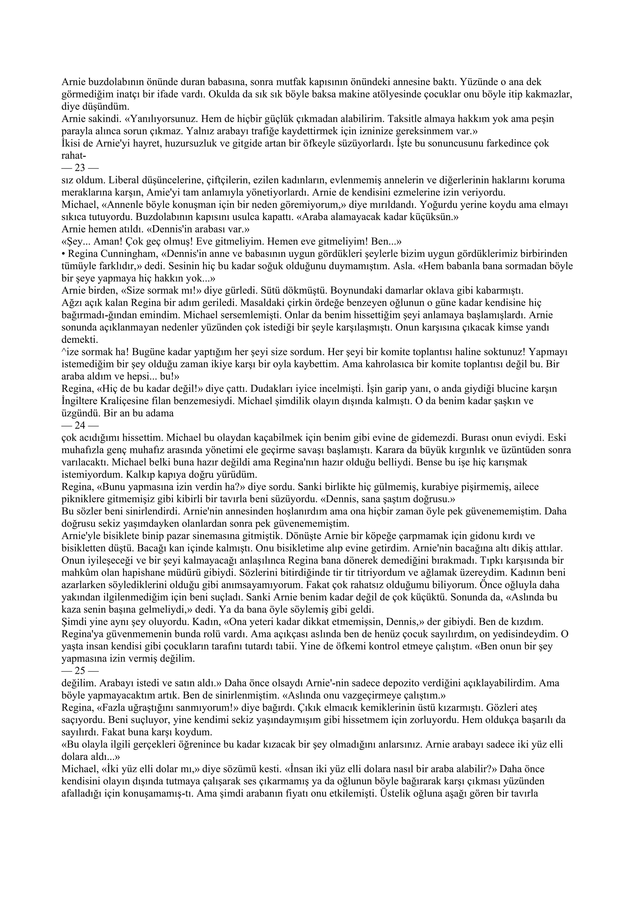 Arnie buzdolabının önünde duran babasına, sonra mutfak kapısının önündeki annesine baktı. Yüzünde o ana dek
görmediğim inatçı bir ifade vardı. Okulda da sık sık böyle baksa makine atölyesinde çocuklar onu böyle itip kakmazlar,
diye düşündüm.
Arnie sakindi. «Yanılıyorsunuz. Hem de hiçbir güçlük çıkmadan alabilirim. Taksitle almaya hakkım yok ama peşin
parayla alınca sorun çıkmaz. Yalnız arabayı trafiğe kaydettirmek için izninize gereksinmem var.»
İkisi de Arnie'yi hayret, huzursuzluk ve gitgide artan bir öfkeyle süzüyorlardı. İşte bu sonuncusunu farkedince çok
rahat-
— 23 —
sız oldum. Liberal düşüncelerine, çiftçilerin, ezilen kadınların, evlenmemiş annelerin ve diğerlerinin haklarını koruma
meraklarına karşın, Amie'yi tam anlamıyla yönetiyorlardı. Arnie de kendisini ezmelerine izin veriyordu.
Michael, «Annenle böyle konuşman için bir neden göremiyorum,» diye mırıldandı. Yoğurdu yerine koydu ama elmayı
sıkıca tutuyordu. Buzdolabının kapısını usulca kapattı. «Araba alamayacak kadar küçüksün.»
Arnie hemen atıldı. «Dennis'in arabası var.»
«Şey... Aman! Çok geç olmuş! Eve gitmeliyim. Hemen eve gitmeliyim! Ben...»
• Regina Cunningham, «Dennis'in anne ve babasının uygun gördükleri şeylerle bizim uygun gördüklerimiz birbirinden
tümüyle farklıdır,» dedi. Sesinin hiç bu kadar soğuk olduğunu duymamıştım. Asla. «Hem babanla bana sormadan böyle
bir şeye yapmaya hiç hakkın yok...»
Arnie birden, «Size sormak mı!» diye gürledi. Sütü dökmüştü. Boynundaki damarlar oklava gibi kabarmıştı.
Ağzı açık kalan Regina bir adım geriledi. Masaldaki çirkin ördeğe benzeyen oğlunun o güne kadar kendisine hiç
bağırmadı-ğından emindim. Michael sersemlemişti. Onlar da benim hissettiğim şeyi anlamaya başlamışlardı. Arnie
sonunda açıklanmayan nedenler yüzünden çok istediği bir şeyle karşılaşmıştı. Onun karşısına çıkacak kimse yandı
demekti.
^ize sormak ha! Bugüne kadar yaptığım her şeyi size sordum. Her şeyi bir komite toplantısı haline soktunuz! Yapmayı
istemediğim bir şey olduğu zaman ikiye karşı bir oyla kaybettim. Ama kahrolasıca bir komite toplantısı değil bu. Bir
araba aldım ve hepsi... bu!»
Regina, «Hiç de bu kadar değil!» diye çattı. Dudakları iyice incelmişti. İşin garip yanı, o anda giydiği blucine karşın
İngiltere Kraliçesine filan benzemesiydi. Michael şimdilik olayın dışında kalmıştı. O da benim kadar şaşkın ve
üzgündü. Bir an bu adama
— 24 —
çok acıdığımı hissettim. Michael bu olaydan kaçabilmek için benim gibi evine de gidemezdi. Burası onun eviydi. Eski
muhafızla genç muhafız arasında yönetimi ele geçirme savaşı başlamıştı. Karara da büyük kırgınlık ve üzüntüden sonra
varılacaktı. Michael belki buna hazır değildi ama Regina'nın hazır olduğu belliydi. Bense bu işe hiç karışmak
istemiyordum. Kalkıp kapıya doğru yürüdüm.
Regina, «Bunu yapmasına izin verdin ha?» diye sordu. Sanki birlikte hiç gülmemiş, kurabiye pişirmemiş, ailece
pikniklere gitmemişiz gibi kibirli bir tavırla beni süzüyordu. «Dennis, sana şaştım doğrusu.»
Bu sözler beni sinirlendirdi. Arnie'nin annesinden hoşlanırdım ama ona hiçbir zaman öyle pek güvenememiştim. Daha
doğrusu sekiz yaşımdayken olanlardan sonra pek güvenememiştim.
Arnie'yle bisiklete binip pazar sinemasına gitmiştik. Dönüşte Arnie bir köpeğe çarpmamak için gidonu kırdı ve
bisikletten düştü. Bacağı kan içinde kalmıştı. Onu bisikletime alıp evine getirdim. Arnie'nin bacağına altı dikiş attılar.
Onun iyileşeceği ve bir şeyi kalmayacağı anlaşılınca Regina bana dönerek demediğini bırakmadı. Tıpkı karşısında bir
mahkûm olan hapishane müdürü gibiydi. Sözlerini bitirdiğinde tir tir titriyordum ve ağlamak üzereydim. Kadının beni
azarlarken söylediklerini olduğu gibi anımsayamıyorum. Fakat çok rahatsız olduğumu biliyorum. Önce oğluyla daha
yakından ilgilenmediğim için beni suçladı. Sanki Arnie benim kadar değil de çok küçüktü. Sonunda da, «Aslında bu
kaza senin başına gelmeliydi,» dedi. Ya da bana öyle söylemiş gibi geldi.
Şimdi yine aynı şey oluyordu. Kadın, «Ona yeteri kadar dikkat etmemişsin, Dennis,» der gibiydi. Ben de kızdım.
Regina'ya güvenmemenin bunda rolü vardı. Ama açıkçası aslında ben de henüz çocuk sayılırdım, on yedisindeydim. O
yaşta insan kendisi gibi çocukların tarafını tutardı tabii. Yine de öfkemi kontrol etmeye çalıştım. «Ben onun bir şey
yapmasına izin vermiş değilim.
— 25 —
değilim. Arabayı istedi ve satın aldı.» Daha önce olsaydı Arnie'-nin sadece depozito verdiğini açıklayabilirdim. Ama
böyle yapmayacaktım artık. Ben de sinirlenmiştim. «Aslında onu vazgeçirmeye çalıştım.»
Regina, «Fazla uğraştığını sanmıyorum!» diye bağırdı. Çıkık elmacık kemiklerinin üstü kızarmıştı. Gözleri ateş
saçıyordu. Beni suçluyor, yine kendimi sekiz yaşındaymışım gibi hissetmem için zorluyordu. Hem oldukça başarılı da
sayılırdı. Fakat buna karşı koydum.
«Bu olayla ilgili gerçekleri öğrenince bu kadar kızacak bir şey olmadığını anlarsınız. Arnie arabayı sadece iki yüz elli
dolara aldı...»
Michael, «İki yüz elli dolar mı,» diye sözümü kesti. «İnsan iki yüz elli dolara nasıl bir araba alabilir?» Daha önce
kendisini olayın dışında tutmaya çalışarak ses çıkarmamış ya da oğlunun böyle bağırarak karşı çıkması yüzünden
afalladığı için konuşamamış-tı. Ama şimdi arabanın fiyatı onu etkilemişti. Üstelik oğluna aşağı gören bir tavırla
 