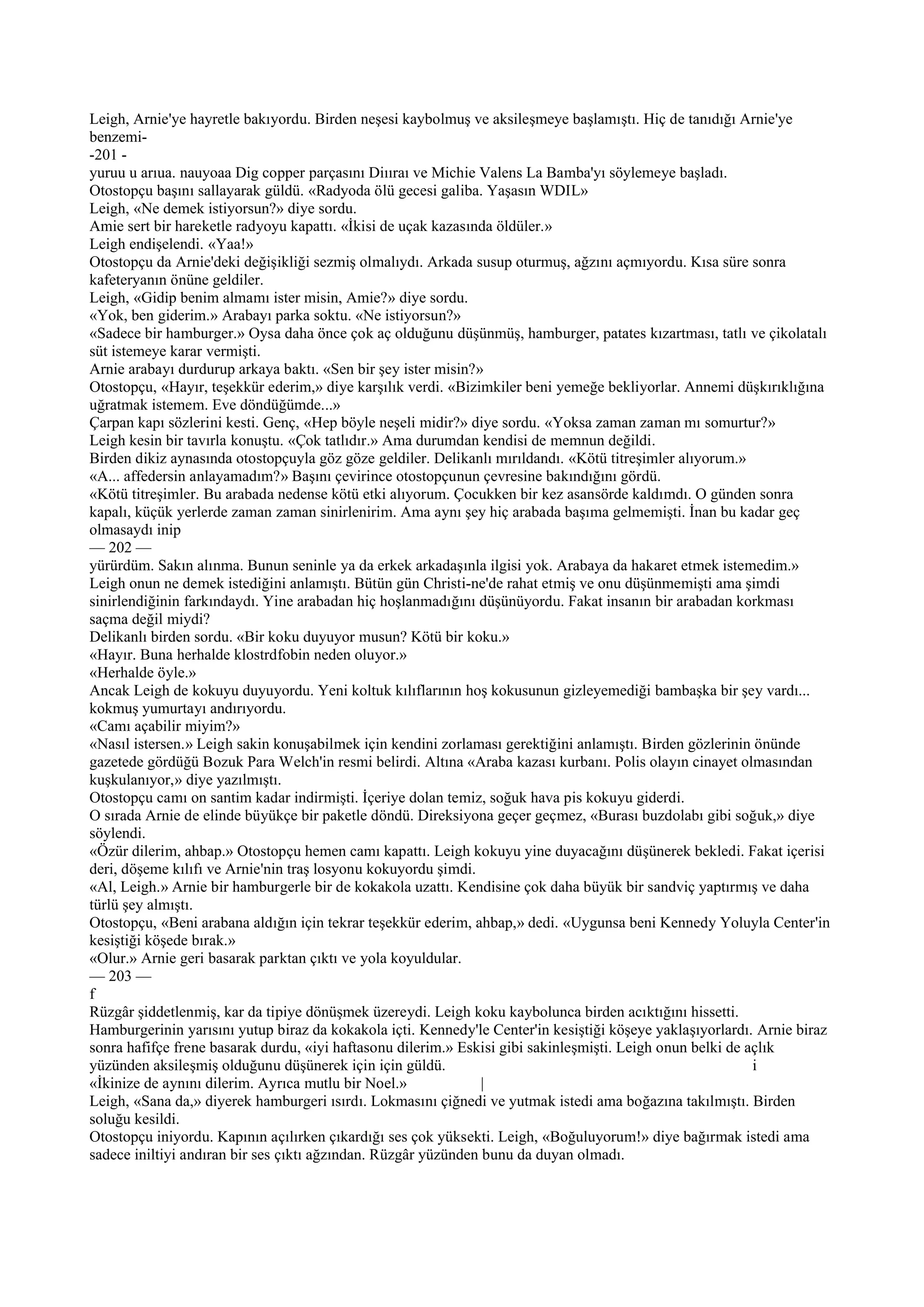 Leigh, Arnie'ye hayretle bakıyordu. Birden neşesi kaybolmuş ve aksileşmeye başlamıştı. Hiç de tanıdığı Arnie'ye
benzemi-
-201 -
yuruu u arıua. nauyoaa Dig copper parçasını Diııraı ve Michie Valens La Bamba'yı söylemeye başladı.
Otostopçu başını sallayarak güldü. «Radyoda ölü gecesi galiba. Yaşasın WDIL»
Leigh, «Ne demek istiyorsun?» diye sordu.
Amie sert bir hareketle radyoyu kapattı. «İkisi de uçak kazasında öldüler.»
Leigh endişelendi. «Yaa!»
Otostopçu da Arnie'deki değişikliği sezmiş olmalıydı. Arkada susup oturmuş, ağzını açmıyordu. Kısa süre sonra
kafeteryanın önüne geldiler.
Leigh, «Gidip benim almamı ister misin, Amie?» diye sordu.
«Yok, ben giderim.» Arabayı parka soktu. «Ne istiyorsun?»
«Sadece bir hamburger.» Oysa daha önce çok aç olduğunu düşünmüş, hamburger, patates kızartması, tatlı ve çikolatalı
süt istemeye karar vermişti.
Arnie arabayı durdurup arkaya baktı. «Sen bir şey ister misin?»
Otostopçu, «Hayır, teşekkür ederim,» diye karşılık verdi. «Bizimkiler beni yemeğe bekliyorlar. Annemi düşkırıklığına
uğratmak istemem. Eve döndüğümde...»
Çarpan kapı sözlerini kesti. Genç, «Hep böyle neşeli midir?» diye sordu. «Yoksa zaman zaman mı somurtur?»
Leigh kesin bir tavırla konuştu. «Çok tatlıdır.» Ama durumdan kendisi de memnun değildi.
Birden dikiz aynasında otostopçuyla göz göze geldiler. Delikanlı mırıldandı. «Kötü titreşimler alıyorum.»
«A... affedersin anlayamadım?» Başını çevirince otostopçunun çevresine bakındığını gördü.
«Kötü titreşimler. Bu arabada nedense kötü etki alıyorum. Çocukken bir kez asansörde kaldımdı. O günden sonra
kapalı, küçük yerlerde zaman zaman sinirlenirim. Ama aynı şey hiç arabada başıma gelmemişti. İnan bu kadar geç
olmasaydı inip
— 202 —
yürürdüm. Sakın alınma. Bunun seninle ya da erkek arkadaşınla ilgisi yok. Arabaya da hakaret etmek istemedim.»
Leigh onun ne demek istediğini anlamıştı. Bütün gün Christi-ne'de rahat etmiş ve onu düşünmemişti ama şimdi
sinirlendiğinin farkındaydı. Yine arabadan hiç hoşlanmadığını düşünüyordu. Fakat insanın bir arabadan korkması
saçma değil miydi?
Delikanlı birden sordu. «Bir koku duyuyor musun? Kötü bir koku.»
«Hayır. Buna herhalde klostrdfobin neden oluyor.»
«Herhalde öyle.»
Ancak Leigh de kokuyu duyuyordu. Yeni koltuk kılıflarının hoş kokusunun gizleyemediği bambaşka bir şey vardı...
kokmuş yumurtayı andırıyordu.
«Camı açabilir miyim?»
«Nasıl istersen.» Leigh sakin konuşabilmek için kendini zorlaması gerektiğini anlamıştı. Birden gözlerinin önünde
gazetede gördüğü Bozuk Para Welch'in resmi belirdi. Altına «Araba kazası kurbanı. Polis olayın cinayet olmasından
kuşkulanıyor,» diye yazılmıştı.
Otostopçu camı on santim kadar indirmişti. İçeriye dolan temiz, soğuk hava pis kokuyu giderdi.
O sırada Arnie de elinde büyükçe bir paketle döndü. Direksiyona geçer geçmez, «Burası buzdolabı gibi soğuk,» diye
söylendi.
«Özür dilerim, ahbap.» Otostopçu hemen camı kapattı. Leigh kokuyu yine duyacağını düşünerek bekledi. Fakat içerisi
deri, döşeme kılıfı ve Arnie'nin traş losyonu kokuyordu şimdi.
«Al, Leigh.» Arnie bir hamburgerle bir de kokakola uzattı. Kendisine çok daha büyük bir sandviç yaptırmış ve daha
türlü şey almıştı.
Otostopçu, «Beni arabana aldığın için tekrar teşekkür ederim, ahbap,» dedi. «Uygunsa beni Kennedy Yoluyla Center'in
kesiştiği köşede bırak.»
«Olur.» Arnie geri basarak parktan çıktı ve yola koyuldular.
— 203 —
f
Rüzgâr şiddetlenmiş, kar da tipiye dönüşmek üzereydi. Leigh koku kaybolunca birden acıktığını hissetti.
Hamburgerinin yarısını yutup biraz da kokakola içti. Kennedy'le Center'in kesiştiği köşeye yaklaşıyorlardı. Arnie biraz
sonra hafifçe frene basarak durdu, «iyi haftasonu dilerim.» Eskisi gibi sakinleşmişti. Leigh onun belki de açlık
yüzünden aksileşmiş olduğunu düşünerek için için güldü.                                                     i
«İkinize de aynını dilerim. Ayrıca mutlu bir Noel.»             |
Leigh, «Sana da,» diyerek hamburgeri ısırdı. Lokmasını çiğnedi ve yutmak istedi ama boğazına takılmıştı. Birden
soluğu kesildi.
Otostopçu iniyordu. Kapının açılırken çıkardığı ses çok yüksekti. Leigh, «Boğuluyorum!» diye bağırmak istedi ama
sadece iniltiyi andıran bir ses çıktı ağzından. Rüzgâr yüzünden bunu da duyan olmadı.
 