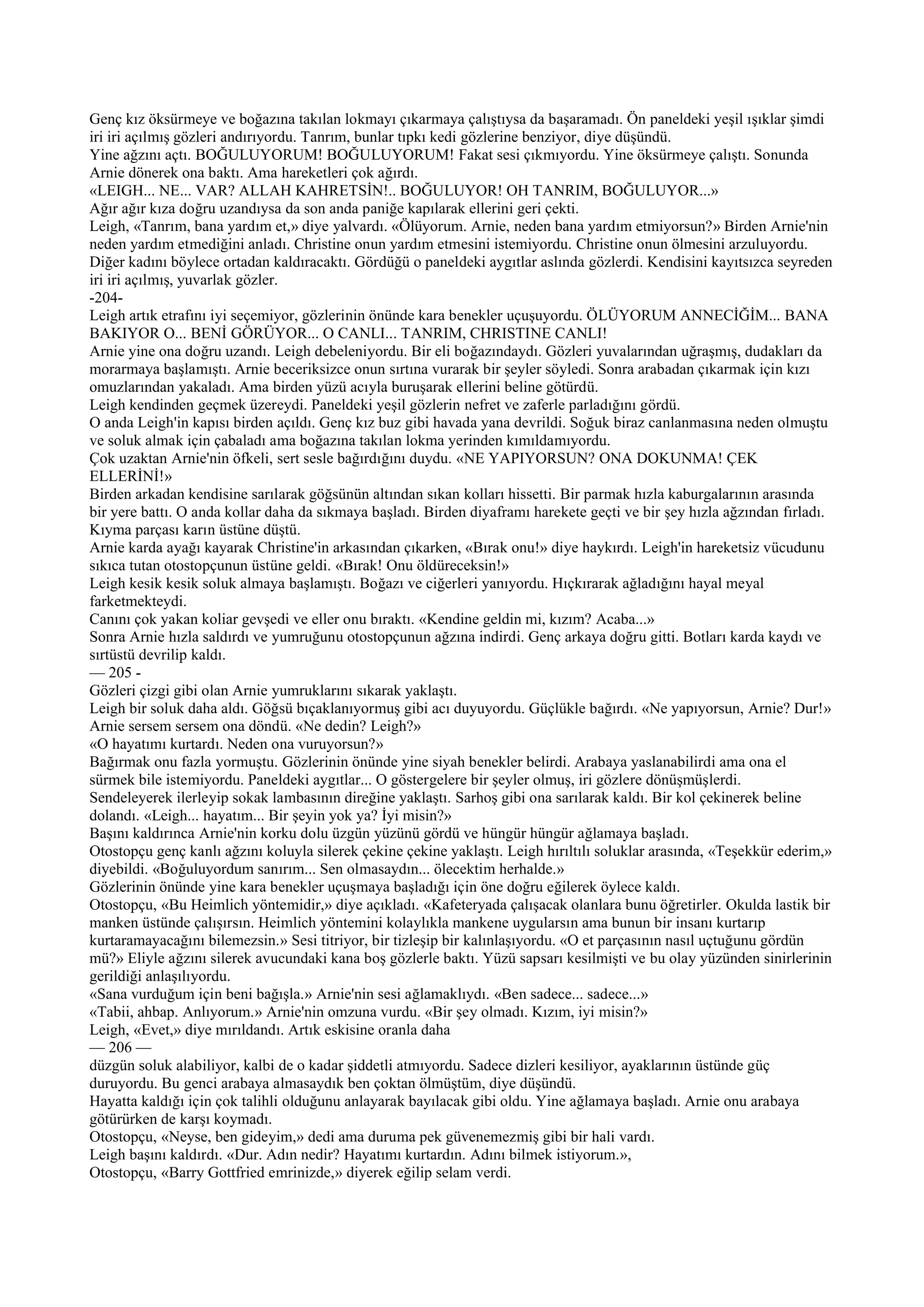 Genç kız öksürmeye ve boğazına takılan lokmayı çıkarmaya çalıştıysa da başaramadı. Ön paneldeki yeşil ışıklar şimdi
iri iri açılmış gözleri andırıyordu. Tanrım, bunlar tıpkı kedi gözlerine benziyor, diye düşündü.
Yine ağzını açtı. BOĞULUYORUM! BOĞULUYORUM! Fakat sesi çıkmıyordu. Yine öksürmeye çalıştı. Sonunda
Arnie dönerek ona baktı. Ama hareketleri çok ağırdı.
«LEIGH... NE... VAR? ALLAH KAHRETSİN!.. BOĞULUYOR! OH TANRIM, BOĞULUYOR...»
Ağır ağır kıza doğru uzandıysa da son anda paniğe kapılarak ellerini geri çekti.
Leigh, «Tanrım, bana yardım et,» diye yalvardı. «Ölüyorum. Arnie, neden bana yardım etmiyorsun?» Birden Arnie'nin
neden yardım etmediğini anladı. Christine onun yardım etmesini istemiyordu. Christine onun ölmesini arzuluyordu.
Diğer kadını böylece ortadan kaldıracaktı. Gördüğü o paneldeki aygıtlar aslında gözlerdi. Kendisini kayıtsızca seyreden
iri iri açılmış, yuvarlak gözler.
-204-
Leigh artık etrafını iyi seçemiyor, gözlerinin önünde kara benekler uçuşuyordu. ÖLÜYORUM ANNECİĞİM... BANA
BAKIYOR O... BENİ GÖRÜYOR... O CANLI... TANRIM, CHRISTINE CANLI!
Arnie yine ona doğru uzandı. Leigh debeleniyordu. Bir eli boğazındaydı. Gözleri yuvalarından uğraşmış, dudakları da
morarmaya başlamıştı. Arnie beceriksizce onun sırtına vurarak bir şeyler söyledi. Sonra arabadan çıkarmak için kızı
omuzlarından yakaladı. Ama birden yüzü acıyla buruşarak ellerini beline götürdü.
Leigh kendinden geçmek üzereydi. Paneldeki yeşil gözlerin nefret ve zaferle parladığını gördü.
O anda Leigh'in kapısı birden açıldı. Genç kız buz gibi havada yana devrildi. Soğuk biraz canlanmasına neden olmuştu
ve soluk almak için çabaladı ama boğazına takılan lokma yerinden kımıldamıyordu.
Çok uzaktan Arnie'nin öfkeli, sert sesle bağırdığını duydu. «NE YAPIYORSUN? ONA DOKUNMA! ÇEK
ELLERİNİ!»
Birden arkadan kendisine sarılarak göğsünün altından sıkan kolları hissetti. Bir parmak hızla kaburgalarının arasında
bir yere battı. O anda kollar daha da sıkmaya başladı. Birden diyaframı harekete geçti ve bir şey hızla ağzından fırladı.
Kıyma parçası karın üstüne düştü.
Arnie karda ayağı kayarak Christine'in arkasından çıkarken, «Bırak onu!» diye haykırdı. Leigh'in hareketsiz vücudunu
sıkıca tutan otostopçunun üstüne geldi. «Bırak! Onu öldüreceksin!»
Leigh kesik kesik soluk almaya başlamıştı. Boğazı ve ciğerleri yanıyordu. Hıçkırarak ağladığını hayal meyal
farketmekteydi.
Canını çok yakan koliar gevşedi ve eller onu bıraktı. «Kendine geldin mi, kızım? Acaba...»
Sonra Arnie hızla saldırdı ve yumruğunu otostopçunun ağzına indirdi. Genç arkaya doğru gitti. Botları karda kaydı ve
sırtüstü devrilip kaldı.
— 205 -
Gözleri çizgi gibi olan Arnie yumruklarını sıkarak yaklaştı.
Leigh bir soluk daha aldı. Göğsü bıçaklanıyormuş gibi acı duyuyordu. Güçlükle bağırdı. «Ne yapıyorsun, Arnie? Dur!»
Arnie sersem sersem ona döndü. «Ne dedin? Leigh?»
«O hayatımı kurtardı. Neden ona vuruyorsun?»
Bağırmak onu fazla yormuştu. Gözlerinin önünde yine siyah benekler belirdi. Arabaya yaslanabilirdi ama ona el
sürmek bile istemiyordu. Paneldeki aygıtlar... O göstergelere bir şeyler olmuş, iri gözlere dönüşmüşlerdi.
Sendeleyerek ilerleyip sokak lambasının direğine yaklaştı. Sarhoş gibi ona sarılarak kaldı. Bir kol çekinerek beline
dolandı. «Leigh... hayatım... Bir şeyin yok ya? İyi misin?»
Başını kaldırınca Arnie'nin korku dolu üzgün yüzünü gördü ve hüngür hüngür ağlamaya başladı.
Otostopçu genç kanlı ağzını koluyla silerek çekine çekine yaklaştı. Leigh hırıltılı soluklar arasında, «Teşekkür ederim,»
diyebildi. «Boğuluyordum sanırım... Sen olmasaydın... ölecektim herhalde.»
Gözlerinin önünde yine kara benekler uçuşmaya başladığı için öne doğru eğilerek öylece kaldı.
Otostopçu, «Bu Heimlich yöntemidir,» diye açıkladı. «Kafeteryada çalışacak olanlara bunu öğretirler. Okulda lastik bir
manken üstünde çalışırsın. Heimlich yöntemini kolaylıkla mankene uygularsın ama bunun bir insanı kurtarıp
kurtaramayacağını bilemezsin.» Sesi titriyor, bir tizleşip bir kalınlaşıyordu. «O et parçasının nasıl uçtuğunu gördün
mü?» Eliyle ağzını silerek avucundaki kana boş gözlerle baktı. Yüzü sapsarı kesilmişti ve bu olay yüzünden sinirlerinin
gerildiği anlaşılıyordu.
«Sana vurduğum için beni bağışla.» Arnie'nin sesi ağlamaklıydı. «Ben sadece... sadece...»
«Tabii, ahbap. Anlıyorum.» Arnie'nin omzuna vurdu. «Bir şey olmadı. Kızım, iyi misin?»
Leigh, «Evet,» diye mırıldandı. Artık eskisine oranla daha
— 206 —
düzgün soluk alabiliyor, kalbi de o kadar şiddetli atmıyordu. Sadece dizleri kesiliyor, ayaklarının üstünde güç
duruyordu. Bu genci arabaya almasaydık ben çoktan ölmüştüm, diye düşündü.
Hayatta kaldığı için çok talihli olduğunu anlayarak bayılacak gibi oldu. Yine ağlamaya başladı. Arnie onu arabaya
götürürken de karşı koymadı.
Otostopçu, «Neyse, ben gideyim,» dedi ama duruma pek güvenemezmiş gibi bir hali vardı.
Leigh başını kaldırdı. «Dur. Adın nedir? Hayatımı kurtardın. Adını bilmek istiyorum.»,
Otostopçu, «Barry Gottfried emrinizde,» diyerek eğilip selam verdi.
 