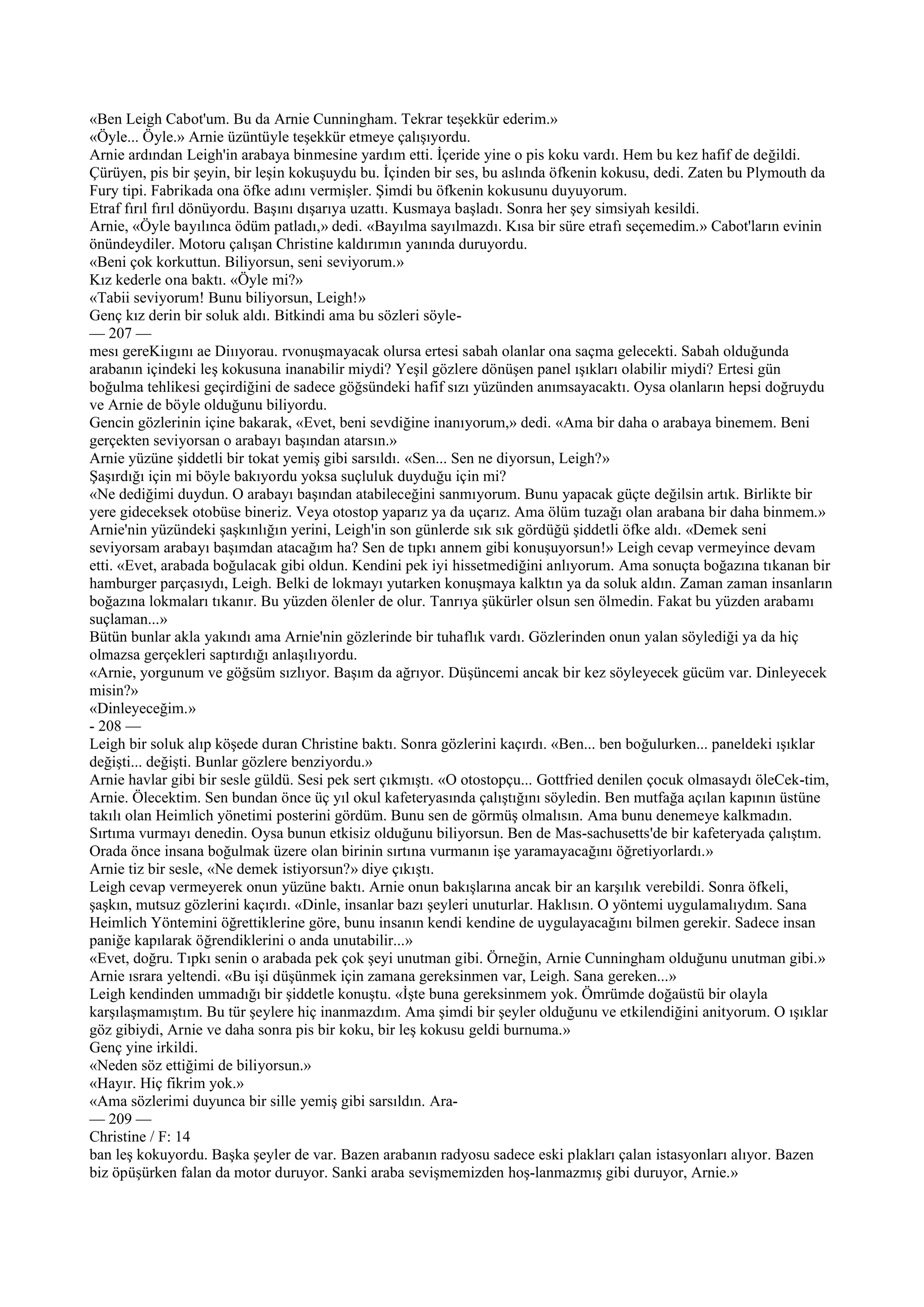 «Ben Leigh Cabot'um. Bu da Arnie Cunningham. Tekrar teşekkür ederim.»
«Öyle... Öyle.» Arnie üzüntüyle teşekkür etmeye çalışıyordu.
Arnie ardından Leigh'in arabaya binmesine yardım etti. İçeride yine o pis koku vardı. Hem bu kez hafif de değildi.
Çürüyen, pis bir şeyin, bir leşin kokuşuydu bu. İçinden bir ses, bu aslında öfkenin kokusu, dedi. Zaten bu Plymouth da
Fury tipi. Fabrikada ona öfke adını vermişler. Şimdi bu öfkenin kokusunu duyuyorum.
Etraf fırıl fırıl dönüyordu. Başını dışarıya uzattı. Kusmaya başladı. Sonra her şey simsiyah kesildi.
Arnie, «Öyle bayılınca ödüm patladı,» dedi. «Bayılma sayılmazdı. Kısa bir süre etrafı seçemedim.» Cabot'ların evinin
önündeydiler. Motoru çalışan Christine kaldırımın yanında duruyordu.
«Beni çok korkuttun. Biliyorsun, seni seviyorum.»
Kız kederle ona baktı. «Öyle mi?»
«Tabii seviyorum! Bunu biliyorsun, Leigh!»
Genç kız derin bir soluk aldı. Bitkindi ama bu sözleri söyle-
— 207 —
mesı gereKiıgını ae Diııyorau. rvonuşmayacak olursa ertesi sabah olanlar ona saçma gelecekti. Sabah olduğunda
arabanın içindeki leş kokusuna inanabilir miydi? Yeşil gözlere dönüşen panel ışıkları olabilir miydi? Ertesi gün
boğulma tehlikesi geçirdiğini de sadece göğsündeki hafif sızı yüzünden anımsayacaktı. Oysa olanların hepsi doğruydu
ve Arnie de böyle olduğunu biliyordu.
Gencin gözlerinin içine bakarak, «Evet, beni sevdiğine inanıyorum,» dedi. «Ama bir daha o arabaya binemem. Beni
gerçekten seviyorsan o arabayı başından atarsın.»
Arnie yüzüne şiddetli bir tokat yemiş gibi sarsıldı. «Sen... Sen ne diyorsun, Leigh?»
Şaşırdığı için mi böyle bakıyordu yoksa suçluluk duyduğu için mi?
«Ne dediğimi duydun. O arabayı başından atabileceğini sanmıyorum. Bunu yapacak güçte değilsin artık. Birlikte bir
yere gideceksek otobüse bineriz. Veya otostop yaparız ya da uçarız. Ama ölüm tuzağı olan arabana bir daha binmem.»
Arnie'nin yüzündeki şaşkınlığın yerini, Leigh'in son günlerde sık sık gördüğü şiddetli öfke aldı. «Demek seni
seviyorsam arabayı başımdan atacağım ha? Sen de tıpkı annem gibi konuşuyorsun!» Leigh cevap vermeyince devam
etti. «Evet, arabada boğulacak gibi oldun. Kendini pek iyi hissetmediğini anlıyorum. Ama sonuçta boğazına tıkanan bir
hamburger parçasıydı, Leigh. Belki de lokmayı yutarken konuşmaya kalktın ya da soluk aldın. Zaman zaman insanların
boğazına lokmaları tıkanır. Bu yüzden ölenler de olur. Tanrıya şükürler olsun sen ölmedin. Fakat bu yüzden arabamı
suçlaman...»
Bütün bunlar akla yakındı ama Arnie'nin gözlerinde bir tuhaflık vardı. Gözlerinden onun yalan söylediği ya da hiç
olmazsa gerçekleri saptırdığı anlaşılıyordu.
«Arnie, yorgunum ve göğsüm sızlıyor. Başım da ağrıyor. Düşüncemi ancak bir kez söyleyecek gücüm var. Dinleyecek
misin?»
«Dinleyeceğim.»
- 208 —
Leigh bir soluk alıp köşede duran Christine baktı. Sonra gözlerini kaçırdı. «Ben... ben boğulurken... paneldeki ışıklar
değişti... değişti. Bunlar gözlere benziyordu.»
Arnie havlar gibi bir sesle güldü. Sesi pek sert çıkmıştı. «O otostopçu... Gottfried denilen çocuk olmasaydı öleCek-tim,
Arnie. Ölecektim. Sen bundan önce üç yıl okul kafeteryasında çalıştığını söyledin. Ben mutfağa açılan kapının üstüne
takılı olan Heimlich yönetimi posterini gördüm. Bunu sen de görmüş olmalısın. Ama bunu denemeye kalkmadın.
Sırtıma vurmayı denedin. Oysa bunun etkisiz olduğunu biliyorsun. Ben de Mas-sachusetts'de bir kafeteryada çalıştım.
Orada önce insana boğulmak üzere olan birinin sırtına vurmanın işe yaramayacağını öğretiyorlardı.»
Arnie tiz bir sesle, «Ne demek istiyorsun?» diye çıkıştı.
Leigh cevap vermeyerek onun yüzüne baktı. Arnie onun bakışlarına ancak bir an karşılık verebildi. Sonra öfkeli,
şaşkın, mutsuz gözlerini kaçırdı. «Dinle, insanlar bazı şeyleri unuturlar. Haklısın. O yöntemi uygulamalıydım. Sana
Heimlich Yöntemini öğrettiklerine göre, bunu insanın kendi kendine de uygulayacağını bilmen gerekir. Sadece insan
paniğe kapılarak öğrendiklerini o anda unutabilir...»
«Evet, doğru. Tıpkı senin o arabada pek çok şeyi unutman gibi. Örneğin, Arnie Cunningham olduğunu unutman gibi.»
Arnie ısrara yeltendi. «Bu işi düşünmek için zamana gereksinmen var, Leigh. Sana gereken...»
Leigh kendinden ummadığı bir şiddetle konuştu. «İşte buna gereksinmem yok. Ömrümde doğaüstü bir olayla
karşılaşmamıştım. Bu tür şeylere hiç inanmazdım. Ama şimdi bir şeyler olduğunu ve etkilendiğini anityorum. O ışıklar
göz gibiydi, Arnie ve daha sonra pis bir koku, bir leş kokusu geldi burnuma.»
Genç yine irkildi.
«Neden söz ettiğimi de biliyorsun.»
«Hayır. Hiç fikrim yok.»
«Ama sözlerimi duyunca bir sille yemiş gibi sarsıldın. Ara-
— 209 —
Christine / F: 14
ban leş kokuyordu. Başka şeyler de var. Bazen arabanın radyosu sadece eski plakları çalan istasyonları alıyor. Bazen
biz öpüşürken falan da motor duruyor. Sanki araba sevişmemizden hoş-lanmazmış gibi duruyor, Arnie.»
 