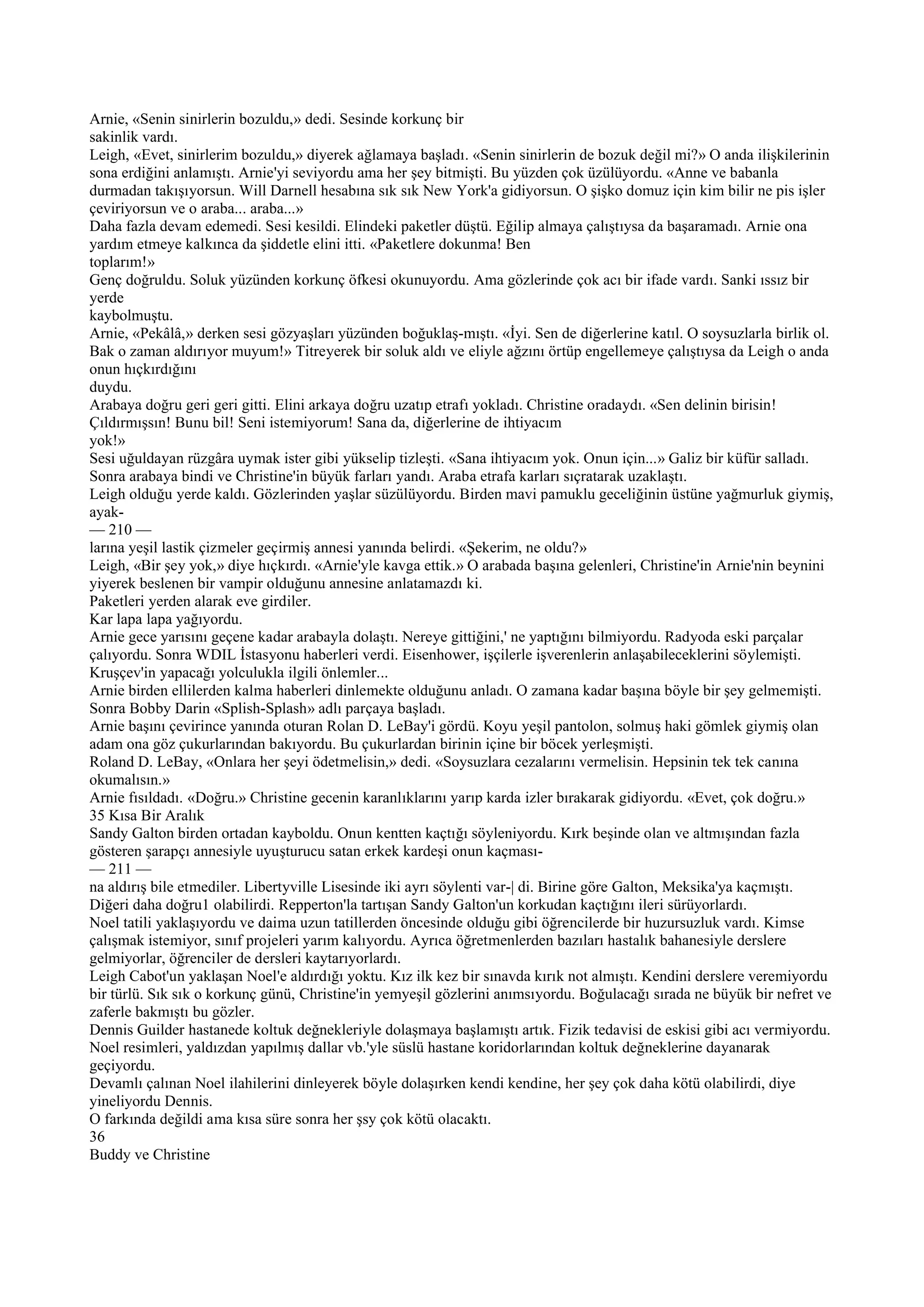 Arnie, «Senin sinirlerin bozuldu,» dedi. Sesinde korkunç bir
sakinlik vardı.
Leigh, «Evet, sinirlerim bozuldu,» diyerek ağlamaya başladı. «Senin sinirlerin de bozuk değil mi?» O anda ilişkilerinin
sona erdiğini anlamıştı. Arnie'yi seviyordu ama her şey bitmişti. Bu yüzden çok üzülüyordu. «Anne ve babanla
durmadan takışıyorsun. Will Darnell hesabına sık sık New York'a gidiyorsun. O şişko domuz için kim bilir ne pis işler
çeviriyorsun ve o araba... araba...»
Daha fazla devam edemedi. Sesi kesildi. Elindeki paketler düştü. Eğilip almaya çalıştıysa da başaramadı. Arnie ona
yardım etmeye kalkınca da şiddetle elini itti. «Paketlere dokunma! Ben
toplarım!»
Genç doğruldu. Soluk yüzünden korkunç öfkesi okunuyordu. Ama gözlerinde çok acı bir ifade vardı. Sanki ıssız bir
yerde
kaybolmuştu.
Arnie, «Pekâlâ,» derken sesi gözyaşları yüzünden boğuklaş-mıştı. «İyi. Sen de diğerlerine katıl. O soysuzlarla birlik ol.
Bak o zaman aldırıyor muyum!» Titreyerek bir soluk aldı ve eliyle ağzını örtüp engellemeye çalıştıysa da Leigh o anda
onun hıçkırdığını
duydu.
Arabaya doğru geri geri gitti. Elini arkaya doğru uzatıp etrafı yokladı. Christine oradaydı. «Sen delinin birisin!
Çıldırmışsın! Bunu bil! Seni istemiyorum! Sana da, diğerlerine de ihtiyacım
yok!»
Sesi uğuldayan rüzgâra uymak ister gibi yükselip tizleşti. «Sana ihtiyacım yok. Onun için...» Galiz bir küfür salladı.
Sonra arabaya bindi ve Christine'in büyük farları yandı. Araba etrafa karları sıçratarak uzaklaştı.
Leigh olduğu yerde kaldı. Gözlerinden yaşlar süzülüyordu. Birden mavi pamuklu geceliğinin üstüne yağmurluk giymiş,
ayak-
— 210 —
larına yeşil lastik çizmeler geçirmiş annesi yanında belirdi. «Şekerim, ne oldu?»
Leigh, «Bir şey yok,» diye hıçkırdı. «Arnie'yle kavga ettik.» O arabada başına gelenleri, Christine'in Arnie'nin beynini
yiyerek beslenen bir vampir olduğunu annesine anlatamazdı ki.
Paketleri yerden alarak eve girdiler.
Kar lapa lapa yağıyordu.
Arnie gece yarısını geçene kadar arabayla dolaştı. Nereye gittiğini,' ne yaptığını bilmiyordu. Radyoda eski parçalar
çalıyordu. Sonra WDIL İstasyonu haberleri verdi. Eisenhower, işçilerle işverenlerin anlaşabileceklerini söylemişti.
Kruşçev'in yapacağı yolculukla ilgili önlemler...
Arnie birden ellilerden kalma haberleri dinlemekte olduğunu anladı. O zamana kadar başına böyle bir şey gelmemişti.
Sonra Bobby Darin «Splish-Splash» adlı parçaya başladı.
Arnie başını çevirince yanında oturan Rolan D. LeBay'i gördü. Koyu yeşil pantolon, solmuş haki gömlek giymiş olan
adam ona göz çukurlarından bakıyordu. Bu çukurlardan birinin içine bir böcek yerleşmişti.
Roland D. LeBay, «Onlara her şeyi ödetmelisin,» dedi. «Soysuzlara cezalarını vermelisin. Hepsinin tek tek canına
okumalısın.»
Arnie fısıldadı. «Doğru.» Christine gecenin karanlıklarını yarıp karda izler bırakarak gidiyordu. «Evet, çok doğru.»
35 Kısa Bir Aralık
Sandy Galton birden ortadan kayboldu. Onun kentten kaçtığı söyleniyordu. Kırk beşinde olan ve altmışından fazla
gösteren şarapçı annesiyle uyuşturucu satan erkek kardeşi onun kaçması-
— 211 —
na aldırış bile etmediler. Libertyville Lisesinde iki ayrı söylenti var-| di. Birine göre Galton, Meksika'ya kaçmıştı.
Diğeri daha doğru1 olabilirdi. Repperton'la tartışan Sandy Galton'un korkudan kaçtığını ileri sürüyorlardı.
Noel tatili yaklaşıyordu ve daima uzun tatillerden öncesinde olduğu gibi öğrencilerde bir huzursuzluk vardı. Kimse
çalışmak istemiyor, sınıf projeleri yarım kalıyordu. Ayrıca öğretmenlerden bazıları hastalık bahanesiyle derslere
gelmiyorlar, öğrenciler de dersleri kaytarıyorlardı.
Leigh Cabot'un yaklaşan Noel'e aldırdığı yoktu. Kız ilk kez bir sınavda kırık not almıştı. Kendini derslere veremiyordu
bir türlü. Sık sık o korkunç günü, Christine'in yemyeşil gözlerini anımsıyordu. Boğulacağı sırada ne büyük bir nefret ve
zaferle bakmıştı bu gözler.
Dennis Guilder hastanede koltuk değnekleriyle dolaşmaya başlamıştı artık. Fizik tedavisi de eskisi gibi acı vermiyordu.
Noel resimleri, yaldızdan yapılmış dallar vb.'yle süslü hastane koridorlarından koltuk değneklerine dayanarak
geçiyordu.
Devamlı çalınan Noel ilahilerini dinleyerek böyle dolaşırken kendi kendine, her şey çok daha kötü olabilirdi, diye
yineliyordu Dennis.
O farkında değildi ama kısa süre sonra her şsy çok kötü olacaktı.
36
Buddy ve Christine
 