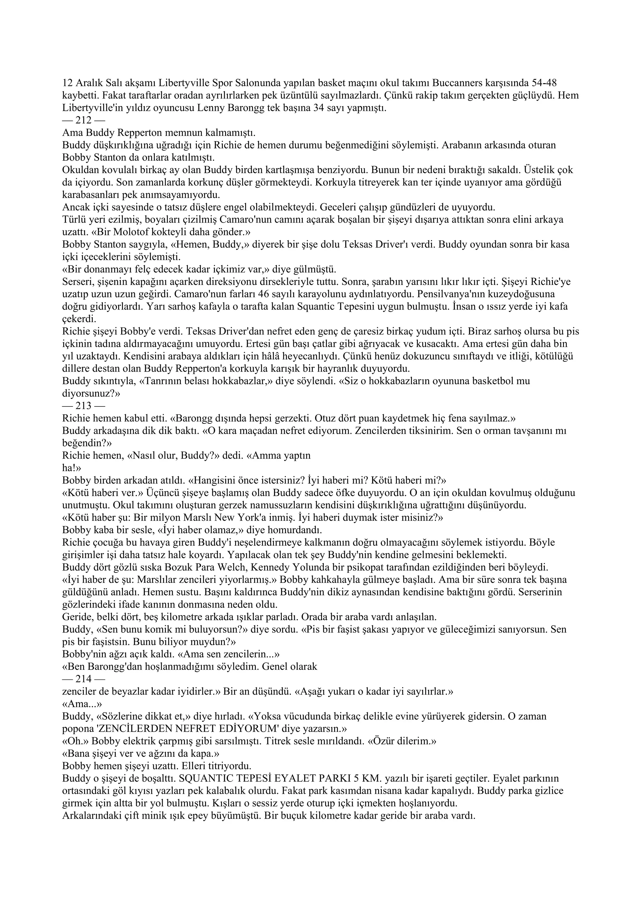 12 Aralık Salı akşamı Libertyville Spor Salonunda yapılan basket maçını okul takımı Buccanners karşısında 54-48
kaybetti. Fakat taraftarlar oradan ayrılırlarken pek üzüntülü sayılmazlardı. Çünkü rakip takım gerçekten güçlüydü. Hem
Libertyville'in yıldız oyuncusu Lenny Barongg tek başına 34 sayı yapmıştı.
— 212 —
Ama Buddy Repperton memnun kalmamıştı.
Buddy düşkırıklığına uğradığı için Richie de hemen durumu beğenmediğini söylemişti. Arabanın arkasında oturan
Bobby Stanton da onlara katılmıştı.
Okuldan kovulalı birkaç ay olan Buddy birden kartlaşmışa benziyordu. Bunun bir nedeni bıraktığı sakaldı. Üstelik çok
da içiyordu. Son zamanlarda korkunç düşler görmekteydi. Korkuyla titreyerek kan ter içinde uyanıyor ama gördüğü
karabasanları pek anımsayamıyordu.
Ancak içki sayesinde o tatsız düşlere engel olabilmekteydi. Geceleri çalışıp gündüzleri de uyuyordu.
Türlü yeri ezilmiş, boyaları çizilmiş Camaro'nun camını açarak boşalan bir şişeyi dışarıya attıktan sonra elini arkaya
uzattı. «Bir Molotof kokteyli daha gönder.»
Bobby Stanton saygıyla, «Hemen, Buddy,» diyerek bir şişe dolu Teksas Driver'ı verdi. Buddy oyundan sonra bir kasa
içki içeceklerini söylemişti.
«Bir donanmayı felç edecek kadar içkimiz var,» diye gülmüştü.
Serseri, şişenin kapağını açarken direksiyonu dirsekleriyle tuttu. Sonra, şarabın yarısını lıkır lıkır içti. Şişeyi Richie'ye
uzatıp uzun uzun geğirdi. Camaro'nun farları 46 sayılı karayolunu aydınlatıyordu. Pensilvanya'nın kuzeydoğusuna
doğru gidiyorlardı. Yarı sarhoş kafayla o tarafta kalan Squantic Tepesini uygun bulmuştu. İnsan o ıssız yerde iyi kafa
çekerdi.
Richie şişeyi Bobby'e verdi. Teksas Driver'dan nefret eden genç de çaresiz birkaç yudum içti. Biraz sarhoş olursa bu pis
içkinin tadına aldırmayacağını umuyordu. Ertesi gün başı çatlar gibi ağrıyacak ve kusacaktı. Ama ertesi gün daha bin
yıl uzaktaydı. Kendisini arabaya aldıkları için hâlâ heyecanlıydı. Çünkü henüz dokuzuncu sınıftaydı ve itliği, kötülüğü
dillere destan olan Buddy Repperton'a korkuyla karışık bir hayranlık duyuyordu.
Buddy sıkıntıyla, «Tanrının belası hokkabazlar,» diye söylendi. «Siz o hokkabazların oyununa basketbol mu
diyorsunuz?»
— 213 —
Richie hemen kabul etti. «Barongg dışında hepsi gerzekti. Otuz dört puan kaydetmek hiç fena sayılmaz.»
Buddy arkadaşına dik dik baktı. «O kara maçadan nefret ediyorum. Zencilerden tiksinirim. Sen o orman tavşanını mı
beğendin?»
Richie hemen, «Nasıl olur, Buddy?» dedi. «Amma yaptın
ha!»
Bobby birden arkadan atıldı. «Hangisini önce istersiniz? İyi haberi mi? Kötü haberi mi?»
«Kötü haberi ver.» Üçüncü şişeye başlamış olan Buddy sadece öfke duyuyordu. O an için okuldan kovulmuş olduğunu
unutmuştu. Okul takımını oluşturan gerzek namussuzların kendisini düşkırıklığına uğrattığını düşünüyordu.
«Kötü haber şu: Bir milyon Marslı New York'a inmiş. İyi haberi duymak ister misiniz?»
Bobby kaba bir sesle, «İyi haber olamaz,» diye homurdandı.
Richie çocuğa bu havaya giren Buddy'i neşelendirmeye kalkmanın doğru olmayacağını söylemek istiyordu. Böyle
girişimler işi daha tatsız hale koyardı. Yapılacak olan tek şey Buddy'nin kendine gelmesini beklemekti.
Buddy dört gözlü sıska Bozuk Para Welch, Kennedy Yolunda bir psikopat tarafından ezildiğinden beri böyleydi.
«İyi haber de şu: Marslılar zencileri yiyorlarmış.» Bobby kahkahayla gülmeye başladı. Ama bir süre sonra tek başına
güldüğünü anladı. Hemen sustu. Başını kaldırınca Buddy'nin dikiz aynasından kendisine baktığını gördü. Serserinin
gözlerindeki ifade kanının donmasına neden oldu.
Geride, belki dört, beş kilometre arkada ışıklar parladı. Orada bir araba vardı anlaşılan.
Buddy, «Sen bunu komik mi buluyorsun?» diye sordu. «Pis bir faşist şakası yapıyor ve güleceğimizi sanıyorsun. Sen
pis bir faşistsin. Bunu biliyor muydun?»
Bobby'nin ağzı açık kaldı. «Ama sen zencilerin...»
«Ben Barongg'dan hoşlanmadığımı söyledim. Genel olarak
— 214 —
zenciler de beyazlar kadar iyidirler.» Bir an düşündü. «Aşağı yukarı o kadar iyi sayılırlar.»
«Ama...»
Buddy, «Sözlerine dikkat et,» diye hırladı. «Yoksa vücudunda birkaç delikle evine yürüyerek gidersin. O zaman
popona 'ZENCİLERDEN NEFRET EDİYORUM' diye yazarsın.»
«Oh.» Bobby elektrik çarpmış gibi sarsılmıştı. Titrek sesle mırıldandı. «Özür dilerim.»
«Bana şişeyi ver ve ağzını da kapa.»
Bobby hemen şişeyi uzattı. Elleri titriyordu.
Buddy o şişeyi de boşalttı. SQUANTIC TEPESİ EYALET PARKI 5 KM. yazılı bir işareti geçtiler. Eyalet parkının
ortasındaki göl kıyısı yazları pek kalabalık olurdu. Fakat park kasımdan nisana kadar kapalıydı. Buddy parka gizlice
girmek için altta bir yol bulmuştu. Kışları o sessiz yerde oturup içki içmekten hoşlanıyordu.
Arkalarındaki çift minik ışık epey büyümüştü. Bir buçuk kilometre kadar geride bir araba vardı.
 