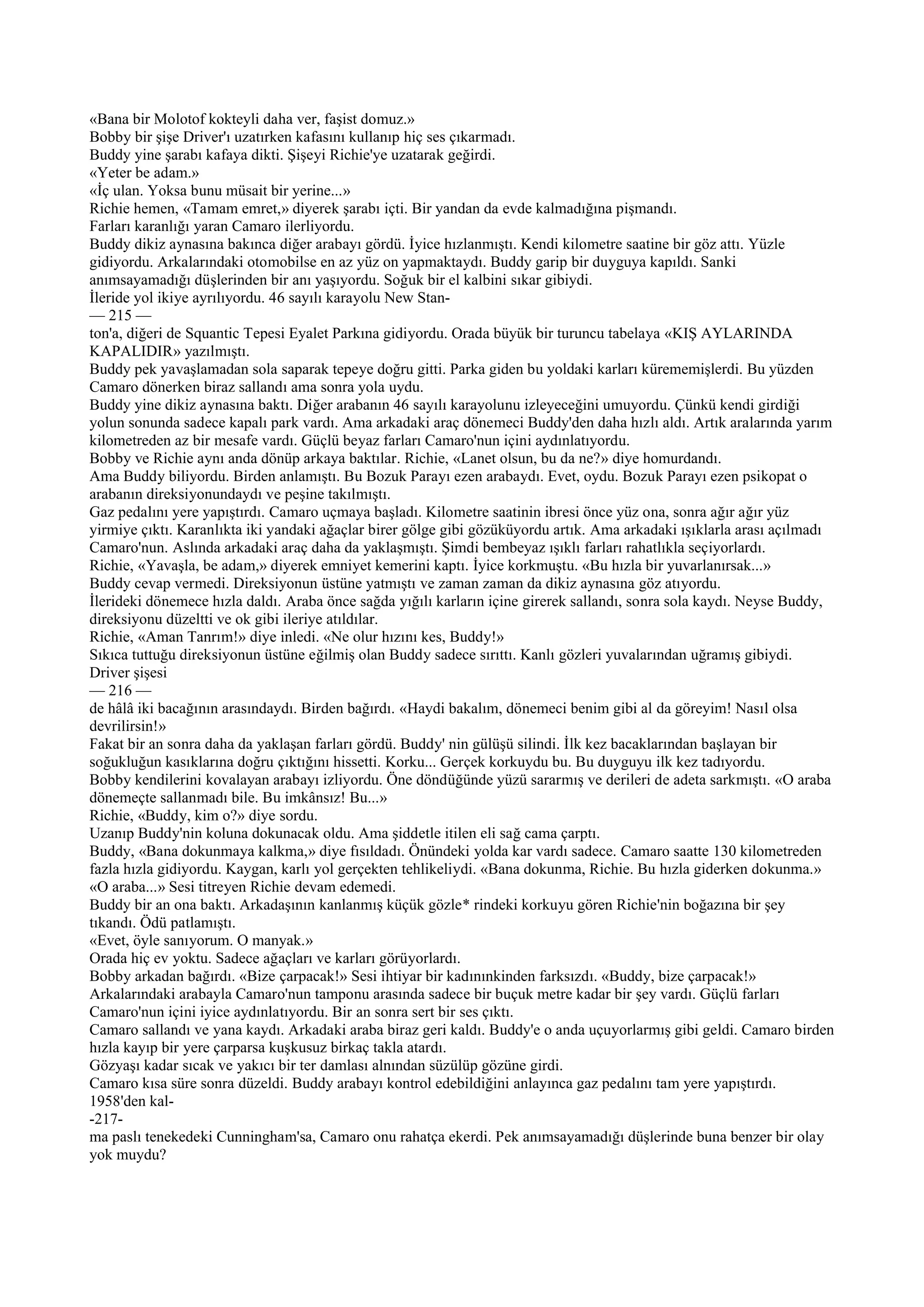 «Bana bir Molotof kokteyli daha ver, faşist domuz.»
Bobby bir şişe Driver'ı uzatırken kafasını kullanıp hiç ses çıkarmadı.
Buddy yine şarabı kafaya dikti. Şişeyi Richie'ye uzatarak geğirdi.
«Yeter be adam.»
«İç ulan. Yoksa bunu müsait bir yerine...»
Richie hemen, «Tamam emret,» diyerek şarabı içti. Bir yandan da evde kalmadığına pişmandı.
Farları karanlığı yaran Camaro ilerliyordu.
Buddy dikiz aynasına bakınca diğer arabayı gördü. İyice hızlanmıştı. Kendi kilometre saatine bir göz attı. Yüzle
gidiyordu. Arkalarındaki otomobilse en az yüz on yapmaktaydı. Buddy garip bir duyguya kapıldı. Sanki
anımsayamadığı düşlerinden bir anı yaşıyordu. Soğuk bir el kalbini sıkar gibiydi.
İleride yol ikiye ayrılıyordu. 46 sayılı karayolu New Stan-
— 215 —
ton'a, diğeri de Squantic Tepesi Eyalet Parkına gidiyordu. Orada büyük bir turuncu tabelaya «KIŞ AYLARINDA
KAPALIDIR» yazılmıştı.
Buddy pek yavaşlamadan sola saparak tepeye doğru gitti. Parka giden bu yoldaki karları kürememişlerdi. Bu yüzden
Camaro dönerken biraz sallandı ama sonra yola uydu.
Buddy yine dikiz aynasına baktı. Diğer arabanın 46 sayılı karayolunu izleyeceğini umuyordu. Çünkü kendi girdiği
yolun sonunda sadece kapalı park vardı. Ama arkadaki araç dönemeci Buddy'den daha hızlı aldı. Artık aralarında yarım
kilometreden az bir mesafe vardı. Güçlü beyaz farları Camaro'nun içini aydınlatıyordu.
Bobby ve Richie aynı anda dönüp arkaya baktılar. Richie, «Lanet olsun, bu da ne?» diye homurdandı.
Ama Buddy biliyordu. Birden anlamıştı. Bu Bozuk Parayı ezen arabaydı. Evet, oydu. Bozuk Parayı ezen psikopat o
arabanın direksiyonundaydı ve peşine takılmıştı.
Gaz pedalını yere yapıştırdı. Camaro uçmaya başladı. Kilometre saatinin ibresi önce yüz ona, sonra ağır ağır yüz
yirmiye çıktı. Karanlıkta iki yandaki ağaçlar birer gölge gibi gözüküyordu artık. Ama arkadaki ışıklarla arası açılmadı
Camaro'nun. Aslında arkadaki araç daha da yaklaşmıştı. Şimdi bembeyaz ışıklı farları rahatlıkla seçiyorlardı.
Richie, «Yavaşla, be adam,» diyerek emniyet kemerini kaptı. İyice korkmuştu. «Bu hızla bir yuvarlanırsak...»
Buddy cevap vermedi. Direksiyonun üstüne yatmıştı ve zaman zaman da dikiz aynasına göz atıyordu.
İlerideki dönemece hızla daldı. Araba önce sağda yığılı karların içine girerek sallandı, sonra sola kaydı. Neyse Buddy,
direksiyonu düzeltti ve ok gibi ileriye atıldılar.
Richie, «Aman Tanrım!» diye inledi. «Ne olur hızını kes, Buddy!»
Sıkıca tuttuğu direksiyonun üstüne eğilmiş olan Buddy sadece sırıttı. Kanlı gözleri yuvalarından uğramış gibiydi.
Driver şişesi
— 216 —
de hâlâ iki bacağının arasındaydı. Birden bağırdı. «Haydi bakalım, dönemeci benim gibi al da göreyim! Nasıl olsa
devrilirsin!»
Fakat bir an sonra daha da yaklaşan farları gördü. Buddy' nin gülüşü silindi. İlk kez bacaklarından başlayan bir
soğukluğun kasıklarına doğru çıktığını hissetti. Korku... Gerçek korkuydu bu. Bu duyguyu ilk kez tadıyordu.
Bobby kendilerini kovalayan arabayı izliyordu. Öne döndüğünde yüzü sararmış ve derileri de adeta sarkmıştı. «O araba
dönemeçte sallanmadı bile. Bu imkânsız! Bu...»
Richie, «Buddy, kim o?» diye sordu.
Uzanıp Buddy'nin koluna dokunacak oldu. Ama şiddetle itilen eli sağ cama çarptı.
Buddy, «Bana dokunmaya kalkma,» diye fısıldadı. Önündeki yolda kar vardı sadece. Camaro saatte 130 kilometreden
fazla hızla gidiyordu. Kaygan, karlı yol gerçekten tehlikeliydi. «Bana dokunma, Richie. Bu hızla giderken dokunma.»
«O araba...» Sesi titreyen Richie devam edemedi.
Buddy bir an ona baktı. Arkadaşının kanlanmış küçük gözle* rindeki korkuyu gören Richie'nin boğazına bir şey
tıkandı. Ödü patlamıştı.
«Evet, öyle sanıyorum. O manyak.»
Orada hiç ev yoktu. Sadece ağaçları ve karları görüyorlardı.
Bobby arkadan bağırdı. «Bize çarpacak!» Sesi ihtiyar bir kadınınkinden farksızdı. «Buddy, bize çarpacak!»
Arkalarındaki arabayla Camaro'nun tamponu arasında sadece bir buçuk metre kadar bir şey vardı. Güçlü farları
Camaro'nun içini iyice aydınlatıyordu. Bir an sonra sert bir ses çıktı.
Camaro sallandı ve yana kaydı. Arkadaki araba biraz geri kaldı. Buddy'e o anda uçuyorlarmış gibi geldi. Camaro birden
hızla kayıp bir yere çarparsa kuşkusuz birkaç takla atardı.
Gözyaşı kadar sıcak ve yakıcı bir ter damlası alnından süzülüp gözüne girdi.
Camaro kısa süre sonra düzeldi. Buddy arabayı kontrol edebildiğini anlayınca gaz pedalını tam yere yapıştırdı.
1958'den kal-
-217-
ma paslı tenekedeki Cunningham'sa, Camaro onu rahatça ekerdi. Pek anımsayamadığı düşlerinde buna benzer bir olay
yok muydu?
 