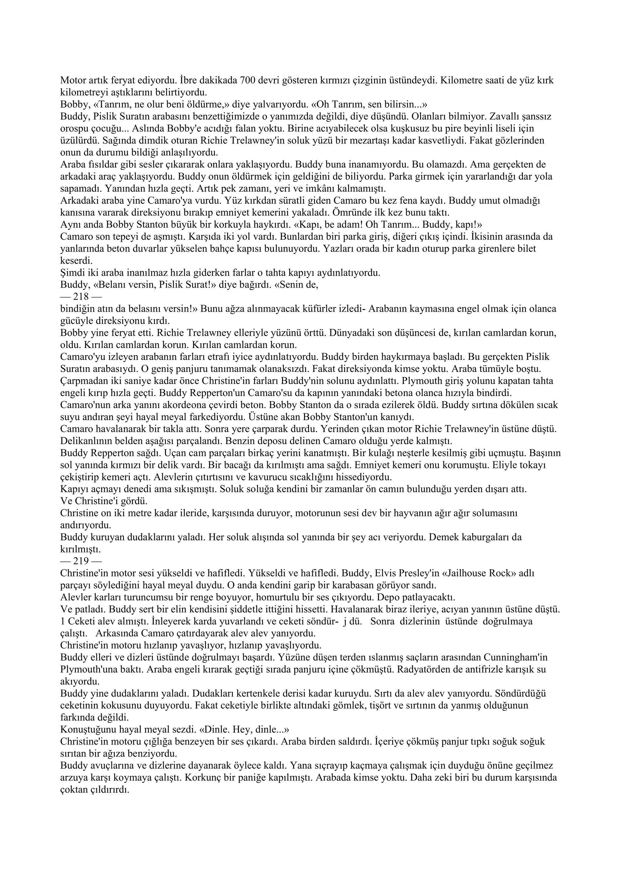 Motor artık feryat ediyordu. İbre dakikada 700 devri gösteren kırmızı çizginin üstündeydi. Kilometre saati de yüz kırk
kilometreyi aştıklarını belirtiyordu.
Bobby, «Tanrım, ne olur beni öldürme,» diye yalvarıyordu. «Oh Tanrım, sen bilirsin...»
Buddy, Pislik Suratın arabasını benzettiğimizde o yanımızda değildi, diye düşündü. Olanları bilmiyor. Zavallı şanssız
orospu çocuğu... Aslında Bobby'e acıdığı falan yoktu. Birine acıyabilecek olsa kuşkusuz bu pire beyinli liseli için
üzülürdü. Sağında dimdik oturan Richie Trelawney'in soluk yüzü bir mezartaşı kadar kasvetliydi. Fakat gözlerinden
onun da durumu bildiği anlaşılıyordu.
Araba fısıldar gibi sesler çıkararak onlara yaklaşıyordu. Buddy buna inanamıyordu. Bu olamazdı. Ama gerçekten de
arkadaki araç yaklaşıyordu. Buddy onun öldürmek için geldiğini de biliyordu. Parka girmek için yararlandığı dar yola
sapamadı. Yanından hızla geçti. Artık pek zamanı, yeri ve imkânı kalmamıştı.
Arkadaki araba yine Camaro'ya vurdu. Yüz kırkdan süratli giden Camaro bu kez fena kaydı. Buddy umut olmadığı
kanısına vararak direksiyonu bırakıp emniyet kemerini yakaladı. Ömründe ilk kez bunu taktı.
Aynı anda Bobby Stanton büyük bir korkuyla haykırdı. «Kapı, be adam! Oh Tanrım... Buddy, kapı!»
Camaro son tepeyi de aşmıştı. Karşıda iki yol vardı. Bunlardan biri parka giriş, diğeri çıkış içindi. İkisinin arasında da
yanlarında beton duvarlar yükselen bahçe kapısı bulunuyordu. Yazları orada bir kadın oturup parka girenlere bilet
keserdi.
Şimdi iki araba inanılmaz hızla giderken farlar o tahta kapıyı aydınlatıyordu.
Buddy, «Belanı versin, Pislik Surat!» diye bağırdı. «Senin de,
— 218 —
bindiğin atın da belasını versin!» Bunu ağza alınmayacak küfürler izledi- Arabanın kaymasına engel olmak için olanca
gücüyle direksiyonu kırdı.
Bobby yine feryat etti. Richie Trelawney elleriyle yüzünü örttü. Dünyadaki son düşüncesi de, kırılan camlardan korun,
oldu. Kırılan camlardan korun. Kırılan camlardan korun.
Camaro'yu izleyen arabanın farları etrafı iyice aydınlatıyordu. Buddy birden haykırmaya başladı. Bu gerçekten Pislik
Suratın arabasıydı. O geniş panjuru tanımamak olanaksızdı. Fakat direksiyonda kimse yoktu. Araba tümüyle boştu.
Çarpmadan iki saniye kadar önce Christine'in farları Buddy'nin solunu aydınlattı. Plymouth giriş yolunu kapatan tahta
engeli kırıp hızla geçti. Buddy Repperton'un Camaro'su da kapının yanındaki betona olanca hızıyla bindirdi.
Camaro'nun arka yanını akordeona çevirdi beton. Bobby Stanton da o sırada ezilerek öldü. Buddy sırtına dökülen sıcak
suyu andıran şeyi hayal meyal farkediyordu. Üstüne akan Bobby Stanton'un kanıydı.
Camaro havalanarak bir takla attı. Sonra yere çarparak durdu. Yerinden çıkan motor Richie Trelawney'in üstüne düştü.
Delikanlının belden aşağısı parçalandı. Benzin deposu delinen Camaro olduğu yerde kalmıştı.
Buddy Repperton sağdı. Uçan cam parçaları birkaç yerini kanatmıştı. Bir kulağı neşterle kesilmiş gibi uçmuştu. Başının
sol yanında kırmızı bir delik vardı. Bir bacağı da kırılmıştı ama sağdı. Emniyet kemeri onu korumuştu. Eliyle tokayı
çekiştirip kemeri açtı. Alevlerin çıtırtısını ve kavurucu sıcaklığını hissediyordu.
Kapıyı açmayı denedi ama sıkışmıştı. Soluk soluğa kendini bir zamanlar ön camın bulunduğu yerden dışarı attı.
Ve Christine'i gördü.
Christine on iki metre kadar ileride, karşısında duruyor, motorunun sesi dev bir hayvanın ağır ağır solumasını
andırıyordu.
Buddy kuruyan dudaklarını yaladı. Her soluk alışında sol yanında bir şey acı veriyordu. Demek kaburgaları da
kırılmıştı.
— 219 —
Christine'in motor sesi yükseldi ve hafifledi. Yükseldi ve hafifledi. Buddy, Elvis Presley'in «Jailhouse Rock» adlı
parçayı söylediğini hayal meyal duydu. O anda kendini garip bir karabasan görüyor sandı.
Alevler karları turuncumsu bir renge boyuyor, homurtulu bir ses çıkıyordu. Depo patlayacaktı.
Ve patladı. Buddy sert bir elin kendisini şiddetle ittiğini hissetti. Havalanarak biraz ileriye, acıyan yanının üstüne düştü.
1 Ceketi alev almıştı. İnleyerek karda yuvarlandı ve ceketi söndür- j dü. Sonra dizlerinin üstünde doğrulmaya
çalıştı. Arkasında Camaro çatırdayarak alev alev yanıyordu.
Christine'in motoru hızlanıp yavaşlıyor, hızlanıp yavaşlıyordu.
Buddy elleri ve dizleri üstünde doğrulmayı başardı. Yüzüne düşen terden ıslanmış saçların arasından Cunningham'in
Plymouth'una baktı. Araba engeli kırarak geçtiği sırada panjuru içine çökmüştü. Radyatörden de antifrizle karışık su
akıyordu.
Buddy yine dudaklarını yaladı. Dudakları kertenkele derisi kadar kuruydu. Sırtı da alev alev yanıyordu. Söndürdüğü
ceketinin kokusunu duyuyordu. Fakat ceketiyle birlikte altındaki gömlek, tişört ve sırtının da yanmış olduğunun
farkında değildi.
Konuştuğunu hayal meyal sezdi. «Dinle. Hey, dinle...»
Christine'in motoru çığlığa benzeyen bir ses çıkardı. Araba birden saldırdı. İçeriye çökmüş panjur tıpkı soğuk soğuk
sırıtan bir ağıza benziyordu.
Buddy avuçlarına ve dizlerine dayanarak öylece kaldı. Yana sıçrayıp kaçmaya çalışmak için duyduğu önüne geçilmez
arzuya karşı koymaya çalıştı. Korkunç bir paniğe kapılmıştı. Arabada kimse yoktu. Daha zeki biri bu durum karşısında
çoktan çıldırırdı.
 