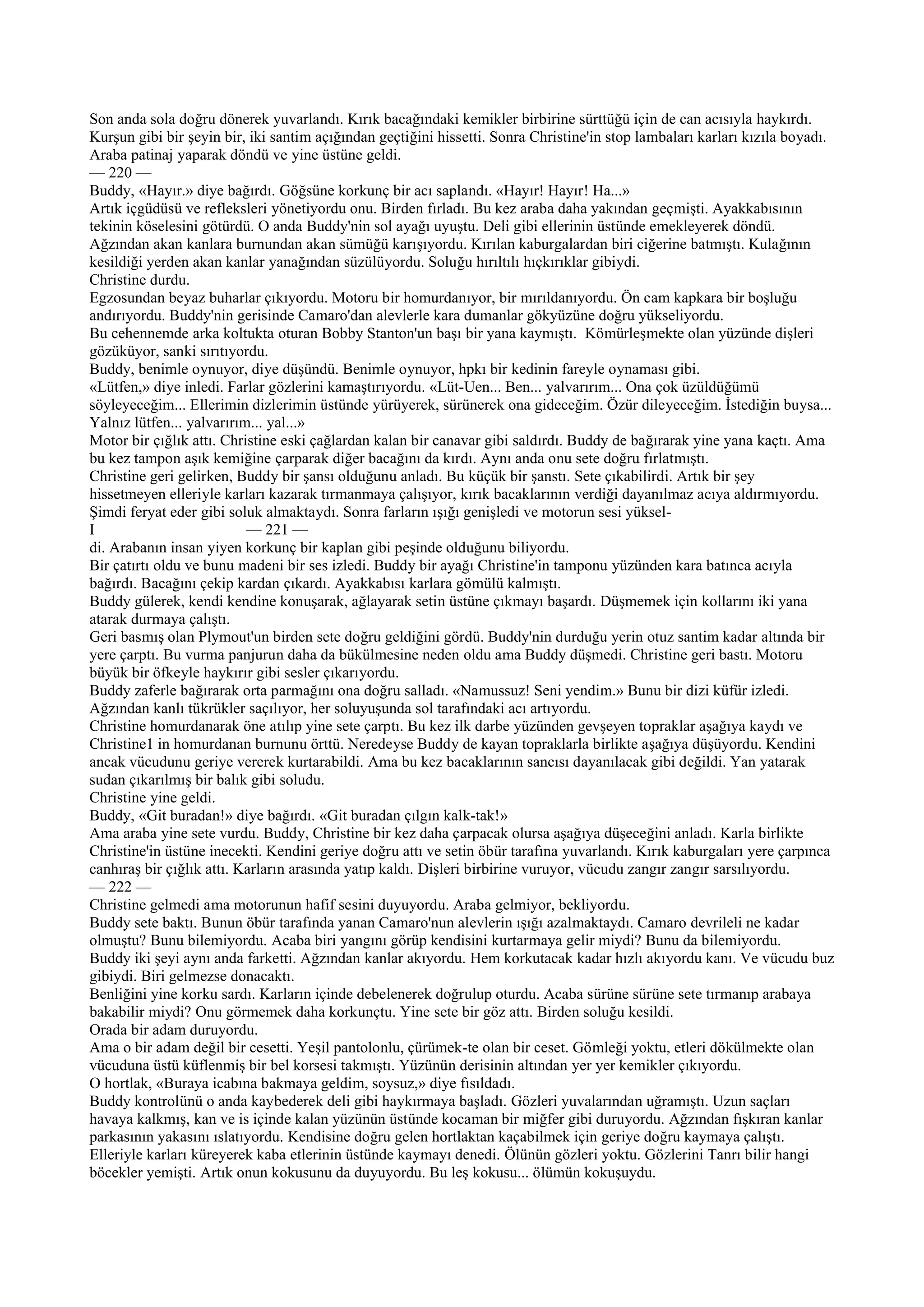 Son anda sola doğru dönerek yuvarlandı. Kırık bacağındaki kemikler birbirine sürttüğü için de can acısıyla haykırdı.
Kurşun gibi bir şeyin bir, iki santim açığından geçtiğini hissetti. Sonra Christine'in stop lambaları karları kızıla boyadı.
Araba patinaj yaparak döndü ve yine üstüne geldi.
— 220 —
Buddy, «Hayır.» diye bağırdı. Göğsüne korkunç bir acı saplandı. «Hayır! Hayır! Ha...»
Artık içgüdüsü ve refleksleri yönetiyordu onu. Birden fırladı. Bu kez araba daha yakından geçmişti. Ayakkabısının
tekinin köselesini götürdü. O anda Buddy'nin sol ayağı uyuştu. Deli gibi ellerinin üstünde emekleyerek döndü.
Ağzından akan kanlara burnundan akan sümüğü karışıyordu. Kırılan kaburgalardan biri ciğerine batmıştı. Kulağının
kesildiği yerden akan kanlar yanağından süzülüyordu. Soluğu hırıltılı hıçkırıklar gibiydi.
Christine durdu.
Egzosundan beyaz buharlar çıkıyordu. Motoru bir homurdanıyor, bir mırıldanıyordu. Ön cam kapkara bir boşluğu
andırıyordu. Buddy'nin gerisinde Camaro'dan alevlerle kara dumanlar gökyüzüne doğru yükseliyordu.
Bu cehennemde arka koltukta oturan Bobby Stanton'un başı bir yana kaymıştı. Kömürleşmekte olan yüzünde dişleri
gözüküyor, sanki sırıtıyordu.
Buddy, benimle oynuyor, diye düşündü. Benimle oynuyor, hpkı bir kedinin fareyle oynaması gibi.
«Lütfen,» diye inledi. Farlar gözlerini kamaştırıyordu. «Lüt-Uen... Ben... yalvarırım... Ona çok üzüldüğümü
söyleyeceğim... Ellerimin dizlerimin üstünde yürüyerek, sürünerek ona gideceğim. Özür dileyeceğim. İstediğin buysa...
Yalnız lütfen... yalvarırım... yal...»
Motor bir çığlık attı. Christine eski çağlardan kalan bir canavar gibi saldırdı. Buddy de bağırarak yine yana kaçtı. Ama
bu kez tampon aşık kemiğine çarparak diğer bacağını da kırdı. Aynı anda onu sete doğru fırlatmıştı.
Christine geri gelirken, Buddy bir şansı olduğunu anladı. Bu küçük bir şanstı. Sete çıkabilirdi. Artık bir şey
hissetmeyen elleriyle karları kazarak tırmanmaya çalışıyor, kırık bacaklarının verdiği dayanılmaz acıya aldırmıyordu.
Şimdi feryat eder gibi soluk almaktaydı. Sonra farların ışığı genişledi ve motorun sesi yüksel-
I                          — 221 —
di. Arabanın insan yiyen korkunç bir kaplan gibi peşinde olduğunu biliyordu.
Bir çatırtı oldu ve bunu madeni bir ses izledi. Buddy bir ayağı Christine'in tamponu yüzünden kara batınca acıyla
bağırdı. Bacağını çekip kardan çıkardı. Ayakkabısı karlara gömülü kalmıştı.
Buddy gülerek, kendi kendine konuşarak, ağlayarak setin üstüne çıkmayı başardı. Düşmemek için kollarını iki yana
atarak durmaya çalıştı.
Geri basmış olan Plymout'un birden sete doğru geldiğini gördü. Buddy'nin durduğu yerin otuz santim kadar altında bir
yere çarptı. Bu vurma panjurun daha da bükülmesine neden oldu ama Buddy düşmedi. Christine geri bastı. Motoru
büyük bir öfkeyle haykırır gibi sesler çıkarıyordu.
Buddy zaferle bağırarak orta parmağını ona doğru salladı. «Namussuz! Seni yendim.» Bunu bir dizi küfür izledi.
Ağzından kanlı tükrükler saçılıyor, her soluyuşunda sol tarafındaki acı artıyordu.
Christine homurdanarak öne atılıp yine sete çarptı. Bu kez ilk darbe yüzünden gevşeyen topraklar aşağıya kaydı ve
Christine1 in homurdanan burnunu örttü. Neredeyse Buddy de kayan topraklarla birlikte aşağıya düşüyordu. Kendini
ancak vücudunu geriye vererek kurtarabildi. Ama bu kez bacaklarının sancısı dayanılacak gibi değildi. Yan yatarak
sudan çıkarılmış bir balık gibi soludu.
Christine yine geldi.
Buddy, «Git buradan!» diye bağırdı. «Git buradan çılgın kalk-tak!»
Ama araba yine sete vurdu. Buddy, Christine bir kez daha çarpacak olursa aşağıya düşeceğini anladı. Karla birlikte
Christine'in üstüne inecekti. Kendini geriye doğru attı ve setin öbür tarafına yuvarlandı. Kırık kaburgaları yere çarpınca
canhıraş bir çığlık attı. Karların arasında yatıp kaldı. Dişleri birbirine vuruyor, vücudu zangır zangır sarsılıyordu.
— 222 —
Christine gelmedi ama motorunun hafif sesini duyuyordu. Araba gelmiyor, bekliyordu.
Buddy sete baktı. Bunun öbür tarafında yanan Camaro'nun alevlerin ışığı azalmaktaydı. Camaro devrileli ne kadar
olmuştu? Bunu bilemiyordu. Acaba biri yangını görüp kendisini kurtarmaya gelir miydi? Bunu da bilemiyordu.
Buddy iki şeyi aynı anda farketti. Ağzından kanlar akıyordu. Hem korkutacak kadar hızlı akıyordu kanı. Ve vücudu buz
gibiydi. Biri gelmezse donacaktı.
Benliğini yine korku sardı. Karların içinde debelenerek doğrulup oturdu. Acaba sürüne sürüne sete tırmanıp arabaya
bakabilir miydi? Onu görmemek daha korkunçtu. Yine sete bir göz attı. Birden soluğu kesildi.
Orada bir adam duruyordu.
Ama o bir adam değil bir cesetti. Yeşil pantolonlu, çürümek-te olan bir ceset. Gömleği yoktu, etleri dökülmekte olan
vücuduna üstü küflenmiş bir bel korsesi takmıştı. Yüzünün derisinin altından yer yer kemikler çıkıyordu.
O hortlak, «Buraya icabına bakmaya geldim, soysuz,» diye fısıldadı.
Buddy kontrolünü o anda kaybederek deli gibi haykırmaya başladı. Gözleri yuvalarından uğramıştı. Uzun saçları
havaya kalkmış, kan ve is içinde kalan yüzünün üstünde kocaman bir miğfer gibi duruyordu. Ağzından fışkıran kanlar
parkasının yakasını ıslatıyordu. Kendisine doğru gelen hortlaktan kaçabilmek için geriye doğru kaymaya çalıştı.
Elleriyle karları küreyerek kaba etlerinin üstünde kaymayı denedi. Ölünün gözleri yoktu. Gözlerini Tanrı bilir hangi
böcekler yemişti. Artık onun kokusunu da duyuyordu. Bu leş kokusu... ölümün kokuşuydu.
 