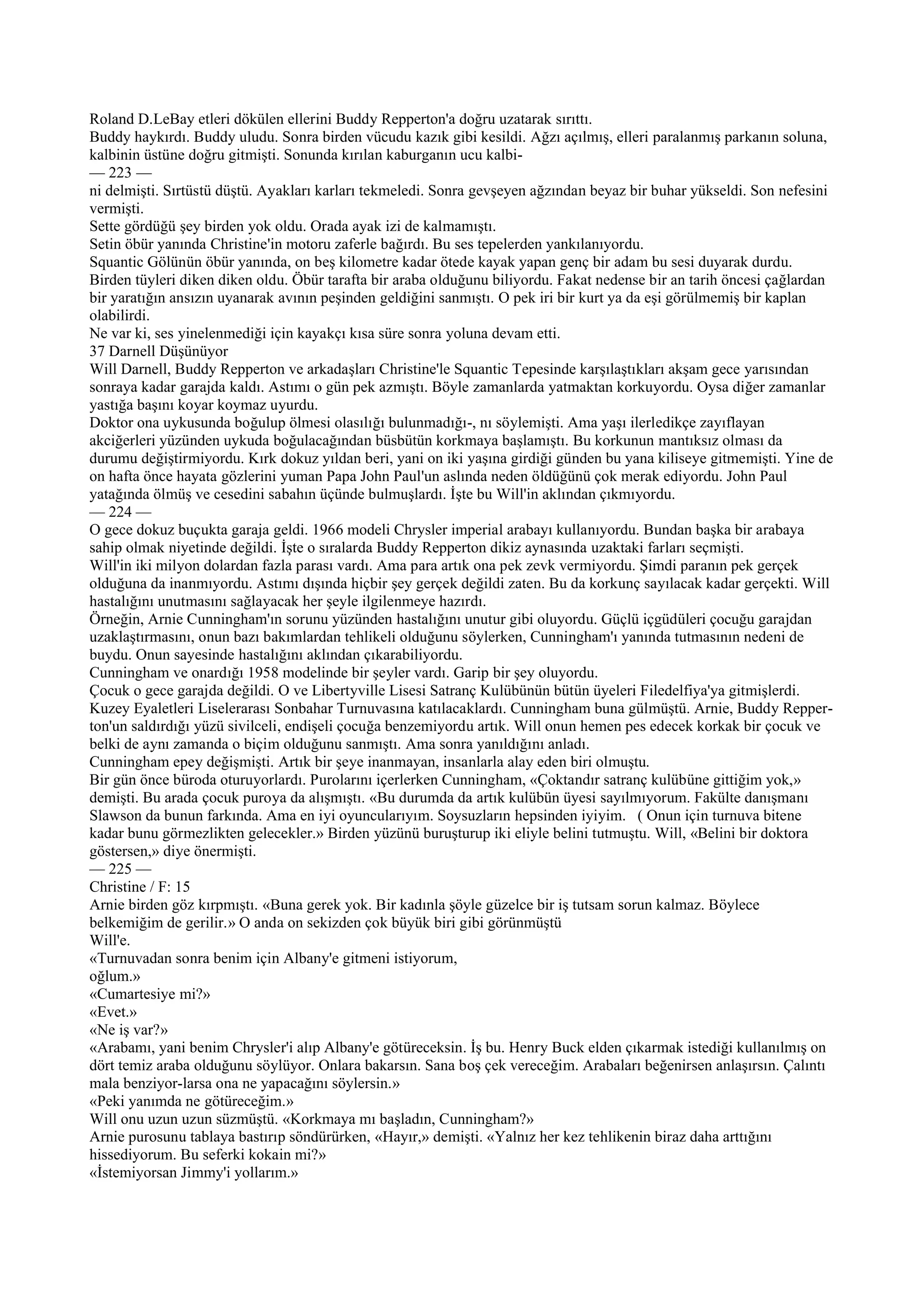 Roland D.LeBay etleri dökülen ellerini Buddy Repperton'a doğru uzatarak sırıttı.
Buddy haykırdı. Buddy uludu. Sonra birden vücudu kazık gibi kesildi. Ağzı açılmış, elleri paralanmış parkanın soluna,
kalbinin üstüne doğru gitmişti. Sonunda kırılan kaburganın ucu kalbi-
— 223 —
ni delmişti. Sırtüstü düştü. Ayakları karları tekmeledi. Sonra gevşeyen ağzından beyaz bir buhar yükseldi. Son nefesini
vermişti.
Sette gördüğü şey birden yok oldu. Orada ayak izi de kalmamıştı.
Setin öbür yanında Christine'in motoru zaferle bağırdı. Bu ses tepelerden yankılanıyordu.
Squantic Gölünün öbür yanında, on beş kilometre kadar ötede kayak yapan genç bir adam bu sesi duyarak durdu.
Birden tüyleri diken diken oldu. Öbür tarafta bir araba olduğunu biliyordu. Fakat nedense bir an tarih öncesi çağlardan
bir yaratığın ansızın uyanarak avının peşinden geldiğini sanmıştı. O pek iri bir kurt ya da eşi görülmemiş bir kaplan
olabilirdi.
Ne var ki, ses yinelenmediği için kayakçı kısa süre sonra yoluna devam etti.
37 Darnell Düşünüyor
Will Darnell, Buddy Repperton ve arkadaşları Christine'le Squantic Tepesinde karşılaştıkları akşam gece yarısından
sonraya kadar garajda kaldı. Astımı o gün pek azmıştı. Böyle zamanlarda yatmaktan korkuyordu. Oysa diğer zamanlar
yastığa başını koyar koymaz uyurdu.
Doktor ona uykusunda boğulup ölmesi olasılığı bulunmadığı-, nı söylemişti. Ama yaşı ilerledikçe zayıflayan
akciğerleri yüzünden uykuda boğulacağından büsbütün korkmaya başlamıştı. Bu korkunun mantıksız olması da
durumu değiştirmiyordu. Kırk dokuz yıldan beri, yani on iki yaşına girdiği günden bu yana kiliseye gitmemişti. Yine de
on hafta önce hayata gözlerini yuman Papa John Paul'un aslında neden öldüğünü çok merak ediyordu. John Paul
yatağında ölmüş ve cesedini sabahın üçünde bulmuşlardı. İşte bu Will'in aklından çıkmıyordu.
— 224 —
O gece dokuz buçukta garaja geldi. 1966 modeli Chrysler imperial arabayı kullanıyordu. Bundan başka bir arabaya
sahip olmak niyetinde değildi. İşte o sıralarda Buddy Repperton dikiz aynasında uzaktaki farları seçmişti.
Will'in iki milyon dolardan fazla parası vardı. Ama para artık ona pek zevk vermiyordu. Şimdi paranın pek gerçek
olduğuna da inanmıyordu. Astımı dışında hiçbir şey gerçek değildi zaten. Bu da korkunç sayılacak kadar gerçekti. Will
hastalığını unutmasını sağlayacak her şeyle ilgilenmeye hazırdı.
Örneğin, Arnie Cunningham'ın sorunu yüzünden hastalığını unutur gibi oluyordu. Güçlü içgüdüleri çocuğu garajdan
uzaklaştırmasını, onun bazı bakımlardan tehlikeli olduğunu söylerken, Cunningham'ı yanında tutmasının nedeni de
buydu. Onun sayesinde hastalığını aklından çıkarabiliyordu.
Cunningham ve onardığı 1958 modelinde bir şeyler vardı. Garip bir şey oluyordu.
Çocuk o gece garajda değildi. O ve Libertyville Lisesi Satranç Kulübünün bütün üyeleri Filedelfiya'ya gitmişlerdi.
Kuzey Eyaletleri Liselerarası Sonbahar Turnuvasına katılacaklardı. Cunningham buna gülmüştü. Arnie, Buddy Repper-
ton'un saldırdığı yüzü sivilceli, endişeli çocuğa benzemiyordu artık. Will onun hemen pes edecek korkak bir çocuk ve
belki de aynı zamanda o biçim olduğunu sanmıştı. Ama sonra yanıldığını anladı.
Cunningham epey değişmişti. Artık bir şeye inanmayan, insanlarla alay eden biri olmuştu.
Bir gün önce büroda oturuyorlardı. Purolarını içerlerken Cunningham, «Çoktandır satranç kulübüne gittiğim yok,»
demişti. Bu arada çocuk puroya da alışmıştı. «Bu durumda da artık kulübün üyesi sayılmıyorum. Fakülte danışmanı
Slawson da bunun farkında. Ama en iyi oyuncularıyım. Soysuzların hepsinden iyiyim. ( Onun için turnuva bitene
kadar bunu görmezlikten gelecekler.» Birden yüzünü buruşturup iki eliyle belini tutmuştu. Will, «Belini bir doktora
göstersen,» diye önermişti.
— 225 —
Christine / F: 15
Arnie birden göz kırpmıştı. «Buna gerek yok. Bir kadınla şöyle güzelce bir iş tutsam sorun kalmaz. Böylece
belkemiğim de gerilir.» O anda on sekizden çok büyük biri gibi görünmüştü
Will'e.
«Turnuvadan sonra benim için Albany'e gitmeni istiyorum,
oğlum.»
«Cumartesiye mi?»
«Evet.»
«Ne iş var?»
«Arabamı, yani benim Chrysler'i alıp Albany'e götüreceksin. İş bu. Henry Buck elden çıkarmak istediği kullanılmış on
dört temiz araba olduğunu söylüyor. Onlara bakarsın. Sana boş çek vereceğim. Arabaları beğenirsen anlaşırsın. Çalıntı
mala benziyor-larsa ona ne yapacağını söylersin.»
«Peki yanımda ne götüreceğim.»
Will onu uzun uzun süzmüştü. «Korkmaya mı başladın, Cunningham?»
Arnie purosunu tablaya bastırıp söndürürken, «Hayır,» demişti. «Yalnız her kez tehlikenin biraz daha arttığını
hissediyorum. Bu seferki kokain mi?»
«İstemiyorsan Jimmy'i yollarım.»
 