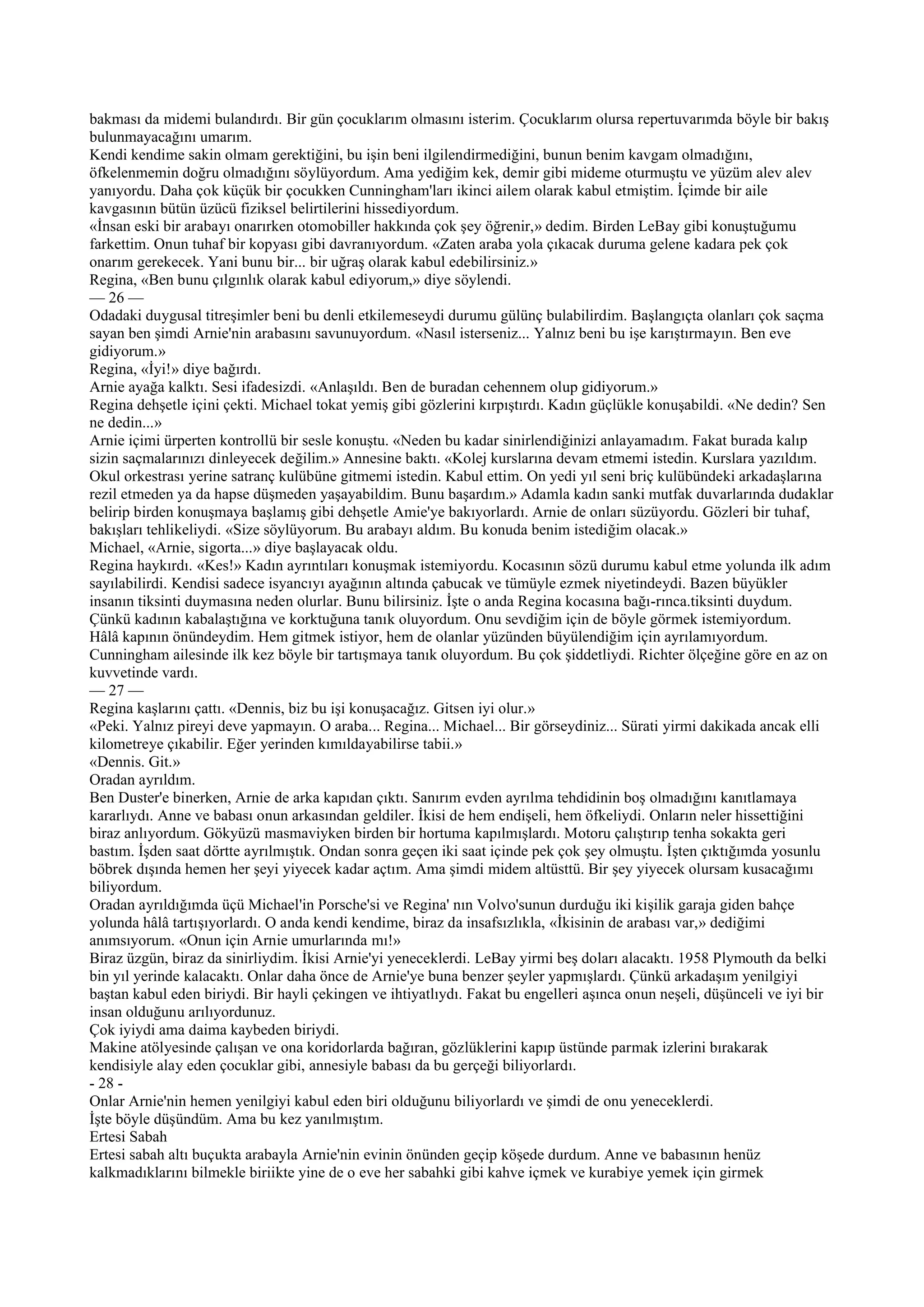 bakması da midemi bulandırdı. Bir gün çocuklarım olmasını isterim. Çocuklarım olursa repertuvarımda böyle bir bakış
bulunmayacağını umarım.
Kendi kendime sakin olmam gerektiğini, bu işin beni ilgilendirmediğini, bunun benim kavgam olmadığını,
öfkelenmemin doğru olmadığını söylüyordum. Ama yediğim kek, demir gibi mideme oturmuştu ve yüzüm alev alev
yanıyordu. Daha çok küçük bir çocukken Cunningham'ları ikinci ailem olarak kabul etmiştim. İçimde bir aile
kavgasının bütün üzücü fiziksel belirtilerini hissediyordum.
«İnsan eski bir arabayı onarırken otomobiller hakkında çok şey öğrenir,» dedim. Birden LeBay gibi konuştuğumu
farkettim. Onun tuhaf bir kopyası gibi davranıyordum. «Zaten araba yola çıkacak duruma gelene kadara pek çok
onarım gerekecek. Yani bunu bir... bir uğraş olarak kabul edebilirsiniz.»
Regina, «Ben bunu çılgınlık olarak kabul ediyorum,» diye söylendi.
— 26 —
Odadaki duygusal titreşimler beni bu denli etkilemeseydi durumu gülünç bulabilirdim. Başlangıçta olanları çok saçma
sayan ben şimdi Arnie'nin arabasını savunuyordum. «Nasıl isterseniz... Yalnız beni bu işe karıştırmayın. Ben eve
gidiyorum.»
Regina, «İyi!» diye bağırdı.
Arnie ayağa kalktı. Sesi ifadesizdi. «Anlaşıldı. Ben de buradan cehennem olup gidiyorum.»
Regina dehşetle içini çekti. Michael tokat yemiş gibi gözlerini kırpıştırdı. Kadın güçlükle konuşabildi. «Ne dedin? Sen
ne dedin...»
Arnie içimi ürperten kontrollü bir sesle konuştu. «Neden bu kadar sinirlendiğinizi anlayamadım. Fakat burada kalıp
sizin saçmalarınızı dinleyecek değilim.» Annesine baktı. «Kolej kurslarına devam etmemi istedin. Kurslara yazıldım.
Okul orkestrası yerine satranç kulübüne gitmemi istedin. Kabul ettim. On yedi yıl seni briç kulübündeki arkadaşlarına
rezil etmeden ya da hapse düşmeden yaşayabildim. Bunu başardım.» Adamla kadın sanki mutfak duvarlarında dudaklar
belirip birden konuşmaya başlamış gibi dehşetle Amie'ye bakıyorlardı. Arnie de onları süzüyordu. Gözleri bir tuhaf,
bakışları tehlikeliydi. «Size söylüyorum. Bu arabayı aldım. Bu konuda benim istediğim olacak.»
Michael, «Arnie, sigorta...» diye başlayacak oldu.
Regina haykırdı. «Kes!» Kadın ayrıntıları konuşmak istemiyordu. Kocasının sözü durumu kabul etme yolunda ilk adım
sayılabilirdi. Kendisi sadece isyancıyı ayağının altında çabucak ve tümüyle ezmek niyetindeydi. Bazen büyükler
insanın tiksinti duymasına neden olurlar. Bunu bilirsiniz. İşte o anda Regina kocasına bağı-rınca.tiksinti duydum.
Çünkü kadının kabalaştığına ve korktuğuna tanık oluyordum. Onu sevdiğim için de böyle görmek istemiyordum.
Hâlâ kapının önündeydim. Hem gitmek istiyor, hem de olanlar yüzünden büyülendiğim için ayrılamıyordum.
Cunningham ailesinde ilk kez böyle bir tartışmaya tanık oluyordum. Bu çok şiddetliydi. Richter ölçeğine göre en az on
kuvvetinde vardı.
— 27 —
Regina kaşlarını çattı. «Dennis, biz bu işi konuşacağız. Gitsen iyi olur.»
«Peki. Yalnız pireyi deve yapmayın. O araba... Regina... Michael... Bir görseydiniz... Sürati yirmi dakikada ancak elli
kilometreye çıkabilir. Eğer yerinden kımıldayabilirse tabii.»
«Dennis. Git.»
Oradan ayrıldım.
Ben Duster'e binerken, Arnie de arka kapıdan çıktı. Sanırım evden ayrılma tehdidinin boş olmadığını kanıtlamaya
kararlıydı. Anne ve babası onun arkasından geldiler. İkisi de hem endişeli, hem öfkeliydi. Onların neler hissettiğini
biraz anlıyordum. Gökyüzü masmaviyken birden bir hortuma kapılmışlardı. Motoru çalıştırıp tenha sokakta geri
bastım. İşden saat dörtte ayrılmıştık. Ondan sonra geçen iki saat içinde pek çok şey olmuştu. İşten çıktığımda yosunlu
böbrek dışında hemen her şeyi yiyecek kadar açtım. Ama şimdi midem altüsttü. Bir şey yiyecek olursam kusacağımı
biliyordum.
Oradan ayrıldığımda üçü Michael'in Porsche'si ve Regina' nın Volvo'sunun durduğu iki kişilik garaja giden bahçe
yolunda hâlâ tartışıyorlardı. O anda kendi kendime, biraz da insafsızlıkla, «İkisinin de arabası var,» dediğimi
anımsıyorum. «Onun için Arnie umurlarında mı!»
Biraz üzgün, biraz da sinirliydim. İkisi Arnie'yi yeneceklerdi. LeBay yirmi beş doları alacaktı. 1958 Plymouth da belki
bin yıl yerinde kalacaktı. Onlar daha önce de Arnie'ye buna benzer şeyler yapmışlardı. Çünkü arkadaşım yenilgiyi
baştan kabul eden biriydi. Bir hayli çekingen ve ihtiyatlıydı. Fakat bu engelleri aşınca onun neşeli, düşünceli ve iyi bir
insan olduğunu arılıyordunuz.
Çok iyiydi ama daima kaybeden biriydi.
Makine atölyesinde çalışan ve ona koridorlarda bağıran, gözlüklerini kapıp üstünde parmak izlerini bırakarak
kendisiyle alay eden çocuklar gibi, annesiyle babası da bu gerçeği biliyorlardı.
- 28 -
Onlar Arnie'nin hemen yenilgiyi kabul eden biri olduğunu biliyorlardı ve şimdi de onu yeneceklerdi.
İşte böyle düşündüm. Ama bu kez yanılmıştım.
Ertesi Sabah
Ertesi sabah altı buçukta arabayla Arnie'nin evinin önünden geçip köşede durdum. Anne ve babasının henüz
kalkmadıklarını bilmekle biriikte yine de o eve her sabahki gibi kahve içmek ve kurabiye yemek için girmek
 