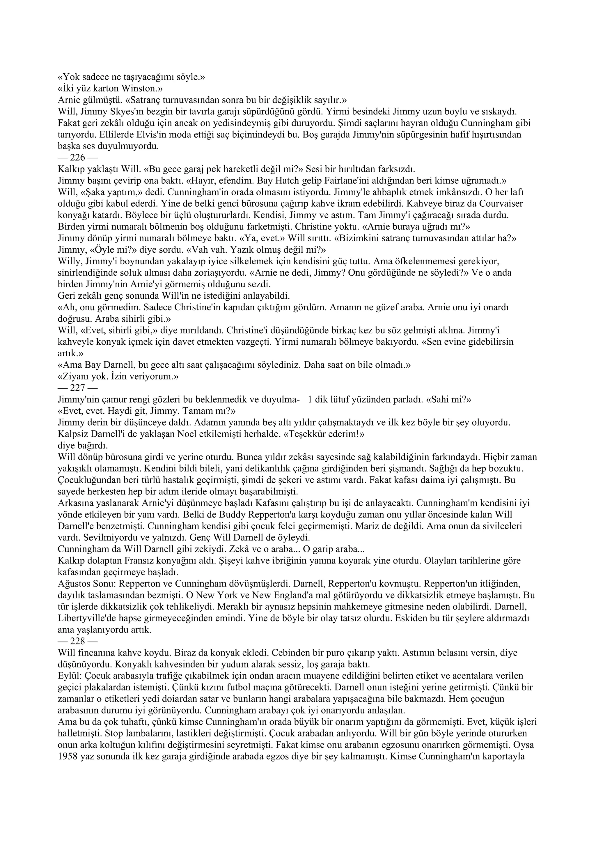 «Yok sadece ne taşıyacağımı söyle.»
«İki yüz karton Winston.»
Arnie gülmüştü. «Satranç turnuvasından sonra bu bir değişiklik sayılır.»
Will, Jimmy Skyes'ın bezgin bir tavırla garajı süpürdüğünü gördü. Yirmi besindeki Jimmy uzun boylu ve sıskaydı.
Fakat geri zekâlı olduğu için ancak on yedisindeymiş gibi duruyordu. Şimdi saçlarını hayran olduğu Cunningham gibi
tarıyordu. Ellilerde Elvis'in moda ettiği saç biçimindeydi bu. Boş garajda Jimmy'nin süpürgesinin hafif hışırtısından
başka ses duyulmuyordu.
— 226 —
Kalkıp yaklaştı Will. «Bu gece garaj pek hareketli değil mi?» Sesi bir hırıltıdan farksızdı.
Jimmy başını çevirip ona baktı. «Hayır, efendim. Bay Hatch gelip Fairlane'ini aldığından beri kimse uğramadı.»
Will, «Şaka yaptım,» dedi. Cunningham'in orada olmasını istiyordu. Jimmy'le ahbaplık etmek imkânsızdı. O her lafı
olduğu gibi kabul ederdi. Yine de belki genci bürosuna çağırıp kahve ikram edebilirdi. Kahveye biraz da Courvaiser
konyağı katardı. Böylece bir üçlü oluştururlardı. Kendisi, Jimmy ve astım. Tam Jimmy'i çağıracağı sırada durdu.
Birden yirmi numaralı bölmenin boş olduğunu farketmişti. Christine yoktu. «Arnie buraya uğradı mı?»
Jimmy dönüp yirmi numaralı bölmeye baktı. «Ya, evet.» Will sırıttı. «Bizimkini satranç turnuvasından attılar ha?»
Jimmy, «Öyle mi?» diye sordu. «Vah vah. Yazık olmuş değil mi?»
Willy, Jimmy'i boynundan yakalayıp iyice silkelemek için kendisini güç tuttu. Ama öfkelenmemesi gerekiyor,
sinirlendiğinde soluk alması daha zoriaşıyordu. «Arnie ne dedi, Jimmy? Onu gördüğünde ne söyledi?» Ve o anda
birden Jimmy'nin Arnie'yi görmemiş olduğunu sezdi.
Geri zekâlı genç sonunda Will'in ne istediğini anlayabildi.
«Ah, onu görmedim. Sadece Christine'in kapıdan çıktığını gördüm. Amanın ne güzef araba. Arnie onu iyi onardı
doğrusu. Araba sihirli gibi.»
Will, «Evet, sihirli gibi,» diye mırıldandı. Christine'i düşündüğünde birkaç kez bu söz gelmişti aklına. Jimmy'i
kahveyle konyak içmek için davet etmekten vazgeçti. Yirmi numaralı bölmeye bakıyordu. «Sen evine gidebilirsin
artık.»
«Ama Bay Darnell, bu gece altı saat çalışacağımı söylediniz. Daha saat on bile olmadı.»
«Ziyanı yok. İzin veriyorum.»
— 227 —
Jimmy'nin çamur rengi gözleri bu beklenmedik ve duyulma- 1 dik lütuf yüzünden parladı. «Sahi mi?»
«Evet, evet. Haydi git, Jimmy. Tamam mı?»
Jimmy derin bir düşünceye daldı. Adamın yanında beş altı yıldır çalışmaktaydı ve ilk kez böyle bir şey oluyordu.
Kalpsiz Darnell'i de yaklaşan Noel etkilemişti herhalde. «Teşekkür ederim!»
diye bağırdı.
Will dönüp bürosuna girdi ve yerine oturdu. Bunca yıldır zekâsı sayesinde sağ kalabildiğinin farkındaydı. Hiçbir zaman
yakışıklı olamamıştı. Kendini bildi bileli, yani delikanlılık çağına girdiğinden beri şişmandı. Sağlığı da hep bozuktu.
Çocukluğundan beri türlü hastalık geçirmişti, şimdi de şekeri ve astımı vardı. Fakat kafası daima iyi çalışmıştı. Bu
sayede herkesten hep bir adım ileride olmayı başarabilmişti.
Arkasına yaslanarak Arnie'yi düşünmeye başladı Kafasını çalıştırıp bu işi de anlayacaktı. Cunningham'm kendisini iyi
yönde etkileyen bir yanı vardı. Belki de Buddy Repperton'a karşı koyduğu zaman onu yıllar öncesinde kalan Will
Darnell'e benzetmişti. Cunningham kendisi gibi çocuk felci geçirmemişti. Mariz de değildi. Ama onun da sivilceleri
vardı. Sevilmiyordu ve yalnızdı. Genç Will Darnell de öyleydi.
Cunningham da Will Darnell gibi zekiydi. Zekâ ve o araba... O garip araba...
Kalkıp dolaptan Fransız konyağını aldı. Şişeyi kahve ibriğinin yanına koyarak yine oturdu. Olayları tarihlerine göre
kafasından geçirmeye başladı.
Ağustos Sonu: Repperton ve Cunningham dövüşmüşlerdi. Darnell, Repperton'u kovmuştu. Repperton'un itliğinden,
dayılık taslamasından bezmişti. O New York ve New England'a mal götürüyordu ve dikkatsizlik etmeye başlamıştı. Bu
tür işlerde dikkatsizlik çok tehlikeliydi. Meraklı bir aynasız hepsinin mahkemeye gitmesine neden olabilirdi. Darnell,
Libertyville'de hapse girmeyeceğinden emindi. Yine de böyle bir olay tatsız olurdu. Eskiden bu tür şeylere aldırmazdı
ama yaşlanıyordu artık.
— 228 —
Will fincanına kahve koydu. Biraz da konyak ekledi. Cebinden bir puro çıkarıp yaktı. Astımın belasını versin, diye
düşünüyordu. Konyaklı kahvesinden bir yudum alarak sessiz, loş garaja baktı.
Eylül: Çocuk arabasıyla trafiğe çıkabilmek için ondan aracın muayene edildiğini belirten etiket ve acentalara verilen
geçici plakalardan istemişti. Çünkü kızını futbol maçına götürecekti. Darnell onun isteğini yerine getirmişti. Çünkü bir
zamanlar o etiketleri yedi doiardan satar ve bunların hangi arabalara yapışacağına bile bakmazdı. Hem çocuğun
arabasının durumu iyi görünüyordu. Cunningham arabayı çok iyi onarıyordu anlaşılan.
Ama bu da çok tuhaftı, çünkü kimse Cunningham'ın orada büyük bir onarım yaptığını da görmemişti. Evet, küçük işleri
halletmişti. Stop lambalarını, lastikleri değiştirmişti. Çocuk arabadan anlıyordu. Will bir gün böyle yerinde otururken
onun arka koltuğun kılıfını değiştirmesini seyretmişti. Fakat kimse onu arabanın egzosunu onarırken görmemişti. Oysa
1958 yaz sonunda ilk kez garaja girdiğinde arabada egzos diye bir şey kalmamıştı. Kimse Cunningham'ın kaportayla
 