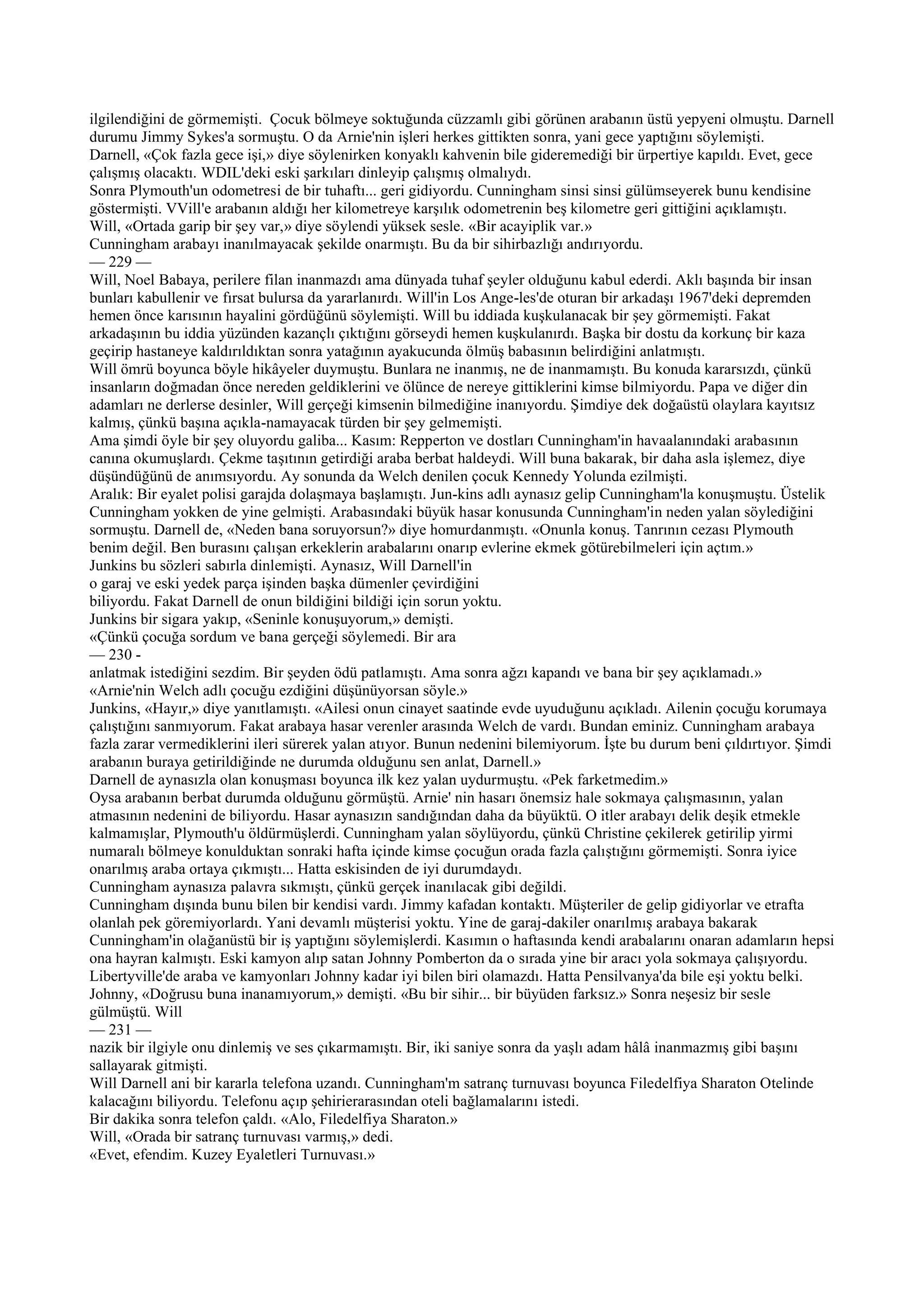 ilgilendiğini de görmemişti. Çocuk bölmeye soktuğunda cüzzamlı gibi görünen arabanın üstü yepyeni olmuştu. Darnell
durumu Jimmy Sykes'a sormuştu. O da Arnie'nin işleri herkes gittikten sonra, yani gece yaptığını söylemişti.
Darnell, «Çok fazla gece işi,» diye söylenirken konyaklı kahvenin bile gideremediği bir ürpertiye kapıldı. Evet, gece
çalışmış olacaktı. WDIL'deki eski şarkıları dinleyip çalışmış olmalıydı.
Sonra Plymouth'un odometresi de bir tuhaftı... geri gidiyordu. Cunningham sinsi sinsi gülümseyerek bunu kendisine
göstermişti. VVill'e arabanın aldığı her kilometreye karşılık odometrenin beş kilometre geri gittiğini açıklamıştı.
Will, «Ortada garip bir şey var,» diye söylendi yüksek sesle. «Bir acayiplik var.»
Cunningham arabayı inanılmayacak şekilde onarmıştı. Bu da bir sihirbazlığı andırıyordu.
— 229 —
Will, Noel Babaya, perilere filan inanmazdı ama dünyada tuhaf şeyler olduğunu kabul ederdi. Aklı başında bir insan
bunları kabullenir ve fırsat bulursa da yararlanırdı. Will'in Los Ange-les'de oturan bir arkadaşı 1967'deki depremden
hemen önce karısının hayalini gördüğünü söylemişti. Will bu iddiada kuşkulanacak bir şey görmemişti. Fakat
arkadaşının bu iddia yüzünden kazançlı çıktığını görseydi hemen kuşkulanırdı. Başka bir dostu da korkunç bir kaza
geçirip hastaneye kaldırıldıktan sonra yatağının ayakucunda ölmüş babasının belirdiğini anlatmıştı.
Will ömrü boyunca böyle hikâyeler duymuştu. Bunlara ne inanmış, ne de inanmamıştı. Bu konuda kararsızdı, çünkü
insanların doğmadan önce nereden geldiklerini ve ölünce de nereye gittiklerini kimse bilmiyordu. Papa ve diğer din
adamları ne derlerse desinler, Will gerçeği kimsenin bilmediğine inanıyordu. Şimdiye dek doğaüstü olaylara kayıtsız
kalmış, çünkü başına açıkla-namayacak türden bir şey gelmemişti.
Ama şimdi öyle bir şey oluyordu galiba... Kasım: Repperton ve dostları Cunningham'in havaalanındaki arabasının
canına okumuşlardı. Çekme taşıtının getirdiği araba berbat haldeydi. Will buna bakarak, bir daha asla işlemez, diye
düşündüğünü de anımsıyordu. Ay sonunda da Welch denilen çocuk Kennedy Yolunda ezilmişti.
Aralık: Bir eyalet polisi garajda dolaşmaya başlamıştı. Jun-kins adlı aynasız gelip Cunningham'la konuşmuştu. Üstelik
Cunningham yokken de yine gelmişti. Arabasındaki büyük hasar konusunda Cunningham'in neden yalan söylediğini
sormuştu. Darnell de, «Neden bana soruyorsun?» diye homurdanmıştı. «Onunla konuş. Tanrının cezası Plymouth
benim değil. Ben burasını çalışan erkeklerin arabalarını onarıp evlerine ekmek götürebilmeleri için açtım.»
Junkins bu sözleri sabırla dinlemişti. Aynasız, Will Darnell'in
o garaj ve eski yedek parça işinden başka dümenler çevirdiğini
biliyordu. Fakat Darnell de onun bildiğini bildiği için sorun yoktu.
Junkins bir sigara yakıp, «Seninle konuşuyorum,» demişti.
«Çünkü çocuğa sordum ve bana gerçeği söylemedi. Bir ara
— 230 -
anlatmak istediğini sezdim. Bir şeyden ödü patlamıştı. Ama sonra ağzı kapandı ve bana bir şey açıklamadı.»
«Arnie'nin Welch adlı çocuğu ezdiğini düşünüyorsan söyle.»
Junkins, «Hayır,» diye yanıtlamıştı. «Ailesi onun cinayet saatinde evde uyuduğunu açıkladı. Ailenin çocuğu korumaya
çalıştığını sanmıyorum. Fakat arabaya hasar verenler arasında Welch de vardı. Bundan eminiz. Cunningham arabaya
fazla zarar vermediklerini ileri sürerek yalan atıyor. Bunun nedenini bilemiyorum. İşte bu durum beni çıldırtıyor. Şimdi
arabanın buraya getirildiğinde ne durumda olduğunu sen anlat, Darnell.»
Darnell de aynasızla olan konuşması boyunca ilk kez yalan uydurmuştu. «Pek farketmedim.»
Oysa arabanın berbat durumda olduğunu görmüştü. Arnie' nin hasarı önemsiz hale sokmaya çalışmasının, yalan
atmasının nedenini de biliyordu. Hasar aynasızın sandığından daha da büyüktü. O itler arabayı delik deşik etmekle
kalmamışlar, Plymouth'u öldürmüşlerdi. Cunningham yalan söylüyordu, çünkü Christine çekilerek getirilip yirmi
numaralı bölmeye konulduktan sonraki hafta içinde kimse çocuğun orada fazla çalıştığını görmemişti. Sonra iyice
onarılmış araba ortaya çıkmıştı... Hatta eskisinden de iyi durumdaydı.
Cunningham aynasıza palavra sıkmıştı, çünkü gerçek inanılacak gibi değildi.
Cunningham dışında bunu bilen bir kendisi vardı. Jimmy kafadan kontaktı. Müşteriler de gelip gidiyorlar ve etrafta
olanlah pek göremiyorlardı. Yani devamlı müşterisi yoktu. Yine de garaj-dakiler onarılmış arabaya bakarak
Cunningham'in olağanüstü bir iş yaptığını söylemişlerdi. Kasımın o haftasında kendi arabalarını onaran adamların hepsi
ona hayran kalmıştı. Eski kamyon alıp satan Johnny Pomberton da o sırada yine bir aracı yola sokmaya çalışıyordu.
Libertyville'de araba ve kamyonları Johnny kadar iyi bilen biri olamazdı. Hatta Pensilvanya'da bile eşi yoktu belki.
Johnny, «Doğrusu buna inanamıyorum,» demişti. «Bu bir sihir... bir büyüden farksız.» Sonra neşesiz bir sesle
gülmüştü. Will
— 231 —
nazik bir ilgiyle onu dinlemiş ve ses çıkarmamıştı. Bir, iki saniye sonra da yaşlı adam hâlâ inanmazmış gibi başını
sallayarak gitmişti.
Will Darnell ani bir kararla telefona uzandı. Cunningham'm satranç turnuvası boyunca Filedelfiya Sharaton Otelinde
kalacağını biliyordu. Telefonu açıp şehirierarasından oteli bağlamalarını istedi.
Bir dakika sonra telefon çaldı. «Alo, Filedelfiya Sharaton.»
Will, «Orada bir satranç turnuvası varmış,» dedi.
«Evet, efendim. Kuzey Eyaletleri Turnuvası.»
 