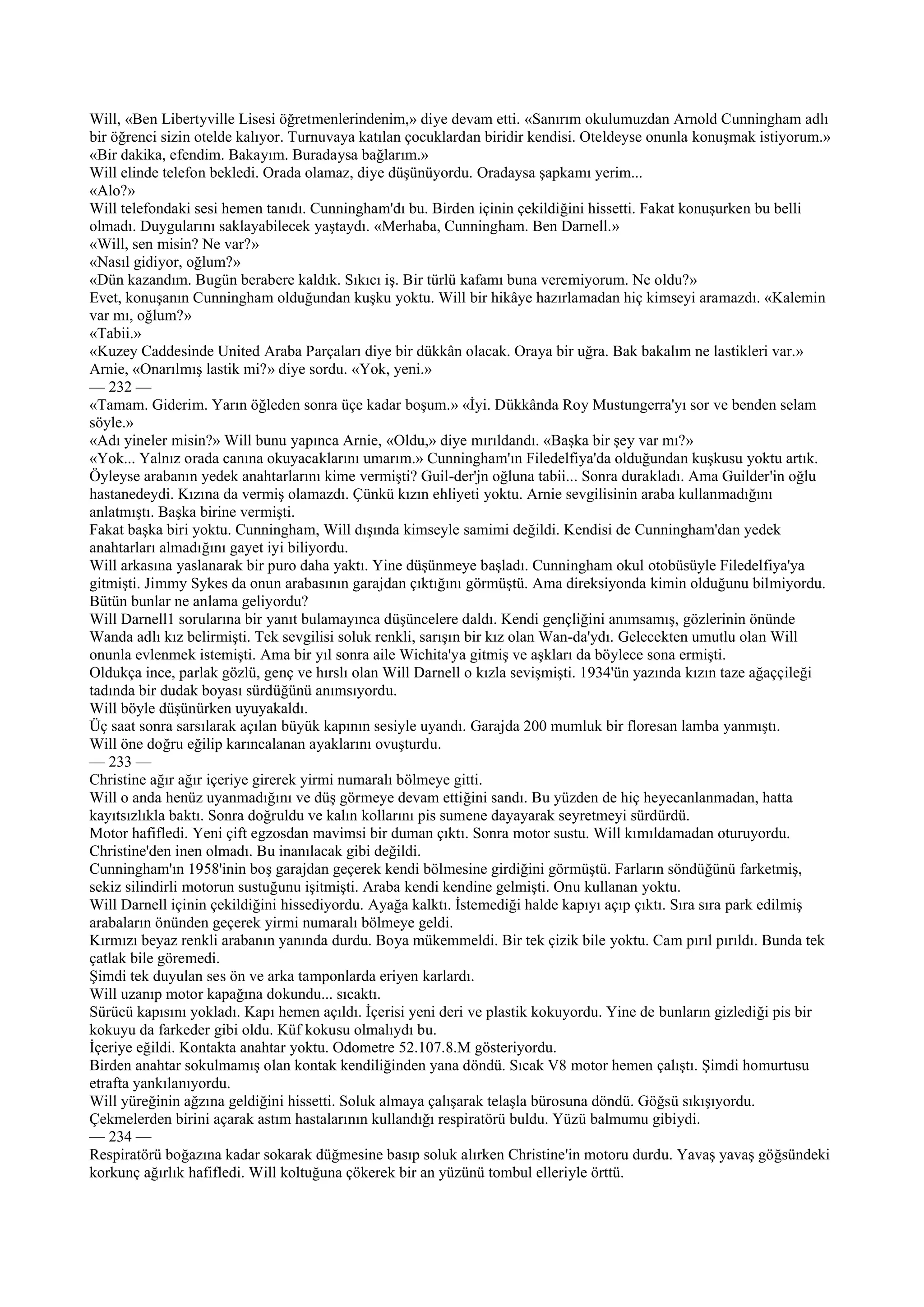 Will, «Ben Libertyville Lisesi öğretmenlerindenim,» diye devam etti. «Sanırım okulumuzdan Arnold Cunningham adlı
bir öğrenci sizin otelde kalıyor. Turnuvaya katılan çocuklardan biridir kendisi. Oteldeyse onunla konuşmak istiyorum.»
«Bir dakika, efendim. Bakayım. Buradaysa bağlarım.»
Will elinde telefon bekledi. Orada olamaz, diye düşünüyordu. Oradaysa şapkamı yerim...
«Alo?»
Will telefondaki sesi hemen tanıdı. Cunningham'dı bu. Birden içinin çekildiğini hissetti. Fakat konuşurken bu belli
olmadı. Duygularını saklayabilecek yaştaydı. «Merhaba, Cunningham. Ben Darnell.»
«Will, sen misin? Ne var?»
«Nasıl gidiyor, oğlum?»
«Dün kazandım. Bugün berabere kaldık. Sıkıcı iş. Bir türlü kafamı buna veremiyorum. Ne oldu?»
Evet, konuşanın Cunningham olduğundan kuşku yoktu. Will bir hikâye hazırlamadan hiç kimseyi aramazdı. «Kalemin
var mı, oğlum?»
«Tabii.»
«Kuzey Caddesinde United Araba Parçaları diye bir dükkân olacak. Oraya bir uğra. Bak bakalım ne lastikleri var.»
Arnie, «Onarılmış lastik mi?» diye sordu. «Yok, yeni.»
— 232 —
«Tamam. Giderim. Yarın öğleden sonra üçe kadar boşum.» «İyi. Dükkânda Roy Mustungerra'yı sor ve benden selam
söyle.»
«Adı yineler misin?» Will bunu yapınca Arnie, «Oldu,» diye mırıldandı. «Başka bir şey var mı?»
«Yok... Yalnız orada canına okuyacaklarını umarım.» Cunningham'ın Filedelfiya'da olduğundan kuşkusu yoktu artık.
Öyleyse arabanın yedek anahtarlarını kime vermişti? Guil-der'jn oğluna tabii... Sonra durakladı. Ama Guilder'in oğlu
hastanedeydi. Kızına da vermiş olamazdı. Çünkü kızın ehliyeti yoktu. Arnie sevgilisinin araba kullanmadığını
anlatmıştı. Başka birine vermişti.
Fakat başka biri yoktu. Cunningham, Will dışında kimseyle samimi değildi. Kendisi de Cunningham'dan yedek
anahtarları almadığını gayet iyi biliyordu.
Will arkasına yaslanarak bir puro daha yaktı. Yine düşünmeye başladı. Cunningham okul otobüsüyle Filedelfiya'ya
gitmişti. Jimmy Sykes da onun arabasının garajdan çıktığını görmüştü. Ama direksiyonda kimin olduğunu bilmiyordu.
Bütün bunlar ne anlama geliyordu?
Will Darnell1 sorularına bir yanıt bulamayınca düşüncelere daldı. Kendi gençliğini anımsamış, gözlerinin önünde
Wanda adlı kız belirmişti. Tek sevgilisi soluk renkli, sarışın bir kız olan Wan-da'ydı. Gelecekten umutlu olan Will
onunla evlenmek istemişti. Ama bir yıl sonra aile Wichita'ya gitmiş ve aşkları da böylece sona ermişti.
Oldukça ince, parlak gözlü, genç ve hırslı olan Will Darnell o kızla sevişmişti. 1934'ün yazında kızın taze ağaççileği
tadında bir dudak boyası sürdüğünü anımsıyordu.
Will böyle düşünürken uyuyakaldı.
Üç saat sonra sarsılarak açılan büyük kapının sesiyle uyandı. Garajda 200 mumluk bir floresan lamba yanmıştı.
Will öne doğru eğilip karıncalanan ayaklarını ovuşturdu.
— 233 —
Christine ağır ağır içeriye girerek yirmi numaralı bölmeye gitti.
Will o anda henüz uyanmadığını ve düş görmeye devam ettiğini sandı. Bu yüzden de hiç heyecanlanmadan, hatta
kayıtsızlıkla baktı. Sonra doğruldu ve kalın kollarını pis sumene dayayarak seyretmeyi sürdürdü.
Motor hafifledi. Yeni çift egzosdan mavimsi bir duman çıktı. Sonra motor sustu. Will kımıldamadan oturuyordu.
Christine'den inen olmadı. Bu inanılacak gibi değildi.
Cunningham'ın 1958'inin boş garajdan geçerek kendi bölmesine girdiğini görmüştü. Farların söndüğünü farketmiş,
sekiz silindirli motorun sustuğunu işitmişti. Araba kendi kendine gelmişti. Onu kullanan yoktu.
Will Darnell içinin çekildiğini hissediyordu. Ayağa kalktı. İstemediği halde kapıyı açıp çıktı. Sıra sıra park edilmiş
arabaların önünden geçerek yirmi numaralı bölmeye geldi.
Kırmızı beyaz renkli arabanın yanında durdu. Boya mükemmeldi. Bir tek çizik bile yoktu. Cam pırıl pırıldı. Bunda tek
çatlak bile göremedi.
Şimdi tek duyulan ses ön ve arka tamponlarda eriyen karlardı.
Will uzanıp motor kapağına dokundu... sıcaktı.
Sürücü kapısını yokladı. Kapı hemen açıldı. İçerisi yeni deri ve plastik kokuyordu. Yine de bunların gizlediği pis bir
kokuyu da farkeder gibi oldu. Küf kokusu olmalıydı bu.
İçeriye eğildi. Kontakta anahtar yoktu. Odometre 52.107.8.M gösteriyordu.
Birden anahtar sokulmamış olan kontak kendiliğinden yana döndü. Sıcak V8 motor hemen çalıştı. Şimdi homurtusu
etrafta yankılanıyordu.
Will yüreğinin ağzına geldiğini hissetti. Soluk almaya çalışarak telaşla bürosuna döndü. Göğsü sıkışıyordu.
Çekmelerden birini açarak astım hastalarının kullandığı respiratörü buldu. Yüzü balmumu gibiydi.
— 234 —
Respiratörü boğazına kadar sokarak düğmesine basıp soluk alırken Christine'in motoru durdu. Yavaş yavaş göğsündeki
korkunç ağırlık hafifledi. Will koltuğuna çökerek bir an yüzünü tombul elleriyle örttü.
 