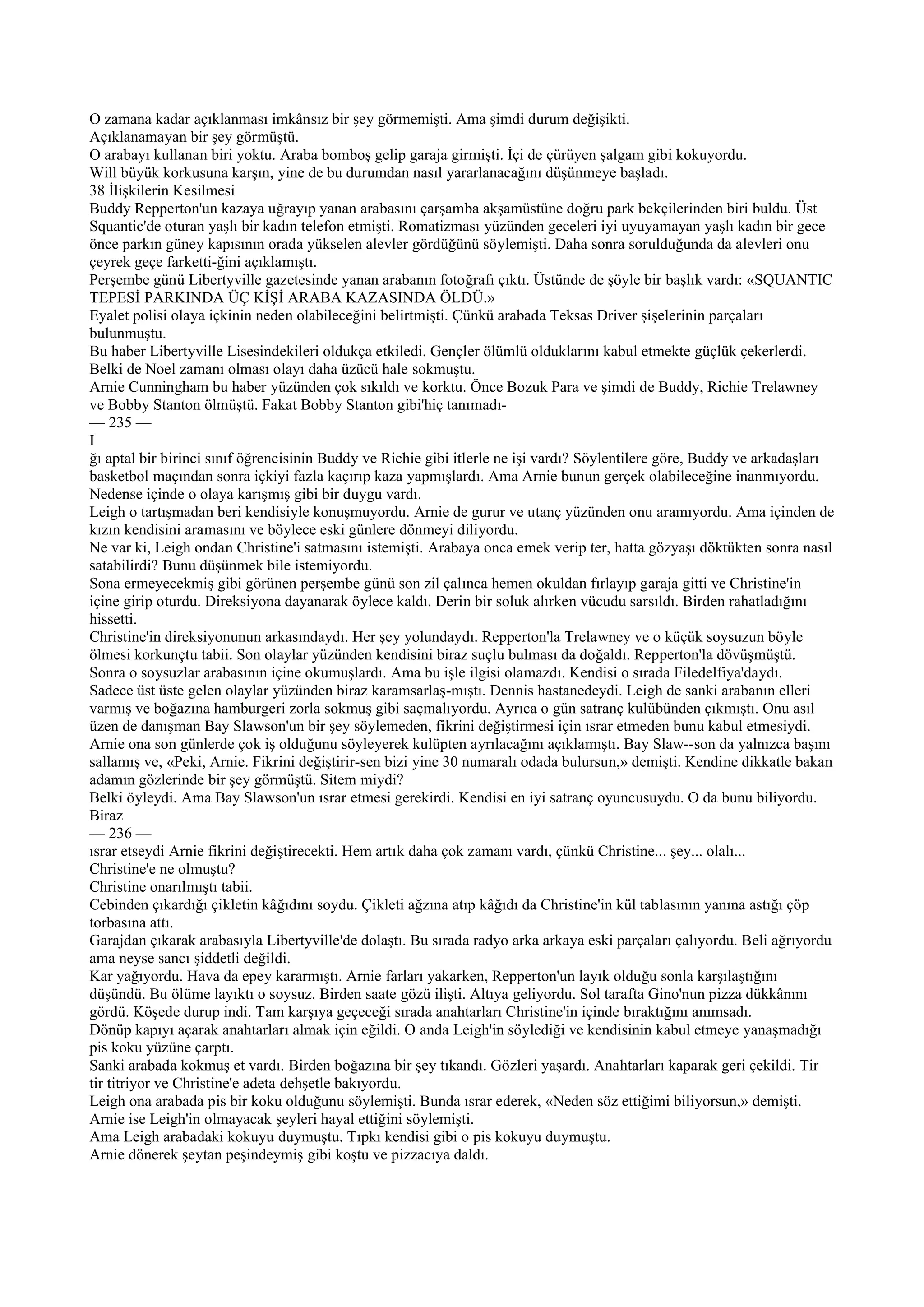 O zamana kadar açıklanması imkânsız bir şey görmemişti. Ama şimdi durum değişikti.
Açıklanamayan bir şey görmüştü.
O arabayı kullanan biri yoktu. Araba bomboş gelip garaja girmişti. İçi de çürüyen şalgam gibi kokuyordu.
Will büyük korkusuna karşın, yine de bu durumdan nasıl yararlanacağını düşünmeye başladı.
38 İlişkilerin Kesilmesi
Buddy Repperton'un kazaya uğrayıp yanan arabasını çarşamba akşamüstüne doğru park bekçilerinden biri buldu. Üst
Squantic'de oturan yaşlı bir kadın telefon etmişti. Romatizması yüzünden geceleri iyi uyuyamayan yaşlı kadın bir gece
önce parkın güney kapısının orada yükselen alevler gördüğünü söylemişti. Daha sonra sorulduğunda da alevleri onu
çeyrek geçe farketti-ğini açıklamıştı.
Perşembe günü Libertyville gazetesinde yanan arabanın fotoğrafı çıktı. Üstünde de şöyle bir başlık vardı: «SQUANTIC
TEPESİ PARKINDA ÜÇ KİŞİ ARABA KAZASINDA ÖLDÜ.»
Eyalet polisi olaya içkinin neden olabileceğini belirtmişti. Çünkü arabada Teksas Driver şişelerinin parçaları
bulunmuştu.
Bu haber Libertyville Lisesindekileri oldukça etkiledi. Gençler ölümlü olduklarını kabul etmekte güçlük çekerlerdi.
Belki de Noel zamanı olması olayı daha üzücü hale sokmuştu.
Arnie Cunningham bu haber yüzünden çok sıkıldı ve korktu. Önce Bozuk Para ve şimdi de Buddy, Richie Trelawney
ve Bobby Stanton ölmüştü. Fakat Bobby Stanton gibi'hiç tanımadı-
— 235 —
I
ğı aptal bir birinci sınıf öğrencisinin Buddy ve Richie gibi itlerle ne işi vardı? Söylentilere göre, Buddy ve arkadaşları
basketbol maçından sonra içkiyi fazla kaçırıp kaza yapmışlardı. Ama Arnie bunun gerçek olabileceğine inanmıyordu.
Nedense içinde o olaya karışmış gibi bir duygu vardı.
Leigh o tartışmadan beri kendisiyle konuşmuyordu. Arnie de gurur ve utanç yüzünden onu aramıyordu. Ama içinden de
kızın kendisini aramasını ve böylece eski günlere dönmeyi diliyordu.
Ne var ki, Leigh ondan Christine'i satmasını istemişti. Arabaya onca emek verip ter, hatta gözyaşı döktükten sonra nasıl
satabilirdi? Bunu düşünmek bile istemiyordu.
Sona ermeyecekmiş gibi görünen perşembe günü son zil çalınca hemen okuldan fırlayıp garaja gitti ve Christine'in
içine girip oturdu. Direksiyona dayanarak öylece kaldı. Derin bir soluk alırken vücudu sarsıldı. Birden rahatladığını
hissetti.
Christine'in direksiyonunun arkasındaydı. Her şey yolundaydı. Repperton'la Trelawney ve o küçük soysuzun böyle
ölmesi korkunçtu tabii. Son olaylar yüzünden kendisini biraz suçlu bulması da doğaldı. Repperton'la dövüşmüştü.
Sonra o soysuzlar arabasının içine okumuşlardı. Ama bu işle ilgisi olamazdı. Kendisi o sırada Filedelfiya'daydı.
Sadece üst üste gelen olaylar yüzünden biraz karamsarlaş-mıştı. Dennis hastanedeydi. Leigh de sanki arabanın elleri
varmış ve boğazına hamburgeri zorla sokmuş gibi saçmalıyordu. Ayrıca o gün satranç kulübünden çıkmıştı. Onu asıl
üzen de danışman Bay Slawson'un bir şey söylemeden, fikrini değiştirmesi için ısrar etmeden bunu kabul etmesiydi.
Arnie ona son günlerde çok iş olduğunu söyleyerek kulüpten ayrılacağını açıklamıştı. Bay Slaw--son da yalnızca başını
sallamış ve, «Peki, Arnie. Fikrini değiştirir-sen bizi yine 30 numaralı odada bulursun,» demişti. Kendine dikkatle bakan
adamın gözlerinde bir şey görmüştü. Sitem miydi?
Belki öyleydi. Ama Bay Slawson'un ısrar etmesi gerekirdi. Kendisi en iyi satranç oyuncusuydu. O da bunu biliyordu.
Biraz
— 236 —
ısrar etseydi Arnie fikrini değiştirecekti. Hem artık daha çok zamanı vardı, çünkü Christine... şey... olalı...
Christine'e ne olmuştu?
Christine onarılmıştı tabii.
Cebinden çıkardığı çikletin kâğıdını soydu. Çikleti ağzına atıp kâğıdı da Christine'in kül tablasının yanına astığı çöp
torbasına attı.
Garajdan çıkarak arabasıyla Libertyville'de dolaştı. Bu sırada radyo arka arkaya eski parçaları çalıyordu. Beli ağrıyordu
ama neyse sancı şiddetli değildi.
Kar yağıyordu. Hava da epey kararmıştı. Arnie farları yakarken, Repperton'un layık olduğu sonla karşılaştığını
düşündü. Bu ölüme layıktı o soysuz. Birden saate gözü ilişti. Altıya geliyordu. Sol tarafta Gino'nun pizza dükkânını
gördü. Köşede durup indi. Tam karşıya geçeceği sırada anahtarları Christine'in içinde bıraktığını anımsadı.
Dönüp kapıyı açarak anahtarları almak için eğildi. O anda Leigh'in söylediği ve kendisinin kabul etmeye yanaşmadığı
pis koku yüzüne çarptı.
Sanki arabada kokmuş et vardı. Birden boğazına bir şey tıkandı. Gözleri yaşardı. Anahtarları kaparak geri çekildi. Tir
tir titriyor ve Christine'e adeta dehşetle bakıyordu.
Leigh ona arabada pis bir koku olduğunu söylemişti. Bunda ısrar ederek, «Neden söz ettiğimi biliyorsun,» demişti.
Arnie ise Leigh'in olmayacak şeyleri hayal ettiğini söylemişti.
Ama Leigh arabadaki kokuyu duymuştu. Tıpkı kendisi gibi o pis kokuyu duymuştu.
Arnie dönerek şeytan peşindeymiş gibi koştu ve pizzacıya daldı.
 