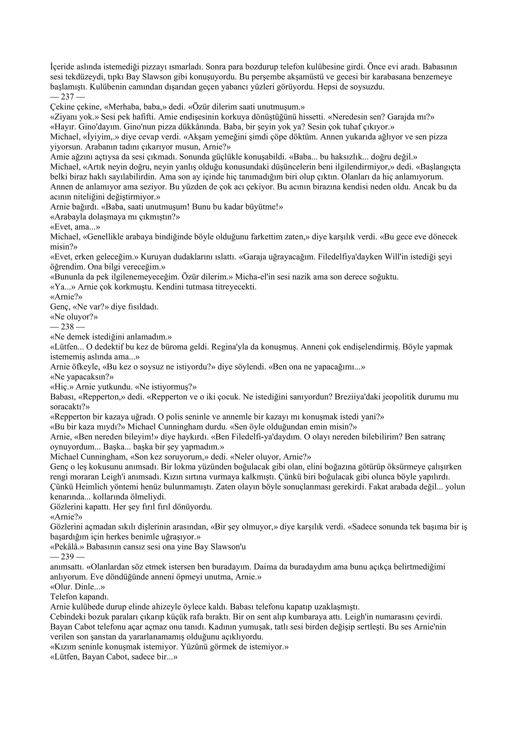 İçeride aslında istemediği pizzayı ısmarladı. Sonra para bozdurup telefon kulübesine girdi. Önce evi aradı. Babasının
sesi tekdüzeydi, tıpkı Bay Slawson gibi konuşuyordu. Bu perşembe akşamüstü ve gecesi bir karabasana benzemeye
başlamıştı. Kulübenin camından dışarıdan geçen yabancı yüzleri görüyordu. Hepsi de soysuzdu.
— 237 —
Çekine çekine, «Merhaba, baba,» dedi. «Özür dilerim saati unutmuşum.»
«Ziyanı yok.» Sesi pek hafifti. Amie endişesinin korkuya dönüştüğünü hissetti. «Neredesin sen? Garajda mı?»
«Hayır. Gino'dayım. Gino'nun pizza dükkânında. Baba, bir şeyin yok ya? Sesin çok tuhaf çıkıyor.»
Michael, «İyiyim,.» diye cevap verdi. «Akşam yemeğini şimdi çöpe döktüm. Annen yukarıda ağlıyor ve sen pizza
yiyorsun. Arabanın tadını çıkarıyor musun, Arnie?»
Amie ağzını açtıysa da sesi çıkmadı. Sonunda güçlükle konuşabildi. «Baba... bu haksızlık... doğru değil.»
Michael, «Artık neyin doğru, neyin yanlış olduğu konusundaki düşüncelerin beni ilgilendirmiyor,» dedi. «Başlangıçta
belki biraz haklı sayılabilirdin. Ama son ay içinde hiç tanımadığım biri olup çıktın. Olanları da hiç anlamıyorum.
Annen de anlamıyor ama seziyor. Bu yüzden de çok acı çekiyor. Bu acının birazına kendisi neden oldu. Ancak bu da
acının niteliğini değiştirmiyor.»
Arnie bağırdı. «Baba, saati unutmuşum! Bunu bu kadar büyütme!»
«Arabayla dolaşmaya mı çıkmıştın?»
«Evet, ama...»
Michael, «Genellikle arabaya bindiğinde böyle olduğunu farkettim zaten,» diye karşılık verdi. «Bu gece eve dönecek
misin?»
«Evet, erken geleceğim.» Kuruyan dudaklarını ıslattı. «Garaja uğrayacağım. Filedelfiya'dayken Will'in istediği şeyi
öğrendim. Ona bilgi vereceğim.»
«Bununla da pek ilgilenemeyeceğim. Özür dilerim.» Micha-el'in sesi nazik ama son derece soğuktu.
«Ya...» Arnie çok korkmuştu. Kendini tutmasa titreyecekti.
«Arnie?»
Genç, «Ne var?» diye fısıldadı.
«Ne oluyor?»
— 238 —
«Ne demek istediğini anlamadım.»
«Lütfen... O dedektif bu kez de büroma geldi. Regina'yla da konuşmuş. Anneni çok endişelendirmiş. Böyle yapmak
istememiş aslında ama...»
Arnie öfkeyle, «Bu kez o soysuz ne istiyordu?» diye söylendi. «Ben ona ne yapacağımı...»
«Ne yapacaksın?»
«Hiç.» Arnie yutkundu. «Ne istiyormuş?»
Babası, «Repperton,» dedi. «Repperton ve o iki çocuk. Ne istediğini sanıyordun? Breziiya'daki jeopolitik durumu mu
soracaktı?»
«Repperton bir kazaya uğradı. O polis seninle ve annemle bir kazayı mı konuşmak istedi yani?»
«Bu bir kaza mıydı?» Michael Cunningham durdu. «Sen öyle olduğundan emin misin?»
Arnie, «Ben nereden bileyim!» diye haykırdı. «Ben Filedelfi-ya'daydım. O olayı nereden bilebilirim? Ben satranç
oynuyordum... Başka... başka bir şey yapmadım.»
Michael Cunningham, «Son kez soruyorum,» dedi. «Neler oluyor, Arnie?»
Genç o leş kokusunu anımsadı. Bir lokma yüzünden boğulacak gibi olan, elini boğazına götürüp öksürmeye çalışırken
rengi moraran Leigh'i anımsadı. Kızın sırtına vurmaya kalkmıştı. Çünkü biri boğulacak gibi olunca böyle yapılırdı.
Çünkü Heimlich yöntemi henüz bulunmamıştı. Zaten olayın böyle sonuçlanması gerekirdi. Fakat arabada değil... yolun
kenarında... kollarında ölmeliydi.
Gözlerini kapattı. Her şey fırıl fırıl dönüyordu.
«Arnie?»
Gözlerini açmadan sıkılı dişlerinin arasından, «Bir şey olmuyor,» diye karşılık verdi. «Sadece sonunda tek başıma bir iş
başardığım için herkes benimle uğraşıyor.»
«Pekâlâ.» Babasının cansız sesi ona yine Bay Slawson'u
— 239 —
anımsattı. «Olanlardan söz etmek istersen ben buradayım. Daima da buradaydım ama bunu açıkça belirtmediğimi
anlıyorum. Eve döndüğünde anneni öpmeyi unutma, Arnie.»
«Olur. Dinle...»
Telefon kapandı.
Arnie kulübede durup elinde ahizeyle öylece kaldı. Babası telefonu kapatıp uzaklaşmıştı.
Cebindeki bozuk paraları çıkarıp küçük rafa bıraktı. Bir on sent alıp kumbaraya attı. Leigh'in numarasını çevirdi.
Bayan Cabot telefonu açar açmaz onu tanıdı. Kadının yumuşak, tatlı sesi birden değişip sertleşti. Bu ses Arnie'nin
verilen son şanstan da yararlanamamış olduğunu açıklıyordu.
«Kızım seninle konuşmak istemiyor. Yüzünü görmek de istemiyor.»
«Lütfen, Bayan Cabot, sadece bir...»
 