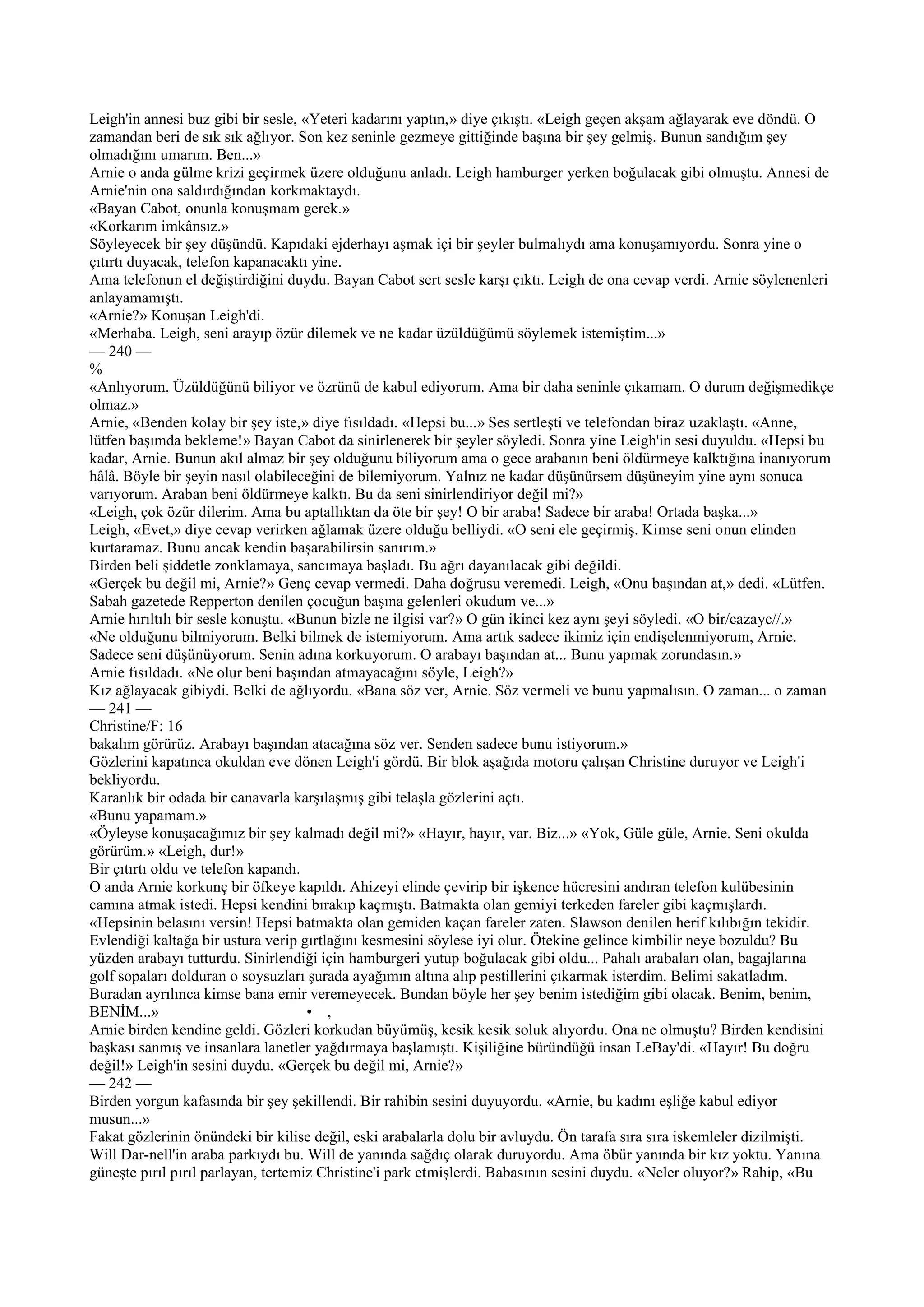 Leigh'in annesi buz gibi bir sesle, «Yeteri kadarını yaptın,» diye çıkıştı. «Leigh geçen akşam ağlayarak eve döndü. O
zamandan beri de sık sık ağlıyor. Son kez seninle gezmeye gittiğinde başına bir şey gelmiş. Bunun sandığım şey
olmadığını umarım. Ben...»
Arnie o anda gülme krizi geçirmek üzere olduğunu anladı. Leigh hamburger yerken boğulacak gibi olmuştu. Annesi de
Arnie'nin ona saldırdığından korkmaktaydı.
«Bayan Cabot, onunla konuşmam gerek.»
«Korkarım imkânsız.»
Söyleyecek bir şey düşündü. Kapıdaki ejderhayı aşmak içi bir şeyler bulmalıydı ama konuşamıyordu. Sonra yine o
çıtırtı duyacak, telefon kapanacaktı yine.
Ama telefonun el değiştirdiğini duydu. Bayan Cabot sert sesle karşı çıktı. Leigh de ona cevap verdi. Arnie söylenenleri
anlayamamıştı.
«Arnie?» Konuşan Leigh'di.
«Merhaba. Leigh, seni arayıp özür dilemek ve ne kadar üzüldüğümü söylemek istemiştim...»
— 240 —
%
«Anlıyorum. Üzüldüğünü biliyor ve özrünü de kabul ediyorum. Ama bir daha seninle çıkamam. O durum değişmedikçe
olmaz.»
Arnie, «Benden kolay bir şey iste,» diye fısıldadı. «Hepsi bu...» Ses sertleşti ve telefondan biraz uzaklaştı. «Anne,
lütfen başımda bekleme!» Bayan Cabot da sinirlenerek bir şeyler söyledi. Sonra yine Leigh'in sesi duyuldu. «Hepsi bu
kadar, Arnie. Bunun akıl almaz bir şey olduğunu biliyorum ama o gece arabanın beni öldürmeye kalktığına inanıyorum
hâlâ. Böyle bir şeyin nasıl olabileceğini de bilemiyorum. Yalnız ne kadar düşünürsem düşüneyim yine aynı sonuca
varıyorum. Araban beni öldürmeye kalktı. Bu da seni sinirlendiriyor değil mi?»
«Leigh, çok özür dilerim. Ama bu aptallıktan da öte bir şey! O bir araba! Sadece bir araba! Ortada başka...»
Leigh, «Evet,» diye cevap verirken ağlamak üzere olduğu belliydi. «O seni ele geçirmiş. Kimse seni onun elinden
kurtaramaz. Bunu ancak kendin başarabilirsin sanırım.»
Birden beli şiddetle zonklamaya, sancımaya başladı. Bu ağrı dayanılacak gibi değildi.
«Gerçek bu değil mi, Arnie?» Genç cevap vermedi. Daha doğrusu veremedi. Leigh, «Onu başından at,» dedi. «Lütfen.
Sabah gazetede Repperton denilen çocuğun başına gelenleri okudum ve...»
Arnie hırıltılı bir sesle konuştu. «Bunun bizle ne ilgisi var?» O gün ikinci kez aynı şeyi söyledi. «O bir/cazayc//.»
«Ne olduğunu bilmiyorum. Belki bilmek de istemiyorum. Ama artık sadece ikimiz için endişelenmiyorum, Arnie.
Sadece seni düşünüyorum. Senin adına korkuyorum. O arabayı başından at... Bunu yapmak zorundasın.»
Arnie fısıldadı. «Ne olur beni başından atmayacağını söyle, Leigh?»
Kız ağlayacak gibiydi. Belki de ağlıyordu. «Bana söz ver, Arnie. Söz vermeli ve bunu yapmalısın. O zaman... o zaman
— 241 —
Christine/F: 16
bakalım görürüz. Arabayı başından atacağına söz ver. Senden sadece bunu istiyorum.»
Gözlerini kapatınca okuldan eve dönen Leigh'i gördü. Bir blok aşağıda motoru çalışan Christine duruyor ve Leigh'i
bekliyordu.
Karanlık bir odada bir canavarla karşılaşmış gibi telaşla gözlerini açtı.
«Bunu yapamam.»
«Öyleyse konuşacağımız bir şey kalmadı değil mi?» «Hayır, hayır, var. Biz...» «Yok, Güle güle, Arnie. Seni okulda
görürüm.» «Leigh, dur!»
Bir çıtırtı oldu ve telefon kapandı.
O anda Arnie korkunç bir öfkeye kapıldı. Ahizeyi elinde çevirip bir işkence hücresini andıran telefon kulübesinin
camına atmak istedi. Hepsi kendini bırakıp kaçmıştı. Batmakta olan gemiyi terkeden fareler gibi kaçmışlardı.
«Hepsinin belasını versin! Hepsi batmakta olan gemiden kaçan fareler zaten. Slawson denilen herif kılıbığın tekidir.
Evlendiği kaltağa bir ustura verip gırtlağını kesmesini söylese iyi olur. Ötekine gelince kimbilir neye bozuldu? Bu
yüzden arabayı tutturdu. Sinirlendiği için hamburgeri yutup boğulacak gibi oldu... Pahalı arabaları olan, bagajlarına
golf sopaları dolduran o soysuzları şurada ayağımın altına alıp pestillerini çıkarmak isterdim. Belimi sakatladım.
Buradan ayrılınca kimse bana emir veremeyecek. Bundan böyle her şey benim istediğim gibi olacak. Benim, benim,
BENİM...»                            • ,
Arnie birden kendine geldi. Gözleri korkudan büyümüş, kesik kesik soluk alıyordu. Ona ne olmuştu? Birden kendisini
başkası sanmış ve insanlara lanetler yağdırmaya başlamıştı. Kişiliğine büründüğü insan LeBay'di. «Hayır! Bu doğru
değil!» Leigh'in sesini duydu. «Gerçek bu değil mi, Arnie?»
— 242 —
Birden yorgun kafasında bir şey şekillendi. Bir rahibin sesini duyuyordu. «Arnie, bu kadını eşliğe kabul ediyor
musun...»
Fakat gözlerinin önündeki bir kilise değil, eski arabalarla dolu bir avluydu. Ön tarafa sıra sıra iskemleler dizilmişti.
Will Dar-nell'in araba parkıydı bu. Will de yanında sağdıç olarak duruyordu. Ama öbür yanında bir kız yoktu. Yanına
güneşte pırıl pırıl parlayan, tertemiz Christine'i park etmişlerdi. Babasının sesini duydu. «Neler oluyor?» Rahip, «Bu
 