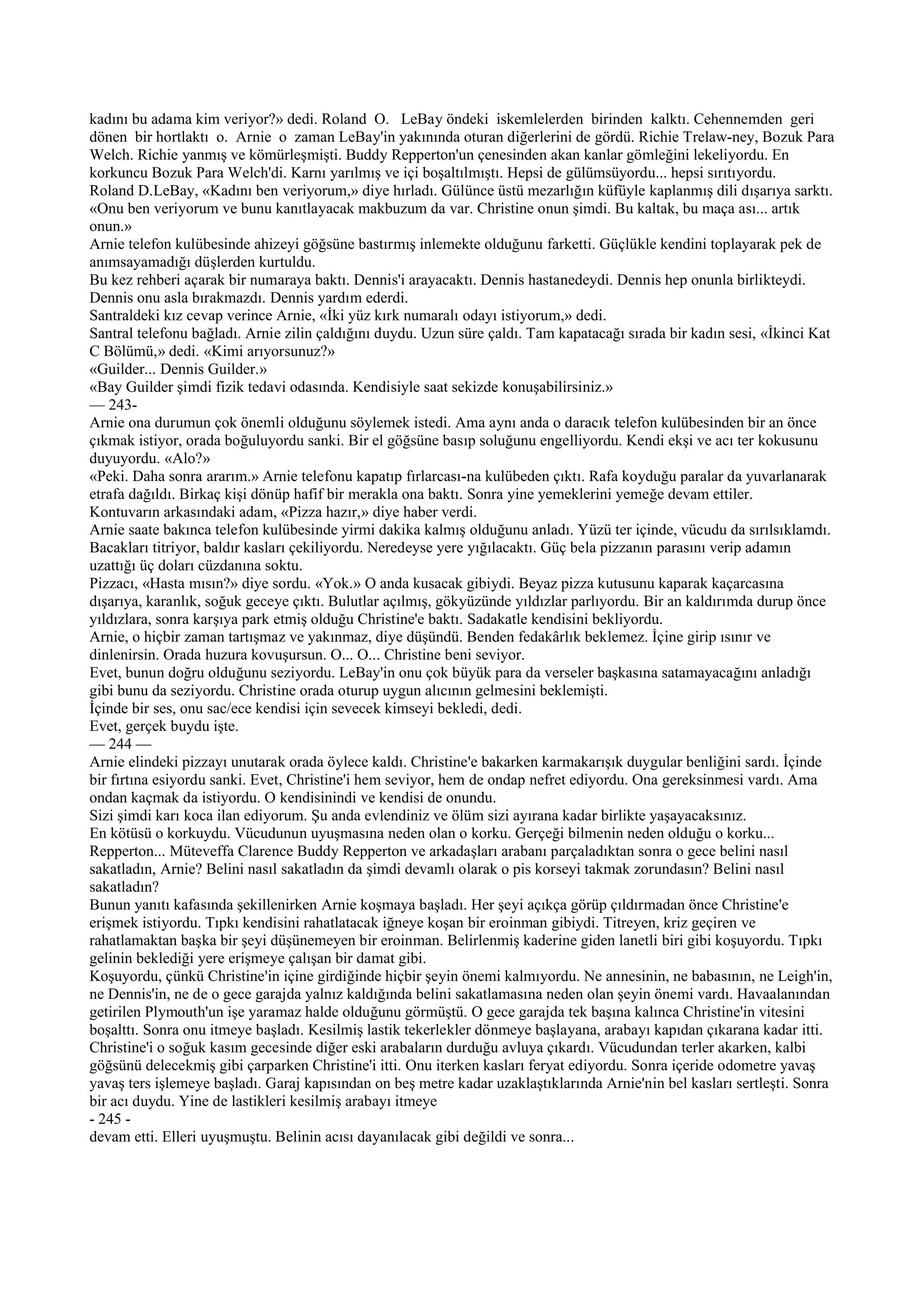 kadını bu adama kim veriyor?» dedi. Roland O. LeBay öndeki iskemlelerden birinden kalktı. Cehennemden geri
dönen bir hortlaktı o. Arnie o zaman LeBay'in yakınında oturan diğerlerini de gördü. Richie Trelaw-ney, Bozuk Para
Welch. Richie yanmış ve kömürleşmişti. Buddy Repperton'un çenesinden akan kanlar gömleğini lekeliyordu. En
korkuncu Bozuk Para Welch'di. Karnı yarılmış ve içi boşaltılmıştı. Hepsi de gülümsüyordu... hepsi sırıtıyordu.
Roland D.LeBay, «Kadını ben veriyorum,» diye hırladı. Gülünce üstü mezarlığın küfüyle kaplanmış dili dışarıya sarktı.
«Onu ben veriyorum ve bunu kanıtlayacak makbuzum da var. Christine onun şimdi. Bu kaltak, bu maça ası... artık
onun.»
Arnie telefon kulübesinde ahizeyi göğsüne bastırmış inlemekte olduğunu farketti. Güçlükle kendini toplayarak pek de
anımsayamadığı düşlerden kurtuldu.
Bu kez rehberi açarak bir numaraya baktı. Dennis'i arayacaktı. Dennis hastanedeydi. Dennis hep onunla birlikteydi.
Dennis onu asla bırakmazdı. Dennis yardım ederdi.
Santraldeki kız cevap verince Arnie, «İki yüz kırk numaralı odayı istiyorum,» dedi.
Santral telefonu bağladı. Arnie zilin çaldığını duydu. Uzun süre çaldı. Tam kapatacağı sırada bir kadın sesi, «İkinci Kat
C Bölümü,» dedi. «Kimi arıyorsunuz?»
«Guilder... Dennis Guilder.»
«Bay Guilder şimdi fizik tedavi odasında. Kendisiyle saat sekizde konuşabilirsiniz.»
— 243-
Arnie ona durumun çok önemli olduğunu söylemek istedi. Ama aynı anda o daracık telefon kulübesinden bir an önce
çıkmak istiyor, orada boğuluyordu sanki. Bir el göğsüne basıp soluğunu engelliyordu. Kendi ekşi ve acı ter kokusunu
duyuyordu. «Alo?»
«Peki. Daha sonra ararım.» Arnie telefonu kapatıp fırlarcası-na kulübeden çıktı. Rafa koyduğu paralar da yuvarlanarak
etrafa dağıldı. Birkaç kişi dönüp hafif bir merakla ona baktı. Sonra yine yemeklerini yemeğe devam ettiler.
Kontuvarın arkasındaki adam, «Pizza hazır,» diye haber verdi.
Arnie saate bakınca telefon kulübesinde yirmi dakika kalmış olduğunu anladı. Yüzü ter içinde, vücudu da sırılsıklamdı.
Bacakları titriyor, baldır kasları çekiliyordu. Neredeyse yere yığılacaktı. Güç bela pizzanın parasını verip adamın
uzattığı üç doları cüzdanına soktu.
Pizzacı, «Hasta mısın?» diye sordu. «Yok.» O anda kusacak gibiydi. Beyaz pizza kutusunu kaparak kaçarcasına
dışarıya, karanlık, soğuk geceye çıktı. Bulutlar açılmış, gökyüzünde yıldızlar parlıyordu. Bir an kaldırımda durup önce
yıldızlara, sonra karşıya park etmiş olduğu Christine'e baktı. Sadakatle kendisini bekliyordu.
Arnie, o hiçbir zaman tartışmaz ve yakınmaz, diye düşündü. Benden fedakârlık beklemez. İçine girip ısınır ve
dinlenirsin. Orada huzura kovuşursun. O... O... Christine beni seviyor.
Evet, bunun doğru olduğunu seziyordu. LeBay'in onu çok büyük para da verseler başkasına satamayacağını anladığı
gibi bunu da seziyordu. Christine orada oturup uygun alıcının gelmesini beklemişti.
İçinde bir ses, onu sac/ece kendisi için sevecek kimseyi bekledi, dedi.
Evet, gerçek buydu işte.
— 244 —
Arnie elindeki pizzayı unutarak orada öylece kaldı. Christine'e bakarken karmakarışık duygular benliğini sardı. İçinde
bir fırtına esiyordu sanki. Evet, Christine'i hem seviyor, hem de ondap nefret ediyordu. Ona gereksinmesi vardı. Ama
ondan kaçmak da istiyordu. O kendisinindi ve kendisi de onundu.
Sizi şimdi karı koca ilan ediyorum. Şu anda evlendiniz ve ölüm sizi ayırana kadar birlikte yaşayacaksınız.
En kötüsü o korkuydu. Vücudunun uyuşmasına neden olan o korku. Gerçeği bilmenin neden olduğu o korku...
Repperton... Müteveffa Clarence Buddy Repperton ve arkadaşları arabanı parçaladıktan sonra o gece belini nasıl
sakatladın, Arnie? Belini nasıl sakatladın da şimdi devamlı olarak o pis korseyi takmak zorundasın? Belini nasıl
sakatladın?
Bunun yanıtı kafasında şekillenirken Arnie koşmaya başladı. Her şeyi açıkça görüp çıldırmadan önce Christine'e
erişmek istiyordu. Tıpkı kendisini rahatlatacak iğneye koşan bir eroinman gibiydi. Titreyen, kriz geçiren ve
rahatlamaktan başka bir şeyi düşünemeyen bir eroinman. Belirlenmiş kaderine giden lanetli biri gibi koşuyordu. Tıpkı
gelinin beklediği yere erişmeye çalışan bir damat gibi.
Koşuyordu, çünkü Christine'in içine girdiğinde hiçbir şeyin önemi kalmıyordu. Ne annesinin, ne babasının, ne Leigh'in,
ne Dennis'in, ne de o gece garajda yalnız kaldığında belini sakatlamasına neden olan şeyin önemi vardı. Havaalanından
getirilen Plymouth'un işe yaramaz halde olduğunu görmüştü. O gece garajda tek başına kalınca Christine'in vitesini
boşalttı. Sonra onu itmeye başladı. Kesilmiş lastik tekerlekler dönmeye başlayana, arabayı kapıdan çıkarana kadar itti.
Christine'i o soğuk kasım gecesinde diğer eski arabaların durduğu avluya çıkardı. Vücudundan terler akarken, kalbi
göğsünü delecekmiş gibi çarparken Christine'i itti. Onu iterken kasları feryat ediyordu. Sonra içeride odometre yavaş
yavaş ters işlemeye başladı. Garaj kapısından on beş metre kadar uzaklaştıklarında Arnie'nin bel kasları sertleşti. Sonra
bir acı duydu. Yine de lastikleri kesilmiş arabayı itmeye
- 245 -
devam etti. Elleri uyuşmuştu. Belinin acısı dayanılacak gibi değildi ve sonra...
 
