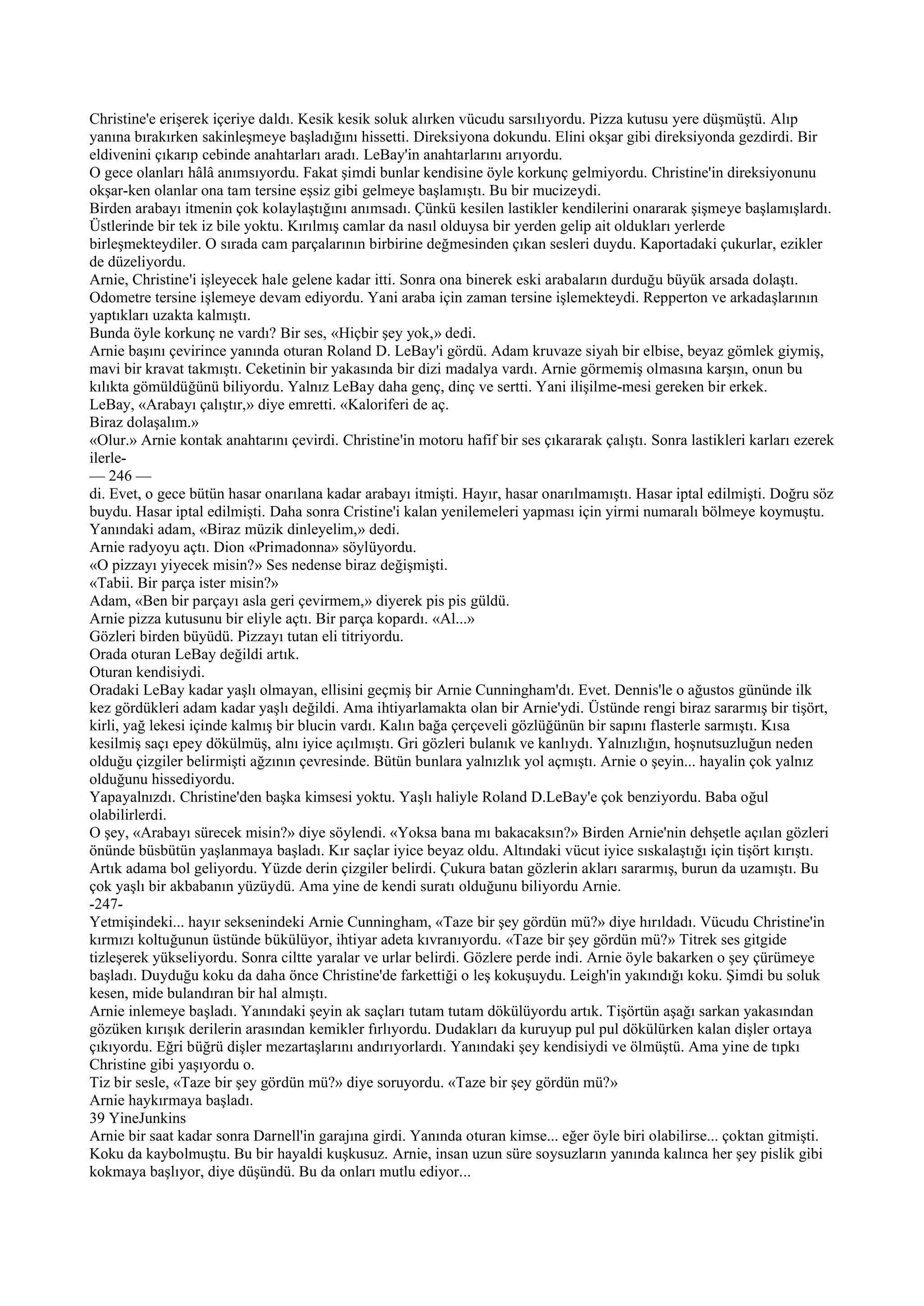 Christine'e erişerek içeriye daldı. Kesik kesik soluk alırken vücudu sarsılıyordu. Pizza kutusu yere düşmüştü. Alıp
yanına bırakırken sakinleşmeye başladığını hissetti. Direksiyona dokundu. Elini okşar gibi direksiyonda gezdirdi. Bir
eldivenini çıkarıp cebinde anahtarları aradı. LeBay'in anahtarlarını arıyordu.
O gece olanları hâlâ anımsıyordu. Fakat şimdi bunlar kendisine öyle korkunç gelmiyordu. Christine'in direksiyonunu
okşar-ken olanlar ona tam tersine eşsiz gibi gelmeye başlamıştı. Bu bir mucizeydi.
Birden arabayı itmenin çok kolaylaştığını anımsadı. Çünkü kesilen lastikler kendilerini onararak şişmeye başlamışlardı.
Üstlerinde bir tek iz bile yoktu. Kırılmış camlar da nasıl olduysa bir yerden gelip ait oldukları yerlerde
birleşmekteydiler. O sırada cam parçalarının birbirine değmesinden çıkan sesleri duydu. Kaportadaki çukurlar, ezikler
de düzeliyordu.
Arnie, Christine'i işleyecek hale gelene kadar itti. Sonra ona binerek eski arabaların durduğu büyük arsada dolaştı.
Odometre tersine işlemeye devam ediyordu. Yani araba için zaman tersine işlemekteydi. Repperton ve arkadaşlarının
yaptıkları uzakta kalmıştı.
Bunda öyle korkunç ne vardı? Bir ses, «Hiçbir şey yok,» dedi.
Arnie başını çevirince yanında oturan Roland D. LeBay'i gördü. Adam kruvaze siyah bir elbise, beyaz gömlek giymiş,
mavi bir kravat takmıştı. Ceketinin bir yakasında bir dizi madalya vardı. Arnie görmemiş olmasına karşın, onun bu
kılıkta gömüldüğünü biliyordu. Yalnız LeBay daha genç, dinç ve sertti. Yani ilişilme-mesi gereken bir erkek.
LeBay, «Arabayı çalıştır,» diye emretti. «Kaloriferi de aç.
Biraz dolaşalım.»
«Olur.» Arnie kontak anahtarını çevirdi. Christine'in motoru hafif bir ses çıkararak çalıştı. Sonra lastikleri karları ezerek
ilerle-
— 246 —
di. Evet, o gece bütün hasar onarılana kadar arabayı itmişti. Hayır, hasar onarılmamıştı. Hasar iptal edilmişti. Doğru söz
buydu. Hasar iptal edilmişti. Daha sonra Cristine'i kalan yenilemeleri yapması için yirmi numaralı bölmeye koymuştu.
Yanındaki adam, «Biraz müzik dinleyelim,» dedi.
Arnie radyoyu açtı. Dion «Primadonna» söylüyordu.
«O pizzayı yiyecek misin?» Ses nedense biraz değişmişti.
«Tabii. Bir parça ister misin?»
Adam, «Ben bir parçayı asla geri çevirmem,» diyerek pis pis güldü.
Arnie pizza kutusunu bir eliyle açtı. Bir parça kopardı. «Al...»
Gözleri birden büyüdü. Pizzayı tutan eli titriyordu.
Orada oturan LeBay değildi artık.
Oturan kendisiydi.
Oradaki LeBay kadar yaşlı olmayan, ellisini geçmiş bir Arnie Cunningham'dı. Evet. Dennis'le o ağustos gününde ilk
kez gördükleri adam kadar yaşlı değildi. Ama ihtiyarlamakta olan bir Arnie'ydi. Üstünde rengi biraz sararmış bir tişört,
kirli, yağ lekesi içinde kalmış bir blucin vardı. Kalın bağa çerçeveli gözlüğünün bir sapını flasterle sarmıştı. Kısa
kesilmiş saçı epey dökülmüş, alnı iyice açılmıştı. Gri gözleri bulanık ve kanlıydı. Yalnızlığın, hoşnutsuzluğun neden
olduğu çizgiler belirmişti ağzının çevresinde. Bütün bunlara yalnızlık yol açmıştı. Arnie o şeyin... hayalin çok yalnız
olduğunu hissediyordu.
Yapayalnızdı. Christine'den başka kimsesi yoktu. Yaşlı haliyle Roland D.LeBay'e çok benziyordu. Baba oğul
olabilirlerdi.
O şey, «Arabayı sürecek misin?» diye söylendi. «Yoksa bana mı bakacaksın?» Birden Arnie'nin dehşetle açılan gözleri
önünde büsbütün yaşlanmaya başladı. Kır saçlar iyice beyaz oldu. Altındaki vücut iyice sıskalaştığı için tişört kırıştı.
Artık adama bol geliyordu. Yüzde derin çizgiler belirdi. Çukura batan gözlerin akları sararmış, burun da uzamıştı. Bu
çok yaşlı bir akbabanın yüzüydü. Ama yine de kendi suratı olduğunu biliyordu Arnie.
-247-
Yetmişindeki... hayır seksenindeki Arnie Cunningham, «Taze bir şey gördün mü?» diye hırıldadı. Vücudu Christine'in
kırmızı koltuğunun üstünde bükülüyor, ihtiyar adeta kıvranıyordu. «Taze bir şey gördün mü?» Titrek ses gitgide
tizleşerek yükseliyordu. Sonra ciltte yaralar ve urlar belirdi. Gözlere perde indi. Arnie öyle bakarken o şey çürümeye
başladı. Duyduğu koku da daha önce Christine'de farkettiği o leş kokuşuydu. Leigh'in yakındığı koku. Şimdi bu soluk
kesen, mide bulandıran bir hal almıştı.
Arnie inlemeye başladı. Yanındaki şeyin ak saçları tutam tutam dökülüyordu artık. Tişörtün aşağı sarkan yakasından
gözüken kırışık derilerin arasından kemikler fırlıyordu. Dudakları da kuruyup pul pul dökülürken kalan dişler ortaya
çıkıyordu. Eğri büğrü dişler mezartaşlarını andırıyorlardı. Yanındaki şey kendisiydi ve ölmüştü. Ama yine de tıpkı
Christine gibi yaşıyordu o.
Tiz bir sesle, «Taze bir şey gördün mü?» diye soruyordu. «Taze bir şey gördün mü?»
Arnie haykırmaya başladı.
39 YineJunkins
Arnie bir saat kadar sonra Darnell'in garajına girdi. Yanında oturan kimse... eğer öyle biri olabilirse... çoktan gitmişti.
Koku da kaybolmuştu. Bu bir hayaldi kuşkusuz. Arnie, insan uzun süre soysuzların yanında kalınca her şey pislik gibi
kokmaya başlıyor, diye düşündü. Bu da onları mutlu ediyor...
 