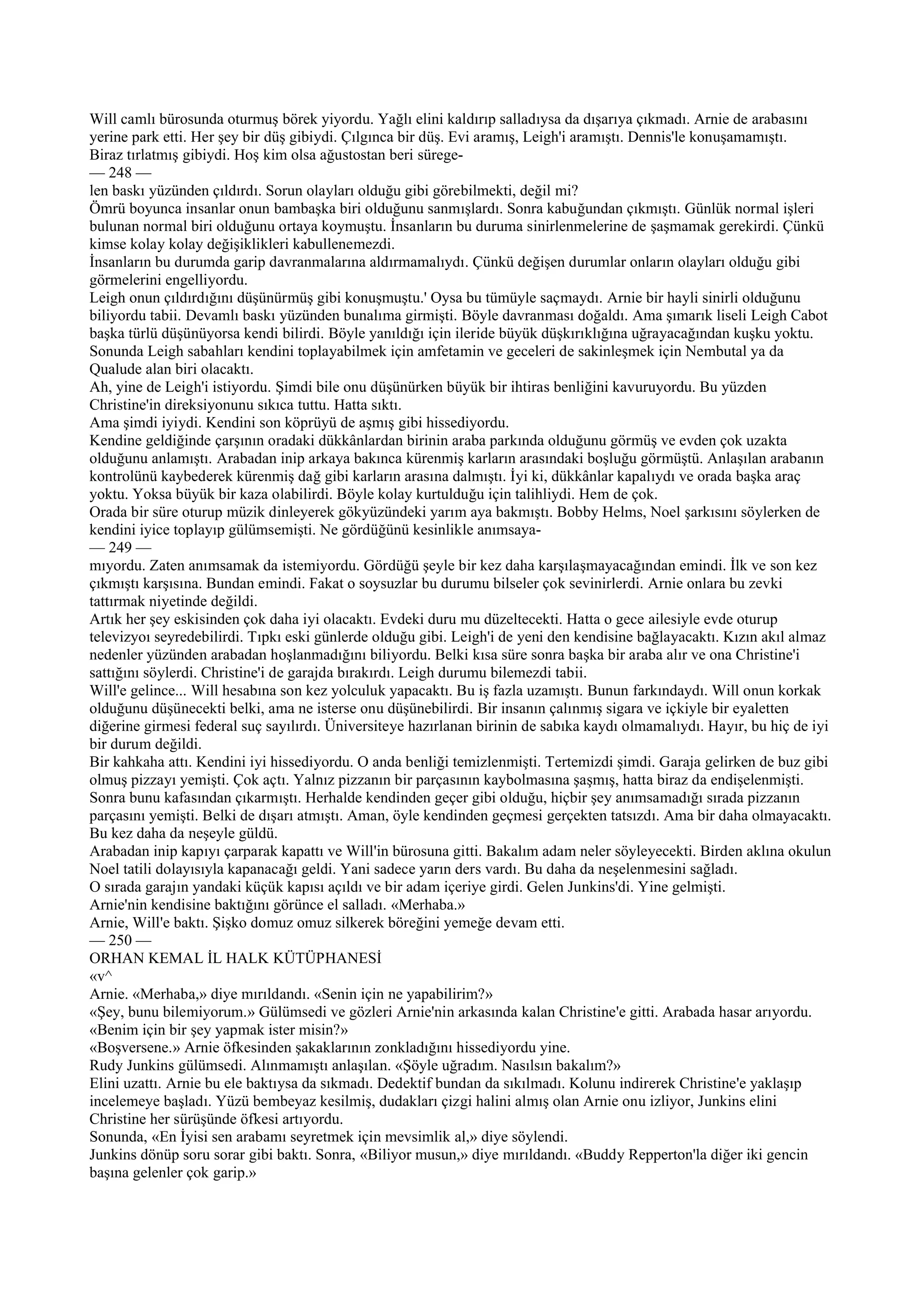 Will camlı bürosunda oturmuş börek yiyordu. Yağlı elini kaldırıp salladıysa da dışarıya çıkmadı. Arnie de arabasını
yerine park etti. Her şey bir düş gibiydi. Çılgınca bir düş. Evi aramış, Leigh'i aramıştı. Dennis'le konuşamamıştı.
Biraz tırlatmış gibiydi. Hoş kim olsa ağustostan beri sürege-
— 248 —
len baskı yüzünden çıldırdı. Sorun olayları olduğu gibi görebilmekti, değil mi?
Ömrü boyunca insanlar onun bambaşka biri olduğunu sanmışlardı. Sonra kabuğundan çıkmıştı. Günlük normal işleri
bulunan normal biri olduğunu ortaya koymuştu. İnsanların bu duruma sinirlenmelerine de şaşmamak gerekirdi. Çünkü
kimse kolay kolay değişiklikleri kabullenemezdi.
İnsanların bu durumda garip davranmalarına aldırmamalıydı. Çünkü değişen durumlar onların olayları olduğu gibi
görmelerini engelliyordu.
Leigh onun çıldırdığını düşünürmüş gibi konuşmuştu.' Oysa bu tümüyle saçmaydı. Arnie bir hayli sinirli olduğunu
biliyordu tabii. Devamlı baskı yüzünden bunalıma girmişti. Böyle davranması doğaldı. Ama şımarık liseli Leigh Cabot
başka türlü düşünüyorsa kendi bilirdi. Böyle yanıldığı için ileride büyük düşkırıklığına uğrayacağından kuşku yoktu.
Sonunda Leigh sabahları kendini toplayabilmek için amfetamin ve geceleri de sakinleşmek için Nembutal ya da
Qualude alan biri olacaktı.
Ah, yine de Leigh'i istiyordu. Şimdi bile onu düşünürken büyük bir ihtiras benliğini kavuruyordu. Bu yüzden
Christine'in direksiyonunu sıkıca tuttu. Hatta sıktı.
Ama şimdi iyiydi. Kendini son köprüyü de aşmış gibi hissediyordu.
Kendine geldiğinde çarşının oradaki dükkânlardan birinin araba parkında olduğunu görmüş ve evden çok uzakta
olduğunu anlamıştı. Arabadan inip arkaya bakınca kürenmiş karların arasındaki boşluğu görmüştü. Anlaşılan arabanın
kontrolünü kaybederek kürenmiş dağ gibi karların arasına dalmıştı. İyi ki, dükkânlar kapalıydı ve orada başka araç
yoktu. Yoksa büyük bir kaza olabilirdi. Böyle kolay kurtulduğu için talihliydi. Hem de çok.
Orada bir süre oturup müzik dinleyerek gökyüzündeki yarım aya bakmıştı. Bobby Helms, Noel şarkısını söylerken de
kendini iyice toplayıp gülümsemişti. Ne gördüğünü kesinlikle anımsaya-
— 249 —
mıyordu. Zaten anımsamak da istemiyordu. Gördüğü şeyle bir kez daha karşılaşmayacağından emindi. İlk ve son kez
çıkmıştı karşısına. Bundan emindi. Fakat o soysuzlar bu durumu bilseler çok sevinirlerdi. Arnie onlara bu zevki
tattırmak niyetinde değildi.
Artık her şey eskisinden çok daha iyi olacaktı. Evdeki duru mu düzeltecekti. Hatta o gece ailesiyle evde oturup
televizyoı seyredebilirdi. Tıpkı eski günlerde olduğu gibi. Leigh'i de yeni den kendisine bağlayacaktı. Kızın akıl almaz
nedenler yüzünden arabadan hoşlanmadığını biliyordu. Belki kısa süre sonra başka bir araba alır ve ona Christine'i
sattığını söylerdi. Christine'i de garajda bırakırdı. Leigh durumu bilemezdi tabii.
Will'e gelince... Will hesabına son kez yolculuk yapacaktı. Bu iş fazla uzamıştı. Bunun farkındaydı. Will onun korkak
olduğunu düşünecekti belki, ama ne isterse onu düşünebilirdi. Bir insanın çalınmış sigara ve içkiyle bir eyaletten
diğerine girmesi federal suç sayılırdı. Üniversiteye hazırlanan birinin de sabıka kaydı olmamalıydı. Hayır, bu hiç de iyi
bir durum değildi.
Bir kahkaha attı. Kendini iyi hissediyordu. O anda benliği temizlenmişti. Tertemizdi şimdi. Garaja gelirken de buz gibi
olmuş pizzayı yemişti. Çok açtı. Yalnız pizzanın bir parçasının kaybolmasına şaşmış, hatta biraz da endişelenmişti.
Sonra bunu kafasından çıkarmıştı. Herhalde kendinden geçer gibi olduğu, hiçbir şey anımsamadığı sırada pizzanın
parçasını yemişti. Belki de dışarı atmıştı. Aman, öyle kendinden geçmesi gerçekten tatsızdı. Ama bir daha olmayacaktı.
Bu kez daha da neşeyle güldü.
Arabadan inip kapıyı çarparak kapattı ve Will'in bürosuna gitti. Bakalım adam neler söyleyecekti. Birden aklına okulun
Noel tatili dolayısıyla kapanacağı geldi. Yani sadece yarın ders vardı. Bu daha da neşelenmesini sağladı.
O sırada garajın yandaki küçük kapısı açıldı ve bir adam içeriye girdi. Gelen Junkins'di. Yine gelmişti.
Arnie'nin kendisine baktığını görünce el salladı. «Merhaba.»
Arnie, Will'e baktı. Şişko domuz omuz silkerek böreğini yemeğe devam etti.
— 250 —
ORHAN KEMAL İL HALK KÜTÜPHANESİ
«v^
Arnie. «Merhaba,» diye mırıldandı. «Senin için ne yapabilirim?»
«Şey, bunu bilemiyorum.» Gülümsedi ve gözleri Arnie'nin arkasında kalan Christine'e gitti. Arabada hasar arıyordu.
«Benim için bir şey yapmak ister misin?»
«Boşversene.» Arnie öfkesinden şakaklarının zonkladığını hissediyordu yine.
Rudy Junkins gülümsedi. Alınmamıştı anlaşılan. «Şöyle uğradım. Nasılsın bakalım?»
Elini uzattı. Arnie bu ele baktıysa da sıkmadı. Dedektif bundan da sıkılmadı. Kolunu indirerek Christine'e yaklaşıp
incelemeye başladı. Yüzü bembeyaz kesilmiş, dudakları çizgi halini almış olan Arnie onu izliyor, Junkins elini
Christine her sürüşünde öfkesi artıyordu.
Sonunda, «En İyisi sen arabamı seyretmek için mevsimlik al,» diye söylendi.
Junkins dönüp soru sorar gibi baktı. Sonra, «Biliyor musun,» diye mırıldandı. «Buddy Repperton'la diğer iki gencin
başına gelenler çok garip.»
 