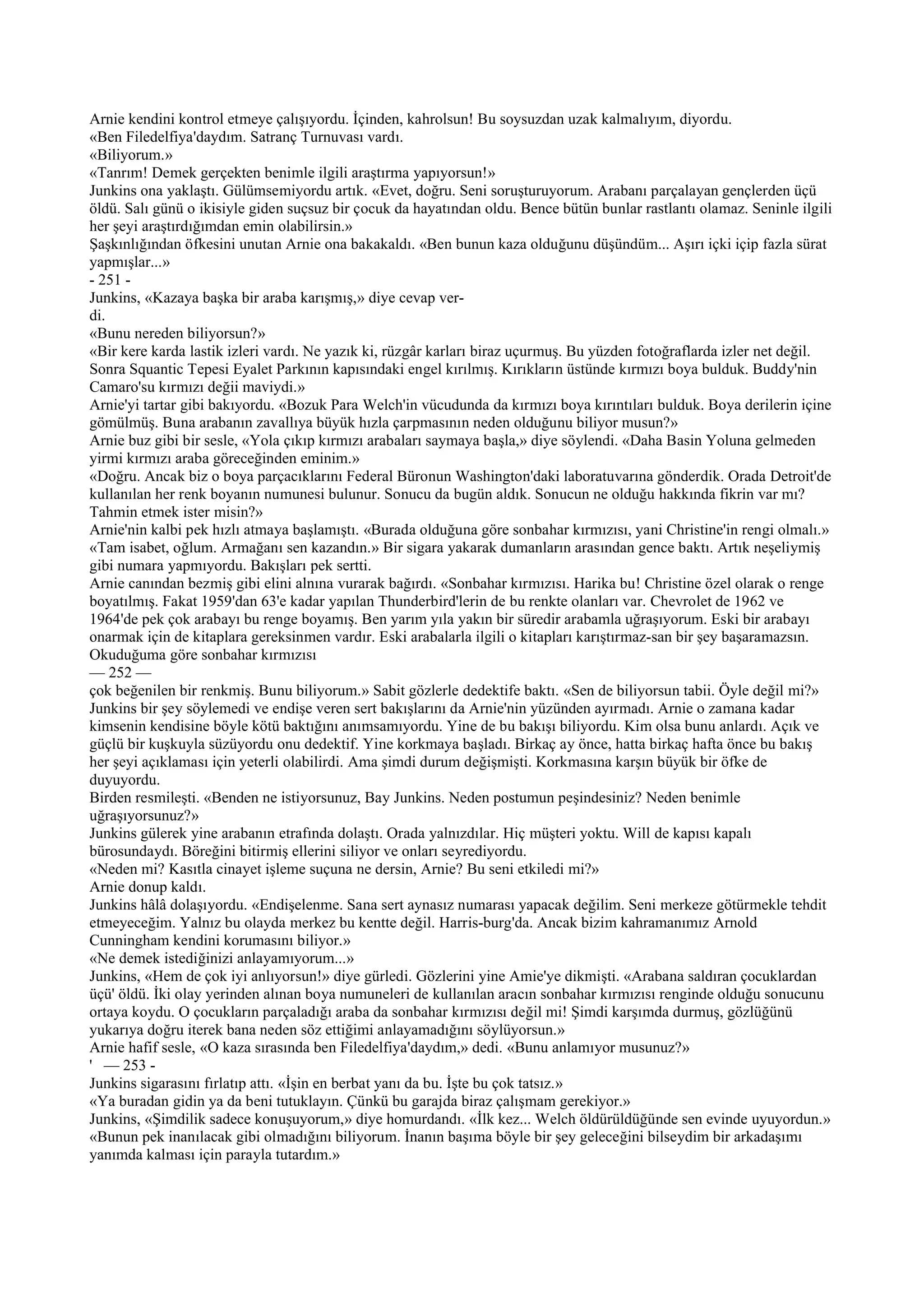 Arnie kendini kontrol etmeye çalışıyordu. İçinden, kahrolsun! Bu soysuzdan uzak kalmalıyım, diyordu.
«Ben Filedelfiya'daydım. Satranç Turnuvası vardı.
«Biliyorum.»
«Tanrım! Demek gerçekten benimle ilgili araştırma yapıyorsun!»
Junkins ona yaklaştı. Gülümsemiyordu artık. «Evet, doğru. Seni soruşturuyorum. Arabanı parçalayan gençlerden üçü
öldü. Salı günü o ikisiyle giden suçsuz bir çocuk da hayatından oldu. Bence bütün bunlar rastlantı olamaz. Seninle ilgili
her şeyi araştırdığımdan emin olabilirsin.»
Şaşkınlığından öfkesini unutan Arnie ona bakakaldı. «Ben bunun kaza olduğunu düşündüm... Aşırı içki içip fazla sürat
yapmışlar...»
- 251 -
Junkins, «Kazaya başka bir araba karışmış,» diye cevap ver-
di.
«Bunu nereden biliyorsun?»
«Bir kere karda lastik izleri vardı. Ne yazık ki, rüzgâr karları biraz uçurmuş. Bu yüzden fotoğraflarda izler net değil.
Sonra Squantic Tepesi Eyalet Parkının kapısındaki engel kırılmış. Kırıkların üstünde kırmızı boya bulduk. Buddy'nin
Camaro'su kırmızı değii maviydi.»
Arnie'yi tartar gibi bakıyordu. «Bozuk Para Welch'in vücudunda da kırmızı boya kırıntıları bulduk. Boya derilerin içine
gömülmüş. Buna arabanın zavallıya büyük hızla çarpmasının neden olduğunu biliyor musun?»
Arnie buz gibi bir sesle, «Yola çıkıp kırmızı arabaları saymaya başla,» diye söylendi. «Daha Basin Yoluna gelmeden
yirmi kırmızı araba göreceğinden eminim.»
«Doğru. Ancak biz o boya parçacıklarını Federal Büronun Washington'daki laboratuvarına gönderdik. Orada Detroit'de
kullanılan her renk boyanın numunesi bulunur. Sonucu da bugün aldık. Sonucun ne olduğu hakkında fikrin var mı?
Tahmin etmek ister misin?»
Arnie'nin kalbi pek hızlı atmaya başlamıştı. «Burada olduğuna göre sonbahar kırmızısı, yani Christine'in rengi olmalı.»
«Tam isabet, oğlum. Armağanı sen kazandın.» Bir sigara yakarak dumanların arasından gence baktı. Artık neşeliymiş
gibi numara yapmıyordu. Bakışları pek sertti.
Arnie canından bezmiş gibi elini alnına vurarak bağırdı. «Sonbahar kırmızısı. Harika bu! Christine özel olarak o renge
boyatılmış. Fakat 1959'dan 63'e kadar yapılan Thunderbird'lerin de bu renkte olanları var. Chevrolet de 1962 ve
1964'de pek çok arabayı bu renge boyamış. Ben yarım yıla yakın bir süredir arabamla uğraşıyorum. Eski bir arabayı
onarmak için de kitaplara gereksinmen vardır. Eski arabalarla ilgili o kitapları karıştırmaz-san bir şey başaramazsın.
Okuduğuma göre sonbahar kırmızısı
— 252 —
çok beğenilen bir renkmiş. Bunu biliyorum.» Sabit gözlerle dedektife baktı. «Sen de biliyorsun tabii. Öyle değil mi?»
Junkins bir şey söylemedi ve endişe veren sert bakışlarını da Arnie'nin yüzünden ayırmadı. Arnie o zamana kadar
kimsenin kendisine böyle kötü baktığını anımsamıyordu. Yine de bu bakışı biliyordu. Kim olsa bunu anlardı. Açık ve
güçlü bir kuşkuyla süzüyordu onu dedektif. Yine korkmaya başladı. Birkaç ay önce, hatta birkaç hafta önce bu bakış
her şeyi açıklaması için yeterli olabilirdi. Ama şimdi durum değişmişti. Korkmasına karşın büyük bir öfke de
duyuyordu.
Birden resmileşti. «Benden ne istiyorsunuz, Bay Junkins. Neden postumun peşindesiniz? Neden benimle
uğraşıyorsunuz?»
Junkins gülerek yine arabanın etrafında dolaştı. Orada yalnızdılar. Hiç müşteri yoktu. Will de kapısı kapalı
bürosundaydı. Böreğini bitirmiş ellerini siliyor ve onları seyrediyordu.
«Neden mi? Kasıtla cinayet işleme suçuna ne dersin, Arnie? Bu seni etkiledi mi?»
Arnie donup kaldı.
Junkins hâlâ dolaşıyordu. «Endişelenme. Sana sert aynasız numarası yapacak değilim. Seni merkeze götürmekle tehdit
etmeyeceğim. Yalnız bu olayda merkez bu kentte değil. Harris-burg'da. Ancak bizim kahramanımız Arnold
Cunningham kendini korumasını biliyor.»
«Ne demek istediğinizi anlayamıyorum...»
Junkins, «Hem de çok iyi anlıyorsun!» diye gürledi. Gözlerini yine Amie'ye dikmişti. «Arabana saldıran çocuklardan
üçü' öldü. İki olay yerinden alınan boya numuneleri de kullanılan aracın sonbahar kırmızısı renginde olduğu sonucunu
ortaya koydu. O çocukların parçaladığı araba da sonbahar kırmızısı değil mi! Şimdi karşımda durmuş, gözlüğünü
yukarıya doğru iterek bana neden söz ettiğimi anlayamadığını söylüyorsun.»
Arnie hafif sesle, «O kaza sırasında ben Filedelfiya'daydım,» dedi. «Bunu anlamıyor musunuz?»
' — 253 -
Junkins sigarasını fırlatıp attı. «İşin en berbat yanı da bu. İşte bu çok tatsız.»
«Ya buradan gidin ya da beni tutuklayın. Çünkü bu garajda biraz çalışmam gerekiyor.»
Junkins, «Şimdilik sadece konuşuyorum,» diye homurdandı. «İlk kez... Welch öldürüldüğünde sen evinde uyuyordun.»
«Bunun pek inanılacak gibi olmadığını biliyorum. İnanın başıma böyle bir şey geleceğini bilseydim bir arkadaşımı
yanımda kalması için parayla tutardım.»
 