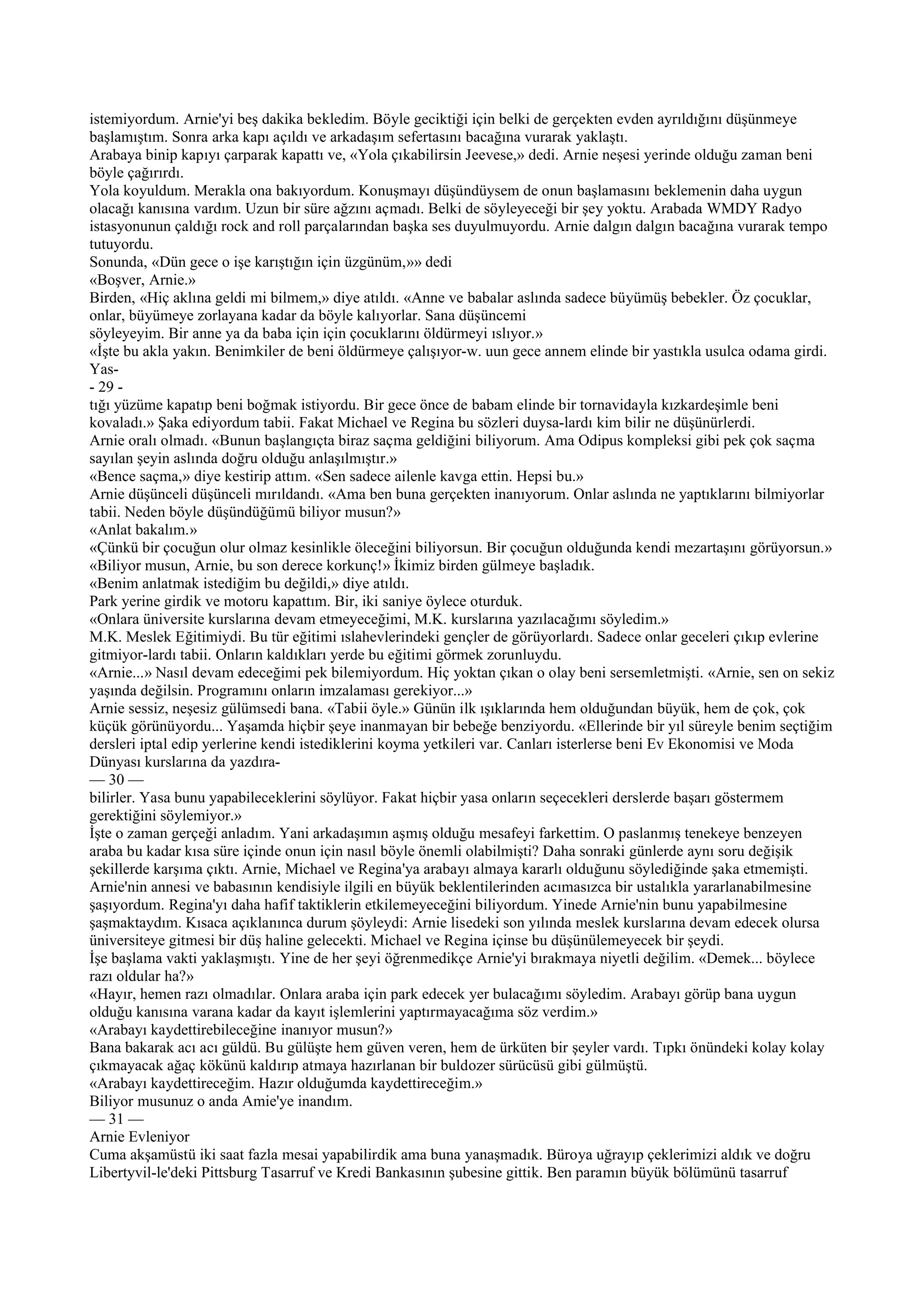 istemiyordum. Arnie'yi beş dakika bekledim. Böyle geciktiği için belki de gerçekten evden ayrıldığını düşünmeye
başlamıştım. Sonra arka kapı açıldı ve arkadaşım sefertasını bacağına vurarak yaklaştı.
Arabaya binip kapıyı çarparak kapattı ve, «Yola çıkabilirsin Jeevese,» dedi. Arnie neşesi yerinde olduğu zaman beni
böyle çağırırdı.
Yola koyuldum. Merakla ona bakıyordum. Konuşmayı düşündüysem de onun başlamasını beklemenin daha uygun
olacağı kanısına vardım. Uzun bir süre ağzını açmadı. Belki de söyleyeceği bir şey yoktu. Arabada WMDY Radyo
istasyonunun çaldığı rock and roll parçalarından başka ses duyulmuyordu. Arnie dalgın dalgın bacağına vurarak tempo
tutuyordu.
Sonunda, «Dün gece o işe karıştığın için üzgünüm,»» dedi
«Boşver, Arnie.»
Birden, «Hiç aklına geldi mi bilmem,» diye atıldı. «Anne ve babalar aslında sadece büyümüş bebekler. Öz çocuklar,
onlar, büyümeye zorlayana kadar da böyle kalıyorlar. Sana düşüncemi
söyleyeyim. Bir anne ya da baba için için çocuklarını öldürmeyi ıslıyor.»
«İşte bu akla yakın. Benimkiler de beni öldürmeye çalışıyor-w. uun gece annem elinde bir yastıkla usulca odama girdi.
Yas-
- 29 -
tığı yüzüme kapatıp beni boğmak istiyordu. Bir gece önce de babam elinde bir tornavidayla kızkardeşimle beni
kovaladı.» Şaka ediyordum tabii. Fakat Michael ve Regina bu sözleri duysa-lardı kim bilir ne düşünürlerdi.
Arnie oralı olmadı. «Bunun başlangıçta biraz saçma geldiğini biliyorum. Ama Odipus kompleksi gibi pek çok saçma
sayılan şeyin aslında doğru olduğu anlaşılmıştır.»
«Bence saçma,» diye kestirip attım. «Sen sadece ailenle kavga ettin. Hepsi bu.»
Arnie düşünceli düşünceli mırıldandı. «Ama ben buna gerçekten inanıyorum. Onlar aslında ne yaptıklarını bilmiyorlar
tabii. Neden böyle düşündüğümü biliyor musun?»
«Anlat bakalım.»
«Çünkü bir çocuğun olur olmaz kesinlikle öleceğini biliyorsun. Bir çocuğun olduğunda kendi mezartaşını görüyorsun.»
«Biliyor musun, Arnie, bu son derece korkunç!» İkimiz birden gülmeye başladık.
«Benim anlatmak istediğim bu değildi,» diye atıldı.
Park yerine girdik ve motoru kapattım. Bir, iki saniye öylece oturduk.
«Onlara üniversite kurslarına devam etmeyeceğimi, M.K. kurslarına yazılacağımı söyledim.»
M.K. Meslek Eğitimiydi. Bu tür eğitimi ıslahevlerindeki gençler de görüyorlardı. Sadece onlar geceleri çıkıp evlerine
gitmiyor-lardı tabii. Onların kaldıkları yerde bu eğitimi görmek zorunluydu.
«Arnie...» Nasıl devam edeceğimi pek bilemiyordum. Hiç yoktan çıkan o olay beni sersemletmişti. «Arnie, sen on sekiz
yaşında değilsin. Programını onların imzalaması gerekiyor...»
Arnie sessiz, neşesiz gülümsedi bana. «Tabii öyle.» Günün ilk ışıklarında hem olduğundan büyük, hem de çok, çok
küçük görünüyordu... Yaşamda hiçbir şeye inanmayan bir bebeğe benziyordu. «Ellerinde bir yıl süreyle benim seçtiğim
dersleri iptal edip yerlerine kendi istediklerini koyma yetkileri var. Canları isterlerse beni Ev Ekonomisi ve Moda
Dünyası kurslarına da yazdıra-
— 30 —
bilirler. Yasa bunu yapabileceklerini söylüyor. Fakat hiçbir yasa onların seçecekleri derslerde başarı göstermem
gerektiğini söylemiyor.»
İşte o zaman gerçeği anladım. Yani arkadaşımın aşmış olduğu mesafeyi farkettim. O paslanmış tenekeye benzeyen
araba bu kadar kısa süre içinde onun için nasıl böyle önemli olabilmişti? Daha sonraki günlerde aynı soru değişik
şekillerde karşıma çıktı. Arnie, Michael ve Regina'ya arabayı almaya kararlı olduğunu söylediğinde şaka etmemişti.
Arnie'nin annesi ve babasının kendisiyle ilgili en büyük beklentilerinden acımasızca bir ustalıkla yararlanabilmesine
şaşıyordum. Regina'yı daha hafif taktiklerin etkilemeyeceğini biliyordum. Yinede Arnie'nin bunu yapabilmesine
şaşmaktaydım. Kısaca açıklanınca durum şöyleydi: Arnie lisedeki son yılında meslek kurslarına devam edecek olursa
üniversiteye gitmesi bir düş haline gelecekti. Michael ve Regina içinse bu düşünülemeyecek bir şeydi.
İşe başlama vakti yaklaşmıştı. Yine de her şeyi öğrenmedikçe Arnie'yi bırakmaya niyetli değilim. «Demek... böylece
razı oldular ha?»
«Hayır, hemen razı olmadılar. Onlara araba için park edecek yer bulacağımı söyledim. Arabayı görüp bana uygun
olduğu kanısına varana kadar da kayıt işlemlerini yaptırmayacağıma söz verdim.»
«Arabayı kaydettirebileceğine inanıyor musun?»
Bana bakarak acı acı güldü. Bu gülüşte hem güven veren, hem de ürküten bir şeyler vardı. Tıpkı önündeki kolay kolay
çıkmayacak ağaç kökünü kaldırıp atmaya hazırlanan bir buldozer sürücüsü gibi gülmüştü.
«Arabayı kaydettireceğim. Hazır olduğumda kaydettireceğim.»
Biliyor musunuz o anda Amie'ye inandım.
— 31 —
Arnie Evleniyor
Cuma akşamüstü iki saat fazla mesai yapabilirdik ama buna yanaşmadık. Büroya uğrayıp çeklerimizi aldık ve doğru
Libertyvil-le'deki Pittsburg Tasarruf ve Kredi Bankasının şubesine gittik. Ben paramın büyük bölümünü tasarruf
 