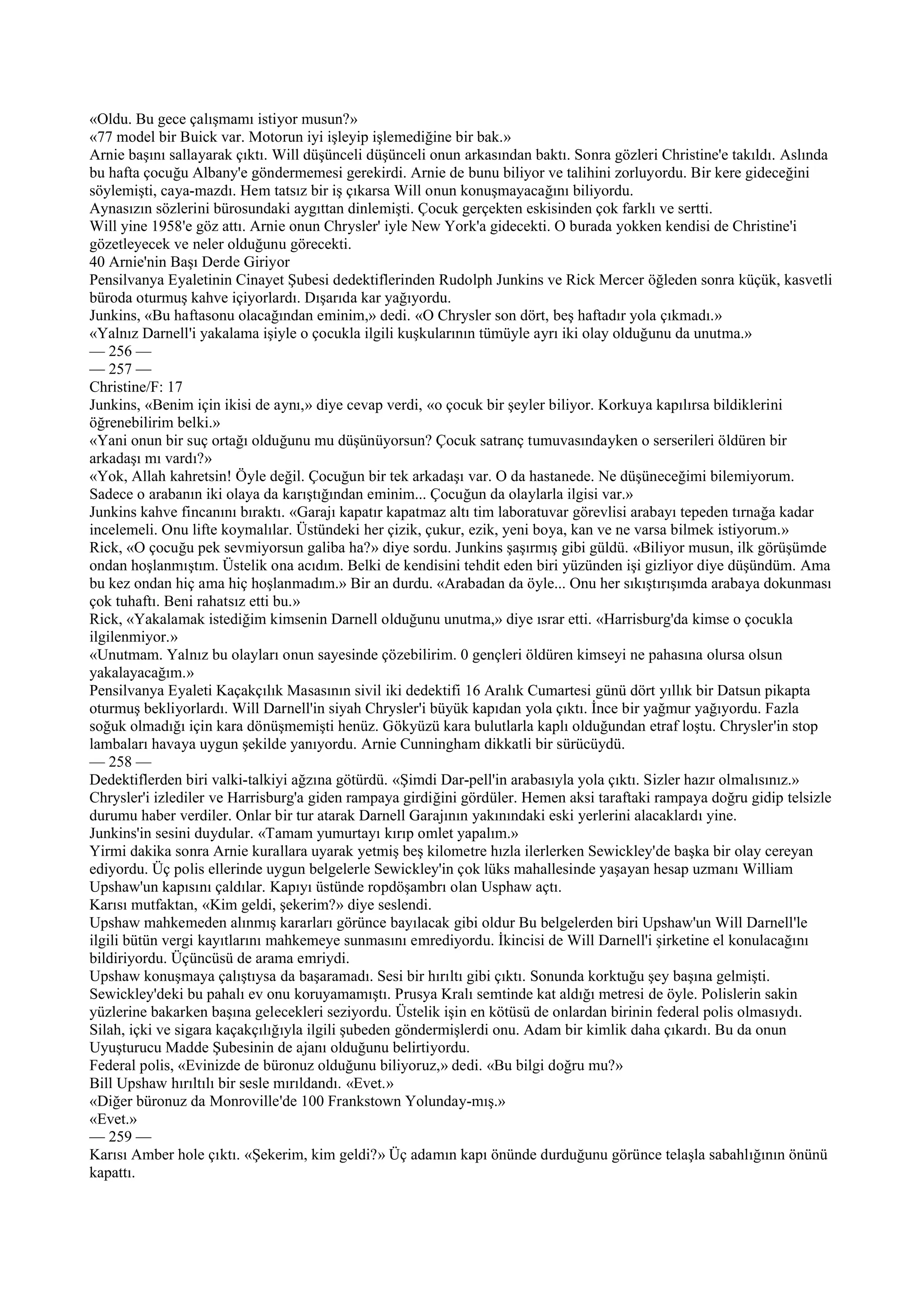 «Oldu. Bu gece çalışmamı istiyor musun?»
«77 model bir Buick var. Motorun iyi işleyip işlemediğine bir bak.»
Arnie başını sallayarak çıktı. Will düşünceli düşünceli onun arkasından baktı. Sonra gözleri Christine'e takıldı. Aslında
bu hafta çocuğu Albany'e göndermemesi gerekirdi. Arnie de bunu biliyor ve talihini zorluyordu. Bir kere gideceğini
söylemişti, caya-mazdı. Hem tatsız bir iş çıkarsa Will onun konuşmayacağını biliyordu.
Aynasızın sözlerini bürosundaki aygıttan dinlemişti. Çocuk gerçekten eskisinden çok farklı ve sertti.
Will yine 1958'e göz attı. Arnie onun Chrysler' iyle New York'a gidecekti. O burada yokken kendisi de Christine'i
gözetleyecek ve neler olduğunu görecekti.
40 Arnie'nin Başı Derde Giriyor
Pensilvanya Eyaletinin Cinayet Şubesi dedektiflerinden Rudolph Junkins ve Rick Mercer öğleden sonra küçük, kasvetli
büroda oturmuş kahve içiyorlardı. Dışarıda kar yağıyordu.
Junkins, «Bu haftasonu olacağından eminim,» dedi. «O Chrysler son dört, beş haftadır yola çıkmadı.»
«Yalnız Darnell'i yakalama işiyle o çocukla ilgili kuşkularının tümüyle ayrı iki olay olduğunu da unutma.»
— 256 —
— 257 —
Christine/F: 17
Junkins, «Benim için ikisi de aynı,» diye cevap verdi, «o çocuk bir şeyler biliyor. Korkuya kapılırsa bildiklerini
öğrenebilirim belki.»
«Yani onun bir suç ortağı olduğunu mu düşünüyorsun? Çocuk satranç tumuvasındayken o serserileri öldüren bir
arkadaşı mı vardı?»
«Yok, Allah kahretsin! Öyle değil. Çocuğun bir tek arkadaşı var. O da hastanede. Ne düşüneceğimi bilemiyorum.
Sadece o arabanın iki olaya da karıştığından eminim... Çocuğun da olaylarla ilgisi var.»
Junkins kahve fincanını bıraktı. «Garajı kapatır kapatmaz altı tim laboratuvar görevlisi arabayı tepeden tırnağa kadar
incelemeli. Onu lifte koymalılar. Üstündeki her çizik, çukur, ezik, yeni boya, kan ve ne varsa bilmek istiyorum.»
Rick, «O çocuğu pek sevmiyorsun galiba ha?» diye sordu. Junkins şaşırmış gibi güldü. «Biliyor musun, ilk görüşümde
ondan hoşlanmıştım. Üstelik ona acıdım. Belki de kendisini tehdit eden biri yüzünden işi gizliyor diye düşündüm. Ama
bu kez ondan hiç ama hiç hoşlanmadım.» Bir an durdu. «Arabadan da öyle... Onu her sıkıştırışımda arabaya dokunması
çok tuhaftı. Beni rahatsız etti bu.»
Rick, «Yakalamak istediğim kimsenin Darnell olduğunu unutma,» diye ısrar etti. «Harrisburg'da kimse o çocukla
ilgilenmiyor.»
«Unutmam. Yalnız bu olayları onun sayesinde çözebilirim. 0 gençleri öldüren kimseyi ne pahasına olursa olsun
yakalayacağım.»
Pensilvanya Eyaleti Kaçakçılık Masasının sivil iki dedektifi 16 Aralık Cumartesi günü dört yıllık bir Datsun pikapta
oturmuş bekliyorlardı. Will Darnell'in siyah Chrysler'i büyük kapıdan yola çıktı. İnce bir yağmur yağıyordu. Fazla
soğuk olmadığı için kara dönüşmemişti henüz. Gökyüzü kara bulutlarla kaplı olduğundan etraf loştu. Chrysler'in stop
lambaları havaya uygun şekilde yanıyordu. Arnie Cunningham dikkatli bir sürücüydü.
— 258 —
Dedektiflerden biri valki-talkiyi ağzına götürdü. «Şimdi Dar-pell'in arabasıyla yola çıktı. Sizler hazır olmalısınız.»
Chrysler'i izlediler ve Harrisburg'a giden rampaya girdiğini gördüler. Hemen aksi taraftaki rampaya doğru gidip telsizle
durumu haber verdiler. Onlar bir tur atarak Darnell Garajının yakınındaki eski yerlerini alacaklardı yine.
Junkins'in sesini duydular. «Tamam yumurtayı kırıp omlet yapalım.»
Yirmi dakika sonra Arnie kurallara uyarak yetmiş beş kilometre hızla ilerlerken Sewickley'de başka bir olay cereyan
ediyordu. Üç polis ellerinde uygun belgelerle Sewickley'in çok lüks mahallesinde yaşayan hesap uzmanı William
Upshaw'un kapısını çaldılar. Kapıyı üstünde ropdöşambrı olan Usphaw açtı.
Karısı mutfaktan, «Kim geldi, şekerim?» diye seslendi.
Upshaw mahkemeden alınmış kararları görünce bayılacak gibi oldur Bu belgelerden biri Upshaw'un Will Darnell'le
ilgili bütün vergi kayıtlarını mahkemeye sunmasını emrediyordu. İkincisi de Will Darnell'i şirketine el konulacağını
bildiriyordu. Üçüncüsü de arama emriydi.
Upshaw konuşmaya çalıştıysa da başaramadı. Sesi bir hırıltı gibi çıktı. Sonunda korktuğu şey başına gelmişti.
Sewickley'deki bu pahalı ev onu koruyamamıştı. Prusya Kralı semtinde kat aldığı metresi de öyle. Polislerin sakin
yüzlerine bakarken başına gelecekleri seziyordu. Üstelik işin en kötüsü de onlardan birinin federal polis olmasıydı.
Silah, içki ve sigara kaçakçılığıyla ilgili şubeden göndermişlerdi onu. Adam bir kimlik daha çıkardı. Bu da onun
Uyuşturucu Madde Şubesinin de ajanı olduğunu belirtiyordu.
Federal polis, «Evinizde de büronuz olduğunu biliyoruz,» dedi. «Bu bilgi doğru mu?»
Bill Upshaw hırıltılı bir sesle mırıldandı. «Evet.»
«Diğer büronuz da Monroville'de 100 Frankstown Yolunday-mış.»
«Evet.»
— 259 —
Karısı Amber hole çıktı. «Şekerim, kim geldi?» Üç adamın kapı önünde durduğunu görünce telaşla sabahlığının önünü
kapattı.
 