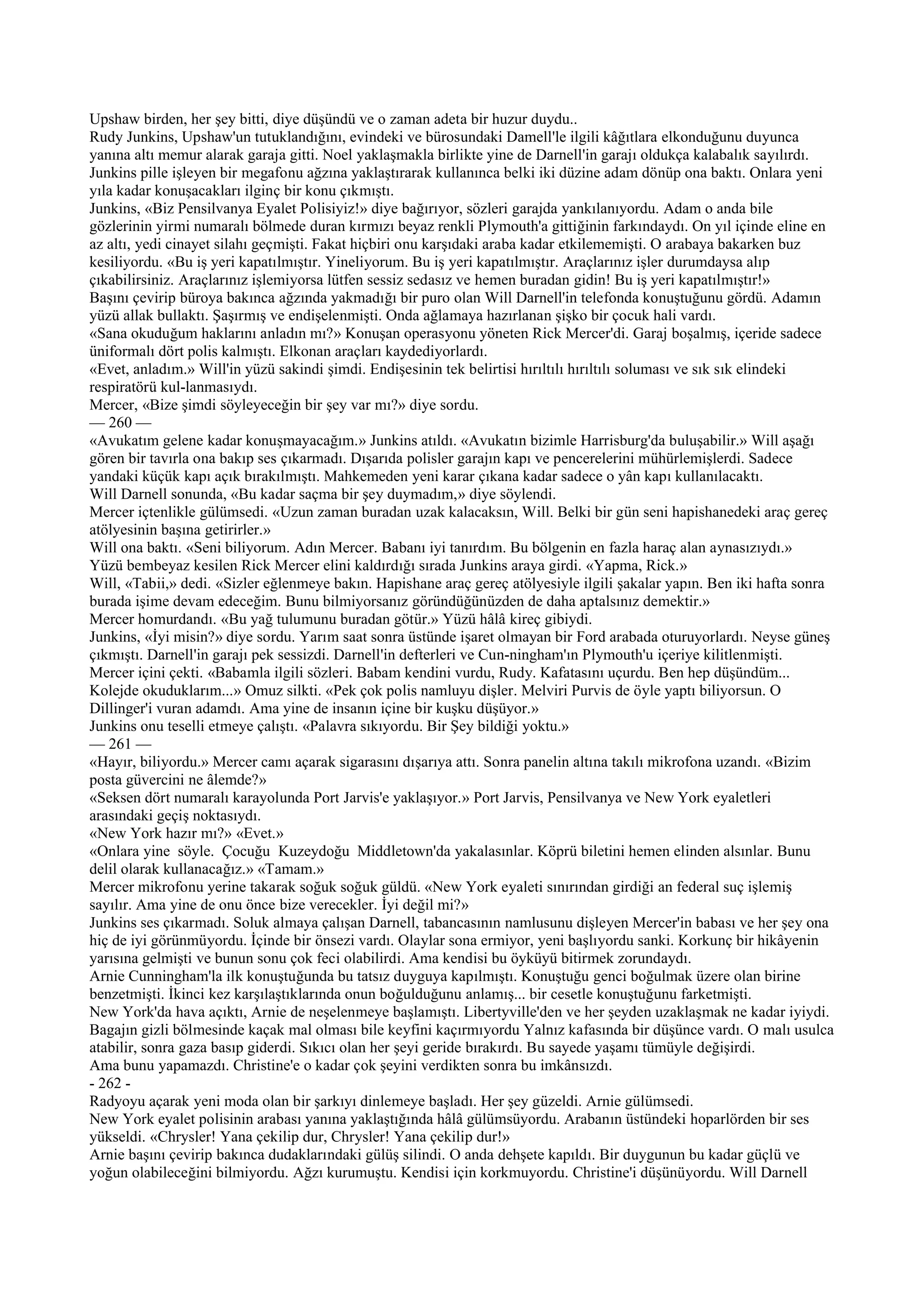 Upshaw birden, her şey bitti, diye düşündü ve o zaman adeta bir huzur duydu..
Rudy Junkins, Upshaw'un tutuklandığını, evindeki ve bürosundaki Damell'le ilgili kâğıtlara elkonduğunu duyunca
yanına altı memur alarak garaja gitti. Noel yaklaşmakla birlikte yine de Darnell'in garajı oldukça kalabalık sayılırdı.
Junkins pille işleyen bir megafonu ağzına yaklaştırarak kullanınca belki iki düzine adam dönüp ona baktı. Onlara yeni
yıla kadar konuşacakları ilginç bir konu çıkmıştı.
Junkins, «Biz Pensilvanya Eyalet Polisiyiz!» diye bağırıyor, sözleri garajda yankılanıyordu. Adam o anda bile
gözlerinin yirmi numaralı bölmede duran kırmızı beyaz renkli Plymouth'a gittiğinin farkındaydı. On yıl içinde eline en
az altı, yedi cinayet silahı geçmişti. Fakat hiçbiri onu karşıdaki araba kadar etkilememişti. O arabaya bakarken buz
kesiliyordu. «Bu iş yeri kapatılmıştır. Yineliyorum. Bu iş yeri kapatılmıştır. Araçlarınız işler durumdaysa alıp
çıkabilirsiniz. Araçlarınız işlemiyorsa lütfen sessiz sedasız ve hemen buradan gidin! Bu iş yeri kapatılmıştır!»
Başını çevirip büroya bakınca ağzında yakmadığı bir puro olan Will Darnell'in telefonda konuştuğunu gördü. Adamın
yüzü allak bullaktı. Şaşırmış ve endişelenmişti. Onda ağlamaya hazırlanan şişko bir çocuk hali vardı.
«Sana okuduğum haklarını anladın mı?» Konuşan operasyonu yöneten Rick Mercer'di. Garaj boşalmış, içeride sadece
üniformalı dört polis kalmıştı. Elkonan araçları kaydediyorlardı.
«Evet, anladım.» Will'in yüzü sakindi şimdi. Endişesinin tek belirtisi hırıltılı hırıltılı soluması ve sık sık elindeki
respiratörü kul-lanmasıydı.
Mercer, «Bize şimdi söyleyeceğin bir şey var mı?» diye sordu.
— 260 —
«Avukatım gelene kadar konuşmayacağım.» Junkins atıldı. «Avukatın bizimle Harrisburg'da buluşabilir.» Will aşağı
gören bir tavırla ona bakıp ses çıkarmadı. Dışarıda polisler garajın kapı ve pencerelerini mühürlemişlerdi. Sadece
yandaki küçük kapı açık bırakılmıştı. Mahkemeden yeni karar çıkana kadar sadece o yân kapı kullanılacaktı.
Will Darnell sonunda, «Bu kadar saçma bir şey duymadım,» diye söylendi.
Mercer içtenlikle gülümsedi. «Uzun zaman buradan uzak kalacaksın, Will. Belki bir gün seni hapishanedeki araç gereç
atölyesinin başına getirirler.»
Will ona baktı. «Seni biliyorum. Adın Mercer. Babanı iyi tanırdım. Bu bölgenin en fazla haraç alan aynasızıydı.»
Yüzü bembeyaz kesilen Rick Mercer elini kaldırdığı sırada Junkins araya girdi. «Yapma, Rick.»
Will, «Tabii,» dedi. «Sizler eğlenmeye bakın. Hapishane araç gereç atölyesiyle ilgili şakalar yapın. Ben iki hafta sonra
burada işime devam edeceğim. Bunu bilmiyorsanız göründüğünüzden de daha aptalsınız demektir.»
Mercer homurdandı. «Bu yağ tulumunu buradan götür.» Yüzü hâlâ kireç gibiydi.
Junkins, «İyi misin?» diye sordu. Yarım saat sonra üstünde işaret olmayan bir Ford arabada oturuyorlardı. Neyse güneş
çıkmıştı. Darnell'in garajı pek sessizdi. Darnell'in defterleri ve Cun-ningham'ın Plymouth'u içeriye kilitlenmişti.
Mercer içini çekti. «Babamla ilgili sözleri. Babam kendini vurdu, Rudy. Kafatasını uçurdu. Ben hep düşündüm...
Kolejde okuduklarım...» Omuz silkti. «Pek çok polis namluyu dişler. Melviri Purvis de öyle yaptı biliyorsun. O
Dillinger'i vuran adamdı. Ama yine de insanın içine bir kuşku düşüyor.»
Junkins onu teselli etmeye çalıştı. «Palavra sıkıyordu. Bir Şey bildiği yoktu.»
— 261 —
«Hayır, biliyordu.» Mercer camı açarak sigarasını dışarıya attı. Sonra panelin altına takılı mikrofona uzandı. «Bizim
posta güvercini ne âlemde?»
«Seksen dört numaralı karayolunda Port Jarvis'e yaklaşıyor.» Port Jarvis, Pensilvanya ve New York eyaletleri
arasındaki geçiş noktasıydı.
«New York hazır mı?» «Evet.»
«Onlara yine söyle. Çocuğu Kuzeydoğu Middletown'da yakalasınlar. Köprü biletini hemen elinden alsınlar. Bunu
delil olarak kullanacağız.» «Tamam.»
Mercer mikrofonu yerine takarak soğuk soğuk güldü. «New York eyaleti sınırından girdiği an federal suç işlemiş
sayılır. Ama yine de onu önce bize verecekler. İyi değil mi?»
Junkins ses çıkarmadı. Soluk almaya çalışan Darnell, tabancasının namlusunu dişleyen Mercer'in babası ve her şey ona
hiç de iyi görünmüyordu. İçinde bir önsezi vardı. Olaylar sona ermiyor, yeni başlıyordu sanki. Korkunç bir hikâyenin
yarısına gelmişti ve bunun sonu çok feci olabilirdi. Ama kendisi bu öyküyü bitirmek zorundaydı.
Arnie Cunningham'la ilk konuştuğunda bu tatsız duyguya kapılmıştı. Konuştuğu genci boğulmak üzere olan birine
benzetmişti. İkinci kez karşılaştıklarında onun boğulduğunu anlamış... bir cesetle konuştuğunu farketmişti.
New York'da hava açıktı, Arnie de neşelenmeye başlamıştı. Libertyville'den ve her şeyden uzaklaşmak ne kadar iyiydi.
Bagajın gizli bölmesinde kaçak mal olması bile keyfini kaçırmıyordu Yalnız kafasında bir düşünce vardı. O malı usulca
atabilir, sonra gaza basıp giderdi. Sıkıcı olan her şeyi geride bırakırdı. Bu sayede yaşamı tümüyle değişirdi.
Ama bunu yapamazdı. Christine'e o kadar çok şeyini verdikten sonra bu imkânsızdı.
- 262 -
Radyoyu açarak yeni moda olan bir şarkıyı dinlemeye başladı. Her şey güzeldi. Arnie gülümsedi.
New York eyalet polisinin arabası yanına yaklaştığında hâlâ gülümsüyordu. Arabanın üstündeki hoparlörden bir ses
yükseldi. «Chrysler! Yana çekilip dur, Chrysler! Yana çekilip dur!»
Arnie başını çevirip bakınca dudaklarındaki gülüş silindi. O anda dehşete kapıldı. Bir duygunun bu kadar güçlü ve
yoğun olabileceğini bilmiyordu. Ağzı kurumuştu. Kendisi için korkmuyordu. Christine'i düşünüyordu. Will Darnell
 
