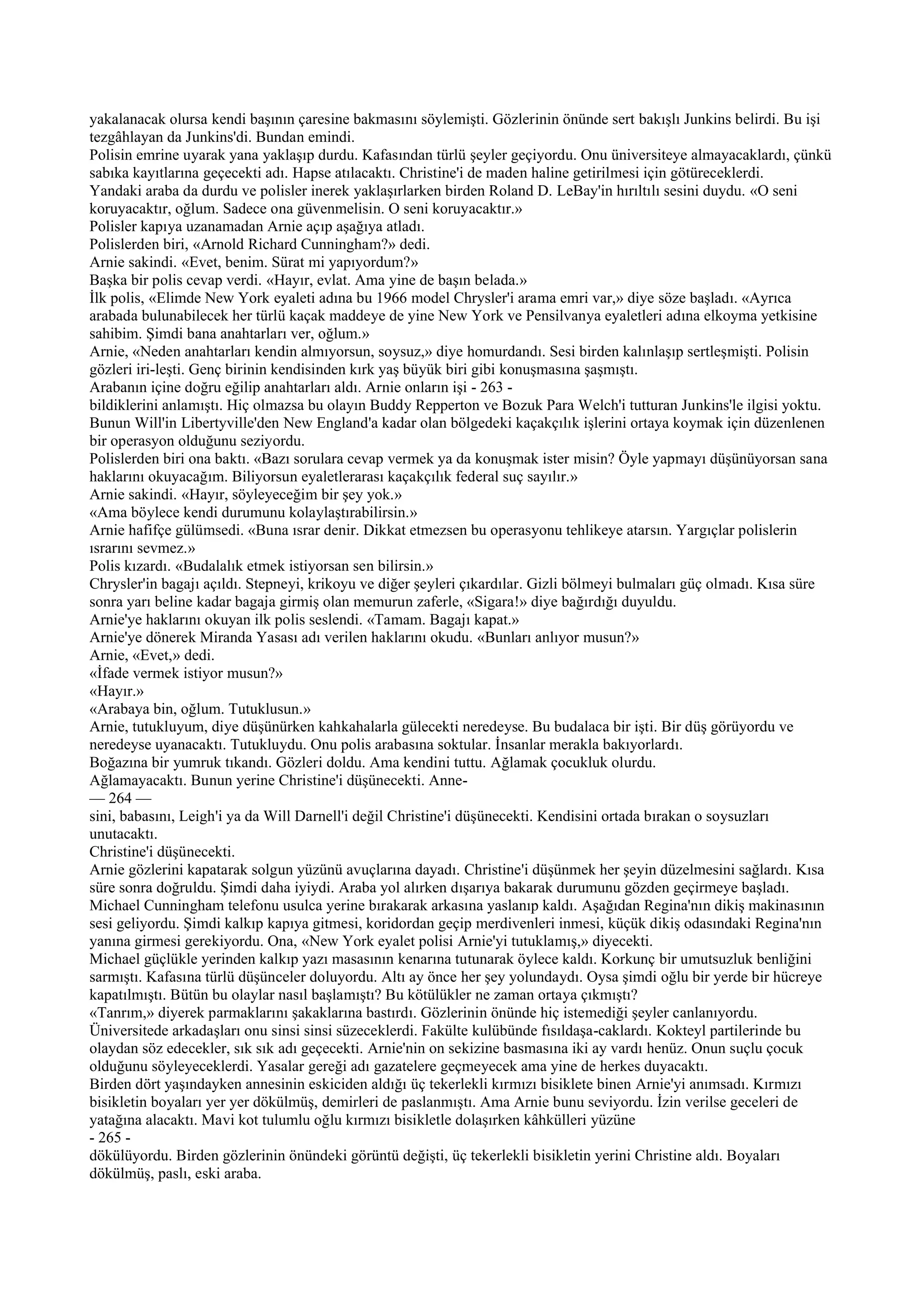 yakalanacak olursa kendi başının çaresine bakmasını söylemişti. Gözlerinin önünde sert bakışlı Junkins belirdi. Bu işi
tezgâhlayan da Junkins'di. Bundan emindi.
Polisin emrine uyarak yana yaklaşıp durdu. Kafasından türlü şeyler geçiyordu. Onu üniversiteye almayacaklardı, çünkü
sabıka kayıtlarına geçecekti adı. Hapse atılacaktı. Christine'i de maden haline getirilmesi için götüreceklerdi.
Yandaki araba da durdu ve polisler inerek yaklaşırlarken birden Roland D. LeBay'in hırıltılı sesini duydu. «O seni
koruyacaktır, oğlum. Sadece ona güvenmelisin. O seni koruyacaktır.»
Polisler kapıya uzanamadan Arnie açıp aşağıya atladı.
Polislerden biri, «Arnold Richard Cunningham?» dedi.
Arnie sakindi. «Evet, benim. Sürat mi yapıyordum?»
Başka bir polis cevap verdi. «Hayır, evlat. Ama yine de başın belada.»
İlk polis, «Elimde New York eyaleti adına bu 1966 model Chrysler'i arama emri var,» diye söze başladı. «Ayrıca
arabada bulunabilecek her türlü kaçak maddeye de yine New York ve Pensilvanya eyaletleri adına elkoyma yetkisine
sahibim. Şimdi bana anahtarları ver, oğlum.»
Arnie, «Neden anahtarları kendin almıyorsun, soysuz,» diye homurdandı. Sesi birden kalınlaşıp sertleşmişti. Polisin
gözleri iri-leşti. Genç birinin kendisinden kırk yaş büyük biri gibi konuşmasına şaşmıştı.
Arabanın içine doğru eğilip anahtarları aldı. Arnie onların işi - 263 -
bildiklerini anlamıştı. Hiç olmazsa bu olayın Buddy Repperton ve Bozuk Para Welch'i tutturan Junkins'le ilgisi yoktu.
Bunun Will'in Libertyville'den New England'a kadar olan bölgedeki kaçakçılık işlerini ortaya koymak için düzenlenen
bir operasyon olduğunu seziyordu.
Polislerden biri ona baktı. «Bazı sorulara cevap vermek ya da konuşmak ister misin? Öyle yapmayı düşünüyorsan sana
haklarını okuyacağım. Biliyorsun eyaletlerarası kaçakçılık federal suç sayılır.»
Arnie sakindi. «Hayır, söyleyeceğim bir şey yok.»
«Ama böylece kendi durumunu kolaylaştırabilirsin.»
Arnie hafifçe gülümsedi. «Buna ısrar denir. Dikkat etmezsen bu operasyonu tehlikeye atarsın. Yargıçlar polislerin
ısrarını sevmez.»
Polis kızardı. «Budalalık etmek istiyorsan sen bilirsin.»
Chrysler'in bagajı açıldı. Stepneyi, krikoyu ve diğer şeyleri çıkardılar. Gizli bölmeyi bulmaları güç olmadı. Kısa süre
sonra yarı beline kadar bagaja girmiş olan memurun zaferle, «Sigara!» diye bağırdığı duyuldu.
Arnie'ye haklarını okuyan ilk polis seslendi. «Tamam. Bagajı kapat.»
Arnie'ye dönerek Miranda Yasası adı verilen haklarını okudu. «Bunları anlıyor musun?»
Arnie, «Evet,» dedi.
«İfade vermek istiyor musun?»
«Hayır.»
«Arabaya bin, oğlum. Tutuklusun.»
Arnie, tutukluyum, diye düşünürken kahkahalarla gülecekti neredeyse. Bu budalaca bir işti. Bir düş görüyordu ve
neredeyse uyanacaktı. Tutukluydu. Onu polis arabasına soktular. İnsanlar merakla bakıyorlardı.
Boğazına bir yumruk tıkandı. Gözleri doldu. Ama kendini tuttu. Ağlamak çocukluk olurdu.
Ağlamayacaktı. Bunun yerine Christine'i düşünecekti. Anne-
— 264 —
sini, babasını, Leigh'i ya da Will Darnell'i değil Christine'i düşünecekti. Kendisini ortada bırakan o soysuzları
unutacaktı.
Christine'i düşünecekti.
Arnie gözlerini kapatarak solgun yüzünü avuçlarına dayadı. Christine'i düşünmek her şeyin düzelmesini sağlardı. Kısa
süre sonra doğruldu. Şimdi daha iyiydi. Araba yol alırken dışarıya bakarak durumunu gözden geçirmeye başladı.
Michael Cunningham telefonu usulca yerine bırakarak arkasına yaslanıp kaldı. Aşağıdan Regina'nın dikiş makinasının
sesi geliyordu. Şimdi kalkıp kapıya gitmesi, koridordan geçip merdivenleri inmesi, küçük dikiş odasındaki Regina'nın
yanına girmesi gerekiyordu. Ona, «New York eyalet polisi Arnie'yi tutuklamış,» diyecekti.
Michael güçlükle yerinden kalkıp yazı masasının kenarına tutunarak öylece kaldı. Korkunç bir umutsuzluk benliğini
sarmıştı. Kafasına türlü düşünceler doluyordu. Altı ay önce her şey yolundaydı. Oysa şimdi oğlu bir yerde bir hücreye
kapatılmıştı. Bütün bu olaylar nasıl başlamıştı? Bu kötülükler ne zaman ortaya çıkmıştı?
«Tanrım,» diyerek parmaklarını şakaklarına bastırdı. Gözlerinin önünde hiç istemediği şeyler canlanıyordu.
Üniversitede arkadaşları onu sinsi sinsi süzeceklerdi. Fakülte kulübünde fısıldaşa-caklardı. Kokteyl partilerinde bu
olaydan söz edecekler, sık sık adı geçecekti. Arnie'nin on sekizine basmasına iki ay vardı henüz. Onun suçlu çocuk
olduğunu söyleyeceklerdi. Yasalar gereği adı gazatelere geçmeyecek ama yine de herkes duyacaktı.
Birden dört yaşındayken annesinin eskiciden aldığı üç tekerlekli kırmızı bisiklete binen Arnie'yi anımsadı. Kırmızı
bisikletin boyaları yer yer dökülmüş, demirleri de paslanmıştı. Ama Arnie bunu seviyordu. İzin verilse geceleri de
yatağına alacaktı. Mavi kot tulumlu oğlu kırmızı bisikletle dolaşırken kâhkülleri yüzüne
- 265 -
dökülüyordu. Birden gözlerinin önündeki görüntü değişti, üç tekerlekli bisikletin yerini Christine aldı. Boyaları
dökülmüş, paslı, eski araba.
 