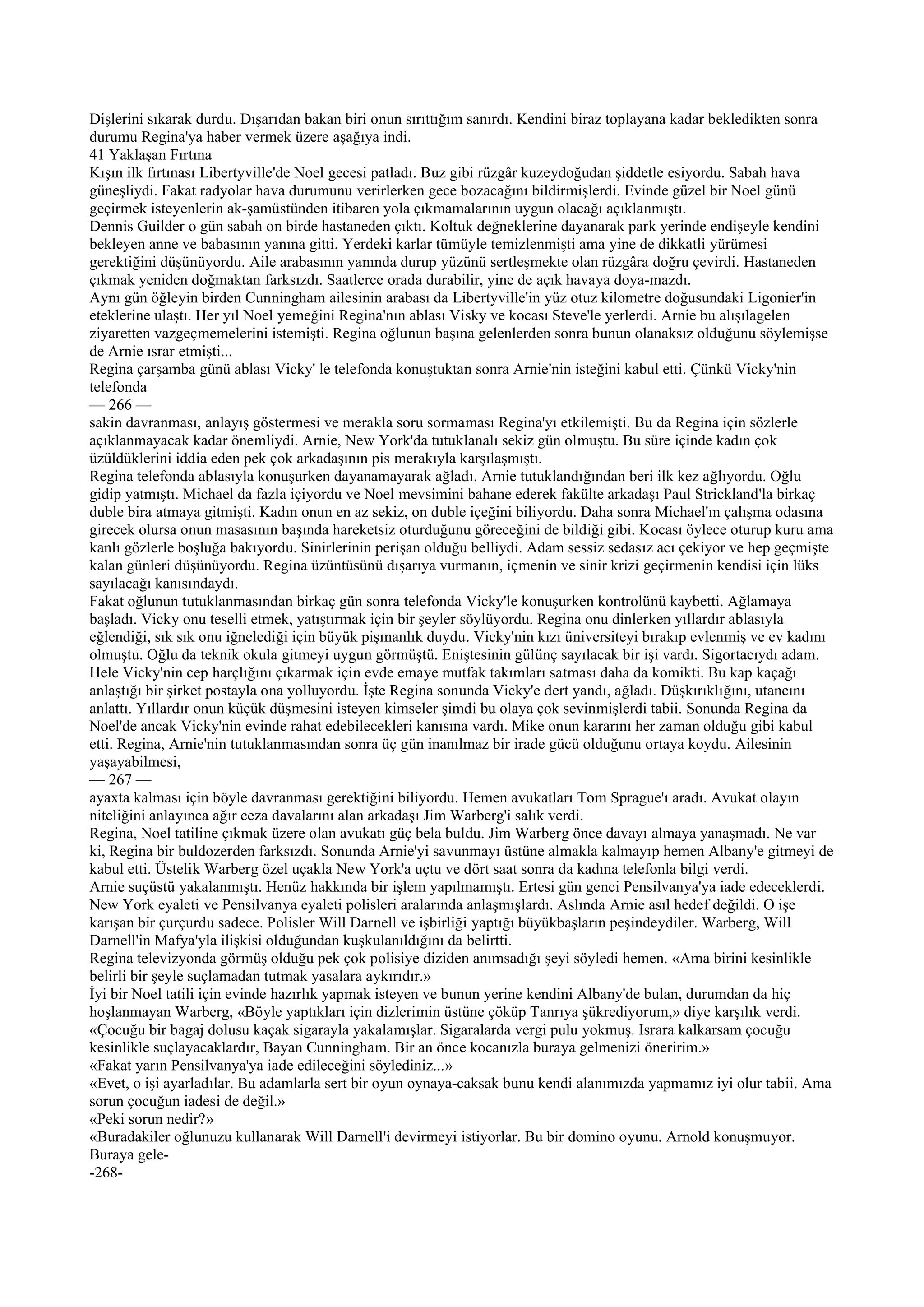 Dişlerini sıkarak durdu. Dışarıdan bakan biri onun sırıttığım sanırdı. Kendini biraz toplayana kadar bekledikten sonra
durumu Regina'ya haber vermek üzere aşağıya indi.
41 Yaklaşan Fırtına
Kışın ilk fırtınası Libertyville'de Noel gecesi patladı. Buz gibi rüzgâr kuzeydoğudan şiddetle esiyordu. Sabah hava
güneşliydi. Fakat radyolar hava durumunu verirlerken gece bozacağını bildirmişlerdi. Evinde güzel bir Noel günü
geçirmek isteyenlerin ak-şamüstünden itibaren yola çıkmamalarının uygun olacağı açıklanmıştı.
Dennis Guilder o gün sabah on birde hastaneden çıktı. Koltuk değneklerine dayanarak park yerinde endişeyle kendini
bekleyen anne ve babasının yanına gitti. Yerdeki karlar tümüyle temizlenmişti ama yine de dikkatli yürümesi
gerektiğini düşünüyordu. Aile arabasının yanında durup yüzünü sertleşmekte olan rüzgâra doğru çevirdi. Hastaneden
çıkmak yeniden doğmaktan farksızdı. Saatlerce orada durabilir, yine de açık havaya doya-mazdı.
Aynı gün öğleyin birden Cunningham ailesinin arabası da Libertyville'in yüz otuz kilometre doğusundaki Ligonier'in
eteklerine ulaştı. Her yıl Noel yemeğini Regina'nın ablası Visky ve kocası Steve'le yerlerdi. Arnie bu alışılagelen
ziyaretten vazgeçmemelerini istemişti. Regina oğlunun başına gelenlerden sonra bunun olanaksız olduğunu söylemişse
de Arnie ısrar etmişti...
Regina çarşamba günü ablası Vicky' le telefonda konuştuktan sonra Arnie'nin isteğini kabul etti. Çünkü Vicky'nin
telefonda
— 266 —
sakin davranması, anlayış göstermesi ve merakla soru sormaması Regina'yı etkilemişti. Bu da Regina için sözlerle
açıklanmayacak kadar önemliydi. Arnie, New York'da tutuklanalı sekiz gün olmuştu. Bu süre içinde kadın çok
üzüldüklerini iddia eden pek çok arkadaşının pis merakıyla karşılaşmıştı.
Regina telefonda ablasıyla konuşurken dayanamayarak ağladı. Arnie tutuklandığından beri ilk kez ağlıyordu. Oğlu
gidip yatmıştı. Michael da fazla içiyordu ve Noel mevsimini bahane ederek fakülte arkadaşı Paul Strickland'la birkaç
duble bira atmaya gitmişti. Kadın onun en az sekiz, on duble içeğini biliyordu. Daha sonra Michael'ın çalışma odasına
girecek olursa onun masasının başında hareketsiz oturduğunu göreceğini de bildiği gibi. Kocası öylece oturup kuru ama
kanlı gözlerle boşluğa bakıyordu. Sinirlerinin perişan olduğu belliydi. Adam sessiz sedasız acı çekiyor ve hep geçmişte
kalan günleri düşünüyordu. Regina üzüntüsünü dışarıya vurmanın, içmenin ve sinir krizi geçirmenin kendisi için lüks
sayılacağı kanısındaydı.
Fakat oğlunun tutuklanmasından birkaç gün sonra telefonda Vicky'le konuşurken kontrolünü kaybetti. Ağlamaya
başladı. Vicky onu teselli etmek, yatıştırmak için bir şeyler söylüyordu. Regina onu dinlerken yıllardır ablasıyla
eğlendiği, sık sık onu iğnelediği için büyük pişmanlık duydu. Vicky'nin kızı üniversiteyi bırakıp evlenmiş ve ev kadını
olmuştu. Oğlu da teknik okula gitmeyi uygun görmüştü. Eniştesinin gülünç sayılacak bir işi vardı. Sigortacıydı adam.
Hele Vicky'nin cep harçlığını çıkarmak için evde emaye mutfak takımları satması daha da komikti. Bu kap kaçağı
anlaştığı bir şirket postayla ona yolluyordu. İşte Regina sonunda Vicky'e dert yandı, ağladı. Düşkırıklığını, utancını
anlattı. Yıllardır onun küçük düşmesini isteyen kimseler şimdi bu olaya çok sevinmişlerdi tabii. Sonunda Regina da
Noel'de ancak Vicky'nin evinde rahat edebilecekleri kanısına vardı. Mike onun kararını her zaman olduğu gibi kabul
etti. Regina, Arnie'nin tutuklanmasından sonra üç gün inanılmaz bir irade gücü olduğunu ortaya koydu. Ailesinin
yaşayabilmesi,
— 267 —
ayaxta kalması için böyle davranması gerektiğini biliyordu. Hemen avukatları Tom Sprague'ı aradı. Avukat olayın
niteliğini anlayınca ağır ceza davalarını alan arkadaşı Jim Warberg'i salık verdi.
Regina, Noel tatiline çıkmak üzere olan avukatı güç bela buldu. Jim Warberg önce davayı almaya yanaşmadı. Ne var
ki, Regina bir buldozerden farksızdı. Sonunda Arnie'yi savunmayı üstüne almakla kalmayıp hemen Albany'e gitmeyi de
kabul etti. Üstelik Warberg özel uçakla New York'a uçtu ve dört saat sonra da kadına telefonla bilgi verdi.
Arnie suçüstü yakalanmıştı. Henüz hakkında bir işlem yapılmamıştı. Ertesi gün genci Pensilvanya'ya iade edeceklerdi.
New York eyaleti ve Pensilvanya eyaleti polisleri aralarında anlaşmışlardı. Aslında Arnie asıl hedef değildi. O işe
karışan bir çurçurdu sadece. Polisler Will Darnell ve işbirliği yaptığı büyükbaşların peşindeydiler. Warberg, Will
Darnell'in Mafya'yla ilişkisi olduğundan kuşkulanıldığını da belirtti.
Regina televizyonda görmüş olduğu pek çok polisiye diziden anımsadığı şeyi söyledi hemen. «Ama birini kesinlikle
belirli bir şeyle suçlamadan tutmak yasalara aykırıdır.»
İyi bir Noel tatili için evinde hazırlık yapmak isteyen ve bunun yerine kendini Albany'de bulan, durumdan da hiç
hoşlanmayan Warberg, «Böyle yaptıkları için dizlerimin üstüne çöküp Tanrıya şükrediyorum,» diye karşılık verdi.
«Çocuğu bir bagaj dolusu kaçak sigarayla yakalamışlar. Sigaralarda vergi pulu yokmuş. Israra kalkarsam çocuğu
kesinlikle suçlayacaklardır, Bayan Cunningham. Bir an önce kocanızla buraya gelmenizi öneririm.»
«Fakat yarın Pensilvanya'ya iade edileceğini söylediniz...»
«Evet, o işi ayarladılar. Bu adamlarla sert bir oyun oynaya-caksak bunu kendi alanımızda yapmamız iyi olur tabii. Ama
sorun çocuğun iadesi de değil.»
«Peki sorun nedir?»
«Buradakiler oğlunuzu kullanarak Will Darnell'i devirmeyi istiyorlar. Bu bir domino oyunu. Arnold konuşmuyor.
Buraya gele-
-268-
 