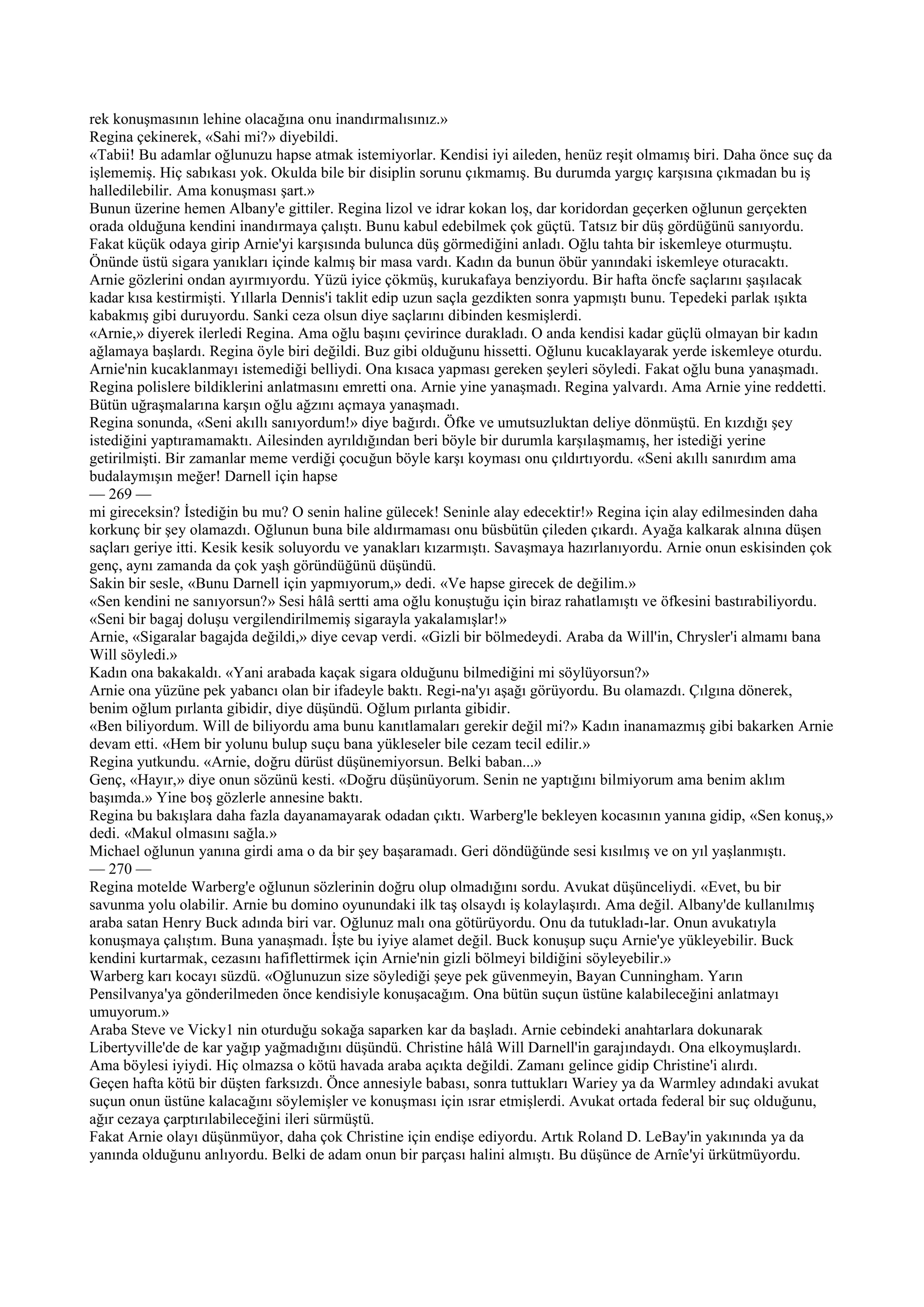 rek konuşmasının lehine olacağına onu inandırmalısınız.»
Regina çekinerek, «Sahi mi?» diyebildi.
«Tabii! Bu adamlar oğlunuzu hapse atmak istemiyorlar. Kendisi iyi aileden, henüz reşit olmamış biri. Daha önce suç da
işlememiş. Hiç sabıkası yok. Okulda bile bir disiplin sorunu çıkmamış. Bu durumda yargıç karşısına çıkmadan bu iş
halledilebilir. Ama konuşması şart.»
Bunun üzerine hemen Albany'e gittiler. Regina lizol ve idrar kokan loş, dar koridordan geçerken oğlunun gerçekten
orada olduğuna kendini inandırmaya çalıştı. Bunu kabul edebilmek çok güçtü. Tatsız bir düş gördüğünü sanıyordu.
Fakat küçük odaya girip Arnie'yi karşısında bulunca düş görmediğini anladı. Oğlu tahta bir iskemleye oturmuştu.
Önünde üstü sigara yanıkları içinde kalmış bir masa vardı. Kadın da bunun öbür yanındaki iskemleye oturacaktı.
Arnie gözlerini ondan ayırmıyordu. Yüzü iyice çökmüş, kurukafaya benziyordu. Bir hafta öncfe saçlarını şaşılacak
kadar kısa kestirmişti. Yıllarla Dennis'i taklit edip uzun saçla gezdikten sonra yapmıştı bunu. Tepedeki parlak ışıkta
kabakmış gibi duruyordu. Sanki ceza olsun diye saçlarını dibinden kesmişlerdi.
«Arnie,» diyerek ilerledi Regina. Ama oğlu başını çevirince durakladı. O anda kendisi kadar güçlü olmayan bir kadın
ağlamaya başlardı. Regina öyle biri değildi. Buz gibi olduğunu hissetti. Oğlunu kucaklayarak yerde iskemleye oturdu.
Arnie'nin kucaklanmayı istemediği belliydi. Ona kısaca yapması gereken şeyleri söyledi. Fakat oğlu buna yanaşmadı.
Regina polislere bildiklerini anlatmasını emretti ona. Arnie yine yanaşmadı. Regina yalvardı. Ama Arnie yine reddetti.
Bütün uğraşmalarına karşın oğlu ağzını açmaya yanaşmadı.
Regina sonunda, «Seni akıllı sanıyordum!» diye bağırdı. Öfke ve umutsuzluktan deliye dönmüştü. En kızdığı şey
istediğini yaptıramamaktı. Ailesinden ayrıldığından beri böyle bir durumla karşılaşmamış, her istediği yerine
getirilmişti. Bir zamanlar meme verdiği çocuğun böyle karşı koyması onu çıldırtıyordu. «Seni akıllı sanırdım ama
budalaymışın meğer! Darnell için hapse
— 269 —
mi gireceksin? İstediğin bu mu? O senin haline gülecek! Seninle alay edecektir!» Regina için alay edilmesinden daha
korkunç bir şey olamazdı. Oğlunun buna bile aldırmaması onu büsbütün çileden çıkardı. Ayağa kalkarak alnına düşen
saçları geriye itti. Kesik kesik soluyordu ve yanakları kızarmıştı. Savaşmaya hazırlanıyordu. Arnie onun eskisinden çok
genç, aynı zamanda da çok yaşh göründüğünü düşündü.
Sakin bir sesle, «Bunu Darnell için yapmıyorum,» dedi. «Ve hapse girecek de değilim.»
«Sen kendini ne sanıyorsun?» Sesi hâlâ sertti ama oğlu konuştuğu için biraz rahatlamıştı ve öfkesini bastırabiliyordu.
«Seni bir bagaj doluşu vergilendirilmemiş sigarayla yakalamışlar!»
Arnie, «Sigaralar bagajda değildi,» diye cevap verdi. «Gizli bir bölmedeydi. Araba da Will'in, Chrysler'i almamı bana
Will söyledi.»
Kadın ona bakakaldı. «Yani arabada kaçak sigara olduğunu bilmediğini mi söylüyorsun?»
Arnie ona yüzüne pek yabancı olan bir ifadeyle baktı. Regi-na'yı aşağı görüyordu. Bu olamazdı. Çılgına dönerek,
benim oğlum pırlanta gibidir, diye düşündü. Oğlum pırlanta gibidir.
«Ben biliyordum. Will de biliyordu ama bunu kanıtlamaları gerekir değil mi?» Kadın inanamazmış gibi bakarken Arnie
devam etti. «Hem bir yolunu bulup suçu bana yükleseler bile cezam tecil edilir.»
Regina yutkundu. «Arnie, doğru dürüst düşünemiyorsun. Belki baban...»
Genç, «Hayır,» diye onun sözünü kesti. «Doğru düşünüyorum. Senin ne yaptığını bilmiyorum ama benim aklım
başımda.» Yine boş gözlerle annesine baktı.
Regina bu bakışlara daha fazla dayanamayarak odadan çıktı. Warberg'le bekleyen kocasının yanına gidip, «Sen konuş,»
dedi. «Makul olmasını sağla.»
Michael oğlunun yanına girdi ama o da bir şey başaramadı. Geri döndüğünde sesi kısılmış ve on yıl yaşlanmıştı.
— 270 —
Regina motelde Warberg'e oğlunun sözlerinin doğru olup olmadığını sordu. Avukat düşünceliydi. «Evet, bu bir
savunma yolu olabilir. Arnie bu domino oyunundaki ilk taş olsaydı iş kolaylaşırdı. Ama değil. Albany'de kullanılmış
araba satan Henry Buck adında biri var. Oğlunuz malı ona götürüyordu. Onu da tutukladı-lar. Onun avukatıyla
konuşmaya çalıştım. Buna yanaşmadı. İşte bu iyiye alamet değil. Buck konuşup suçu Arnie'ye yükleyebilir. Buck
kendini kurtarmak, cezasını hafiflettirmek için Arnie'nin gizli bölmeyi bildiğini söyleyebilir.»
Warberg karı kocayı süzdü. «Oğlunuzun size söylediği şeye pek güvenmeyin, Bayan Cunningham. Yarın
Pensilvanya'ya gönderilmeden önce kendisiyle konuşacağım. Ona bütün suçun üstüne kalabileceğini anlatmayı
umuyorum.»
Araba Steve ve Vicky1 nin oturduğu sokağa saparken kar da başladı. Arnie cebindeki anahtarlara dokunarak
Libertyville'de de kar yağıp yağmadığını düşündü. Christine hâlâ Will Darnell'in garajındaydı. Ona elkoymuşlardı.
Ama böylesi iyiydi. Hiç olmazsa o kötü havada araba açıkta değildi. Zamanı gelince gidip Christine'i alırdı.
Geçen hafta kötü bir düşten farksızdı. Önce annesiyle babası, sonra tuttukları Wariey ya da Warmley adındaki avukat
suçun onun üstüne kalacağını söylemişler ve konuşması için ısrar etmişlerdi. Avukat ortada federal bir suç olduğunu,
ağır cezaya çarptırılabileceğini ileri sürmüştü.
Fakat Arnie olayı düşünmüyor, daha çok Christine için endişe ediyordu. Artık Roland D. LeBay'in yakınında ya da
yanında olduğunu anlıyordu. Belki de adam onun bir parçası halini almıştı. Bu düşünce de Arnîe'yi ürkütmüyordu.
 
