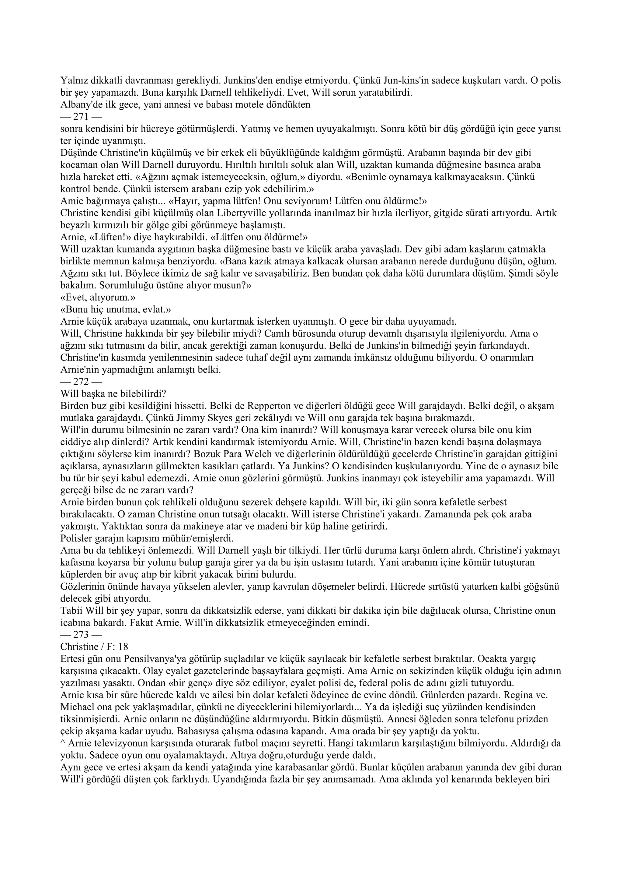 Yalnız dikkatli davranması gerekliydi. Junkins'den endişe etmiyordu. Çünkü Jun-kins'in sadece kuşkuları vardı. O polis
bir şey yapamazdı. Buna karşılık Darnell tehlikeliydi. Evet, Will sorun yaratabilirdi.
Albany'de ilk gece, yani annesi ve babası motele döndükten
— 271 —
sonra kendisini bir hücreye götürmüşlerdi. Yatmış ve hemen uyuyakalmıştı. Sonra kötü bir düş gördüğü için gece yarısı
ter içinde uyanmıştı.
Düşünde Christine'in küçülmüş ve bir erkek eli büyüklüğünde kaldığını görmüştü. Arabanın başında bir dev gibi
kocaman olan Will Darnell duruyordu. Hırıltılı hırıltılı soluk alan Will, uzaktan kumanda düğmesine basınca araba
hızla hareket etti. «Ağzını açmak istemeyeceksin, oğlum,» diyordu. «Benimle oynamaya kalkmayacaksın. Çünkü
kontrol bende. Çünkü istersem arabanı ezip yok edebilirim.»
Amie bağırmaya çalıştı... «Hayır, yapma lütfen! Onu seviyorum! Lütfen onu öldürme!»
Christine kendisi gibi küçülmüş olan Libertyville yollarında inanılmaz bir hızla ilerliyor, gitgide sürati artıyordu. Artık
beyazlı kırmızılı bir gölge gibi görünmeye başlamıştı.
Arnie, «Lüften!» diye haykırabildi. «Lütfen onu öldürme!»
Will uzaktan kumanda aygıtının başka düğmesine bastı ve küçük araba yavaşladı. Dev gibi adam kaşlarını çatmakla
birlikte memnun kalmışa benziyordu. «Bana kazık atmaya kalkacak olursan arabanın nerede durduğunu düşün, oğlum.
Ağzını sıkı tut. Böylece ikimiz de sağ kalır ve savaşabiliriz. Ben bundan çok daha kötü durumlara düştüm. Şimdi söyle
bakalım. Sorumluluğu üstüne alıyor musun?»
«Evet, alıyorum.»
«Bunu hiç unutma, evlat.»
Arnie küçük arabaya uzanmak, onu kurtarmak isterken uyanmıştı. O gece bir daha uyuyamadı.
Will, Christine hakkında bir şey bilebilir miydi? Camlı bürosunda oturup devamlı dışarısıyla ilgileniyordu. Ama o
ağzını sıkı tutmasını da bilir, ancak gerektiği zaman konuşurdu. Belki de Junkins'in bilmediği şeyin farkındaydı.
Christine'in kasımda yenilenmesinin sadece tuhaf değil aynı zamanda imkânsız olduğunu biliyordu. O onarımları
Arnie'nin yapmadığını anlamıştı belki.
— 272 —
Will başka ne bilebilirdi?
Birden buz gibi kesildiğini hissetti. Belki de Repperton ve diğerleri öldüğü gece Will garajdaydı. Belki değil, o akşam
mutlaka garajdaydı. Çünkü Jimmy Skyes geri zekâlıydı ve Will onu garajda tek başına bırakmazdı.
Will'in durumu bilmesinin ne zararı vardı? Ona kim inanırdı? Will konuşmaya karar verecek olursa bile onu kim
ciddiye alıp dinlerdi? Artık kendini kandırmak istemiyordu Arnie. Will, Christine'in bazen kendi başına dolaşmaya
çıktığını söylerse kim inanırdı? Bozuk Para Welch ve diğerlerinin öldürüldüğü gecelerde Christine'in garajdan gittiğini
açıklarsa, aynasızların gülmekten kasıkları çatlardı. Ya Junkins? O kendisinden kuşkulanıyordu. Yine de o aynasız bile
bu tür bir şeyi kabul edemezdi. Arnie onun gözlerini görmüştü. Junkins inanmayı çok isteyebilir ama yapamazdı. Will
gerçeği bilse de ne zararı vardı?
Arnie birden bunun çok tehlikeli olduğunu sezerek dehşete kapıldı. Will bir, iki gün sonra kefaletle serbest
bırakılacaktı. O zaman Christine onun tutsağı olacaktı. Will isterse Christine'i yakardı. Zamanında pek çok araba
yakmıştı. Yaktıktan sonra da makineye atar ve madeni bir küp haline getirirdi.
Polisler garajın kapısını mühür/emişlerdi.
Ama bu da tehlikeyi önlemezdi. Will Darnell yaşlı bir tilkiydi. Her türlü duruma karşı önlem alırdı. Christine'i yakmayı
kafasına koyarsa bir yolunu bulup garaja girer ya da bu işin ustasını tutardı. Yani arabanın içine kömür tutuşturan
küplerden bir avuç atıp bir kibrit yakacak birini bulurdu.
Gözlerinin önünde havaya yükselen alevler, yanıp kavrulan döşemeler belirdi. Hücrede sırtüstü yatarken kalbi göğsünü
delecek gibi atıyordu.
Tabii Will bir şey yapar, sonra da dikkatsizlik ederse, yani dikkati bir dakika için bile dağılacak olursa, Christine onun
icabına bakardı. Fakat Arnie, Will'in dikkatsizlik etmeyeceğinden emindi.
— 273 —
Christine / F: 18
Ertesi gün onu Pensilvanya'ya götürüp suçladılar ve küçük sayılacak bir kefaletle serbest bıraktılar. Ocakta yargıç
karşısına çıkacaktı. Olay eyalet gazetelerinde başsayfalara geçmişti. Ama Arnie on sekizinden küçük olduğu için adının
yazılması yasaktı. Ondan «bir genç» diye söz ediliyor, eyalet polisi de, federal polis de adını gizli tutuyordu.
Arnie kısa bir süre hücrede kaldı ve ailesi bin dolar kefaleti ödeyince de evine döndü. Günlerden pazardı. Regina ve.
Michael ona pek yaklaşmadılar, çünkü ne diyeceklerini bilemiyorlardı... Ya da işlediği suç yüzünden kendisinden
tiksinmişierdi. Arnie onların ne düşündüğüne aldırmıyordu. Bitkin düşmüştü. Annesi öğleden sonra telefonu prizden
çekip akşama kadar uyudu. Babasıysa çalışma odasına kapandı. Ama orada bir şey yaptığı da yoktu.
^ Arnie televizyonun karşısında oturarak futbol maçını seyretti. Hangi takımların karşılaştığını bilmiyordu. Aldırdığı da
yoktu. Sadece oyun onu oyalamaktaydı. Altıya doğru,oturduğu yerde daldı.
Aynı gece ve ertesi akşam da kendi yatağında yine karabasanlar gördü. Bunlar küçülen arabanın yanında dev gibi duran
Will'i gördüğü düşten çok farklıydı. Uyandığında fazla bir şey anımsamadı. Ama aklında yol kenarında bekleyen biri
 