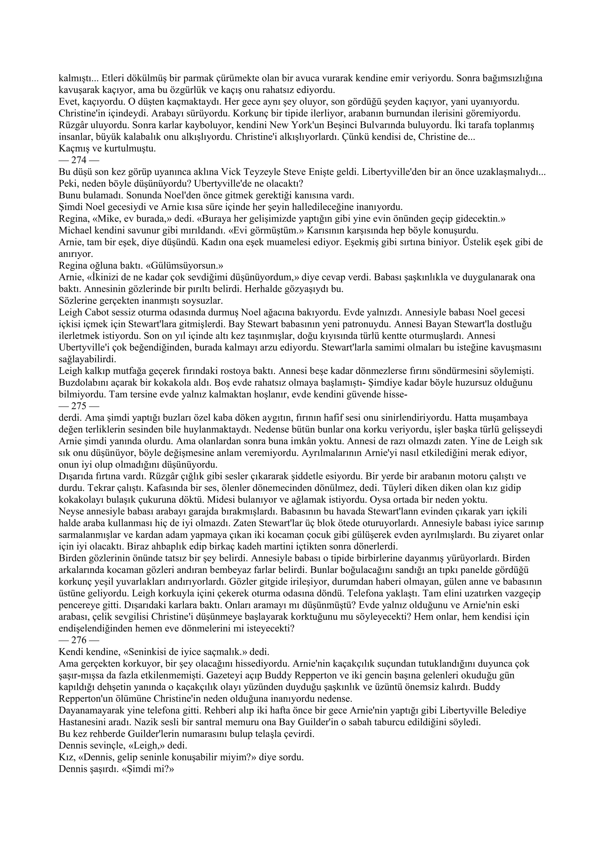 kalmıştı... Etleri dökülmüş bir parmak çürümekte olan bir avuca vurarak kendine emir veriyordu. Sonra bağımsızlığına
kavuşarak kaçıyor, ama bu özgürlük ve kaçış onu rahatsız ediyordu.
Evet, kaçıyordu. O düşten kaçmaktaydı. Her gece aynı şey oluyor, son gördüğü şeyden kaçıyor, yani uyanıyordu.
Christine'in içindeydi. Arabayı sürüyordu. Korkunç bir tipide ilerliyor, arabanın burnundan ilerisini göremiyordu.
Rüzgâr uluyordu. Sonra karlar kayboluyor, kendini New York'un Beşinci Bulvarında buluyordu. İki tarafa toplanmış
insanlar, büyük kalabalık onu alkışlıyordu. Christine'i alkışlıyorlardı. Çünkü kendisi de, Christine de...
Kaçmış ve kurtulmuştu.
— 274 —
Bu düşü son kez görüp uyanınca aklına Vick Teyzeyle Steve Enişte geldi. Libertyville'den bir an önce uzaklaşmalıydı...
Peki, neden böyle düşünüyordu? Ubertyville'de ne olacaktı?
Bunu bulamadı. Sonunda Noel'den önce gitmek gerektiği kanısına vardı.
Şimdi Noel gecesiydi ve Arnie kısa süre içinde her şeyin halledileceğine inanıyordu.
Regina, «Mike, ev burada,» dedi. «Buraya her gelişimizde yaptığın gibi yine evin önünden geçip gidecektin.»
Michael kendini savunur gibi mırıldandı. «Evi görmüştüm.» Karısının karşısında hep böyle konuşurdu.
Arnie, tam bir eşek, diye düşündü. Kadın ona eşek muamelesi ediyor. Eşekmiş gibi sırtına biniyor. Üstelik eşek gibi de
anırıyor.
Regina oğluna baktı. «Gülümsüyorsun.»
Arnie, «İkinizi de ne kadar çok sevdiğimi düşünüyordum,» diye cevap verdi. Babası şaşkınlıkla ve duygulanarak ona
baktı. Annesinin gözlerinde bir pırıltı belirdi. Herhalde gözyaşıydı bu.
Sözlerine gerçekten inanmıştı soysuzlar.
Leigh Cabot sessiz oturma odasında durmuş Noel ağacına bakıyordu. Evde yalnızdı. Annesiyle babası Noel gecesi
içkisi içmek için Stewart'lara gitmişlerdi. Bay Stewart babasının yeni patronuydu. Annesi Bayan Stewart'la dostluğu
ilerletmek istiyordu. Son on yıl içinde altı kez taşınmışlar, doğu kıyısında türlü kentte oturmuşlardı. Annesi
Ubertyville'i çok beğendiğinden, burada kalmayı arzu ediyordu. Stewart'larla samimi olmaları bu isteğine kavuşmasını
sağlayabilirdi.
Leigh kalkıp mutfağa geçerek fırındaki rostoya baktı. Annesi beşe kadar dönmezlerse fırını söndürmesini söylemişti.
Buzdolabını açarak bir kokakola aldı. Boş evde rahatsız olmaya başlamıştı- Şimdiye kadar böyle huzursuz olduğunu
bilmiyordu. Tam tersine evde yalnız kalmaktan hoşlanır, evde kendini güvende hisse-
— 275 —
derdi. Ama şimdi yaptığı buzları özel kaba döken aygıtın, fırının hafif sesi onu sinirlendiriyordu. Hatta muşambaya
değen terliklerin sesinden bile huylanmaktaydı. Nedense bütün bunlar ona korku veriyordu, işler başka türlü gelişseydi
Arnie şimdi yanında olurdu. Ama olanlardan sonra buna imkân yoktu. Annesi de razı olmazdı zaten. Yine de Leigh sık
sık onu düşünüyor, böyle değişmesine anlam veremiyordu. Ayrılmalarının Arnie'yi nasıl etkilediğini merak ediyor,
onun iyi olup olmadığını düşünüyordu.
Dışarıda fırtına vardı. Rüzgâr çığlık gibi sesler çıkararak şiddetle esiyordu. Bir yerde bir arabanın motoru çalıştı ve
durdu. Tekrar çalıştı. Kafasında bir ses, ölenler dönemecinden dönülmez, dedi. Tüyleri diken diken olan kız gidip
kokakolayı bulaşık çukuruna döktü. Midesi bulanıyor ve ağlamak istiyordu. Oysa ortada bir neden yoktu.
Neyse annesiyle babası arabayı garajda bırakmışlardı. Babasının bu havada Stewart'lann evinden çıkarak yarı içkili
halde araba kullanması hiç de iyi olmazdı. Zaten Stewart'lar üç blok ötede oturuyorlardı. Annesiyle babası iyice sarınıp
sarmalanmışlar ve kardan adam yapmaya çıkan iki kocaman çocuk gibi gülüşerek evden ayrılmışlardı. Bu ziyaret onlar
için iyi olacaktı. Biraz ahbaplık edip birkaç kadeh martini içtikten sonra dönerlerdi.
Birden gözlerinin önünde tatsız bir şey belirdi. Annesiyle babası o tipide birbirlerine dayanmış yürüyorlardı. Birden
arkalarında kocaman gözleri andıran bembeyaz farlar belirdi. Bunlar boğulacağını sandığı an tıpkı panelde gördüğü
korkunç yeşil yuvarlakları andırıyorlardı. Gözler gitgide irileşiyor, durumdan haberi olmayan, gülen anne ve babasının
üstüne geliyordu. Leigh korkuyla içini çekerek oturma odasına döndü. Telefona yaklaştı. Tam elini uzatırken vazgeçip
pencereye gitti. Dışarıdaki karlara baktı. Onları aramayı mı düşünmüştü? Evde yalnız olduğunu ve Arnie'nin eski
arabası, çelik sevgilisi Christine'i düşünmeye başlayarak korktuğunu mu söyleyecekti? Hem onlar, hem kendisi için
endişelendiğinden hemen eve dönmelerini mi isteyecekti?
— 276 —
Kendi kendine, «Seninkisi de iyice saçmalık.» dedi.
Ama gerçekten korkuyor, bir şey olacağını hissediyordu. Arnie'nin kaçakçılık suçundan tutuklandığını duyunca çok
şaşır-mışsa da fazla etkilenmemişti. Gazeteyi açıp Buddy Repperton ve iki gencin başına gelenleri okuduğu gün
kapıldığı dehşetin yanında o kaçakçılık olayı yüzünden duyduğu şaşkınlık ve üzüntü önemsiz kalırdı. Buddy
Repperton'un ölümüne Christine'in neden olduğuna inanıyordu nedense.
Dayanamayarak yine telefona gitti. Rehberi alıp iki hafta önce bir gece Arnie'nin yaptığı gibi Libertyville Belediye
Hastanesini aradı. Nazik sesli bir santral memuru ona Bay Guilder'in o sabah taburcu edildiğini söyledi.
Bu kez rehberde Guilder'lerin numarasını bulup telaşla çevirdi.
Dennis sevinçle, «Leigh,» dedi.
Kız, «Dennis, gelip seninle konuşabilir miyim?» diye sordu.
Dennis şaşırdı. «Şimdi mi?»
 