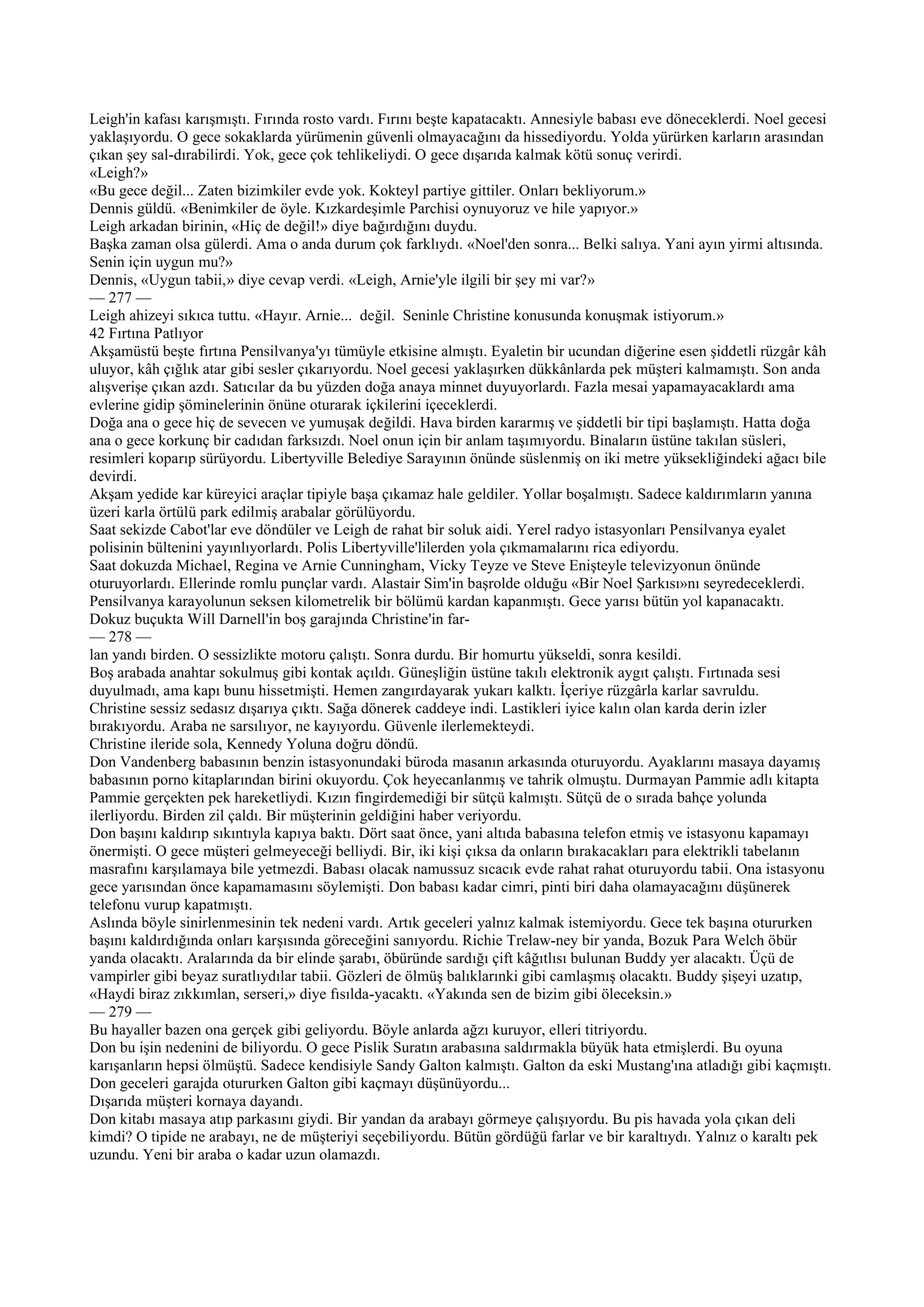 Leigh'in kafası karışmıştı. Fırında rosto vardı. Fırını beşte kapatacaktı. Annesiyle babası eve döneceklerdi. Noel gecesi
yaklaşıyordu. O gece sokaklarda yürümenin güvenli olmayacağını da hissediyordu. Yolda yürürken karların arasından
çıkan şey sal-dırabilirdi. Yok, gece çok tehlikeliydi. O gece dışarıda kalmak kötü sonuç verirdi.
«Leigh?»
«Bu gece değil... Zaten bizimkiler evde yok. Kokteyl partiye gittiler. Onları bekliyorum.»
Dennis güldü. «Benimkiler de öyle. Kızkardeşimle Parchisi oynuyoruz ve hile yapıyor.»
Leigh arkadan birinin, «Hiç de değil!» diye bağırdığını duydu.
Başka zaman olsa gülerdi. Ama o anda durum çok farklıydı. «Noel'den sonra... Belki salıya. Yani ayın yirmi altısında.
Senin için uygun mu?»
Dennis, «Uygun tabii,» diye cevap verdi. «Leigh, Arnie'yle ilgili bir şey mi var?»
— 277 —
Leigh ahizeyi sıkıca tuttu. «Hayır. Arnie... değil. Seninle Christine konusunda konuşmak istiyorum.»
42 Fırtına Patlıyor
Akşamüstü beşte fırtına Pensilvanya'yı tümüyle etkisine almıştı. Eyaletin bir ucundan diğerine esen şiddetli rüzgâr kâh
uluyor, kâh çığlık atar gibi sesler çıkarıyordu. Noel gecesi yaklaşırken dükkânlarda pek müşteri kalmamıştı. Son anda
alışverişe çıkan azdı. Satıcılar da bu yüzden doğa anaya minnet duyuyorlardı. Fazla mesai yapamayacaklardı ama
evlerine gidip şöminelerinin önüne oturarak içkilerini içeceklerdi.
Doğa ana o gece hiç de sevecen ve yumuşak değildi. Hava birden kararmış ve şiddetli bir tipi başlamıştı. Hatta doğa
ana o gece korkunç bir cadıdan farksızdı. Noel onun için bir anlam taşımıyordu. Binaların üstüne takılan süsleri,
resimleri koparıp sürüyordu. Libertyville Belediye Sarayının önünde süslenmiş on iki metre yüksekliğindeki ağacı bile
devirdi.
Akşam yedide kar küreyici araçlar tipiyle başa çıkamaz hale geldiler. Yollar boşalmıştı. Sadece kaldırımların yanına
üzeri karla örtülü park edilmiş arabalar görülüyordu.
Saat sekizde Cabot'lar eve döndüler ve Leigh de rahat bir soluk aidi. Yerel radyo istasyonları Pensilvanya eyalet
polisinin bültenini yayınlıyorlardı. Polis Libertyville'lilerden yola çıkmamalarını rica ediyordu.
Saat dokuzda Michael, Regina ve Arnie Cunningham, Vicky Teyze ve Steve Enişteyle televizyonun önünde
oturuyorlardı. Ellerinde romlu punçlar vardı. Alastair Sim'in başrolde olduğu «Bir Noel Şarkısı»nı seyredeceklerdi.
Pensilvanya karayolunun seksen kilometrelik bir bölümü kardan kapanmıştı. Gece yarısı bütün yol kapanacaktı.
Dokuz buçukta Will Darnell'in boş garajında Christine'in far-
— 278 —
lan yandı birden. O sessizlikte motoru çalıştı. Sonra durdu. Bir homurtu yükseldi, sonra kesildi.
Boş arabada anahtar sokulmuş gibi kontak açıldı. Güneşliğin üstüne takılı elektronik aygıt çalıştı. Fırtınada sesi
duyulmadı, ama kapı bunu hissetmişti. Hemen zangırdayarak yukarı kalktı. İçeriye rüzgârla karlar savruldu.
Christine sessiz sedasız dışarıya çıktı. Sağa dönerek caddeye indi. Lastikleri iyice kalın olan karda derin izler
bırakıyordu. Araba ne sarsılıyor, ne kayıyordu. Güvenle ilerlemekteydi.
Christine ileride sola, Kennedy Yoluna doğru döndü.
Don Vandenberg babasının benzin istasyonundaki büroda masanın arkasında oturuyordu. Ayaklarını masaya dayamış
babasının porno kitaplarından birini okuyordu. Çok heyecanlanmış ve tahrik olmuştu. Durmayan Pammie adlı kitapta
Pammie gerçekten pek hareketliydi. Kızın fingirdemediği bir sütçü kalmıştı. Sütçü de o sırada bahçe yolunda
ilerliyordu. Birden zil çaldı. Bir müşterinin geldiğini haber veriyordu.
Don başını kaldırıp sıkıntıyla kapıya baktı. Dört saat önce, yani altıda babasına telefon etmiş ve istasyonu kapamayı
önermişti. O gece müşteri gelmeyeceği belliydi. Bir, iki kişi çıksa da onların bırakacakları para elektrikli tabelanın
masrafını karşılamaya bile yetmezdi. Babası olacak namussuz sıcacık evde rahat rahat oturuyordu tabii. Ona istasyonu
gece yarısından önce kapamamasını söylemişti. Don babası kadar cimri, pinti biri daha olamayacağını düşünerek
telefonu vurup kapatmıştı.
Aslında böyle sinirlenmesinin tek nedeni vardı. Artık geceleri yalnız kalmak istemiyordu. Gece tek başına otururken
başını kaldırdığında onları karşısında göreceğini sanıyordu. Richie Trelaw-ney bir yanda, Bozuk Para Welch öbür
yanda olacaktı. Aralarında da bir elinde şarabı, öbüründe sardığı çift kâğıtlısı bulunan Buddy yer alacaktı. Üçü de
vampirler gibi beyaz suratlıydılar tabii. Gözleri de ölmüş balıklarınki gibi camlaşmış olacaktı. Buddy şişeyi uzatıp,
«Haydi biraz zıkkımlan, serseri,» diye fısılda-yacaktı. «Yakında sen de bizim gibi öleceksin.»
— 279 —
Bu hayaller bazen ona gerçek gibi geliyordu. Böyle anlarda ağzı kuruyor, elleri titriyordu.
Don bu işin nedenini de biliyordu. O gece Pislik Suratın arabasına saldırmakla büyük hata etmişlerdi. Bu oyuna
karışanların hepsi ölmüştü. Sadece kendisiyle Sandy Galton kalmıştı. Galton da eski Mustang'ına atladığı gibi kaçmıştı.
Don geceleri garajda otururken Galton gibi kaçmayı düşünüyordu...
Dışarıda müşteri kornaya dayandı.
Don kitabı masaya atıp parkasını giydi. Bir yandan da arabayı görmeye çalışıyordu. Bu pis havada yola çıkan deli
kimdi? O tipide ne arabayı, ne de müşteriyi seçebiliyordu. Bütün gördüğü farlar ve bir karaltıydı. Yalnız o karaltı pek
uzundu. Yeni bir araba o kadar uzun olamazdı.
 