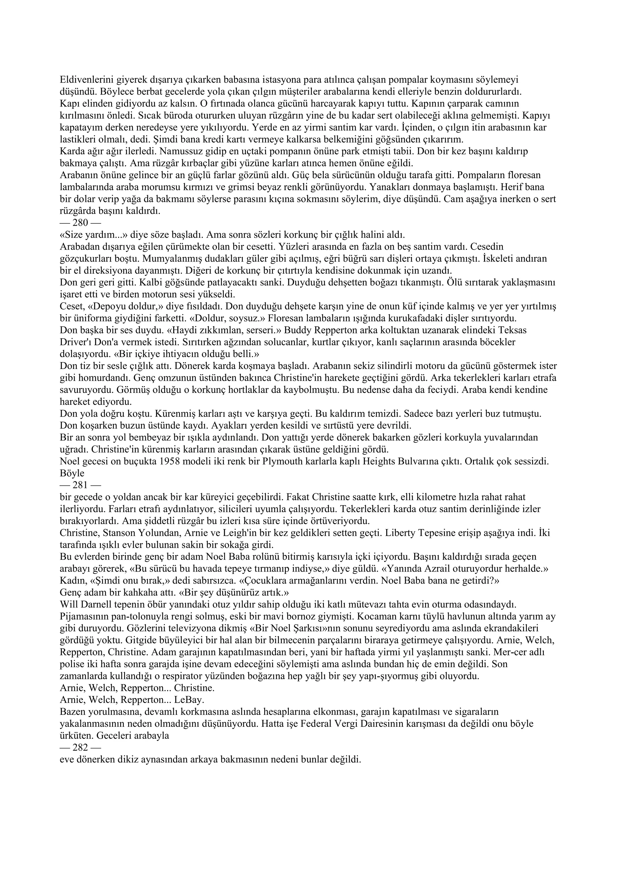 Eldivenlerini giyerek dışarıya çıkarken babasına istasyona para atılınca çalışan pompalar koymasını söylemeyi
düşündü. Böylece berbat gecelerde yola çıkan çılgın müşteriler arabalarına kendi elleriyle benzin doldururlardı.
Kapı elinden gidiyordu az kalsın. O fırtınada olanca gücünü harcayarak kapıyı tuttu. Kapının çarparak camının
kırılmasını önledi. Sıcak büroda otururken uluyan rüzgârın yine de bu kadar sert olabileceği aklına gelmemişti. Kapıyı
kapatayım derken neredeyse yere yıkılıyordu. Yerde en az yirmi santim kar vardı. İçinden, o çılgın itin arabasının kar
lastikleri olmalı, dedi. Şimdi bana kredi kartı vermeye kalkarsa belkemiğini göğsünden çıkarırım.
Karda ağır ağır ilerledi. Namussuz gidip en uçtaki pompanın önüne park etmişti tabii. Don bir kez başını kaldırıp
bakmaya çalıştı. Ama rüzgâr kırbaçlar gibi yüzüne karları atınca hemen önüne eğildi.
Arabanın önüne gelince bir an güçlü farlar gözünü aldı. Güç bela sürücünün olduğu tarafa gitti. Pompaların floresan
lambalarında araba morumsu kırmızı ve grimsi beyaz renkli görünüyordu. Yanakları donmaya başlamıştı. Herif bana
bir dolar verip yağa da bakmamı söylerse parasını kıçına sokmasını söylerim, diye düşündü. Cam aşağıya inerken o sert
rüzgârda başını kaldırdı.
— 280 —
«Size yardım...» diye söze başladı. Ama sonra sözleri korkunç bir çığlık halini aldı.
Arabadan dışarıya eğilen çürümekte olan bir cesetti. Yüzleri arasında en fazla on beş santim vardı. Cesedin
gözçukurları boştu. Mumyalanmış dudakları güler gibi açılmış, eğri büğrü sarı dişleri ortaya çıkmıştı. İskeleti andıran
bir el direksiyona dayanmıştı. Diğeri de korkunç bir çıtırtıyla kendisine dokunmak için uzandı.
Don geri geri gitti. Kalbi göğsünde patlayacaktı sanki. Duyduğu dehşetten boğazı tıkanmıştı. Ölü sırıtarak yaklaşmasını
işaret etti ve birden motorun sesi yükseldi.
Ceset, «Depoyu doldur,» diye fısıldadı. Don duyduğu dehşete karşın yine de onun küf içinde kalmış ve yer yer yırtılmış
bir üniforma giydiğini farketti. «Doldur, soysuz.» Floresan lambaların ışığında kurukafadaki dişler sırıtıyordu.
Don başka bir ses duydu. «Haydi zıkkımlan, serseri.» Buddy Repperton arka koltuktan uzanarak elindeki Teksas
Driver'ı Don'a vermek istedi. Sırıtırken ağzından solucanlar, kurtlar çıkıyor, kanlı saçlarının arasında böcekler
dolaşıyordu. «Bir içkiye ihtiyacın olduğu belli.»
Don tiz bir sesle çığlık attı. Dönerek karda koşmaya başladı. Arabanın sekiz silindirli motoru da gücünü göstermek ister
gibi homurdandı. Genç omzunun üstünden bakınca Christine'in harekete geçtiğini gördü. Arka tekerlekleri karları etrafa
savuruyordu. Görmüş olduğu o korkunç hortlaklar da kaybolmuştu. Bu nedense daha da feciydi. Araba kendi kendine
hareket ediyordu.
Don yola doğru koştu. Kürenmiş karları aştı ve karşıya geçti. Bu kaldırım temizdi. Sadece bazı yerleri buz tutmuştu.
Don koşarken buzun üstünde kaydı. Ayakları yerden kesildi ve sırtüstü yere devrildi.
Bir an sonra yol bembeyaz bir ışıkla aydınlandı. Don yattığı yerde dönerek bakarken gözleri korkuyla yuvalarından
uğradı. Christine'in kürenmiş karların arasından çıkarak üstüne geldiğini gördü.
Noel gecesi on buçukta 1958 modeli iki renk bir Plymouth karlarla kaplı Heights Bulvarına çıktı. Ortalık çok sessizdi.
Böyle
— 281 —
bir gecede o yoldan ancak bir kar küreyici geçebilirdi. Fakat Christine saatte kırk, elli kilometre hızla rahat rahat
ilerliyordu. Farları etrafı aydınlatıyor, silicileri uyumla çalışıyordu. Tekerlekleri karda otuz santim derinliğinde izler
bırakıyorlardı. Ama şiddetli rüzgâr bu izleri kısa süre içinde örtüveriyordu.
Christine, Stanson Yolundan, Arnie ve Leigh'in bir kez geldikleri setten geçti. Liberty Tepesine erişip aşağıya indi. İki
tarafında ışıklı evler bulunan sakin bir sokağa girdi.
Bu evlerden birinde genç bir adam Noel Baba rolünü bitirmiş karısıyla içki içiyordu. Başını kaldırdığı sırada geçen
arabayı görerek, «Bu sürücü bu havada tepeye tırmanıp indiyse,» diye güldü. «Yanında Azrail oturuyordur herhalde.»
Kadın, «Şimdi onu bırak,» dedi sabırsızca. «Çocuklara armağanlarını verdin. Noel Baba bana ne getirdi?»
Genç adam bir kahkaha attı. «Bir şey düşünürüz artık.»
Will Darnell tepenin öbür yanındaki otuz yıldır sahip olduğu iki katlı mütevazı tahta evin oturma odasındaydı.
Pijamasının pan-tolonuyla rengi solmuş, eski bir mavi bornoz giymişti. Kocaman karnı tüylü havlunun altında yarım ay
gibi duruyordu. Gözlerini televizyona dikmiş «Bir Noel Şarkısı»nın sonunu seyrediyordu ama aslında ekrandakileri
gördüğü yoktu. Gitgide büyüleyici bir hal alan bir bilmecenin parçalarını biraraya getirmeye çalışıyordu. Arnie, Welch,
Repperton, Christine. Adam garajının kapatılmasından beri, yani bir haftada yirmi yıl yaşlanmıştı sanki. Mer-cer adlı
polise iki hafta sonra garajda işine devam edeceğini söylemişti ama aslında bundan hiç de emin değildi. Son
zamanlarda kullandığı o respirator yüzünden boğazına hep yağlı bir şey yapı-şıyormuş gibi oluyordu.
Arnie, Welch, Repperton... Christine.
Arnie, Welch, Repperton... LeBay.
Bazen yorulmasına, devamlı korkmasına aslında hesaplarına elkonması, garajın kapatılması ve sigaraların
yakalanmasının neden olmadığını düşünüyordu. Hatta işe Federal Vergi Dairesinin karışması da değildi onu böyle
ürküten. Geceleri arabayla
— 282 —
eve dönerken dikiz aynasından arkaya bakmasının nedeni bunlar değildi.
 