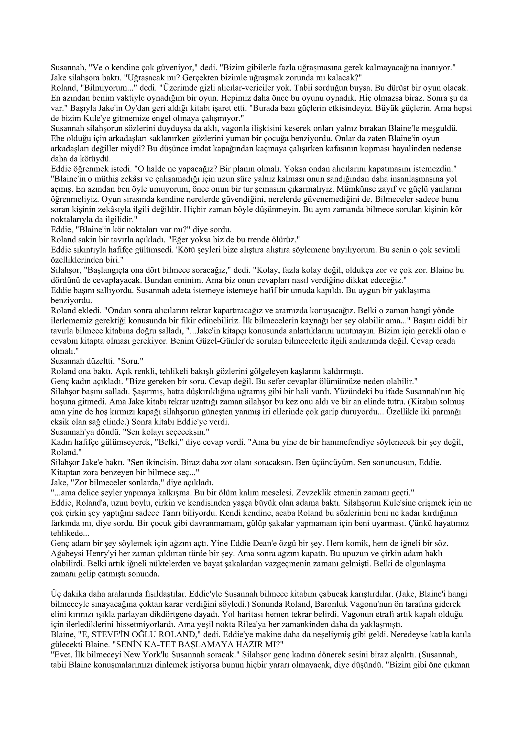 Susannah, "Ve o kendine çok güveniyor," dedi. "Bizim gibilerle fazla uğraşmasına gerek kalmayacağına inanıyor."
Jake silahşora baktı. "Uğraşacak mı? Gerçekten bizimle uğraşmak zorunda mı kalacak?"
Roland, "Bilmiyorum..." dedi. "Üzerimde gizli alıcılar-vericiler yok. Tabii sorduğun buysa. Bu dürüst bir oyun olacak.
En azından benim vaktiyle oynadığım bir oyun. Hepimiz daha önce bu oyunu oynadık. Hiç olmazsa biraz. Sonra şu da
var." Başıyla Jake'in Oy'dan geri aldığı kitabı işaret etti. "Burada bazı güçlerin etkisindeyiz. Büyük güçlerin. Ama hepsi
de bizim Kule'ye gitmemize engel olmaya çalışmıyor."
Susannah silahşorun sözlerini duyduysa da aklı, vagonla ilişkisini keserek onları yalnız bırakan Blaine'le meşguldü.
Ebe olduğu için arkadaşları saklanırken gözlerini yuman bir çocuğa benziyordu. Onlar da zaten Blaine'in oyun
arkadaşları değiller miydi? Bu düşünce imdat kapağından kaçmaya çalışırken kafasının kopması hayalinden nedense
daha da kötüydü.
Eddie öğrenmek istedi. "O halde ne yapacağız? Bir planın olmalı. Yoksa ondan alıcılarını kapatmasını istemezdin."
"Blaine'in o müthiş zekâsı ve çalışamadığı için uzun süre yalnız kalması onun sandığından daha insanlaşmasına yol
açmış. En azından ben öyle umuyorum, önce onun bir tur şemasını çıkarmalıyız. Mümkünse zayıf ve güçlü yanlarını
öğrenmeliyiz. Oyun sırasında kendine nerelerde güvendiğini, nerelerde güvenemediğini de. Bilmeceler sadece bunu
soran kişinin zekâsıyla ilgili değildir. Hiçbir zaman böyle düşünmeyin. Bu aynı zamanda bilmece sorulan kişinin kör
noktalarıyla da ilgilidir."
Eddie, "Blaine'in kör noktaları var mı?" diye sordu.
Roland sakin bir tavırla açıkladı. "Eğer yoksa biz de bu trende ölürüz."
Eddie sıkıntıyla hafifçe gülümsedi. 'Kötü şeyleri bize alıştıra alıştıra söylemene bayılıyorum. Bu senin o çok sevimli
özelliklerinden biri."
Silahşor, "Başlangıçta ona dört bilmece soracağız," dedi. "Kolay, fazla kolay değil, oldukça zor ve çok zor. Blaine bu
dördünü de cevaplayacak. Bundan eminim. Ama biz onun cevapları nasıl verdiğine dikkat edeceğiz."
Eddie başını sallıyordu. Susannah adeta istemeye istemeye hafif bir umuda kapıldı. Bu uygun bir yaklaşıma
benziyordu.
Roland ekledi. "Ondan sonra alıcılarını tekrar kapattıracağız ve aramızda konuşacağız. Belki o zaman hangi yönde
ilerlememiz gerektiği konusunda bir fikir edinebiliriz. İlk bilmecelerin kaynağı her şey olabilir ama..." Başını ciddi bir
tavırla bilmece kitabına doğru salladı, "...Jake'in kitapçı konusunda anlattıklarını unutmayın. Bizim için gerekli olan o
cevabın kitapta olması gerekiyor. Benim Güzel-Günler'de sorulan bilmecelerle ilgili anılarımda değil. Cevap orada
olmalı."
Susannah düzeltti. "Soru."
Roland ona baktı. Açık renkli, tehlikeli bakışlı gözlerini gölgeleyen kaşlarını kaldırmıştı.
Genç kadın açıkladı. "Bize gereken bir soru. Cevap değil. Bu sefer cevaplar ölümümüze neden olabilir."
Silahşor başını salladı. Şaşırmış, hatta düşkırıklığına uğramış gibi bir hali vardı. Yüzündeki bu ifade Susannah'nın hiç
hoşuna gitmedi. Ama Jake kitabı tekrar uzattığı zaman silahşor bu kez onu aldı ve bir an elinde tuttu. (Kitabın solmuş
ama yine de hoş kırmızı kapağı silahşorun güneşten yanmış iri ellerinde çok garip duruyordu... Özellikle iki parmağı
eksik olan sağ elinde.) Sonra kitabı Eddie'ye verdi.
Susannah'ya döndü. "Sen kolayı seçeceksin."
Kadın hafifçe gülümseyerek, "Belki," diye cevap verdi. "Ama bu yine de bir hanımefendiye söylenecek bir şey değil,
Roland."
Silahşor Jake'e baktı. "Sen ikincisin. Biraz daha zor olanı soracaksın. Ben üçüncüyüm. Sen sonuncusun, Eddie.
Kitaptan zora benzeyen bir bilmece seç..."
Jake, "Zor bilmeceler sonlarda," diye açıkladı.
"...ama delice şeyler yapmaya kalkışma. Bu bir ölüm kalım meselesi. Zevzeklik etmenin zamanı geçti."
Eddie, Roland'a, uzun boylu, çirkin ve kendisinden yaşça büyük olan adama baktı. Silahşorun Kule'sine erişmek için ne
çok çirkin şey yaptığını sadece Tanrı biliyordu. Kendi kendine, acaba Roland bu sözlerinin beni ne kadar kırdığının
farkında mı, diye sordu. Bir çocuk gibi davranmamam, gülüp şakalar yapmamam için beni uyarması. Çünkü hayatımız
tehlikede...
Genç adam bir şey söylemek için ağzını açtı. Yine Eddie Dean'e özgü bir şey. Hem komik, hem de iğneli bir söz.
Ağabeysi Henry'yi her zaman çıldırtan türde bir şey. Ama sonra ağzını kapattı. Bu upuzun ve çirkin adam haklı
olabilirdi. Belki artık iğneli nüktelerden ve bayat şakalardan vazgeçmenin zamanı gelmişti. Belki de olgunlaşma
zamanı gelip çatmıştı sonunda.

Üç dakika daha aralarında fısıldaştılar. Eddie'yle Susannah bilmece kitabını çabucak karıştırdılar. (Jake, Blaine'i hangi
bilmeceyle sınayacağına çoktan karar verdiğini söyledi.) Sonunda Roland, Baronluk Vagonu'nun ön tarafına giderek
elini kırmızı ışıkla parlayan dikdörtgene dayadı. Yol haritası hemen tekrar belirdi. Vagonun etrafı artık kapalı olduğu
için ilerlediklerini hissetmiyorlardı. Ama yeşil nokta Rilea'ya her zamankinden daha da yaklaşmıştı.
Blaine, "E, STEVE'İN OĞLU ROLAND," dedi. Eddie'ye makine daha da neşeliymiş gibi geldi. Neredeyse katıla katıla
gülecekti Blaine. "SENİN KA-TET BAŞLAMAYA HAZIR MI?"
"Evet. İlk bilmeceyi New York'lu Susannah soracak." Silahşor genç kadına dönerek sesini biraz alçalttı. (Susannah,
tabii Blaine konuşmalarımızı dinlemek istiyorsa bunun hiçbir yararı olmayacak, diye düşündü. "Bizim gibi öne çıkman
 